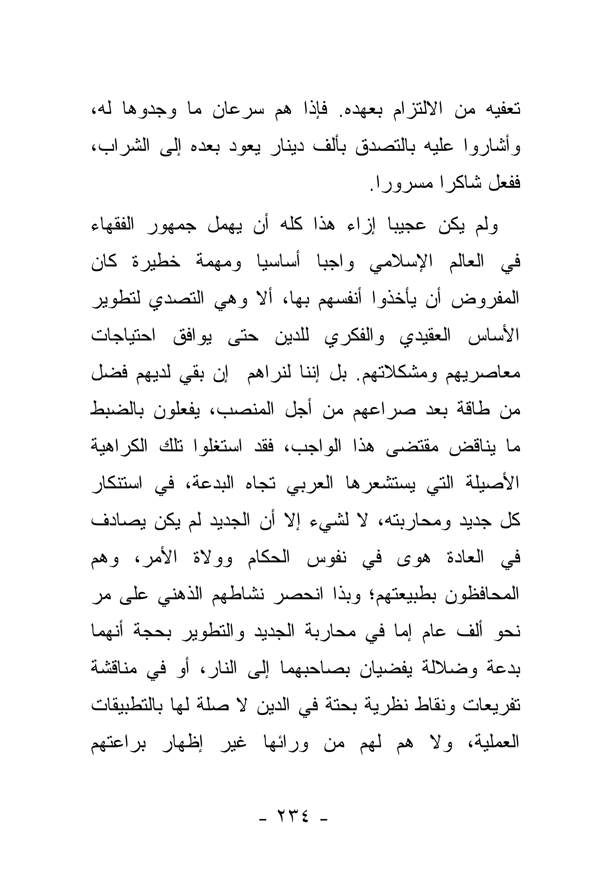 ‫ﺘﻌﻔﻴﻪ ﻤﻥ ﺍﻻﻟﺘﺯﺍﻡ ﺒﻌﻬﺩﻩ. ﻓﺈﺫﺍ ﻫﻡ ﺴﺭﻋﺎﻥ ﻤﺎ ﻭﺠﺩﻭﻫﺎ ﻟﻪ،‬
‫ﻭﺃﺸﺎﺭﻭﺍ ﻋﻠﻴﻪ ﺒﺎﻟﺘﺼﺩﻕ ﺒﺄﻟﻑ ﺩﻴﻨﺎﺭ ﻴﻌﻭﺩ ﺒﻌﺩﻩ ﺇﻟﻰ ﺍﻟﺸﺭﺍﺏ،‬
                                  ‫ﻓﻔﻌل ﺸﺎﻜ ‪‬ﺍ ﻤﺴﺭﻭ ‪‬ﺍ.‬
                                    ‫ﺭ‬       ‫ﺭ‬
‫ﻭﻟﻡ ﻴﻜﻥ ﻋﺠﻴ ‪‬ﺎ ﺇﺯﺍﺀ ﻫﺫﺍ ﻜﻠﻪ ﺃﻥ ﻴﻬﻤل ﺠﻤﻬﻭﺭ ﺍﻟﻔﻘﻬﺎﺀ‬
                                    ‫ﺒ‬
‫ﻓﻲ ﺍﻟﻌﺎﻟﻡ ﺍﻹﺴﻼﻤﻲ ﻭﺍﺠ ‪‬ﺎ ﺃﺴﺎﺴ ‪‬ﺎ ﻭﻤﻬﻤﺔ ﺨﻁﻴﺭﺓ ﻜﺎﻥ‬
                 ‫ﻴ‬       ‫ﺒ‬
‫ﺍﻟﻤﻔﺭﻭﺽ ﺃﻥ ﻴﺄﺨﺫﻭﺍ ﺃﻨﻔﺴﻬﻡ ﺒﻬﺎ، ﺃﻻ ﻭﻫﻲ ﺍﻟﺘﺼﺩﻱ ﻟﺘﻁﻭﻴﺭ‬
‫ﺍﻷﺴﺎﺱ ﺍﻟﻌﻘﻴﺩﻱ ﻭﺍﻟﻔﻜﺭﻱ ﻟﻠﺩﻴﻥ ﺤﺘﻰ ﻴﻭﺍﻓﻕ ﺍﺤﺘﻴﺎﺠﺎﺕ‬
                                 ‫‪‬‬
‫ﻤﻌﺎﺼﺭﻴﻬﻡ ﻭﻤﺸﻜﻼﺘﻬﻡ. ﺒل ﺇﻨﻨﺎ ﻟﻨﺭﺍﻫﻡ ﺇﻥ ﺒﻘﻲ ﻟﺩﻴﻬﻡ ﻓﻀل‬
‫ﻤﻥ ﻁﺎﻗﺔ ﺒﻌﺩ ﺼﺭﺍﻋﻬﻡ ﻤﻥ ﺃﺠل ﺍﻟﻤﻨﺼﺏ، ﻴﻔﻌﻠﻭﻥ ﺒﺎﻟﻀﺒﻁ‬
‫ﻤﺎ ﻴﻨﺎﻗﺽ ﻤﻘﺘﻀﻰ ﻫﺫﺍ ﺍﻟﻭﺍﺠﺏ، ﻓﻘﺩ ﺍﺴﺘﻐﻠﻭﺍ ﺘﻠﻙ ﺍﻟﻜﺭﺍﻫﻴﺔ‬
‫ﺍﻷﺼﻴﻠﺔ ﺍﻟﺘﻲ ﻴﺴﺘﺸﻌﺭﻫﺎ ﺍﻟﻌﺭﺒﻲ ﺘﺠﺎﻩ ﺍﻟﺒﺩﻋﺔ، ﻓﻲ ﺍﺴﺘﻨﻜﺎﺭ‬
‫ﻜل ﺠﺩﻴﺩ ﻭﻤﺤﺎﺭﺒﺘﻪ، ﻻ ﻟﺸﻲﺀ ﺇﻻ ﺃﻥ ﺍﻟﺠﺩﻴﺩ ﻟﻡ ﻴﻜﻥ ﻴﺼﺎﺩﻑ‬
‫ﻓﻲ ﺍﻟﻌﺎﺩﺓ ﻫﻭﻯ ﻓﻲ ﻨﻔﻭﺱ ﺍﻟﺤﻜﺎﻡ ﻭﻭﻻﺓ ﺍﻷﻤﺭ، ﻭﻫﻡ‬
‫ﺍﻟﻤﺤﺎﻓﻅﻭﻥ ﺒﻁﺒﻴﻌﺘﻬﻡ؛ ﻭﺒﺫﺍ ﺍﻨﺤﺼﺭ ﻨﺸﺎﻁﻬﻡ ﺍﻟﺫﻫﻨﻲ ﻋﻠﻰ ﻤﺭ‬
‫‪‬‬
‫ﻨﺤﻭ ﺃﻟﻑ ﻋﺎﻡ ﺇﻤﺎ ﻓﻲ ﻤﺤﺎﺭﺒﺔ ﺍﻟﺠﺩﻴﺩ ﻭﺍﻟﺘﻁﻭﻴﺭ ﺒﺤﺠﺔ ﺃﻨﻬﻤﺎ‬
                                      ‫‪‬‬
‫ﺒﺩﻋﺔ ﻭﻀﻼﻟﺔ ﻴﻔﻀﻴﺎﻥ ﺒﺼﺎﺤﺒﻬﻤﺎ ﺇﻟﻰ ﺍﻟﻨﺎﺭ، ﺃﻭ ﻓﻲ ﻤﻨﺎﻗﺸﺔ‬
‫ﺘﻔﺭﻴﻌﺎﺕ ﻭﻨﻘﺎﻁ ﻨﻅﺭﻴﺔ ﺒﺤﺘﺔ ﻓﻲ ﺍﻟﺩﻴﻥ ﻻ ﺼﻠﺔ ﻟﻬﺎ ﺒﺎﻟﺘﻁﺒﻴﻘﺎﺕ‬
‫ﺍﻟﻌﻤﻠﻴﺔ، ﻭﻻ ﻫﻡ ﻟﻬﻡ ﻤﻥ ﻭﺭﺍﺌﻬﺎ ﻏﻴﺭ ﺇﻅﻬﺎﺭ ﺒﺭﺍﻋﺘﻬﻡ‬
                                ‫‪‬‬


                    ‫- ٤٣٢ -‬
 