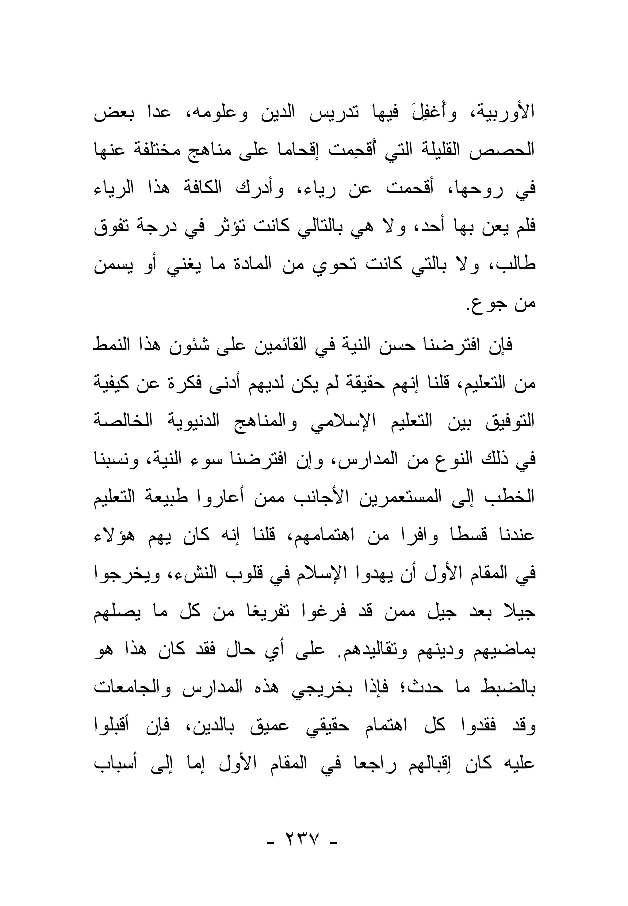 ‫ﺍﻷﻭﺭﺒﻴﺔ، ﻭﺃﻏﻔل ﻓﻴﻬﺎ ﺘﺩﺭﻴﺱ ﺍﻟﺩﻴﻥ ﻭﻋﻠﻭﻤﻪ، ﻋﺩﺍ ﺒﻌﺽ‬
                                 ‫ُ ﹾِ َ‬
‫ﺍﻟﺤﺼﺹ ﺍﻟﻘﻠﻴﻠﺔ ﺍﻟﺘﻲ ﺃﻗﺤﻤﺕ ﺇﻗﺤﺎ ‪‬ﺎ ﻋﻠﻰ ﻤﻨﺎﻫﺞ ﻤﺨﺘﻠﻔﺔ ﻋﻨﻬﺎ‬
                       ‫ﻤ‬       ‫ُﹾ ِ ‪‬‬
‫ﻓﻲ ﺭﻭﺤﻬﺎ، ﺃﻗﺤﻤﺕ ﻋﻥ ﺭﻴﺎﺀ، ﻭﺃﺩﺭﻙ ﺍﻟﻜﺎﻓﺔ ﻫﺫﺍ ﺍﻟﺭﻴﺎﺀ‬
‫ﻓﻠﻡ ‪‬ﻌﻥ ﺒﻬﺎ ﺃﺤﺩ، ﻭﻻ ﻫﻲ ﺒﺎﻟﺘﺎﻟﻲ ﻜﺎﻨﺕ ﺘﺅﺜﺭ ﻓﻲ ﺩﺭﺠﺔ ﺘﻔﻭﻕ‬
                                                ‫ﻴ‬
‫ﻁﺎﻟﺏ، ﻭﻻ ﺒﺎﻟﺘﻲ ﻜﺎﻨﺕ ﺘﺤﻭﻱ ﻤﻥ ﺍﻟﻤﺎﺩﺓ ﻤﺎ ﻴﻐﻨﻲ ﺃﻭ ﻴﺴﻤﻥ‬
                                                 ‫ﻤﻥ ﺠﻭﻉ.‬
‫ﻓﺈﻥ ﺍﻓﺘﺭﻀﻨﺎ ﺤﺴﻥ ﺍﻟﻨﻴﺔ ﻓﻲ ﺍﻟﻘﺎﺌﻤﻴﻥ ﻋﻠﻰ ﺸﺌﻭﻥ ﻫﺫﺍ ﺍﻟﻨﻤﻁ‬
‫ﻤﻥ ﺍﻟﺘﻌﻠﻴﻡ، ﻗﻠﻨﺎ ﺇﻨﻬﻡ ﺤﻘﻴﻘﺔ ﻟﻡ ﻴﻜﻥ ﻟﺩﻴﻬﻡ ﺃﺩﻨﻰ ﻓﻜﺭﺓ ﻋﻥ ﻜﻴﻔﻴﺔ‬
‫ﺍﻟﺘﻭﻓﻴﻕ ﺒﻴﻥ ﺍﻟﺘﻌﻠﻴﻡ ﺍﻹﺴﻼﻤﻲ ﻭﺍﻟﻤﻨﺎﻫﺞ ﺍﻟﺩﻨﻴﻭﻴﺔ ﺍﻟﺨﺎﻟﺼﺔ‬
‫ﻓﻲ ﺫﻟﻙ ﺍﻟﻨﻭﻉ ﻤﻥ ﺍﻟﻤﺩﺍﺭﺱ، ﻭﺇﻥ ﺍﻓﺘﺭﻀﻨﺎ ﺴﻭﺀ ﺍﻟﻨﻴﺔ، ﻭﻨﺴﺒﻨﺎ‬
‫ﺍﻟﺨﻁ ‪ ‬ﺇﻟﻰ ﺍﻟﻤﺴﺘﻌﻤﺭﻴﻥ ﺍﻷﺠﺎﻨﺏ ﻤﻤﻥ ﺃﻋﺎﺭﻭﺍ ﻁﺒﻴﻌﺔ ﺍﻟﺘﻌﻠﻴﻡ‬
                     ‫‪‬‬                        ‫ﹶ ﹾﺏ‬
‫ﻋﻨﺩﻨﺎ ﻗﺴ ﹰﺎ ﻭﺍﻓ ‪‬ﺍ ﻤﻥ ﺍﻫﺘﻤﺎﻤﻬﻡ، ﻗﻠﻨﺎ ﺇﻨﻪ ﻜﺎﻥ ﻴﻬﻡ ﻫﺅﻻﺀ‬
     ‫‪‬‬                              ‫ﺭ‬      ‫ﻁ‬
‫ﻓﻲ ﺍﻟﻤﻘﺎﻡ ﺍﻷﻭل ﺃﻥ ﻴﻬﺩﻭﺍ ﺍﻹﺴﻼﻡ ﻓﻲ ﻗﻠﻭﺏ ﺍﻟﻨﺵﺀ، ﻭﻴﺨﺭﺠﻭﺍ‬
   ‫‪‬‬
‫ﺠﻴﻼ ﺒﻌﺩ ﺠﻴل ﻤﻤﻥ ﻗﺩ ﻓ ‪‬ﻏﻭﺍ ﺘﻔﺭﻴ ﹰﺎ ﻤﻥ ﻜل ﻤﺎ ﻴﺼﻠﻬﻡ‬
                ‫ﻐ‬         ‫ﹸﺭ‬     ‫‪‬‬          ‫ﹰ‬
‫ﺒﻤﺎﻀﻴﻬﻡ ﻭﺩﻴﻨﻬﻡ ﻭﺘﻘﺎﻟﻴﺩﻫﻡ. ﻋﻠﻰ ﺃﻱ ﺤﺎل ﻓﻘﺩ ﻜﺎﻥ ﻫﺫﺍ ﻫﻭ‬
‫ﺒﺎﻟﻀﺒﻁ ﻤﺎ ﺤﺩﺙ؛ ﻓﺈﺫﺍ ﺒﺨ ‪‬ﻴﺠﻲ ﻫﺫﻩ ﺍﻟﻤﺩﺍﺭﺱ ﻭﺍﻟﺠﺎﻤﻌﺎﺕ‬
                         ‫ﺭ‬
‫ﻭﻗﺩ ﻓﻘﺩﻭﺍ ﻜل ﺍﻫﺘﻤﺎﻡ ﺤﻘﻴﻘﻲ ﻋﻤﻴﻕ ﺒﺎﻟﺩﻴﻥ، ﻓﺈﻥ ﺃﻗﺒﻠﻭﺍ‬
‫ﻋﻠﻴﻪ ﻜﺎﻥ ﺇﻗﺒﺎﻟﻬﻡ ﺭﺍﺠ ‪‬ﺎ ﻓﻲ ﺍﻟﻤﻘﺎﻡ ﺍﻷﻭل ﺇﻤﺎ ﺇﻟﻰ ﺃﺴﺒﺎﺏ‬
           ‫‪‬‬                  ‫ﻌ‬


                      ‫- ٧٣٢ -‬
 