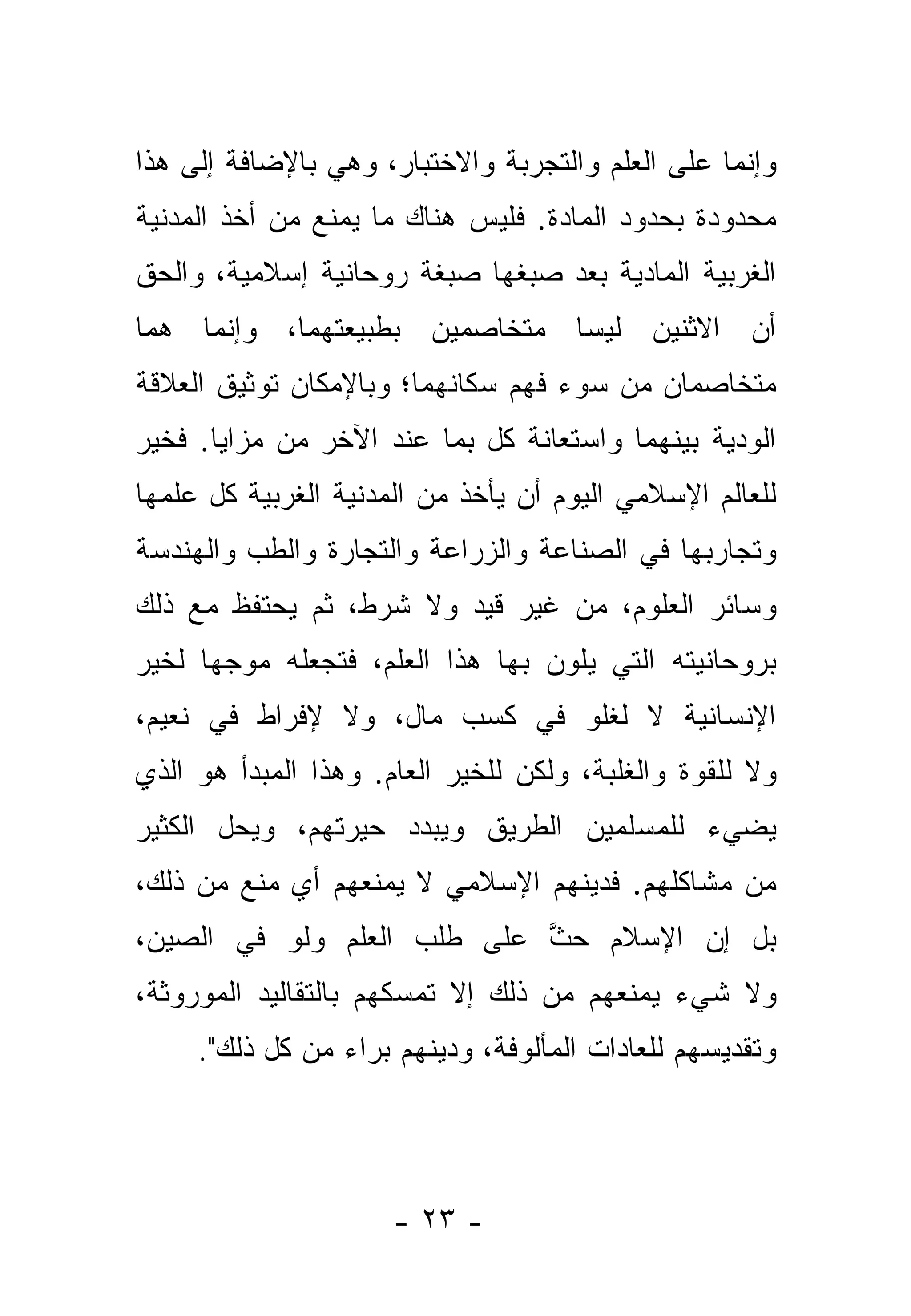 ‫ﻭﺇﻨﻤﺎ ﻋﻠﻰ ﺍﻟﻌﻠﻡ ﻭﺍﻟﺘﺠﺭﺒﺔ ﻭﺍﻻﺨﺘﺒﺎﺭ، ﻭﻫﻲ ﺒﺎﻹﻀﺎﻓﺔ ﺇﻟﻰ ﻫﺫﺍ‬
‫ﻤﺤﺩﻭﺩﺓ ﺒﺤﺩﻭﺩ ﺍﻟﻤﺎﺩﺓ. ﻓﻠﻴﺱ ﻫﻨﺎﻙ ﻤﺎ ﻴﻤﻨﻊ ﻤﻥ ﺃﺨﺫ ﺍﻟﻤﺩﻨﻴﺔ‬
‫ﺍﻟﻐﺭﺒﻴﺔ ﺍﻟﻤﺎﺩﻴﺔ ﺒﻌﺩ ﺼﺒﻐﻬﺎ ﺼﺒﻐﺔ ﺭﻭﺤﺎﻨﻴﺔ ﺇﺴﻼﻤﻴﺔ، ﻭﺍﻟﺤﻕ‬
‫ﺃﻥ ﺍﻻﺜﻨﻴﻥ ﻟﻴﺴﺎ ﻤﺘﺨﺎﺼﻤﻴﻥ ﺒﻁﺒﻴﻌﺘﻬﻤﺎ، ﻭﺇﻨﻤﺎ ﻫﻤﺎ‬
‫ﻤﺘﺨﺎﺼﻤﺎﻥ ﻤﻥ ﺴﻭﺀ ﻓﻬﻡ ﺴﻜﺎﻨﻬﻤﺎ؛ ﻭﺒﺎﻹﻤﻜﺎﻥ ﺘﻭﺜﻴﻕ ﺍﻟﻌﻼﻗﺔ‬
‫ﺍﻟﻭﺩﻴﺔ ﺒﻴﻨﻬﻤﺎ ﻭﺍﺴﺘﻌﺎﻨﺔ ﻜل ﺒﻤﺎ ﻋﻨﺩ ﺍﻵﺨﺭ ﻤﻥ ﻤﺯﺍﻴﺎ. ﻓﺨﻴﺭ‬
‫ﻟﻠﻌﺎﻟﻡ ﺍﻹﺴﻼﻤﻲ ﺍﻟﻴﻭﻡ ﺃﻥ ﻴﺄﺨﺫ ﻤﻥ ﺍﻟﻤﺩﻨﻴﺔ ﺍﻟﻐﺭﺒﻴﺔ ﻜل ﻋﻠﻤﻬﺎ‬
‫ﻭﺘﺠﺎﺭﺒﻬﺎ ﻓﻲ ﺍﻟﺼﻨﺎﻋﺔ ﻭﺍﻟﺯﺭﺍﻋﺔ ﻭﺍﻟﺘﺠﺎﺭﺓ ﻭﺍﻟﻁﺏ ﻭﺍﻟﻬﻨﺩﺴﺔ‬
‫ﻭﺴﺎﺌﺭ ﺍﻟﻌﻠﻭﻡ، ﻤﻥ ﻏﻴﺭ ﻗﻴﺩ ﻭﻻ ﺸﺭﻁ، ﺜﻡ ﻴﺤﺘﻔﻅ ﻤﻊ ﺫﻟﻙ‬
‫ﺒﺭﻭﺤﺎﻨﻴﺘﻪ ﺍﻟﺘﻲ ﻴﻠ ‪‬ﻥ ﺒﻬﺎ ﻫﺫﺍ ﺍﻟﻌﻠﻡ، ﻓﺘﺠﻌﻠﻪ ﻤﻭﺠ ‪‬ﺎ ﻟﺨﻴﺭ‬
      ‫ﻬ‬                            ‫ﻭ‬
‫ﺍﻹﻨﺴﺎﻨﻴﺔ ﻻ ﻟﻐﻠﻭ ﻓﻲ ﻜﺴﺏ ﻤﺎل، ﻭﻻ ﻹﻓﺭﺍﻁ ﻓﻲ ﻨﻌﻴﻡ،‬
‫ﻭﻻ ﻟﻠﻘﻭﺓ ﻭﺍﻟﻐﻠﺒﺔ، ﻭﻟﻜﻥ ﻟﻠﺨﻴﺭ ﺍﻟﻌﺎﻡ. ﻭﻫﺫﺍ ﺍﻟﻤﺒﺩﺃ ﻫﻭ ﺍﻟﺫﻱ‬
‫ﻴﻀﻲﺀ ﻟﻠﻤﺴﻠﻤﻴﻥ ﺍﻟﻁﺭﻴﻕ ﻭﻴﺒ ‪‬ﺩ ﺤﻴﺭﺘﻬﻡ، ﻭﻴﺤل ﺍﻟﻜﺜﻴﺭ‬
                     ‫ﺩ‬
‫ﻤﻥ ﻤﺸﺎﻜﻠﻬﻡ. ﻓﺩﻴﻨﻬﻡ ﺍﻹﺴﻼﻤﻲ ﻻ ﻴﻤﻨﻌﻬﻡ ﺃﻱ ﻤﻨﻊ ﻤﻥ ﺫﻟﻙ،‬
‫ﺒل ﺇﻥ ﺍﻹﺴﻼﻡ ﺤﺙ ﻋﻠﻰ ﻁﻠﺏ ﺍﻟﻌﻠﻡ ﻭﻟﻭ ﻓﻲ ﺍﻟﺼﻴﻥ،‬
                            ‫ﱠ‬
‫ﻭﻻ ﺸﻲﺀ ﻴﻤﻨﻌﻬﻡ ﻤﻥ ﺫﻟﻙ ﺇﻻ ﺘﻤﺴﻜﻬﻡ ﺒﺎﻟﺘﻘﺎﻟﻴﺩ ﺍﻟﻤﻭﺭﻭﺜﺔ،‬
     ‫ﻭﺘﻘﺩﻴﺴﻬﻡ ﻟﻠﻌﺎﺩﺍﺕ ﺍﻟﻤﺄﻟﻭﻓﺔ، ﻭﺩﻴﻨﻬﻡ ﺒﺭﺍﺀ ﻤﻥ ﻜل ﺫﻟﻙ".‬




                      ‫- ٣٢ -‬
 