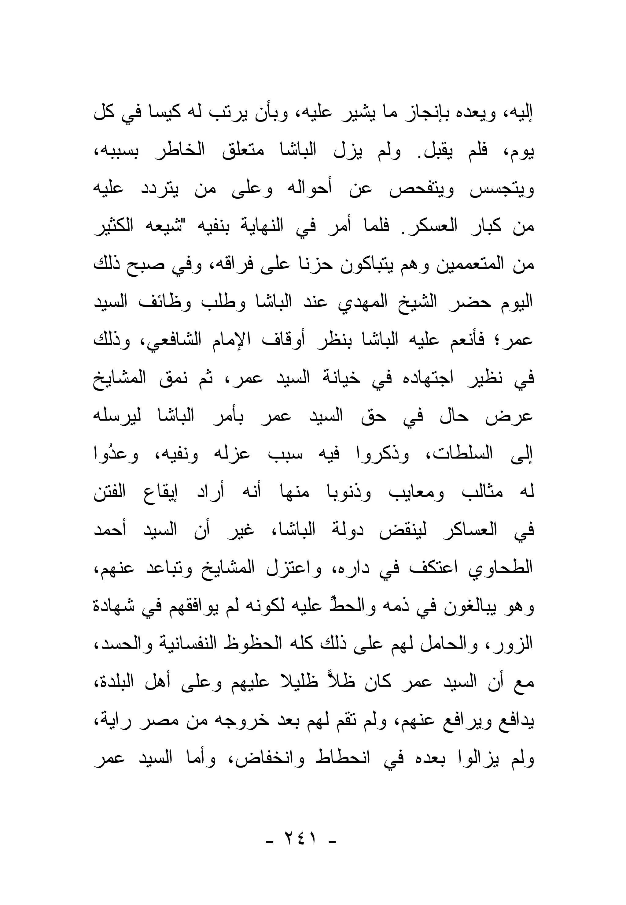 ‫ﺇﻟﻴﻪ، ﻭﻴﻌﺩﻩ ﺒﺈﻨﺠﺎﺯ ﻤﺎ ﻴﺸﻴﺭ ﻋﻠﻴﻪ، ﻭﺒﺄﻥ ﻴﺭﺘﺏ ﻟﻪ ﻜﻴ ‪‬ﺎ ﻓﻲ ﻜل‬
       ‫ﺴ‬
‫ﻴﻭﻡ، ﻓﻠﻡ ﻴﻘﺒل. ﻭﻟﻡ ﻴﺯل ﺍﻟﺒﺎﺸﺎ ﻤﺘﻌﻠﻕ ﺍﻟﺨﺎﻁﺭ ﺒﺴﺒﺒﻪ،‬
‫ﻭﻴﺘﺠﺴﺱ ﻭﻴﺘﻔﺤﺹ ﻋﻥ ﺃﺤﻭﺍﻟﻪ ﻭﻋﻠﻰ ﻤﻥ ﻴﺘﺭﺩﺩ ﻋﻠﻴﻪ‬
           ‫‪‬‬
‫ﻤﻥ ﻜﺒﺎﺭ ﺍﻟﻌﺴﻜﺭ. ﻓﻠﻤﺎ ﺃﻤﺭ ﻓﻲ ﺍﻟﻨﻬﺎﻴﺔ ﺒﻨﻔﻴﻪ "ﺸﻴﻌﻪ ﺍﻟﻜﺜﻴﺭ‬
                                   ‫‪‬‬
‫ﻤﻥ ﺍﻟﻤﺘﻌﻤﻤﻴﻥ ﻭﻫﻡ ﻴﺘﺒﺎﻜﻭﻥ ﺤﺯ ﹰﺎ ﻋﻠﻰ ﻓﺭﺍﻗﻪ، ﻭﻓﻲ ﺼﺒﺢ ﺫﻟﻙ‬
                        ‫ﻨ‬
‫ﺍﻟﻴﻭﻡ ﺤﻀﺭ ﺍﻟﺸﻴﺦ ﺍﻟﻤﻬﺩﻱ ﻋﻨﺩ ﺍﻟﺒﺎﺸﺎ ﻭﻁﻠﺏ ﻭﻅﺎﺌﻑ ﺍﻟﺴﻴﺩ‬
‫ﻋﻤﺭ؛ ﻓﺄﻨﻌﻡ ﻋﻠﻴﻪ ﺍﻟﺒﺎﺸﺎ ﺒﻨﻅﺭ ﺃﻭﻗﺎﻑ ﺍﻹﻤﺎﻡ ﺍﻟﺸﺎﻓﻌﻲ، ﻭﺫﻟﻙ‬
‫ﻓﻲ ﻨﻅﻴﺭ ﺍﺠﺘﻬﺎﺩﻩ ﻓﻲ ﺨﻴﺎﻨﺔ ﺍﻟﺴﻴﺩ ﻋﻤﺭ، ﺜﻡ ﻨﻤﻕ ﺍﻟﻤﺸﺎﻴﺦ‬
         ‫‪‬‬
‫ﻋﺭﺽ ﺤﺎل ﻓﻲ ﺤﻕ ﺍﻟﺴﻴﺩ ﻋﻤﺭ ﺒﺄﻤﺭ ﺍﻟﺒﺎﺸﺎ ﻟﻴﺭﺴﻠﻪ‬
‫ﺇﻟﻰ ﺍﻟﺴﻠﻁﺎﺕ، ﻭﺫﻜﺭﻭﺍ ﻓﻴﻪ ﺴﺒﺏ ﻋﺯﻟﻪ ﻭﻨﻔﻴﻪ، ﻭﻋﺩﻭﺍ‬
  ‫‪‬‬
  ‫ُ‬
‫ﻟﻪ ﻤﺜﺎﻟﺏ ﻭﻤﻌﺎﻴﺏ ﻭﺫﻨﻭ ‪‬ﺎ ﻤﻨﻬﺎ ﺃﻨﻪ ﺃﺭﺍﺩ ﺇﻴﻘﺎﻉ ﺍﻟﻔﺘﻥ‬
                           ‫ﺒ‬
‫ﻓﻲ ﺍﻟﻌﺴﺎﻜﺭ ﻟﻴﻨﻘﺽ ﺩﻭﻟﺔ ﺍﻟﺒﺎﺸﺎ، ﻏﻴﺭ ﺃﻥ ﺍﻟﺴﻴﺩ ﺃﺤﻤﺩ‬
‫ﺍﻟﻁﺤﺎﻭﻱ ﺍﻋﺘﻜﻑ ﻓﻲ ﺩﺍﺭﻩ، ﻭﺍﻋﺘﺯل ﺍﻟﻤﺸﺎﻴﺦ ﻭﺘﺒﺎﻋﺩ ﻋﻨﻬﻡ،‬
‫ﻭﻫﻭ ﻴﺒﺎﻟﻐﻭﻥ ﻓﻲ ﺫﻤﻪ ﻭﺍﻟﺤﻁ ﻋﻠﻴﻪ ﻟﻜﻭﻨﻪ ﻟﻡ ﻴﻭﺍﻓﻘﻬﻡ ﻓﻲ ﺸﻬﺎﺩﺓ‬
                               ‫ﱢ‬
‫ﺍﻟﺯﻭﺭ، ﻭﺍﻟﺤﺎﻤل ﻟﻬﻡ ﻋﻠﻰ ﺫﻟﻙ ﻜﻠﻪ ﺍﻟﺤﻅﻭﻅ ﺍﻟﻨﻔﺴﺎﻨﻴﺔ ﻭﺍﻟﺤﺴﺩ،‬
‫ﻤﻊ ﺃﻥ ﺍﻟﺴﻴﺩ ﻋﻤﺭ ﻜﺎﻥ ﻅﻼ ﻅﻠﻴﻼ ﻋﻠﻴﻬﻡ ﻭﻋﻠﻰ ﺃﻫل ﺍﻟﺒﻠﺩﺓ،‬
                       ‫ﹰ‬    ‫‪‬‬
‫ﻴﺩﺍﻓﻊ ﻭﻴﺭﺍﻓﻊ ﻋﻨﻬﻡ، ﻭﻟﻡ ﺘﻘﻡ ﻟﻬﻡ ﺒﻌﺩ ﺨﺭﻭﺠﻪ ﻤﻥ ﻤﺼﺭ ﺭﺍﻴﺔ،‬
‫ﻭﻟﻡ ﻴﺯﺍﻟﻭﺍ ﺒﻌﺩﻩ ﻓﻲ ﺍﻨﺤﻁﺎﻁ ﻭﺍﻨﺨﻔﺎﺽ، ﻭﺃﻤﺎ ﺍﻟﺴﻴﺩ ﻋﻤﺭ‬
           ‫‪‬‬


                      ‫- ١٤٢ -‬
 