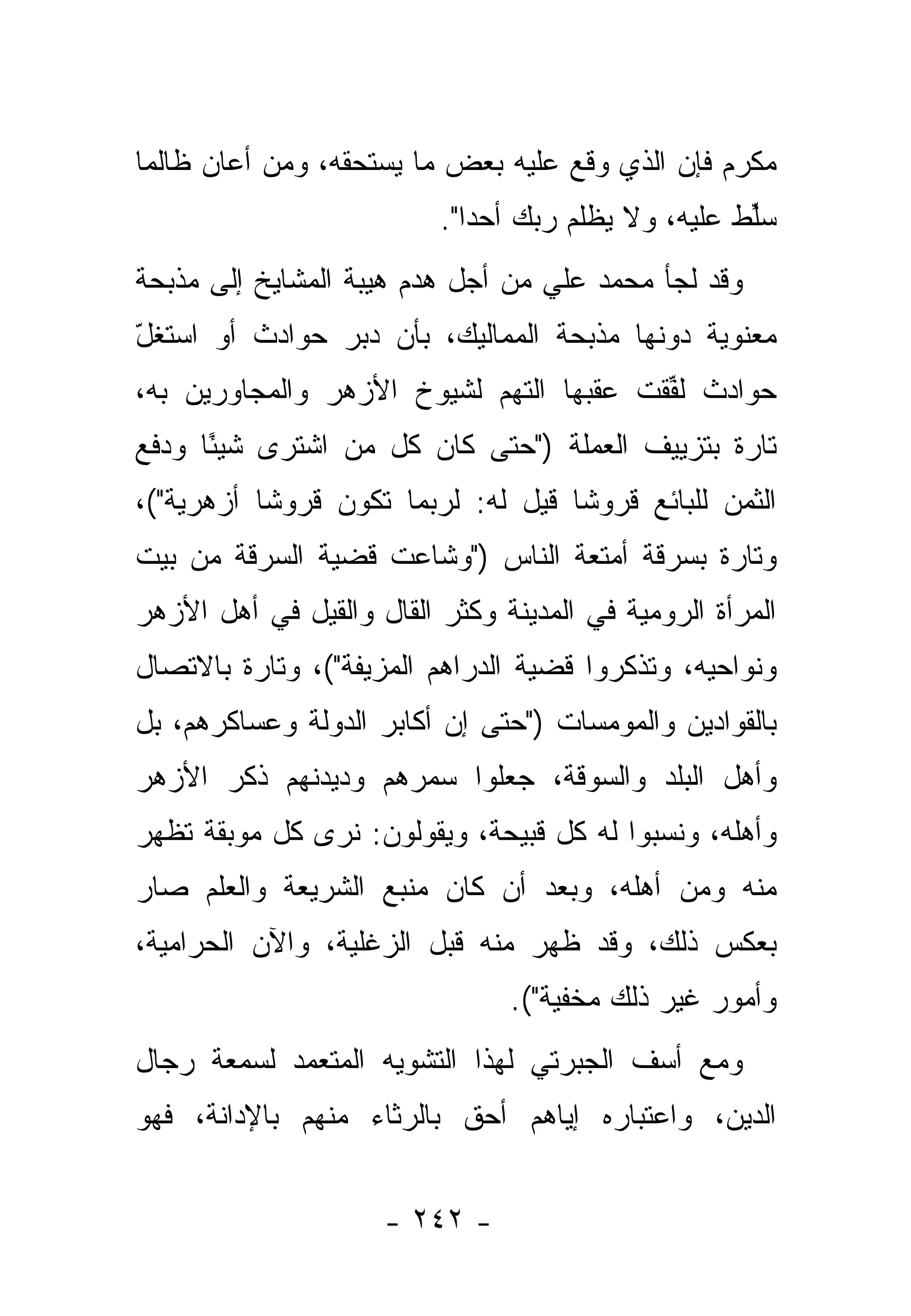 ‫ﻤﻜﺭﻡ ﻓﺈﻥ ﺍﻟﺫﻱ ﻭﻗﻊ ﻋﻠﻴﻪ ﺒﻌﺽ ﻤﺎ ﻴﺴﺘﺤﻘﻪ، ﻭﻤﻥ ﺃﻋﺎﻥ ﻅﺎﻟ ‪‬ﺎ‬
 ‫ﻤ‬          ‫‪‬‬
                          ‫ﺴﱢﻁ ﻋﻠﻴﻪ، ﻭﻻ ﻴﻅﻠﻡ ﺭﺒﻙ ﺃﺤ ‪‬ﺍ".‬
                             ‫ﺩ‬                       ‫‪‬ﻠ‬
‫ﻭﻗﺩ ﻟﺠﺄ ﻤﺤﻤﺩ ﻋﻠﻲ ﻤﻥ ﺃﺠل ﻫﺩﻡ ﻫﻴﺒﺔ ﺍﻟﻤﺸﺎﻴﺦ ﺇﻟﻰ ﻤﺫﺒﺤﺔ‬
‫ﻤﻌﻨﻭﻴﺔ ﺩﻭﻨﻬﺎ ﻤﺫﺒﺤﺔ ﺍﻟﻤﻤﺎﻟﻴﻙ، ﺒﺄﻥ ﺩ ‪‬ﺭ ﺤﻭﺍﺩﺙ ﺃﻭ ﺍﺴﺘﻐل‬
‫ّ‬               ‫ﺒ‬
‫ﺤﻭﺍﺩﺙ ﻟﻔﻘﺕ ﻋﻘﺒﻬﺎ ﺍﻟﺘﻬﻡ ﻟﺸﻴﻭﺥ ﺍﻷﺯﻫﺭ ﻭﺍﻟﻤﺠﺎﻭﺭﻴﻥ ﺒﻪ،‬
                                         ‫ﹸﱢ‬
‫ﺘﺎﺭﺓ ﺒﺘﺯﻴﻴﻑ ﺍﻟﻌﻤﻠﺔ )"ﺤﺘﻰ ﻜﺎﻥ ﻜل ﻤﻥ ﺍﺸﺘﺭﻯ ﺸﻴ ًﺎ ﻭﺩﻓﻊ‬
      ‫ﺌ‬          ‫‪‬‬
‫ﺍﻟﺜﻤﻥ ﻟﻠﺒﺎﺌﻊ ﻗﺭﻭ ﹰﺎ ﻗﻴل ﻟﻪ: ﻟﺭﺒﻤﺎ ﺘﻜﻭﻥ ﻗﺭﻭ ﹰﺎ ﺃﺯﻫﺭﻴﺔ"(،‬
           ‫ﺸ‬                         ‫ﺸ‬
‫ﻭﺘﺎﺭﺓ ﺒﺴﺭﻗﺔ ﺃﻤﺘﻌﺔ ﺍﻟﻨﺎﺱ )"ﻭﺸﺎﻋﺕ ﻗﻀﻴﺔ ﺍﻟﺴﺭﻗﺔ ﻤﻥ ﺒﻴﺕ‬
‫ﺍﻟﻤﺭﺃﺓ ﺍﻟﺭﻭﻤﻴﺔ ﻓﻲ ﺍﻟﻤﺩﻴﻨﺔ ﻭﻜﺜﺭ ﺍﻟﻘﺎل ﻭﺍﻟﻘﻴل ﻓﻲ ﺃﻫل ﺍﻷﺯﻫﺭ‬
‫ﻭﻨﻭﺍﺤﻴﻪ، ﻭﺘﺫ ﹼﺭﻭﺍ ﻗﻀﻴﺔ ﺍﻟﺩﺭﺍﻫﻡ ﺍﻟﻤﺯ ‪‬ﻔﺔ"(، ﻭﺘﺎﺭﺓ ﺒﺎﻻﺘﺼﺎل‬
                   ‫ﻴ‬                      ‫ﻜ‬
‫ﺒﺎﻟﻘﻭﺍﺩﻴﻥ ﻭﺍﻟﻤﻭﻤﺴﺎﺕ )"ﺤﺘﻰ ﺇﻥ ﺃﻜﺎﺒﺭ ﺍﻟﺩﻭﻟﺔ ﻭﻋﺴﺎﻜﺭﻫﻡ، ﺒل‬
                                                 ‫‪‬‬
‫ﻭﺃﻫل ﺍﻟﺒﻠﺩ ﻭﺍﻟﺴﻭﻗﺔ، ﺠﻌﻠﻭﺍ ﺴﻤﺭﻫﻡ ﻭﺩﻴﺩﻨﻬﻡ ﺫﻜﺭ ﺍﻷﺯﻫﺭ‬
‫ﻭﺃﻫﻠﻪ، ﻭﻨﺴﺒﻭﺍ ﻟﻪ ﻜل ﻗﺒﻴﺤﺔ، ﻭﻴﻘﻭﻟﻭﻥ: ﻨﺭﻯ ﻜل ﻤﻭﺒﻘﺔ ﺘﻅﻬﺭ‬
‫ﻤﻨﻪ ﻭﻤﻥ ﺃﻫﻠﻪ، ﻭﺒﻌﺩ ﺃﻥ ﻜﺎﻥ ﻤﻨﺒﻊ ﺍﻟﺸﺭﻴﻌﺔ ﻭﺍﻟﻌﻠﻡ ﺼﺎﺭ‬
‫ﺒﻌﻜﺱ ﺫﻟﻙ، ﻭﻗﺩ ﻅﻬﺭ ﻤﻨﻪ ﻗﺒل ﺍﻟﺯﻏﻠﻴﺔ، ﻭﺍﻵﻥ ﺍﻟﺤﺭﺍﻤﻴﺔ،‬
                                ‫ﻭﺃﻤﻭﺭ ﻏﻴﺭ ﺫﻟﻙ ﻤﺨﻔﻴﺔ"(.‬
‫ﻭﻤﻊ ﺃﺴﻑ ﺍﻟﺠﺒﺭﺘﻲ ﻟﻬﺫﺍ ﺍﻟﺘﺸﻭﻴﻪ ﺍﻟﻤﺘﻌﻤﺩ ﻟﺴﻤﻌﺔ ﺭﺠﺎل‬
‫ﺍﻟﺩﻴﻥ، ﻭﺍﻋﺘﺒﺎﺭﻩ ﺇﻴﺎﻫﻡ ﺃﺤﻕ ﺒﺎﻟﺭﺜﺎﺀ ﻤﻨﻬﻡ ﺒﺎﻹﺩﺍﻨﺔ، ﻓﻬﻭ‬


                     ‫- ٢٤٢ -‬
 