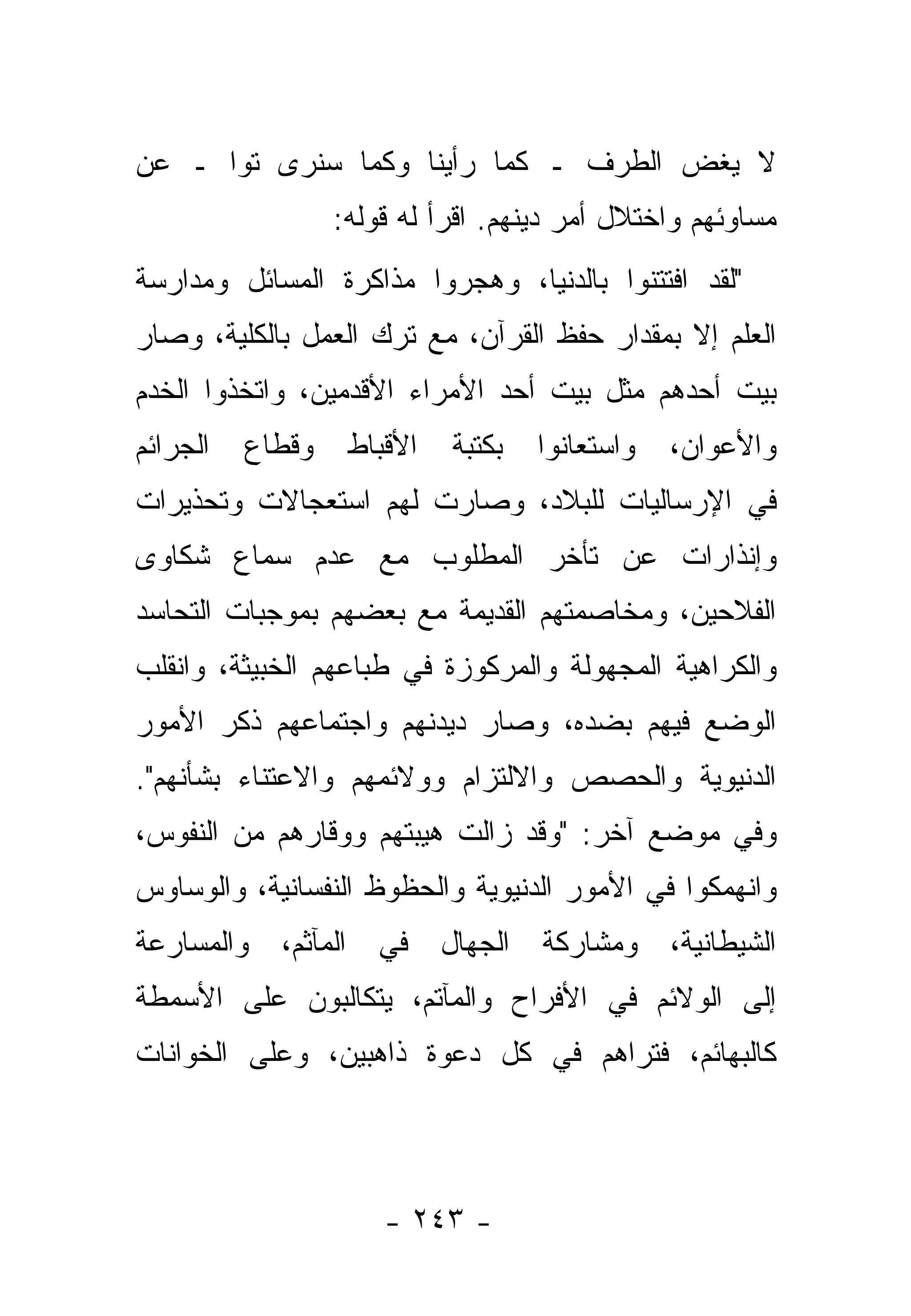 ‫ﻻ ﻴﻐﺽ ﺍﻟﻁﺭﻑ ـ ﻜﻤﺎ ﺭﺃﻴﻨﺎ ﻭﻜﻤﺎ ﺴﻨﺭﻯ ﺘ ‪‬ﺍ ـ ﻋﻥ‬
      ‫ﻭ‬
                  ‫ﻤﺴﺎﻭﺌﻬﻡ ﻭﺍﺨﺘﻼل ﺃﻤﺭ ﺩﻴﻨﻬﻡ. ﺍﻗﺭﺃ ﻟﻪ ﻗﻭﻟﻪ:‬
‫"ﻟﻘﺩ ﺍﻓﺘﺘﻨﻭﺍ ﺒﺎﻟﺩﻨﻴﺎ، ﻭﻫﺠﺭﻭﺍ ﻤﺫﺍﻜﺭﺓ ﺍﻟﻤﺴﺎﺌل ﻭﻤﺩﺍﺭﺴﺔ‬
‫ﺍﻟﻌﻠﻡ ﺇﻻ ﺒﻤﻘﺩﺍﺭ ﺤﻔﻅ ﺍﻟﻘﺭﺁﻥ، ﻤﻊ ﺘﺭﻙ ﺍﻟﻌﻤل ﺒﺎﻟﻜﻠﻴﺔ، ﻭﺼﺎﺭ‬
‫ﺒﻴﺕ ﺃﺤﺩﻫﻡ ﻤﺜل ﺒﻴﺕ ﺃﺤﺩ ﺍﻷﻤﺭﺍﺀ ﺍﻷﻗﺩﻤﻴﻥ، ﻭﺍﺘﺨﺫﻭﺍ ﺍﻟﺨﺩﻡ‬
‫ﺍﻟﺠﺭﺍﺌﻡ‬   ‫ﻭﻗﻁﺎﻉ‬    ‫ﺍﻷﻗﺒﺎﻁ‬   ‫ﺒﻜﺘﺒﺔ‬   ‫ﻭﺍﺴﺘﻌﺎﻨﻭﺍ‬   ‫ﻭﺍﻷﻋﻭﺍﻥ،‬
‫ﻓﻲ ﺍﻹﺭﺴﺎﻟﻴﺎﺕ ﻟﻠﺒﻼﺩ، ﻭﺼﺎﺭﺕ ﻟﻬﻡ ﺍﺴﺘﻌﺠﺎﻻﺕ ﻭﺘﺤﺫﻴﺭﺍﺕ‬
‫ﻭﺇﻨﺫﺍﺭﺍﺕ ﻋﻥ ﺘﺄﺨﺭ ﺍﻟﻤﻁﻠﻭﺏ ﻤﻊ ﻋﺩﻡ ﺴﻤﺎﻉ ﺸﻜﺎﻭﻯ‬
‫ﺍﻟﻔﻼﺤﻴﻥ، ﻭﻤﺨﺎﺼﻤﺘﻬﻡ ﺍﻟﻘﺩﻴﻤﺔ ﻤﻊ ﺒﻌﻀﻬﻡ ﺒﻤﻭﺠﺒﺎﺕ ﺍﻟﺘﺤﺎﺴﺩ‬
‫ﻭﺍﻟﻜﺭﺍﻫﻴﺔ ﺍﻟﻤﺠﻬﻭﻟﺔ ﻭﺍﻟﻤﺭﻜﻭﺯﺓ ﻓﻲ ﻁﺒﺎﻋﻬﻡ ﺍﻟﺨﺒﻴﺜﺔ، ﻭﺍﻨﻘﻠﺏ‬
‫ﺍﻟﻭﻀﻊ ﻓﻴﻬﻡ ﺒﻀﺩﻩ، ﻭﺼﺎﺭ ﺩﻴﺩﻨﻬﻡ ﻭﺍﺠﺘﻤﺎﻋﻬﻡ ﺫﻜﺭ ﺍﻷﻤﻭﺭ‬
‫ﺍﻟﺩﻨﻴﻭﻴﺔ ﻭﺍﻟﺤﺼﺹ ﻭﺍﻻﻟﺘﺯﺍﻡ ﻭﻭﻻﺌﻤﻬﻡ ﻭﺍﻻﻋﺘﻨﺎﺀ ﺒﺸﺄﻨﻬﻡ".‬
‫ﻭﻓﻲ ﻤﻭﻀﻊ ﺁﺨﺭ: "ﻭﻗﺩ ﺯﺍﻟﺕ ﻫﻴﺒﺘﻬﻡ ﻭﻭﻗﺎﺭﻫﻡ ﻤﻥ ﺍﻟﻨﻔﻭﺱ،‬
‫ﻭﺍﻨﻬﻤﻜﻭﺍ ﻓﻲ ﺍﻷﻤﻭﺭ ﺍﻟﺩﻨﻴﻭﻴﺔ ﻭﺍﻟﺤﻅﻭﻅ ﺍﻟﻨﻔﺴﺎﻨﻴﺔ، ﻭﺍﻟﻭﺴﺎﻭﺱ‬
‫ﻭﺍﻟﻤﺴﺎﺭﻋﺔ‬   ‫ﺍﻟﺸﻴﻁﺎﻨﻴﺔ، ﻭﻤﺸﺎﺭﻜﺔ ﺍﻟﺠﻬﺎل ﻓﻲ ﺍﻟﻤﺂﺜﻡ،‬
                         ‫‪‬‬
‫ﺇﻟﻰ ﺍﻟﻭﻻﺌﻡ ﻓﻲ ﺍﻷﻓﺭﺍﺡ ﻭﺍﻟﻤﺂﺘﻡ، ﻴﺘﻜﺎﻟﺒﻭﻥ ﻋﻠﻰ ﺍﻷﺴﻤﻁﺔ‬
‫ﻜﺎﻟﺒﻬﺎﺌﻡ، ﻓﺘﺭﺍﻫﻡ ﻓﻲ ﻜل ﺩﻋﻭﺓ ﺫﺍﻫﺒﻴﻥ، ﻭﻋﻠﻰ ﺍﻟﺨﻭﺍﻨﺎﺕ‬




                      ‫- ٣٤٢ -‬
 