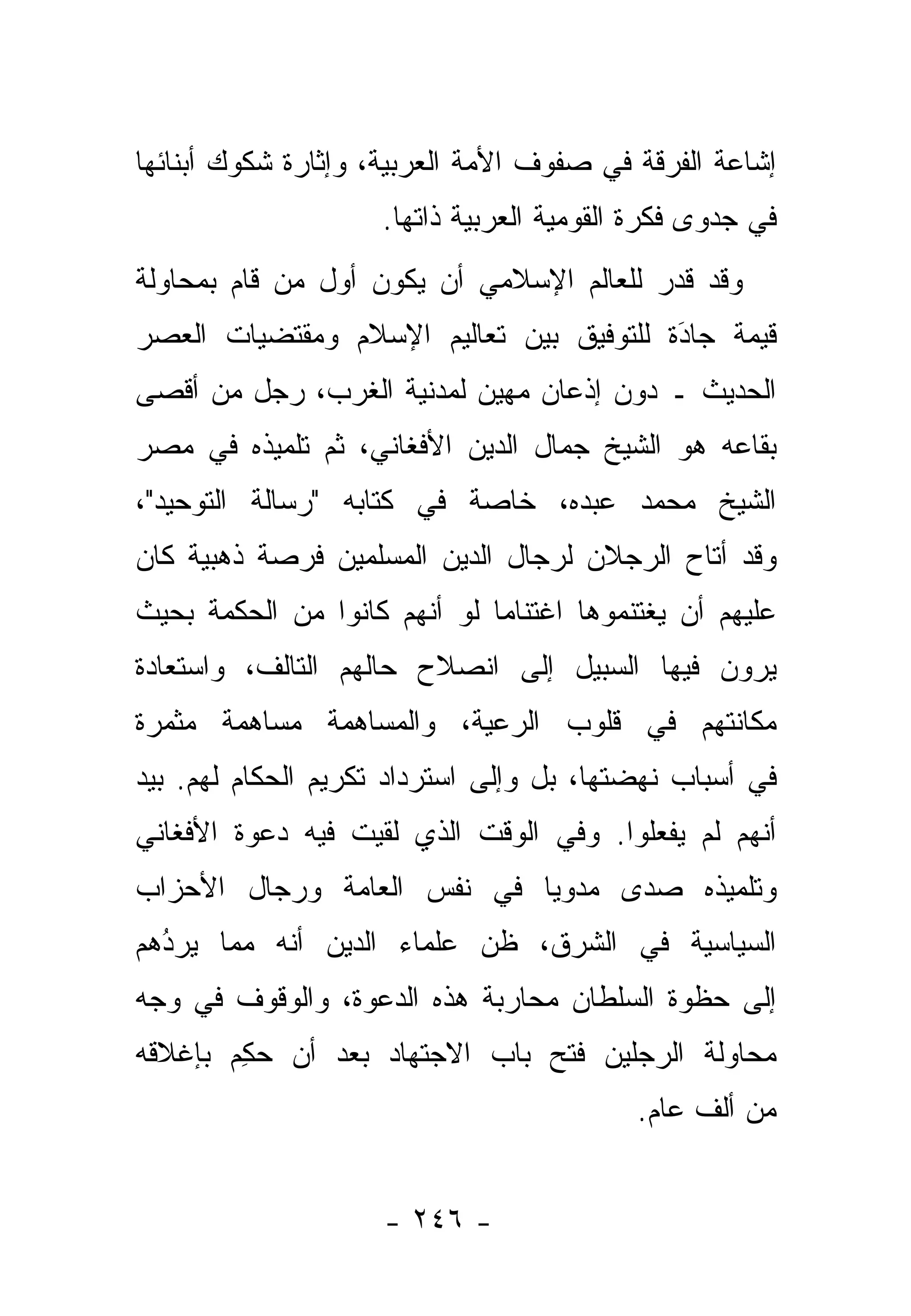 ‫ﺇﺸﺎﻋﺔ ﺍﻟﻔﺭﻗﺔ ﻓﻲ ﺼﻔﻭﻑ ﺍﻷﻤﺔ ﺍﻟﻌﺭﺒﻴﺔ، ﻭﺇﺜﺎﺭﺓ ﺸﻜﻭﻙ ﺃﺒﻨﺎﺌﻬﺎ‬
                     ‫ﻓﻲ ﺠﺩﻭﻯ ﻓﻜﺭﺓ ﺍﻟﻘﻭﻤﻴﺔ ﺍﻟﻌﺭﺒﻴﺔ ﺫﺍﺘﻬﺎ.‬
‫ﻭﻗﺩ ﻗ ‪‬ﺭ ﻟﻠﻌﺎﻟﻡ ﺍﻹﺴﻼﻤﻲ ﺃﻥ ﻴﻜﻭﻥ ﺃﻭل ﻤﻥ ﻗﺎﻡ ﺒﻤﺤﺎﻭﻟﺔ‬
            ‫‪‬‬                            ‫ﹸﺩ‬
‫ﻗﻴﻤﺔ ﺠﺎﺩﺓ ﻟﻠﺘﻭﻓﻴﻕ ﺒﻴﻥ ﺘﻌﺎﻟﻴﻡ ﺍﻹﺴﻼﻡ ﻭﻤﻘﺘﻀﻴﺎﺕ ﺍﻟﻌﺼﺭ‬
                                         ‫َ‬
                                         ‫‪‬‬     ‫‪‬‬
‫ﺍﻟﺤﺩﻴﺙ ـ ﺩﻭﻥ ﺇﺫﻋﺎﻥ ﻤﻬﻴﻥ ﻟﻤﺩﻨﻴﺔ ﺍﻟﻐﺭﺏ، ﺭﺠل ﻤﻥ ﺃﻗﺼﻰ‬
‫ﺒﻘﺎﻋﻪ ﻫﻭ ﺍﻟﺸﻴﺦ ﺠﻤﺎل ﺍﻟﺩﻴﻥ ﺍﻷﻓﻐﺎﻨﻲ، ﺜﻡ ﺘﻠﻤﻴﺫﻩ ﻓﻲ ﻤﺼﺭ‬
‫ﺍﻟﺸﻴﺦ ﻤﺤﻤﺩ ﻋﺒﺩﻩ، ﺨﺎﺼﺔ ﻓﻲ ﻜﺘﺎﺒﻪ "ﺭﺴﺎﻟﺔ ﺍﻟﺘﻭﺤﻴﺩ"،‬
‫ﻭﻗﺩ ﺃﺘﺎﺡ ﺍﻟﺭﺠﻼﻥ ﻟﺭﺠﺎل ﺍﻟﺩﻴﻥ ﺍﻟﻤﺴﻠﻤﻴﻥ ﻓﺭﺼﺔ ﺫﻫﺒﻴﺔ ﻜﺎﻥ‬
‫ﻋﻠﻴﻬﻡ ﺃﻥ ﻴﻐﺘﻨﻤﻭﻫﺎ ﺍﻏﺘﻨﺎ ‪‬ﺎ ﻟﻭ ﺃﻨﻬﻡ ﻜﺎﻨﻭﺍ ﻤﻥ ﺍﻟﺤﻜﻤﺔ ﺒﺤﻴﺙ‬
                              ‫ﻤ‬
‫ﻴﺭﻭﻥ ﻓﻴﻬﺎ ﺍﻟﺴﺒﻴل ﺇﻟﻰ ﺍﻨﺼﻼﺡ ﺤﺎﻟﻬﻡ ﺍﻟﺘﺎﻟﻑ، ﻭﺍﺴﺘﻌﺎﺩﺓ‬
‫ﻤﻜﺎﻨﺘﻬﻡ ﻓﻲ ﻗﻠﻭﺏ ﺍﻟﺭﻋﻴﺔ، ﻭﺍﻟﻤﺴﺎﻫﻤﺔ ﻤﺴﺎﻫﻤﺔ ﻤﺜﻤﺭﺓ‬
‫ﻓﻲ ﺃﺴﺒﺎﺏ ﻨﻬﻀﺘﻬﺎ، ﺒل ﻭﺇﻟﻰ ﺍﺴﺘﺭﺩﺍﺩ ﺘﻜﺭﻴﻡ ﺍﻟﺤﻜﺎﻡ ﻟﻬﻡ. ﺒﻴﺩ‬
‫ﺃﻨﻬﻡ ﻟﻡ ﻴﻔﻌﻠﻭﺍ. ﻭﻓﻲ ﺍﻟﻭﻗﺕ ﺍﻟﺫﻱ ﻟﻘﻴﺕ ﻓﻴﻪ ﺩﻋﻭﺓ ﺍﻷﻓﻐﺎﻨﻲ‬
‫ﻭﺘﻠﻤﻴﺫﻩ ﺼﺩﻯ ﻤﺩﻭ ‪‬ﺎ ﻓﻲ ﻨﻔﺱ ﺍﻟﻌﺎﻤﺔ ﻭﺭﺠﺎل ﺍﻷﺤﺯﺍﺏ‬
                            ‫ﻴ‬
‫ﺍﻟﺴﻴﺎﺴﻴﺔ ﻓﻲ ﺍﻟﺸﺭﻕ، ﻅﻥ ﻋﻠﻤﺎﺀ ﺍﻟﺩﻴﻥ ﺃﻨﻪ ﻤﻤﺎ ﻴﺭﺩﻫﻡ‬
  ‫‪‬‬
  ‫ُ‬                       ‫‪‬‬
‫ﺇﻟﻰ ﺤﻅﻭﺓ ﺍﻟﺴﻠﻁﺎﻥ ﻤﺤﺎﺭﺒﺔ ﻫﺫﻩ ﺍﻟﺩﻋﻭﺓ، ﻭﺍﻟﻭﻗﻭﻑ ﻓﻲ ﻭﺠﻪ‬
‫ﻤﺤﺎﻭﻟﺔ ﺍﻟﺭﺠﻠﻴﻥ ﻓﺘﺢ ﺒﺎﺏ ﺍﻻﺠﺘﻬﺎﺩ ﺒﻌﺩ ﺃﻥ ﺤﻜﻡ ﺒﺈﻏﻼﻗﻪ‬
       ‫‪ِ ‬‬
                                           ‫ﻤﻥ ﺃﻟﻑ ﻋﺎﻡ.‬


                     ‫- ٦٤٢ -‬
 