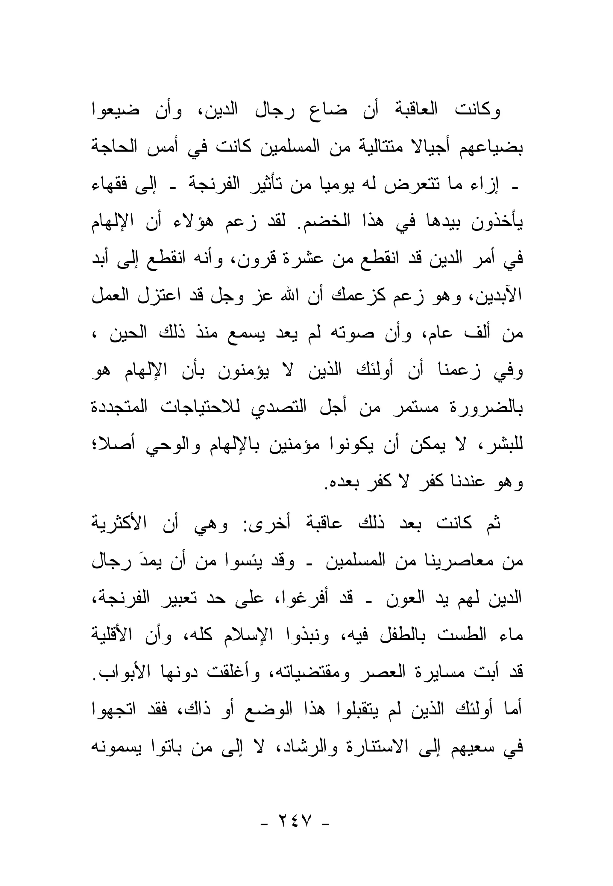 ‫ﻭﻜﺎﻨﺕ ﺍﻟﻌﺎﻗﺒﺔ ﺃﻥ ﻀﺎﻉ ﺭﺠﺎل ﺍﻟﺩﻴﻥ، ﻭﺃﻥ ﻀﻴﻌﻭﺍ‬
   ‫‪‬‬
‫ﺒﻀﻴﺎﻋﻬﻡ ﺃﺠﻴﺎﻻ ﻤﺘﺘﺎﻟﻴﺔ ﻤﻥ ﺍﻟﻤﺴﻠﻤﻴﻥ ﻜﺎﻨﺕ ﻓﻲ ﺃﻤﺱ ﺍﻟﺤﺎﺠﺔ‬
       ‫‪‬‬                               ‫ﹰ‬
‫ـ ﺇﺯﺍﺀ ﻤﺎ ﺘﺘﻌﺭﺽ ﻟﻪ ﻴﻭﻤ ‪‬ﺎ ﻤﻥ ﺘﺄﺜﻴﺭ ﺍﻟﻔﺭﻨﺠﺔ ـ ﺇﻟﻰ ﻓﻘﻬﺎﺀ‬
                              ‫ﻴ‬
‫ﻴﺄﺨﺫﻭﻥ ﺒﻴﺩﻫﺎ ﻓﻲ ﻫﺫﺍ ﺍﻟﺨﻀﻡ. ﻟﻘﺩ ﺯﻋﻡ ﻫﺅﻻﺀ ﺃﻥ ﺍﻹﻟﻬﺎﻡ‬
‫ﻓﻲ ﺃﻤﺭ ﺍﻟﺩﻴﻥ ﻗﺩ ﺍﻨﻘﻁﻊ ﻤﻥ ﻋﺸﺭﺓ ﻗﺭﻭﻥ، ﻭﺃﻨﻪ ﺍﻨﻘﻁﻊ ﺇﻟﻰ ﺃﺒﺩ‬
‫ﺍﻵﺒﺩﻴﻥ، ﻭﻫﻭ ﺯﻋﻡ ﻜﺯﻋﻤﻙ ﺃﻥ ﺍﷲ ﻋﺯ ﻭﺠل ﻗﺩ ﺍﻋﺘﺯل ﺍﻟﻌﻤل‬
                   ‫‪‬‬
‫ﻤﻥ ﺃﻟﻑ ﻋﺎﻡ، ﻭﺃﻥ ﺼﻭﺘﻪ ﻟﻡ ﻴﻌﺩ ‪‬ﺴﻤﻊ ﻤﻨﺫ ﺫﻟﻙ ﺍﻟﺤﻴﻥ ،‬
                   ‫ﻴ‬
‫ﻭﻓﻲ ﺯﻋﻤﻨﺎ ﺃﻥ ﺃﻭﻟﺌﻙ ﺍﻟﺫﻴﻥ ﻻ ﻴﺅﻤﻨﻭﻥ ﺒﺄﻥ ﺍﻹﻟﻬﺎﻡ ﻫﻭ‬
‫ﺒﺎﻟﻀﺭﻭﺭﺓ ﻤﺴﺘﻤﺭ ﻤﻥ ﺃﺠل ﺍﻟﺘﺼﺩﻱ ﻟﻼﺤﺘﻴﺎﺠﺎﺕ ﺍﻟﻤﺘﺠﺩﺩﺓ‬
‫ﻟﻠﺒﺸﺭ، ﻻ ﻴﻤﻜﻥ ﺃﻥ ﻴﻜﻭﻨﻭﺍ ﻤﺅﻤﻨﻴﻥ ﺒﺎﻹﻟﻬﺎﻡ ﻭﺍﻟﻭﺤﻲ ﺃﺼ ﹰ؛‬
 ‫ﻼ‬
                             ‫ﻭﻫﻭ ﻋﻨﺩﻨﺎ ﻜﻔﺭ ﻻ ﻜﻔﺭ ﺒﻌﺩﻩ.‬
‫ﺜﻡ ﻜﺎﻨﺕ ﺒﻌﺩ ﺫﻟﻙ ﻋﺎﻗﺒﺔ ﺃﺨﺭﻯ: ﻭﻫﻲ ﺃﻥ ﺍﻷﻜﺜﺭﻴﺔ‬
‫ﻤﻥ ﻤﻌﺎﺼﺭﻴﻨﺎ ﻤﻥ ﺍﻟﻤﺴﻠﻤﻴﻥ ـ ﻭﻗﺩ ﻴﺌﺴﻭﺍ ﻤﻥ ﺃﻥ ﻴﻤﺩ ﺭﺠﺎل‬
     ‫‪‬‬
     ‫َ‬
‫ﺍﻟﺩﻴﻥ ﻟﻬﻡ ﻴﺩ ﺍﻟﻌﻭﻥ ـ ﻗﺩ ﺃﻓﺭﻏﻭﺍ، ﻋﻠﻰ ﺤﺩ ﺘﻌﺒﻴﺭ ﺍﻟﻔﺭﻨﺠﺔ،‬
‫ﻤﺎﺀ ﺍﻟﻁﺴﺕ ﺒﺎﻟﻁﻔل ﻓﻴﻪ، ﻭﻨﺒﺫﻭﺍ ﺍﻹﺴﻼﻡ ﻜﻠﻪ، ﻭﺃﻥ ﺍﻷﻗﻠﻴﺔ‬
‫ﻗﺩ ﺃﺒﺕ ﻤﺴﺎﻴﺭﺓ ﺍﻟﻌﺼﺭ ﻭﻤﻘﺘﻀﻴﺎﺘﻪ، ﻭﺃﻏﻠﻘﺕ ﺩﻭﻨﻬﺎ ﺍﻷﺒﻭﺍﺏ.‬
‫ﺃﻤﺎ ﺃﻭﻟﺌﻙ ﺍﻟﺫﻴﻥ ﻟﻡ ﻴﺘﻘﺒﻠﻭﺍ ﻫﺫﺍ ﺍﻟﻭﻀﻊ ﺃﻭ ﺫﺍﻙ، ﻓﻘﺩ ﺍﺘﺠﻬﻭﺍ‬
‫ﻓﻲ ﺴﻌﻴﻬﻡ ﺇﻟﻰ ﺍﻻﺴﺘﻨﺎﺭﺓ ﻭﺍﻟﺭﺸﺎﺩ، ﻻ ﺇﻟﻰ ﻤﻥ ﺒﺎﺘﻭﺍ ﻴﺴﻤﻭﻨﻪ‬
             ‫‪‬‬


                     ‫- ٧٤٢ -‬
 