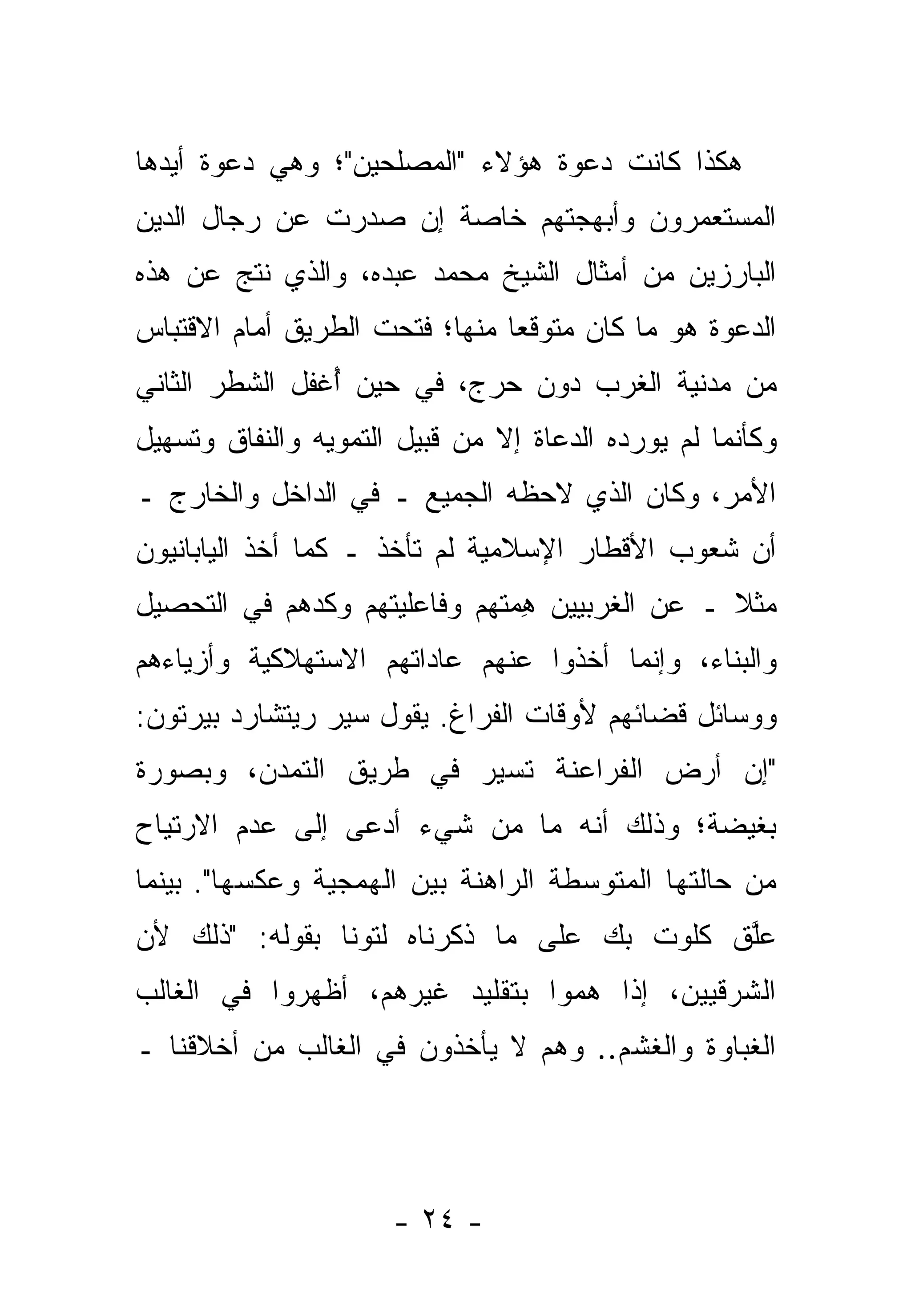 ‫ﻫﻜﺫﺍ ﻜﺎﻨﺕ ﺩﻋﻭﺓ ﻫﺅﻻﺀ "ﺍﻟﻤﺼﻠﺤﻴﻥ"؛ ﻭﻫﻲ ﺩﻋﻭﺓ ﺃﻴﺩﻫﺎ‬
   ‫‪‬‬
‫ﺍﻟﻤﺴﺘﻌﻤﺭﻭﻥ ﻭﺃﺒﻬﺠﺘﻬﻡ ﺨﺎﺼﺔ ﺇﻥ ﺼﺩﺭﺕ ﻋﻥ ﺭﺠﺎل ﺍﻟﺩﻴﻥ‬
‫ﺍﻟﺒﺎﺭﺯﻴﻥ ﻤﻥ ﺃﻤﺜﺎل ﺍﻟﺸﻴﺦ ﻤﺤﻤﺩ ﻋﺒﺩﻩ، ﻭﺍﻟﺫﻱ ﻨﺘﺞ ﻋﻥ ﻫﺫﻩ‬
‫ﺍﻟﺩﻋﻭﺓ ﻫﻭ ﻤﺎ ﻜﺎﻥ ﻤﺘﻭﻗ ‪‬ﺎ ﻤﻨﻬﺎ؛ ﻓﺘﺤﺕ ﺍﻟﻁﺭﻴﻕ ﺃﻤﺎﻡ ﺍﻻﻗﺘﺒﺎﺱ‬
                                ‫ﻌ‬
‫ﻤﻥ ﻤﺩﻨﻴﺔ ﺍﻟﻐﺭﺏ ﺩﻭﻥ ﺤﺭﺝ، ﻓﻲ ﺤﻴﻥ ُﻏﻔل ﺍﻟﺸﻁﺭ ﺍﻟﺜﺎﻨﻲ‬
                ‫ﺃ‬
‫ﻭﻜﺄﻨﻤﺎ ﻟﻡ ‪‬ﻭﺭﺩﻩ ﺍﻟ ‪‬ﻋﺎﺓ ﺇﻻ ﻤﻥ ﻗﺒﻴل ﺍﻟﺘﻤﻭﻴﻪ ﻭﺍﻟﻨﻔﺎﻕ ﻭﺘﺴﻬﻴل‬
                                     ‫ﺩ‬        ‫ﻴ‬
‫ﺍﻷﻤﺭ، ﻭﻜﺎﻥ ﺍﻟﺫﻱ ﻻﺤﻅﻪ ﺍﻟﺠﻤﻴﻊ ـ ﻓﻲ ﺍﻟﺩﺍﺨل ﻭﺍﻟﺨﺎﺭﺝ ـ‬
‫ﺃﻥ ﺸﻌﻭﺏ ﺍﻷﻗﻁﺎﺭ ﺍﻹﺴﻼﻤﻴﺔ ﻟﻡ ﺘﺄﺨﺫ ـ ﻜﻤﺎ ﺃﺨﺫ ﺍﻟﻴﺎﺒﺎﻨﻴﻭﻥ‬
‫ﻤﺜﻼ ـ ﻋﻥ ﺍﻟﻐﺭﺒﻴﻴﻥ ﻫ ‪‬ﺘﻬﻡ ﻭﻓﺎﻋﻠﻴﺘﻬﻡ ﻭﻜ ‪‬ﻫﻡ ﻓﻲ ﺍﻟﺘﺤﺼﻴل‬
             ‫ﺩ‬                 ‫ِﻤ‬                ‫ﹰ‬
‫ﻭﺍﻟﺒﻨﺎﺀ، ﻭﺇﻨﻤﺎ ﺃﺨﺫﻭﺍ ﻋﻨﻬﻡ ﻋﺎﺩﺍﺘﻬﻡ ﺍﻻﺴﺘﻬﻼﻜﻴﺔ ﻭﺃﺯﻴﺎﺀﻫﻡ‬
‫ﻭﻭﺴﺎﺌل ﻗﻀﺎﺌﻬﻡ ﻷﻭﻗﺎﺕ ﺍﻟﻔﺭﺍﻍ. ﻴﻘﻭل ﺴﻴﺭ ﺭﻴﺘﺸﺎﺭﺩ ﺒﻴﺭﺘﻭﻥ:‬
‫"ﺇﻥ ﺃﺭﺽ ﺍﻟﻔﺭﺍﻋﻨﺔ ﺘﺴﻴﺭ ﻓﻲ ﻁﺭﻴﻕ ﺍﻟﺘﻤ ‪‬ﻥ، ﻭﺒﺼﻭﺭﺓ‬
         ‫ﺩ‬
‫ﺒﻐﻴﻀﺔ؛ ﻭﺫﻟﻙ ﺃﻨﻪ ﻤﺎ ﻤﻥ ﺸﻲﺀ ﺃﺩﻋﻰ ﺇﻟﻰ ﻋﺩﻡ ﺍﻻﺭﺘﻴﺎﺡ‬
‫ﻤﻥ ﺤﺎﻟﺘﻬﺎ ﺍﻟﻤﺘﻭﺴﻁﺔ ﺍﻟﺭﺍﻫﻨﺔ ﺒﻴﻥ ﺍﻟﻬﻤﺠﻴﺔ ﻭﻋﻜﺴﻬﺎ". ﺒﻴﻨﻤﺎ‬
‫ﻋﻠﻕ ﻜﻠﻭﺕ ﺒﻙ ﻋﻠﻰ ﻤﺎ ﺫﻜﺭﻨﺎﻩ ﻟﺘﻭﻨﺎ ﺒﻘﻭﻟﻪ: "ﺫﻟﻙ ﻷﻥ‬
                 ‫‪‬‬                          ‫ﱠ‬
‫ﺍﻟﺸﺭﻗﻴﻴﻥ، ﺇﺫﺍ ﻫﻤﻭﺍ ﺒﺘﻘﻠﻴﺩ ﻏﻴﺭﻫﻡ، ﺃﻅﻬﺭﻭﺍ ﻓﻲ ﺍﻟﻐﺎﻟﺏ‬
‫ﺍﻟﻐﺒﺎﻭﺓ ﻭﺍﻟﻐﺸﻡ.. ﻭﻫﻡ ﻻ ﻴﺄﺨﺫﻭﻥ ﻓﻲ ﺍﻟﻐﺎﻟﺏ ﻤﻥ ﺃﺨﻼﻗﻨﺎ ـ‬




                      ‫- ٤٢ -‬
 