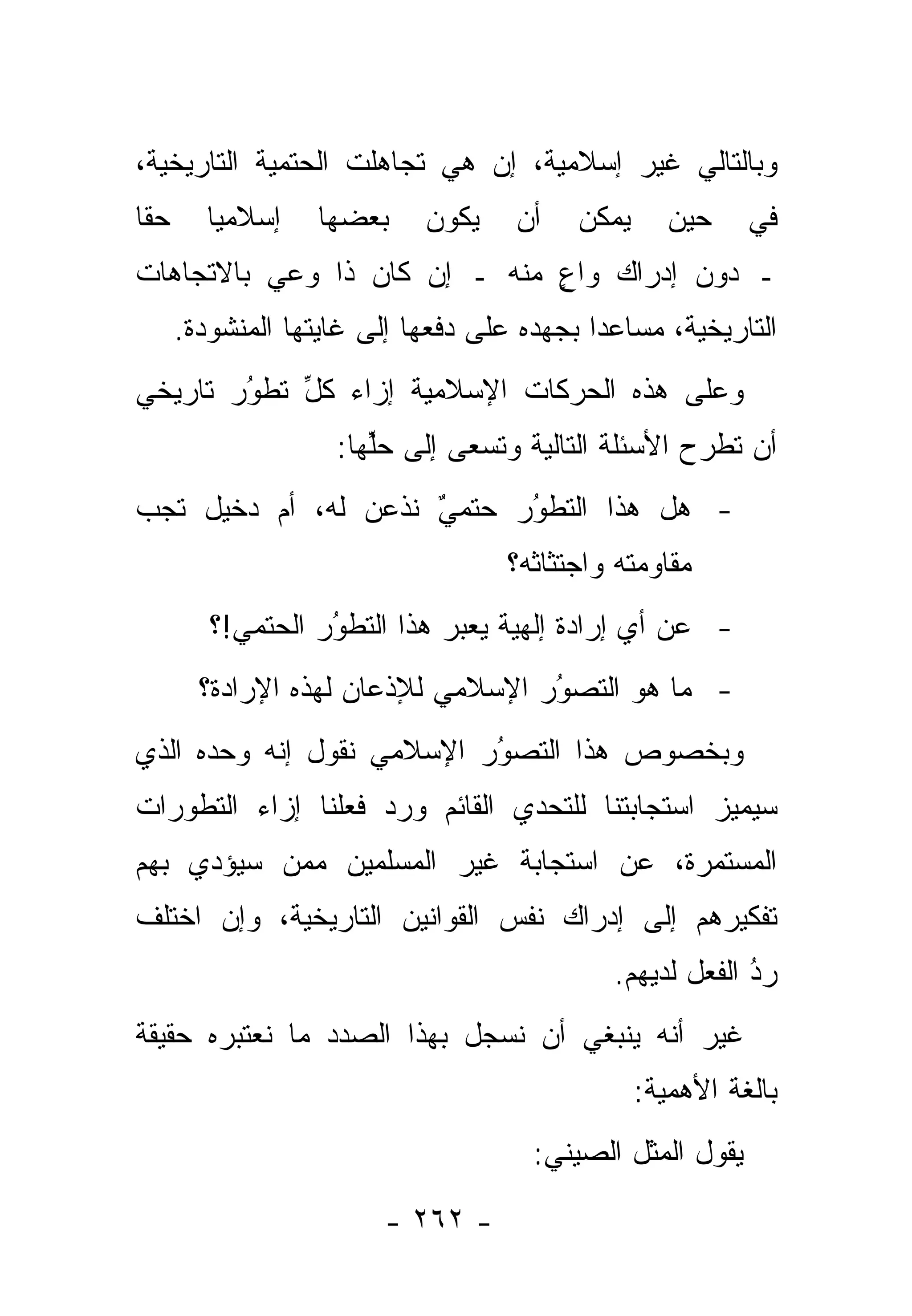‫ﻭﺒﺎﻟﺘﺎﻟﻲ ﻏﻴﺭ ﺇﺴﻼﻤﻴﺔ، ﺇﻥ ﻫﻲ ﺘﺠﺎﻫﻠﺕ ﺍﻟﺤﺘﻤﻴﺔ ﺍﻟﺘﺎﺭﻴﺨﻴﺔ،‬
‫ﺤ ﹰﺎ‬
 ‫ﻘ‬        ‫ﺇﺴﻼﻤ ‪‬ﺎ‬
           ‫ﻴ‬        ‫ﺒﻌﻀﻬﺎ‬    ‫ﻴﻜﻭﻥ‬     ‫ﺃﻥ‬   ‫ﻴﻤﻜﻥ‬      ‫ﺤﻴﻥ‬    ‫ﻓﻲ‬
‫ـ ﺩﻭﻥ ﺇﺩﺭﺍﻙ ﻭﺍﻉ ﻤﻨﻪ ـ ﺇﻥ ﻜﺎﻥ ﺫﺍ ﻭﻋﻲ ﺒﺎﻻﺘﺠﺎﻫﺎﺕ‬
                              ‫ٍ‬
       ‫ﺍﻟﺘﺎﺭﻴﺨﻴﺔ، ﻤﺴﺎﻋ ‪‬ﺍ ﺒﺠﻬﺩﻩ ﻋﻠﻰ ﺩﻓﻌﻬﺎ ﺇﻟﻰ ﻏﺎﻴﺘﻬﺎ ﺍﻟﻤﻨﺸﻭﺩﺓ.‬
                                             ‫ﺩ‬
‫ﻭﻋﻠﻰ ﻫﺫﻩ ﺍﻟﺤﺭﻜﺎﺕ ﺍﻹﺴﻼﻤﻴﺔ ﺇﺯﺍﺀ ﻜل ﺘﻁﻭﺭ ﺘﺎﺭﻴﺨﻲ‬
        ‫ُ‬
        ‫‪‬‬   ‫ﱢ‬
                     ‫ﺃﻥ ﺘﻁﺭﺡ ﺍﻷﺴﺌﻠﺔ ﺍﻟﺘﺎﻟﻴﺔ ﻭﺘﺴﻌﻰ ﺇﻟﻰ ﺤﻠﻬﺎ:‬
                        ‫ﱢ‬
‫- ﻫل ﻫﺫﺍ ﺍﻟﺘﻁﻭﺭ ﺤﺘﻤﻲ ﹸﺫﻋﻥ ﻟﻪ، ﺃﻡ ﺩﺨﻴل ﺘﺠﺏ‬
                   ‫‪ ‬ﻨ‬
                     ‫ٌ‬     ‫ُ‬
                           ‫‪‬‬
                                     ‫ﻤﻘﺎﻭﻤﺘﻪ ﻭﺍﺠﺘﺜﺎﺜﻪ؟‬
          ‫- ﻋﻥ ﺃﻱ ﺇﺭﺍﺩﺓ ﺇﻟﻬﻴﺔ ﻴﻌﺒﺭ ﻫﺫﺍ ﺍﻟﺘﻁﻭﺭ ﺍﻟﺤﺘﻤﻲ!؟‬
                    ‫ُ‬
                    ‫‪‬‬          ‫‪‬‬
         ‫- ﻤﺎ ﻫﻭ ﺍﻟﺘﺼ ُﺭ ﺍﻹﺴﻼﻤﻲ ﻟﻺﺫﻋﺎﻥ ﻟﻬﺫﻩ ﺍﻹﺭﺍﺩﺓ؟‬
                                     ‫ﻭ‬
                                     ‫‪‬‬
‫ﻭﺒﺨﺼﻭﺹ ﻫﺫﺍ ﺍﻟﺘﺼﻭﺭ ﺍﻹﺴﻼﻤﻲ ﻨﻘﻭل ﺇﻨﻪ ﻭﺤﺩﻩ ﺍﻟﺫﻱ‬
                           ‫‪‬‬
                           ‫ُ‬
‫ﺴﻴﻤﻴﺯ ﺍﺴﺘﺠﺎﺒﺘﻨﺎ ﻟﻠﺘﺤﺩﻱ ﺍﻟﻘﺎﺌﻡ ﻭﺭﺩ ﻓﻌﻠﻨﺎ ﺇﺯﺍﺀ ﺍﻟﺘﻁﻭﺭﺍﺕ‬
                    ‫‪‬‬           ‫‪‬‬                ‫‪‬‬
‫ﺍﻟﻤﺴﺘﻤﺭﺓ، ﻋﻥ ﺍﺴﺘﺠﺎﺒﺔ ﻏﻴﺭ ﺍﻟﻤﺴﻠﻤﻴﻥ ﻤﻤﻥ ﺴﻴﺅ ‪‬ﻱ ﺒﻬﻡ‬
     ‫ﺩ‬     ‫‪‬‬
‫ﺘﻔﻜﻴﺭﻫﻡ ﺇﻟﻰ ﺇﺩﺭﺍﻙ ﻨﻔﺱ ﺍﻟﻘﻭﺍﻨﻴﻥ ﺍﻟﺘﺎﺭﻴﺨﻴﺔ، ﻭﺇﻥ ﺍﺨﺘﻠﻑ‬
                                               ‫ﺭﺩ ﺍﻟﻔﻌل ﻟﺩﻴﻬﻡ.‬
                                                            ‫ُ‬
                                                            ‫‪‬‬
‫ﻏﻴﺭ ﺃﻨﻪ ﻴﻨﺒﻐﻲ ﺃﻥ ﻨﺴﺠل ﺒﻬﺫﺍ ﺍﻟﺼﺩﺩ ﻤﺎ ﻨﻌﺘﺒﺭﻩ ﺤﻘﻴﻘﺔ‬
                                                  ‫ﺒﺎﻟﻐﺔ ﺍﻷﻫﻤﻴﺔ:‬
                                       ‫ﻴﻘﻭل ﺍﻟﻤﺜل ﺍﻟﺼﻴﻨﻲ:‬

                          ‫- ٢٦٢ -‬
 
