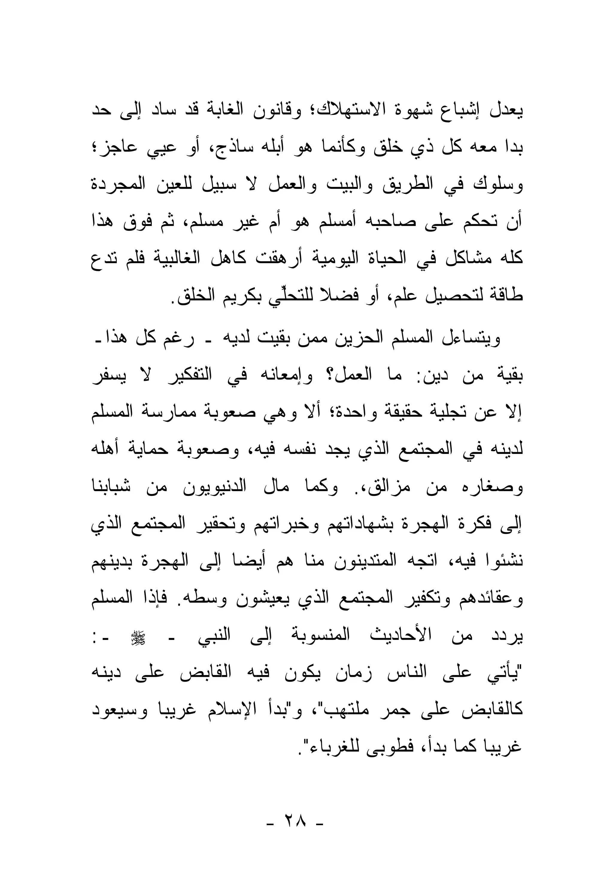 ‫ﻴﻌﺩل ﺇﺸﺒﺎﻉ ﺸﻬﻭﺓ ﺍﻻﺴﺘﻬﻼﻙ؛ ﻭﻗﺎﻨﻭﻥ ﺍﻟﻐﺎﺒﺔ ﻗﺩ ﺴﺎﺩ ﺇﻟﻰ ﺤﺩ‬
‫‪‬‬
‫ﺒﺩﺍ ﻤﻌﻪ ﻜل ﺫﻱ ﺨﻠﻕ ﻭﻜﺄﻨﻤﺎ ﻫﻭ ﺃﺒﻠﻪ ﺴﺎﺫﺝ، ﺃﻭ ﻋﻴﻲ ﻋﺎﺠﺯ؛‬
‫ﻭﺴﻠﻭﻙ ﻓﻲ ﺍﻟﻁﺭﻴﻕ ﻭﺍﻟﺒﻴﺕ ﻭﺍﻟﻌﻤل ﻻ ﺴﺒﻴل ﻟﻠﻌﻴﻥ ﺍﻟﻤﺠﺭﺩﺓ‬
‫ﺃﻥ ﺘﺤﻜﻡ ﻋﻠﻰ ﺼﺎﺤﺒﻪ ﺃﻤﺴﻠﻡ ﻫﻭ ﺃﻡ ﻏﻴﺭ ﻤﺴﻠﻡ، ﺜﻡ ﻓﻭﻕ ﻫﺫﺍ‬
‫ﻜﻠﻪ ﻤﺸﺎﻜل ﻓﻲ ﺍﻟﺤﻴﺎﺓ ﺍﻟﻴﻭﻤﻴﺔ ﺃﺭﻫﻘﺕ ﻜﺎﻫل ﺍﻟﻐﺎﻟﺒﻴﺔ ﻓﻠﻡ ﺘﺩﻉ‬
          ‫ﻁﺎﻗﺔ ﻟﺘﺤﺼﻴل ﻋﻠﻡ، ﺃﻭ ﻓﻀﻼ ﻟﻠﺘﺤﻠﻲ ﺒﻜﺭﻴﻡ ﺍﻟﺨﻠﻕ.‬
                        ‫ﱢ‬     ‫ﹰ‬
‫ﻭﻴﺘﺴﺎﺀل ﺍﻟﻤﺴﻠﻡ ﺍﻟﺤﺯﻴﻥ ﻤﻤﻥ ﺒﻘﻴﺕ ﻟﺩﻴﻪ ـ ﺭﻏﻡ ﻜل ﻫﺫﺍـ‬
                        ‫‪‬‬
‫ﺒﻘﻴﺔ ﻤﻥ ﺩﻴﻥ: ﻤﺎ ﺍﻟﻌﻤل؟ ﻭﺇﻤﻌﺎﻨﻪ ﻓﻲ ﺍﻟﺘﻔﻜﻴﺭ ﻻ ﻴﺴﻔﺭ‬
‫ﺇﻻ ﻋﻥ ﺘﺠﻠﻴﺔ ﺤﻘﻴﻘﺔ ﻭﺍﺤﺩﺓ؛ ﺃﻻ ﻭﻫﻲ ﺼﻌﻭﺒﺔ ﻤﻤﺎﺭﺴﺔ ﺍﻟﻤﺴﻠﻡ‬
‫ﻟﺩﻴﻨﻪ ﻓﻲ ﺍﻟﻤﺠﺘﻤﻊ ﺍﻟﺫﻱ ﻴﺠﺩ ﻨﻔﺴﻪ ﻓﻴﻪ، ﻭﺼﻌﻭﺒﺔ ﺤﻤﺎﻴﺔ ﺃﻫﻠﻪ‬
‫ﻭﺼﻐﺎﺭﻩ ﻤﻥ ﻤﺯﺍﻟﻕ،. ﻭﻜﻤﺎ ﻤﺎل ﺍﻟﺩﻨﻴﻭﻴﻭﻥ ﻤﻥ ﺸﺒﺎﺒﻨﺎ‬
‫ﺇﻟﻰ ﻓﻜﺭﺓ ﺍﻟﻬﺠﺭﺓ ﺒﺸﻬﺎﺩﺍﺘﻬﻡ ﻭﺨﺒﺭﺍﺘﻬﻡ ﻭﺘﺤﻘﻴﺭ ﺍﻟﻤﺠﺘﻤﻊ ﺍﻟﺫﻱ‬
‫ﻨﺸﺌﻭﺍ ﻓﻴﻪ، ﺍﺘﺠﻪ ﺍﻟﻤﺘﺩﻴﻨﻭﻥ ﻤﻨﺎ ﻫﻡ ﺃﻴ ‪‬ﺎ ﺇﻟﻰ ﺍﻟﻬﺠﺭﺓ ﺒﺩﻴﻨﻬﻡ‬
                   ‫ﻀ‬
‫ﻭﻋﻘﺎﺌﺩﻫﻡ ﻭﺘﻜﻔﻴﺭ ﺍﻟﻤﺠﺘﻤﻊ ﺍﻟﺫﻱ ﻴﻌﻴﺸﻭﻥ ﻭﺴﻁﻪ. ﻓﺈﺫﺍ ﺍﻟﻤﺴﻠﻡ‬
‫ﻴﺭ ‪‬ﺩ ﻤﻥ ﺍﻷﺤﺎﺩﻴﺙ ﺍﻟﻤﻨﺴﻭﺒﺔ ﺇﻟﻰ ﺍﻟﻨﺒﻲ ـ ‪ ‬ـ:‬
                                      ‫ﺩ‬
‫"ﻴﺄﺘﻲ ﻋﻠﻰ ﺍﻟﻨﺎﺱ ﺯﻤﺎﻥ ﻴﻜﻭﻥ ﻓﻴﻪ ﺍﻟﻘﺎﺒﺽ ﻋﻠﻰ ﺩﻴﻨﻪ‬
‫ﻜﺎﻟﻘﺎﺒﺽ ﻋﻠﻰ ﺠﻤﺭ ﻤﻠﺘﻬﺏ"، ﻭ"ﺒﺩﺃ ﺍﻹﺴﻼﻡ ﻏﺭﻴ ‪‬ﺎ ﻭﺴﻴﻌﻭﺩ‬
        ‫ﺒ‬
                          ‫ﻏﺭﻴ ‪‬ﺎ ﻜﻤﺎ ﺒﺩﺃ، ﻓﻁﻭﺒﻰ ﻟﻠﻐﺭﺒﺎﺀ".‬
                                                    ‫ﺒ‬


                      ‫- ٨٢ -‬
 