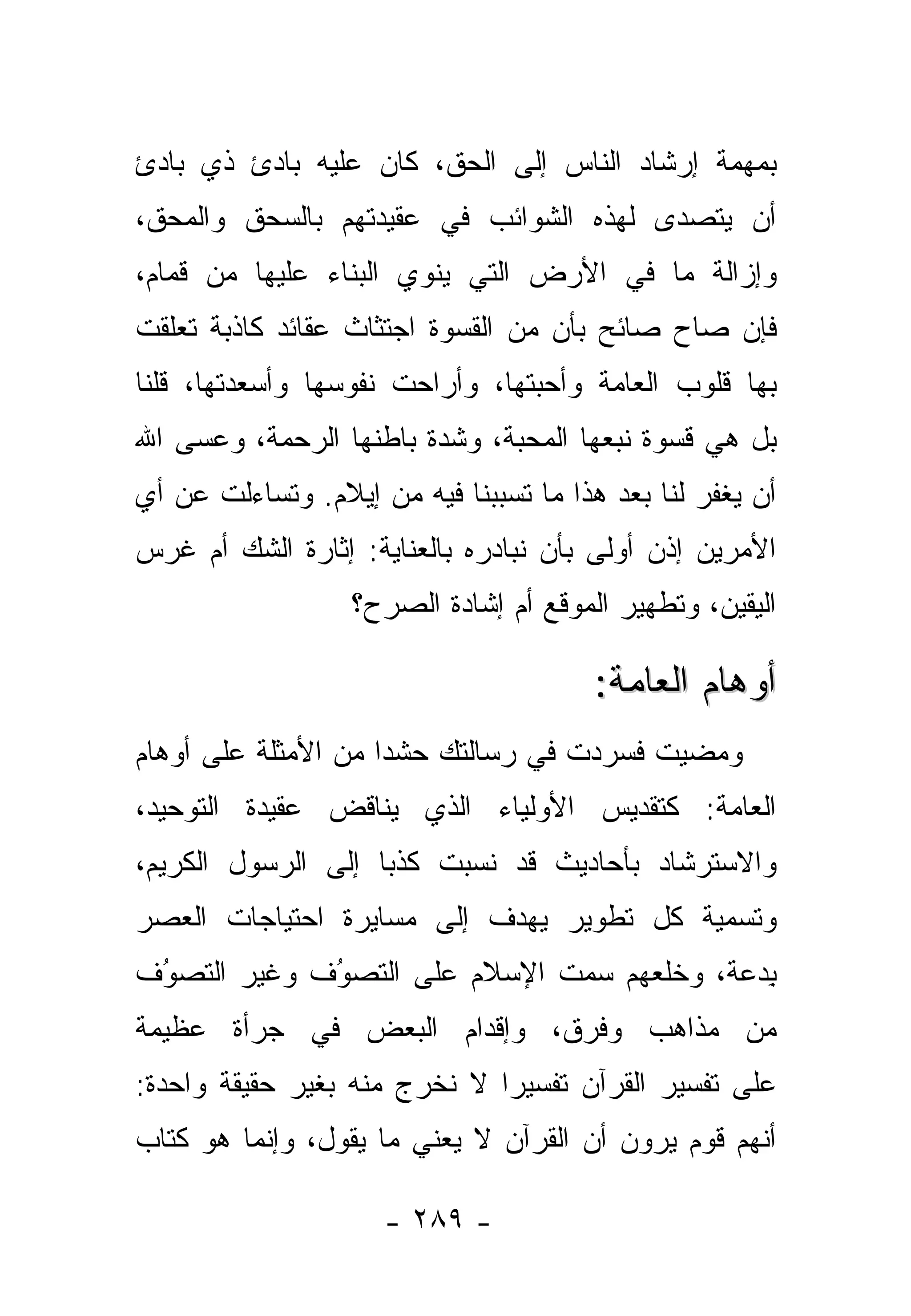 ‫ﺒﻤﻬﻤﺔ ﺇﺭﺸﺎﺩ ﺍﻟﻨﺎﺱ ﺇﻟﻰ ﺍﻟﺤﻕ، ﻜﺎﻥ ﻋﻠﻴﻪ ﺒﺎﺩﺉ ﺫﻱ ﺒﺎﺩﺉ‬
‫ﺃﻥ ﻴﺘﺼ ‪‬ﻯ ﻟﻬﺫﻩ ﺍﻟﺸﻭﺍﺌﺏ ﻓﻲ ﻋﻘﻴﺩﺘﻬﻡ ﺒﺎﻟﺴﺤﻕ ﻭﺍﻟﻤﺤﻕ،‬
                                        ‫ﺩ‬
‫ﻭﺇﺯﺍﻟﺔ ﻤﺎ ﻓﻲ ﺍﻷﺭﺽ ﺍﻟﺘﻲ ﻴﻨﻭﻱ ﺍﻟﺒﻨﺎﺀ ﻋﻠﻴﻬﺎ ﻤﻥ ﻗﻤﺎﻡ،‬
‫ﻓﺈﻥ ﺼﺎﺡ ﺼﺎﺌﺢ ﺒﺄﻥ ﻤﻥ ﺍﻟﻘﺴﻭﺓ ﺍﺠﺘﺜﺎﺙ ﻋﻘﺎﺌﺩ ﻜﺎﺫﺒﺔ ﺘﻌﹼﻘﺕ‬
  ‫ﻠ‬
‫ﺒﻬﺎ ﻗﻠﻭﺏ ﺍﻟﻌﺎﻤﺔ ﻭﺃﺤﺒﺘﻬﺎ، ﻭﺃﺭﺍﺤﺕ ﻨﻔﻭﺴﻬﺎ ﻭﺃﺴﻌﺩﺘﻬﺎ، ﻗﻠﻨﺎ‬
                                 ‫‪‬‬
‫ﺒل ﻫﻲ ﻗﺴﻭﺓ ﻨﺒﻌﻬﺎ ﺍﻟﻤﺤﺒﺔ، ﻭﺸ ‪‬ﺓ ﺒﺎﻁﻨﻬﺎ ﺍﻟﺭﺤﻤﺔ، ﻭﻋﺴﻰ ﺍﷲ‬
                        ‫ﺩ‬      ‫‪‬‬
‫ﺃﻥ ﻴﻐﻔﺭ ﻟﻨﺎ ﺒﻌﺩ ﻫﺫﺍ ﻤﺎ ﺘﺴﺒﺒﻨﺎ ﻓﻴﻪ ﻤﻥ ﺇﻴﻼﻡ. ﻭﺘﺴﺎﺀﻟﺕ ﻋﻥ ﺃﻱ‬
      ‫ﹶ‬                       ‫‪‬‬
‫ﺍﻷﻤﺭﻴﻥ ﺇﺫﻥ ﺃﻭﻟﻰ ﺒﺄﻥ ﻨﺒﺎﺩﺭﻩ ﺒﺎﻟﻌﻨﺎﻴﺔ: ﺇﺜﺎﺭﺓ ﺍﻟﺸﻙ ﺃﻡ ﻏﺭﺱ‬
                  ‫ﺍﻟﻴﻘﻴﻥ، ﻭﺘﻁﻬﻴﺭ ﺍﻟﻤﻭﻗﻊ ﺃﻡ ﺇﺸﺎﺩﺓ ﺍﻟ ‪‬ﺭﺡ؟‬
                     ‫ﺼ‬

                                        ‫ﺃﻭﻫﺎﻡ ﺍﻟﻌﺎﻤﺔ:‬
‫ﻭﻤﻀﻴﺕ ﻓﺴﺭﺩﺕ ﻓﻲ ﺭﺴﺎﻟﺘﻙ ﺤﺸ ‪‬ﺍ ﻤﻥ ﺍﻷﻤﺜﻠﺔ ﻋﻠﻰ ﺃﻭﻫﺎﻡ‬
                     ‫ﺩ‬              ‫ﹶ‬     ‫ﹶ‬
‫ﺍﻟﻌﺎﻤﺔ: ﻜﺘﻘﺩﻴﺱ ﺍﻷﻭﻟﻴﺎﺀ ﺍﻟﺫﻱ ﻴﻨﺎﻗﺽ ﻋﻘﻴﺩﺓ ﺍﻟﺘﻭﺤﻴﺩ،‬
‫ﻭﺍﻻﺴﺘﺭﺸﺎﺩ ﺒﺄﺤﺎﺩﻴﺙ ﻗﺩ ﹸﺴﺒﺕ ﻜﺫ ‪‬ﺎ ﺇﻟﻰ ﺍﻟﺭﺴﻭل ﺍﻟﻜﺭﻴﻡ،‬
                    ‫ﺒ‬       ‫ﻨ‬
‫ﻭﺘﺴﻤﻴﺔ ﻜل ﺘﻁﻭﻴﺭ ﻴﻬﺩﻑ ﺇﻟﻰ ﻤﺴﺎﻴﺭﺓ ﺍﺤﺘﻴﺎﺠﺎﺕ ﺍﻟﻌﺼﺭ‬
‫ﺒﺩ‪‬ﻋﺔ، ﻭﺨﻠﻌﻬﻡ ﺴﻤﺕ ﺍﻹﺴﻼﻡ ﻋﻠﻰ ﺍﻟﺘﺼﻭﻑ ﻭﻏﻴﺭ ﺍﻟﺘﺼﻭﻑ‬
 ‫‪‬‬
 ‫ُ‬           ‫‪‬‬
             ‫ُ‬                               ‫ِ‬
‫ﻤﻥ ﻤﺫﺍﻫﺏ ﻭﻓﺭﻕ، ﻭﺇﻗﺩﺍﻡ ﺍﻟﺒﻌﺽ ﻓﻲ ﺠﺭﺃﺓ ﻋﻅﻴﻤﺔ‬
‫ﻋﻠﻰ ﺘﻔﺴﻴﺭ ﺍﻟﻘﺭﺁﻥ ﺘﻔﺴﻴ ‪‬ﺍ ﻻ ﻨﺨﺭﺝ ﻤﻨﻪ ﺒﻐﻴﺭ ﺤﻘﻴﻘﺔ ﻭﺍﺤﺩﺓ:‬
                              ‫ﺭ‬
‫ﺃﻨﻬﻡ ﻗﻭﻡ ﻴﺭﻭﻥ ﺃﻥ ﺍﻟﻘﺭﺁﻥ ﻻ ﻴﻌﻨﻲ ﻤﺎ ﻴﻘﻭل، ﻭﺇﻨﻤﺎ ﻫﻭ ﻜﺘﺎﺏ‬

                     ‫- ٩٨٢ -‬
 