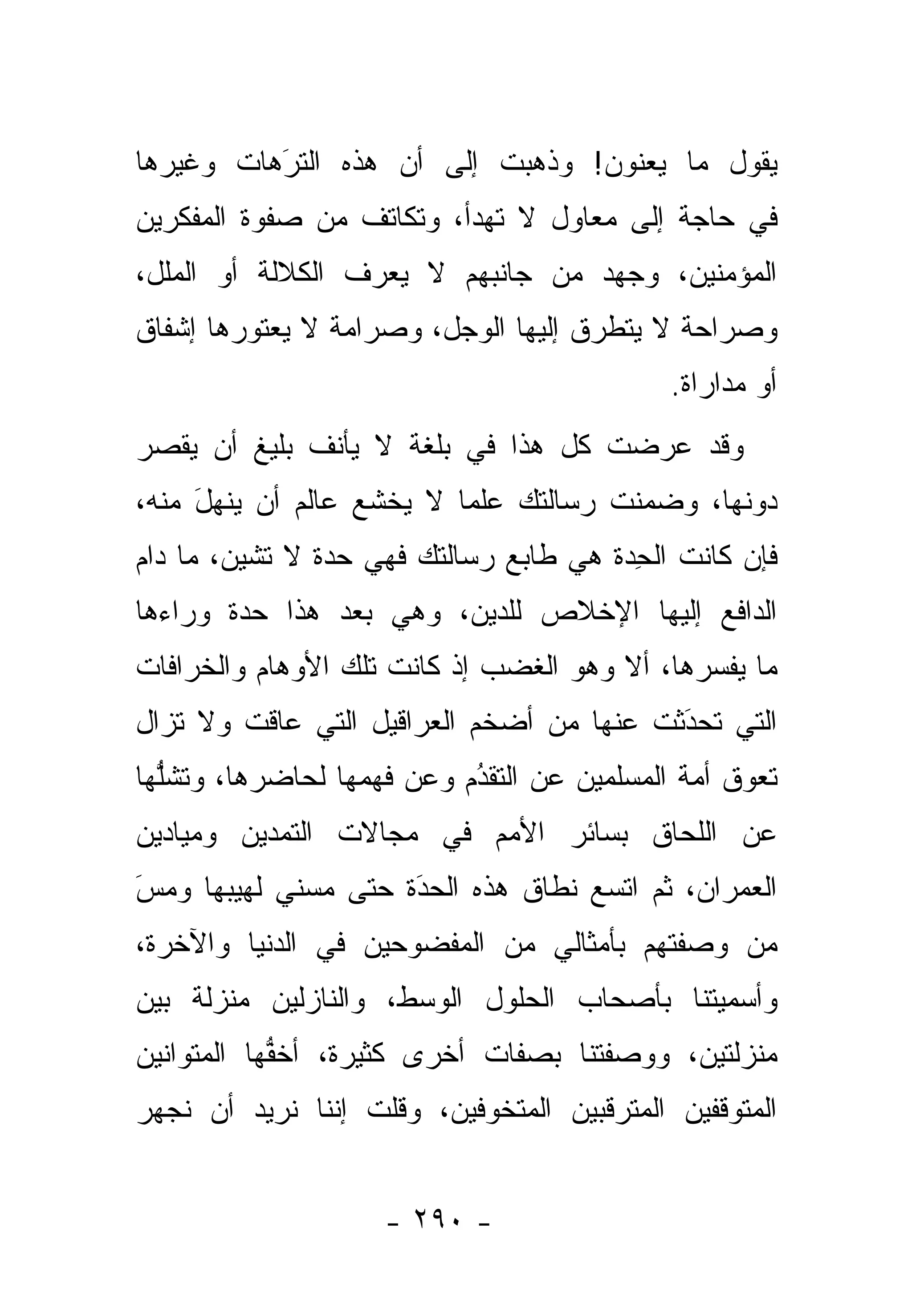 ‫ﻴﻘﻭل ﻤﺎ ﻴﻌﻨﻭﻥ! ﻭﺫﻫﺒﺕ ﺇﻟﻰ ﺃﻥ ﻫﺫﻩ ﺍﻟﺘﺭﻫﺎﺕ ﻭﻏﻴﺭﻫﺎ‬
          ‫َ‬
          ‫ﹸ‪‬‬              ‫ﹶ‬
‫ﻓﻲ ﺤﺎﺠﺔ ﺇﻟﻰ ﻤﻌﺎﻭل ﻻ ﺘﻬﺩﺃ، ﻭﺘﻜﺎﺘﻑ ﻤﻥ ﺼﻔﻭﺓ ﺍﻟﻤﻔﻜﺭﻴﻥ‬
‫ﺍﻟﻤﺅﻤﻨﻴﻥ، ﻭﺠﻬﺩ ﻤﻥ ﺠﺎﻨﺒﻬﻡ ﻻ ﻴﻌﺭﻑ ﺍﻟﻜﻼﻟﺔ ﺃﻭ ﺍﻟﻤﻠل،‬
‫ﻭﺼﺭﺍﺤﺔ ﻻ ﻴﺘﻁ ‪‬ﻕ ﺇﻟﻴﻬﺎ ﺍﻟﻭﺠل، ﻭﺼﺭﺍﻤﺔ ﻻ ﻴﻌﺘﻭﺭﻫﺎ ﺇﺸﻔﺎﻕ‬
                                     ‫ﺭ‬
                                             ‫ﺃﻭ ﻤﺩﺍﺭﺍﺓ.‬
‫ﻭﻗﺩ ﻋﺭﻀﺕ ﻜل ﻫﺫﺍ ﻓﻲ ﺒﻠﻐﺔ ﻻ ‪‬ﺄﻨﻑ ﺒﻠﻴﻎ ﺃﻥ ﻴﻘ ‪‬ﺭ‬
 ‫‪ ‬ﹾﺼ‬    ‫ﻴ ﹸ ﹸ‬                      ‫ﹶ‬
‫ﺩﻭﻨﻬﺎ، ﻭﻀﻤﻨﺕ ﺭﺴﺎﻟ ﹶﻙ ﻋﻠ ‪‬ﺎ ﻻ ﻴﺨﺸﻊ ﻋﺎﻟﻡ ﺃﻥ ﻴﻨ ‪‬ل ﻤﻨﻪ،‬
     ‫ﻬَ‬                    ‫ﻤ‬     ‫ﺘ‬      ‫‪ ‬ﹶ‬
‫ﻓﺈﻥ ﻜﺎﻨﺕ ﺍﻟﺤ ‪‬ﺓ ﻫﻲ ﻁﺎﺒﻊ ﺭﺴﺎﻟﺘﻙ ﻓﻬﻲ ﺤ ‪‬ﺓ ﻻ ﺘﺸﻴﻥ، ﻤﺎ ﺩﺍﻡ‬
                ‫ﺩ‬                      ‫ِﺩ ﹸ‬
‫ﺍﻟﺩﺍﻓﻊ ﺇﻟﻴﻬﺎ ﺍﻹﺨﻼﺹ ﻟﻠ ‪‬ﻴﻥ، ﻭﻫﻲ ﺒﻌﺩ ﻫﺫﺍ ﺤ ‪‬ﺓ ﻭﺭﺍﺀﻫﺎ‬
        ‫ﺩ‬                  ‫ﺩ‬
‫ﻤﺎ ﻴﻔ ‪‬ﺭﻫﺎ، ﺃﻻ ﻭﻫﻭ ﺍﻟﻐﻀﺏ ﺇﺫ ﻜﺎﻨﺕ ﺘﻠﻙ ﺍﻷﻭﻫﺎﻡ ﻭﺍﻟﺨﺭﺍﻓﺎﺕ‬
                                              ‫ﺴ‬
‫ﺍﻟﺘﻲ ﺘﺤﺩﺜﺕ ﻋﻨﻬﺎ ﻤﻥ ﺃﻀﺨﻡ ﺍﻟﻌﺭﺍﻗﻴل ﺍﻟﺘﻲ ﻋﺎﻗﺕ ﻭﻻ ﺘﺯﺍل‬
                                          ‫‪‬‬
                                          ‫َ‬
‫ﺘﻌﻭﻕ ﺃﻤﺔ ﺍﻟﻤﺴﻠﻤﻴﻥ ﻋﻥ ﺍﻟﺘﻘﺩﻡ ﻭﻋﻥ ﻓﻬﻤﻬﺎ ﻟﺤﺎﻀﺭﻫﺎ، ﻭﺘﺸﻠﻬﺎ‬
  ‫ﱡ‬                        ‫‪‬‬
                           ‫ُ‬
‫ﻋﻥ ﺍﻟﻠﺤﺎﻕ ﺒﺴﺎﺌﺭ ﺍﻷﻤﻡ ﻓﻲ ﻤﺠﺎﻻﺕ ﺍﻟﺘﻤﺩﻴﻥ ﻭﻤﻴﺎﺩﻴﻥ‬
‫ﺍﻟﻌﻤﺭﺍﻥ، ﺜﻡ ﺍﺘﺴﻊ ﻨﻁﺎﻕ ﻫﺫﻩ ﺍﻟﺤﺩﺓ ﺤﺘﻰ ﻤ ‪‬ﻨﻲ ﻟﻬﻴﺒﻬﺎ ﻭﻤﺱ‬
‫‪َ‬‬           ‫ﺴ‬        ‫‪َ‬‬
‫ﻤﻥ ﻭﺼﻔ ﹶﻬﻡ ﺒﺄﻤﺜﺎﻟﻲ ﻤﻥ ﺍﻟﻤﻔﻀﻭﺤﻴﻥ ﻓﻲ ﺍﻟﺩﻨﻴﺎ ﻭﺍﻵﺨﺭﺓ،‬
                                         ‫ﺘ‬     ‫‪‬‬
‫ﻭﺃﺴﻤﻴﺘﻨﺎ ﺒﺄﺼﺤﺎﺏ ﺍﻟﺤﻠﻭل ﺍﻟﻭﺴﻁ، ﻭﺍﻟﻨﺎﺯﻟﻴﻥ ﻤﻨﺯﻟﺔ ﺒﻴﻥ‬
‫ﻤﻨﺯﻟﺘﻴﻥ، ﻭﻭﺼﻔﺘﻨﺎ ﺒﺼﻔﺎﺕ ﺃﺨﺭﻯ ﻜﺜﻴﺭﺓ، ﺃﺨﻔﻬﺎ ﺍﻟﻤﺘﻭﺍﻨﻴﻥ‬
            ‫ﱡ‬
‫ﺍﻟﻤﺘﻭ ﹼﻔﻴﻥ ﺍﻟﻤﺘﺭﻗﺒﻴﻥ ﺍﻟﻤﺘﺨﻭﻓﻴﻥ، ﻭﻗﻠﺕ ﺇﻨﻨﺎ ﻨﺭﻴﺩ ﺃﻥ ﻨﺠﻬﺭ‬
                                               ‫ﻗ‬


                    ‫- ٠٩٢ -‬
 