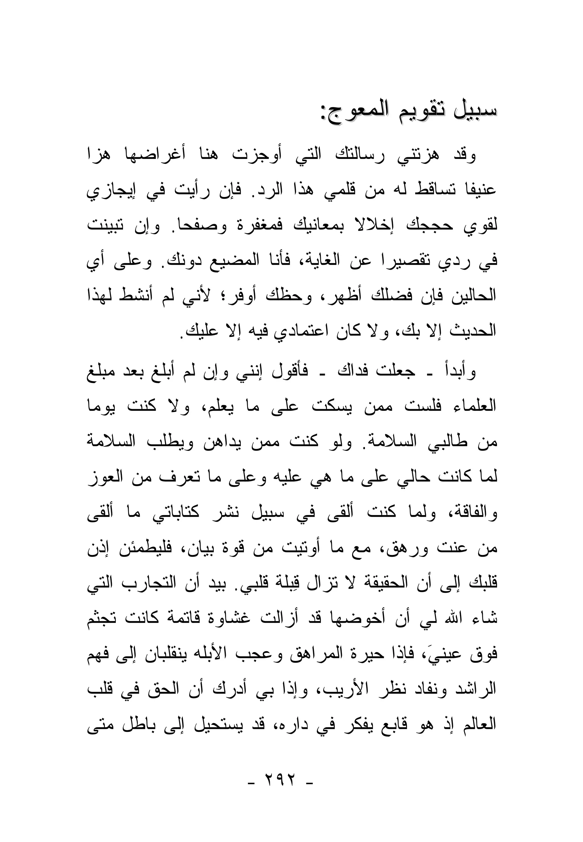 ‫ﺴﺒﻴل ﺘﻘﻭﻴﻡ ﺍﻟﻤﻌﻭ ‪:‬‬
                                 ‫‪  ‬ﺝ‬
‫ﻭﻗﺩ ﻫ ‪‬ﺘﻨﻲ ﺭﺴﺎﻟﺘﻙ ﺍﻟﺘﻲ ﺃﻭﺠﺯﺕ ﻫﻨﺎ ﺃﻏﺭﺍﻀﻬﺎ ﻫ ‪‬ﺍ‬
 ‫ﺯ‬               ‫ﹸ‬                    ‫ﺯ‬
‫ﻋﻨﻴ ﹰﺎ ﺘﺴﺎﻗﻁ ﻟﻪ ﻤﻥ ﻗﻠﻤﻲ ﻫﺫﺍ ﺍﻟﺭﺩ. ﻓﺈﻥ ﺭﺃﻴﺕ ﻓﻲ ﺇﻴﺠﺎﺯﻱ‬
          ‫ﹶ‬                                    ‫ﻔ‬
‫ﻟﻘﻭﻱ ﺤﺠﺠﻙ ﺇﺨﻼﻻ ﺒﻤﻌﺎﻨﻴﻙ ﻓﻤﻐﻔﺭﺓ ﻭﺼﻔ ‪‬ﺎ. ﻭﺇﻥ ﺘ ‪‬ﻴﻨﺕ‬
‫ﺒ ﹶ‬          ‫ﺤ‬     ‫ﹰ‬              ‫ﹰ‬         ‫‪‬‬
‫ﻓﻲ ﺭ ‪‬ﻱ ﺘﻘﺼﻴ ‪‬ﺍ ﻋﻥ ﺍﻟﻐﺎﻴﺔ، ﻓﺄﻨﺎ ﺍﻟﻤﻀ ‪‬ﻊ ﺩﻭﻨﻙ. ﻭﻋﻠﻰ ﺃﻱ‬
              ‫‪ ‬ﻴ ‪‬‬                   ‫ﺭ‬       ‫ﺩ‬
‫ﺍﻟﺤﺎﻟﻴﻥ ﻓﺈﻥ ﻓﻀﹶﻙ ﺃﻅﻬﺭ، ﻭﺤ ﹼﻙ ﺃﻭﻓﺭ؛ ﻷﻨﻲ ﻟﻡ ﺃﻨﺸﻁ ﻟﻬﺫﺍ‬
                        ‫ﻅ‬           ‫ﻠ‬
            ‫ﺍﻟﺤﺩﻴﺙ ﺇﻻ ﺒﻙ، ﻭﻻ ﻜﺎﻥ ﺍﻋﺘﻤﺎﺩﻱ ﻓﻴﻪ ﺇﻻ ﻋﻠﻴﻙ.‬
                                            ‫ﹼ‬
‫ﻭﺃﺒﺩﺃ ـ ﺠﻌﻠﺕ ﻓﺩﺍﻙ ـ ﻓﺄﻗﻭل ﺇﻨﻨﻲ ﻭﺇﻥ ﻟﻡ ﺃﺒﻠﻎ ﺒﻌﺩ ﻤﺒﻠﻎ‬
                                       ‫ﹸ‬
‫ﺍﻟﻌﻠﻤﺎﺀ ﻓﻠﺴﺕ ﻤﻤﻥ ﻴﺴﻜﺕ ﻋﻠﻰ ﻤﺎ ﻴﻌﻠﻡ، ﻭﻻ ﻜﻨﺕ ﻴﻭ ‪‬ﺎ‬
 ‫ﻤ‬                             ‫ﹸ ‪‬‬
‫ﻤﻥ ﻁﺎﻟﺒﻲ ﺍﻟﺴﻼﻤﺔ. ﻭﻟﻭ ﻜﻨﺕ ﻤﻤﻥ ﻴﺩﺍﻫﻥ ﻭﻴﻁﻠﺏ ﺍﻟﺴﻼﻤﺔ‬
                   ‫ﹸ ‪‬‬
‫ﻟﻤﺎ ﻜﺎﻨﺕ ﺤﺎﻟﻲ ﻋﻠﻰ ﻤﺎ ﻫﻲ ﻋﻠﻴﻪ ﻭﻋﻠﻰ ﻤﺎ ﺘﻌﺭﻑ ﻤﻥ ﺍﻟﻌﻭﺯ‬
‫ﻭﺍﻟﻔﺎﻗﺔ، ﻭﻟﻤﺎ ﻜﻨﺕ ﺃﻟﻘﻰ ﻓﻲ ﺴﺒﻴل ﻨﺸﺭ ﻜﺘﺎﺒﺎﺘﻲ ﻤﺎ ﺃﻟﻘﻰ‬
                                 ‫ﹸ‬
‫ﻤﻥ ﻋ ﹶﺕ ﻭﺭ ‪‬ﻕ، ﻤﻊ ﻤﺎ ﺃﻭﺘﻴﺕ ﻤﻥ ﻗﻭﺓ ﺒﻴﺎﻥ، ﻓﻠﻴﻁﻤﺌﻥ ﺇﺫﻥ‬
                                       ‫‪‬ﻫ‬    ‫‪‬ﻨ‬
‫ﻗﻠﺒﻙ ﺇﻟﻰ ﺃﻥ ﺍﻟﺤﻘﻴﻘﺔ ﻻ ﺘﺯﺍل ِﺒﻠﺔ ﻗﻠﺒﻲ. ﺒﻴﺩ ﺃﻥ ﺍﻟﺘﺠﺎﺭﺏ ﺍﻟﺘﻲ‬
                             ‫ﻗ‬
‫ﺸﺎﺀ ﺍﷲ ﻟﻲ ﺃﻥ ﺃﺨﻭﻀﻬﺎ ﻗﺩ ﺃﺯﺍﻟﺕ ﻏﺸﺎﻭﺓ ﻗﺎﺘﻤﺔ ﻜﺎﻨﺕ ﺘﺠﺜﻡ‬
‫ﻓﻭﻕ ﻋﻴﻨﻲَ، ﻓﺈﺫﺍ ﺤﻴﺭﺓ ﺍﻟﻤﺭﺍﻫﻕ ﻭﻋﺠﺏ ﺍﻷﺒﻠﻪ ﻴﻨﻘﻠﺒﺎﻥ ﺇﻟﻰ ﻓﻬﻡ‬
                                               ‫‪‬‬
‫ﺍﻟﺭﺍﺸﺩ ﻭﻨﻔﺎﺩ ﻨﻅﺭ ﺍﻷﺭﻴﺏ، ﻭﺇﺫﺍ ﺒﻲ ﺃﺩﺭﻙ ﺃﻥ ﺍﻟﺤﻕ ﻓﻲ ﻗﻠﺏ‬
‫ﺍﻟﻌﺎﻟﻡ ﺇﺫ ﻫﻭ ﻗﺎﺒﻊ ﻴﻔﻜﺭ ﻓﻲ ﺩﺍﺭﻩ، ﻗﺩ ﻴﺴﺘﺤﻴل ﺇﻟﻰ ﺒﺎﻁل ﻤﺘﻰ‬

                      ‫- ٢٩٢ -‬
 