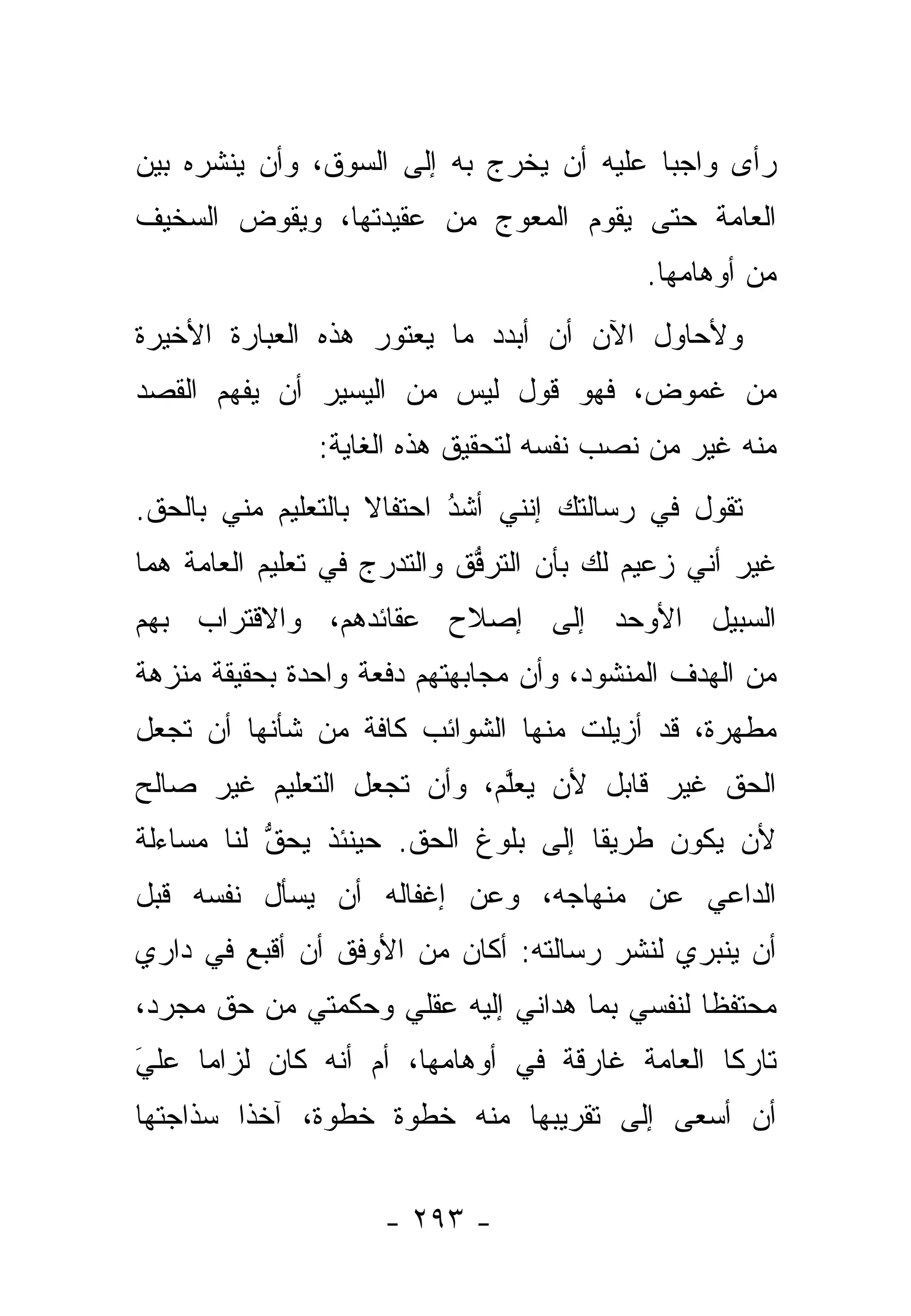 ‫ﺭﺃﻯ ﻭﺍﺠ ‪‬ﺎ ﻋﻠﻴﻪ ﺃﻥ ﻴﺨﺭﺝ ﺒﻪ ﺇﻟﻰ ﺍﻟﺴﻭﻕ، ﻭﺃﻥ ﻴﻨﺸﺭﻩ ﺒﻴﻥ‬
                                          ‫ﺒ‬
‫ﺍﻟﻌﺎﻤﺔ ﺤﺘﻰ ﻴﻘﻭﻡ ﺍﻟﻤﻌﻭ ‪ ‬ﻤﻥ ﻋﻘﻴﺩﺘﻬﺎ، ﻭﻴﻘﻭﺽ ﺍﻟﺴﺨﻴﻑ‬
        ‫‪‬‬                ‫‪  ‬ﺝ‬   ‫‪‬‬
                                           ‫ﻤﻥ ﺃﻭﻫﺎﻤﻬﺎ.‬
‫ﻭﻷﺤﺎﻭل ﺍﻵﻥ ﺃﻥ ﺃﺒﺩﺩ ﻤﺎ ﻴﻌﺘﻭﺭ ﻫﺫﻩ ﺍﻟﻌﺒﺎﺭﺓ ﺍﻷﺨﻴﺭﺓ‬
                             ‫‪‬‬
‫ﻤﻥ ﻏﻤﻭﺽ، ﻓﻬﻭ ﻗﻭل ﻟﻴﺱ ﻤﻥ ﺍﻟﻴﺴﻴﺭ ﺃﻥ ‪‬ﻔﻬﻡ ﺍﻟﻘﺼﺩ‬
         ‫ﻴ‬
               ‫ﻤﻨﻪ ﻏﻴﺭ ﻤﻥ ﻨﺼﺏ ﻨﻔﺴﻪ ﻟﺘﺤﻘﻴﻕ ﻫﺫﻩ ﺍﻟﻐﺎﻴﺔ:‬
                                           ‫‪ ‬‬
‫ﺘﻘﻭل ﻓﻲ ﺭﺴﺎﻟﺘﻙ ﺇﻨﻨﻲ ﺃﺸﺩ ﺍﺤﺘﻔﺎﻻ ﺒﺎﻟﺘﻌﻠﻴﻡ ﻤﻨﻲ ﺒﺎﻟﺤﻕ.‬
                    ‫ﹰ‬      ‫ُ‬
                           ‫‪‬‬
‫ﻏﻴﺭ ﺃﻨﻲ ﺯﻋﻴﻡ ﻟﻙ ﺒﺄﻥ ﺍﻟﺘﺭﻓﻕ ﻭﺍﻟﺘﺩﺭﺝ ﻓﻲ ﺘﻌﻠﻴﻡ ﺍﻟﻌﺎﻤﺔ ﻫﻤﺎ‬
                             ‫ﱡ‬
‫ﺍﻟﺴﺒﻴل ﺍﻷﻭﺤﺩ ﺇﻟﻰ ﺇﺼﻼﺡ ﻋﻘﺎﺌﺩﻫﻡ، ﻭﺍﻻﻗﺘﺭﺍﺏ ﺒﻬﻡ‬
‫ﻤﻥ ﺍﻟﻬﺩﻑ ﺍﻟﻤﻨﺸﻭﺩ، ﻭﺃﻥ ﻤﺠﺎﺒﻬﺘﻬﻡ ﺩﻓﻌﺔ ﻭﺍﺤﺩﺓ ﺒﺤﻘﻴﻘﺔ ﻤﻨﺯﻫﺔ‬
‫ﻤﻁﻬﺭﺓ، ﻗﺩ ﺃﺯﻴﻠﺕ ﻤﻨﻬﺎ ﺍﻟﺸﻭﺍﺌﺏ ﻜﺎﻓﺔ ﻤﻥ ﺸﺄﻨﻬﺎ ﺃﻥ ﺘﺠﻌل‬
‫ﺍﻟﺤﻕ ﻏﻴﺭ ﻗﺎﺒل ﻷﻥ ﻴﻌﱠﻡ، ﻭﺃﻥ ﺘﺠﻌل ﺍﻟﺘﻌﻠﻴﻡ ﻏﻴﺭ ﺼﺎﻟﺢ‬
     ‫‪‬‬                      ‫‪ ‬ﻠ‬
‫ﻷﻥ ﻴﻜﻭﻥ ﻁﺭﻴ ﹰﺎ ﺇﻟﻰ ﺒﻠﻭﻍ ﺍﻟﺤﻕ. ﺤﻴﻨﺌﺫ ﻴﺤﻕ ﻟﻨﺎ ﻤﺴﺎﺀﻟﺔ‬
           ‫ﱡ‬                         ‫ﻘ‬
‫ﺍﻟﺩﺍﻋﻲ ﻋﻥ ﻤﻨﻬﺎﺠﻪ، ﻭﻋﻥ ﺇﻏﻔﺎﻟﻪ ﺃﻥ ﻴﺴﺄل ﻨﻔﺴﻪ ﻗﺒل‬
‫ﺃﻥ ﻴﻨﺒﺭﻱ ﻟﻨﺸﺭ ﺭﺴﺎﻟﺘﻪ: ﺃﻜﺎﻥ ﻤﻥ ﺍﻷﻭﻓﻕ ﺃﻥ ﺃﻗﺒﻊ ﻓﻲ ﺩﺍﺭﻱ‬
‫ﻤﺤﺘﻔ ﹰﺎ ﻟﻨﻔﺴﻲ ﺒﻤﺎ ﻫﺩﺍﻨﻲ ﺇﻟﻴﻪ ﻋﻘﻠﻲ ﻭﺤﻜﻤﺘﻲ ﻤﻥ ﺤﻕ ﻤﺠﺭﺩ،‬
                                              ‫ﻅ‬
‫ﺘﺎﺭ ﹰﺎ ﺍﻟﻌﺎﻤﺔ ﻏﺎﺭﻗﺔ ﻓﻲ ﺃﻭﻫﺎﻤﻬﺎ، ﺃﻡ ﺃﻨﻪ ﻜﺎﻥ ﻟﺯﺍ ‪‬ﺎ ﻋﻠﻲ‬
‫‪‬‬
‫َ‬    ‫ﻤ‬                                          ‫ﻜ‬
‫ﺃﻥ ﺃﺴﻌﻰ ﺇﻟﻰ ﺘﻘﺭﻴﺒﻬﺎ ﻤﻨﻪ ﺨﻁﻭﺓ ﺨﻁﻭﺓ، ﺁﺨ ﹰﺍ ﺴﺫﺍﺠﺘﻬﺎ‬
         ‫ﺫ‬


                    ‫- ٣٩٢ -‬
 