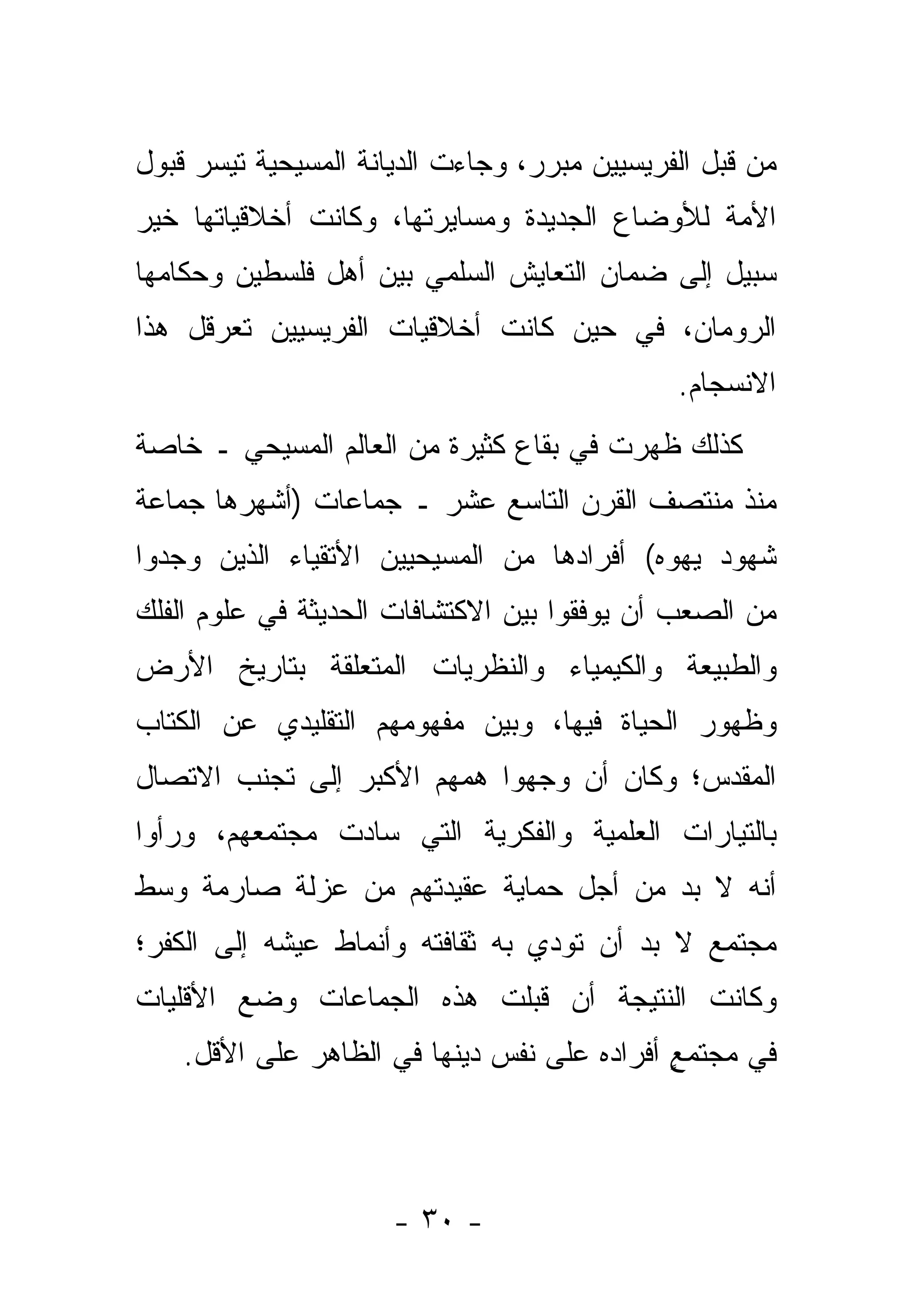 ‫ﻤﻥ ﻗﺒل ﺍﻟﻔﺭﻴﺴﻴﻴﻥ ﻤﺒﺭﺭ، ﻭﺠﺎﺀﺕ ﺍﻟﺩﻴﺎﻨﺔ ﺍﻟﻤﺴﻴﺤﻴﺔ ﺘﻴ ‪‬ﺭ ﻗﺒﻭل‬
      ‫ﺴ‬
‫ﺍﻷﻤﺔ ﻟﻸﻭﻀﺎﻉ ﺍﻟﺠﺩﻴﺩﺓ ﻭﻤﺴﺎﻴﺭﺘﻬﺎ، ﻭﻜﺎﻨﺕ ﺃﺨﻼﻗﻴﺎﺘﻬﺎ ﺨﻴﺭ‬
‫ﺴﺒﻴل ﺇﻟﻰ ﻀﻤﺎﻥ ﺍﻟﺘﻌﺎﻴﺵ ﺍﻟﺴﻠﻤﻲ ﺒﻴﻥ ﺃﻫل ﻓﻠﺴﻁﻴﻥ ﻭﺤﻜﺎﻤﻬﺎ‬
‫ﺍﻟﺭﻭﻤﺎﻥ، ﻓﻲ ﺤﻴﻥ ﻜﺎﻨﺕ ﺃﺨﻼﻗﻴﺎﺕ ﺍﻟﻔﺭﻴﺴﻴﻴﻥ ﺘﻌﺭﻗل ﻫﺫﺍ‬
                                               ‫ﺍﻻﻨﺴﺠﺎﻡ.‬
‫ﻜﺫﻟﻙ ﻅﻬﺭﺕ ﻓﻲ ﺒﻘﺎﻉ ﻜﺜﻴﺭﺓ ﻤﻥ ﺍﻟﻌﺎﻟﻡ ﺍﻟﻤﺴﻴﺤﻲ ـ ﺨﺎﺼﺔ‬
‫ﻤﻨﺫ ﻤﻨﺘﺼﻑ ﺍﻟﻘﺭﻥ ﺍﻟﺘﺎﺴﻊ ﻋﺸﺭ ـ ﺠﻤﺎﻋﺎﺕ )ﺃﺸﻬﺭﻫﺎ ﺠﻤﺎﻋﺔ‬
‫ﺸﻬﻭﺩ ﻴﻬﻭﻩ( ﺃﻓﺭﺍﺩﻫﺎ ﻤﻥ ﺍﻟﻤﺴﻴﺤﻴﻴﻥ ﺍﻷﺘﻘﻴﺎﺀ ﺍﻟﺫﻴﻥ ﻭﺠﺩﻭﺍ‬
‫ﻤﻥ ﺍﻟﺼﻌﺏ ﺃﻥ ﻴﻭ ﹼﻘﻭﺍ ﺒﻴﻥ ﺍﻻﻜﺘﺸﺎﻓﺎﺕ ﺍﻟﺤﺩﻴﺜﺔ ﻓﻲ ﻋﻠﻭﻡ ﺍﻟﻔﻠﻙ‬
                                       ‫ﻓ‬
‫ﻭﺍﻟﻁﺒﻴﻌﺔ ﻭﺍﻟﻜﻴﻤﻴﺎﺀ ﻭﺍﻟﻨﻅﺭﻴﺎﺕ ﺍﻟﻤﺘﻌﻠﻘﺔ ﺒﺘﺎﺭﻴﺦ ﺍﻷﺭﺽ‬
‫ﻭﻅﻬﻭﺭ ﺍﻟﺤﻴﺎﺓ ﻓﻴﻬﺎ، ﻭﺒﻴﻥ ﻤﻔﻬﻭﻤﻬﻡ ﺍﻟﺘﻘﻠﻴﺩﻱ ﻋﻥ ﺍﻟﻜﺘﺎﺏ‬
‫ﺍﻟﻤﻘﺩﺱ؛ ﻭﻜﺎﻥ ﺃﻥ ﻭﺠﻬﻭﺍ ﻫﻤﻬﻡ ﺍﻷﻜﺒﺭ ﺇﻟﻰ ﺘﺠﻨﺏ ﺍﻻﺘﺼﺎل‬
                              ‫‪‬‬
‫ﺒﺎﻟﺘﻴﺎﺭﺍﺕ ﺍﻟﻌﻠﻤﻴﺔ ﻭﺍﻟﻔﻜﺭﻴﺔ ﺍﻟﺘﻲ ﺴﺎﺩﺕ ﻤﺠﺘﻤﻌﻬﻡ، ﻭﺭﺃﻭﺍ‬
‫ﺃﻨﻪ ﻻ ﺒﺩ ﻤﻥ ﺃﺠل ﺤﻤﺎﻴﺔ ﻋﻘﻴﺩﺘﻬﻡ ﻤﻥ ﻋﺯﻟﺔ ﺼﺎﺭﻤﺔ ﻭﺴﻁ‬
                                       ‫‪‬‬
‫ﻤﺠﺘﻤﻊ ﻻ ﺒﺩ ﺃﻥ ﺘﻭﺩﻱ ﺒﻪ ﺜﻘﺎﻓﺘﻪ ﻭﺃﻨﻤﺎﻁ ﻋﻴﺸﻪ ﺇﻟﻰ ﺍﻟﻜﻔﺭ؛‬
‫ﻭﻜﺎﻨﺕ ﺍﻟﻨﺘﻴﺠﺔ ﺃﻥ ﻗﺒﻠﺕ ﻫﺫﻩ ﺍﻟﺠﻤﺎﻋﺎﺕ ﻭﻀﻊ ﺍﻷﻗﻠﻴﺎﺕ‬
    ‫ﻓﻲ ﻤﺠﺘﻤﻊ ﺃﻓﺭﺍﺩﻩ ﻋﻠﻰ ﻨﻔﺱ ﺩﻴﻨﻬﺎ ﻓﻲ ﺍﻟﻅﺎﻫﺭ ﻋﻠﻰ ﺍﻷﻗل.‬
                                             ‫ٍ‬




                      ‫- ٠٣ -‬
 