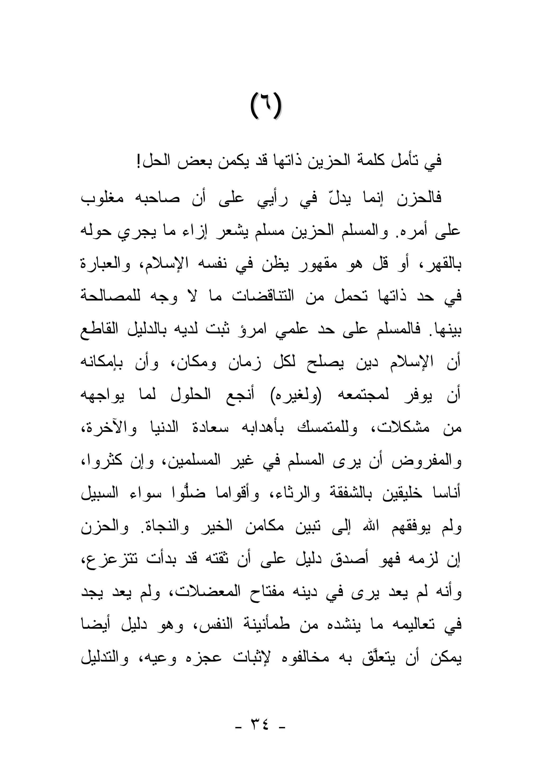 ‫)٦ (‬
        ‫ﻓﻲ ﺘﺄﻤل ﻜﻠﻤﺔ ﺍﻟﺤﺯﻴﻥ ﺫﺍﺘﻬﺎ ﻗﺩ ﻴﻜﻤﻥ ﺒﻌﺽ ﺍﻟﺤل!‬
‫ﻓﺎﻟﺤﺯﻥ ﺇﻨﻤﺎ ﻴﺩل ﻓﻲ ﺭﺃﻴﻲ ﻋﻠﻰ ﺃﻥ ﺼﺎﺤﺒﻪ ﻤﻐﻠﻭﺏ‬
                           ‫ّ‬
‫ﻋﻠﻰ ﺃﻤﺭﻩ. ﻭﺍﻟﻤﺴﻠﻡ ﺍﻟﺤﺯﻴﻥ ﻤﺴﻠﻡ ﻴﺸﻌﺭ ﺇﺯﺍﺀ ﻤﺎ ﻴﺠﺭﻱ ﺤﻭﻟﻪ‬
‫ﺒﺎﻟﻘﻬﺭ، ﺃﻭ ﹸل ﻫﻭ ﻤﻘﻬﻭﺭ ﻴﻅﻥ ﻓﻲ ﻨﻔﺴﻪ ﺍﻹﺴﻼﻡ، ﻭﺍﻟﻌﺒﺎﺭﺓ‬
                        ‫‪‬‬             ‫ﻗ‬
‫ﻓﻲ ﺤﺩ ﺫﺍﺘﻬﺎ ﺘﺤﻤل ﻤﻥ ﺍﻟﺘﻨﺎﻗﻀﺎﺕ ﻤﺎ ﻻ ﻭﺠﻪ ﻟﻠﻤﺼﺎﻟﺤﺔ‬
                                          ‫‪‬‬
‫ﺒﻴﻨﻬﺎ. ﻓﺎﻟﻤﺴﻠﻡ ﻋﻠﻰ ﺤﺩ ﻋﻠﻤﻲ ﺍﻤﺭﺅ ﺜﺒﺕ ﻟﺩﻴﻪ ﺒﺎﻟﺩﻟﻴل ﺍﻟﻘﺎﻁﻊ‬
                                  ‫‪‬‬
‫ﺃﻥ ﺍﻹﺴﻼﻡ ﺩﻴﻥ ﻴﺼﻠﺢ ﻟﻜل ﺯﻤﺎﻥ ﻭﻤﻜﺎﻥ، ﻭﺃﻥ ﺒﺈﻤﻜﺎﻨﻪ‬
‫ﺃﻥ ﻴﻭﻓﺭ ﻟﻤﺠﺘﻤﻌﻪ )ﻭﻟﻐﻴﺭﻩ( ﺃﻨﺠﻊ ﺍﻟﺤﻠﻭل ﻟﻤﺎ ﻴﻭﺍﺠﻬﻪ‬
‫ﻤﻥ ﻤﺸﻜﻼﺕ، ﻭﻟﻠﻤﺘﻤﺴﻙ ﺒﺄﻫﺩﺍﺒﻪ ﺴﻌﺎﺩﺓ ﺍﻟﺩﻨﻴﺎ ﻭﺍﻵﺨﺭﺓ،‬
‫ﻭﺍﻟﻤﻔﺭﻭﺽ ﺃﻥ ﻴﺭﻯ ﺍﻟﻤﺴﻠﻡ ﻓﻲ ﻏﻴﺭ ﺍﻟﻤﺴﻠﻤﻴﻥ، ﻭﺇﻥ ﻜﺜﺭﻭﺍ،‬
‫ﺃﻨﺎ ‪‬ﺎ ﺨﻠﻴﻘﻴﻥ ﺒﺎﻟﺸﻔﻘﺔ ﻭﺍﻟﺭﺜﺎﺀ، ﻭﺃﻗﻭﺍ ‪‬ﺎ ﻀﻠﻭﺍ ﺴﻭﺍﺀ ﺍﻟﺴﺒﻴل‬
              ‫ﱡ‬   ‫ﻤ‬                                ‫ﺴ‬
‫ﻭﻟﻡ ﻴﻭﻓﻘﻬﻡ ﺍﷲ ﺇﻟﻰ ﺘﺒﻴﻥ ﻤﻜﺎﻤﻥ ﺍﻟﺨﻴﺭ ﻭﺍﻟﻨﺠﺎﺓ. ﻭﺍﻟﺤﺯﻥ‬
‫ﺇﻥ ﻟﺯﻤﻪ ﻓﻬﻭ ﺃﺼﺩﻕ ﺩﻟﻴل ﻋﻠﻰ ﺃﻥ ﺜﻘﺘﻪ ﻗﺩ ﺒﺩﺃﺕ ﺘﺘﺯﻋﺯﻉ،‬
‫ﻭﺃﻨﻪ ﻟﻡ ﻴﻌﺩ ﻴﺭﻯ ﻓﻲ ﺩﻴﻨﻪ ﻤﻔﺘﺎﺡ ﺍﻟﻤﻌﻀﻼﺕ، ﻭﻟﻡ ﻴﻌﺩ ﻴﺠﺩ‬
‫ﻓﻲ ﺘﻌﺎﻟﻴﻤﻪ ﻤﺎ ﻴﻨﺸﺩﻩ ﻤﻥ ﻁﻤﺄﻨﻴﻨﺔ ﺍﻟﻨﻔﺱ، ﻭﻫﻭ ﺩﻟﻴل ﺃﻴ ‪‬ﺎ‬
 ‫ﻀ‬
‫ﻴﻤﻜﻥ ﺃﻥ ﻴﺘﻌﻠﻕ ﺒﻪ ﻤﺨﺎﻟﻔﻭﻩ ﻹﺜﺒﺎﺕ ﻋﺠﺯﻩ ﻭﻋﻴﻪ، ﻭﺍﻟﺘﺩﻟﻴل‬
           ‫‪‬‬                          ‫ﱠ‬


                      ‫- ٤٣ -‬
 