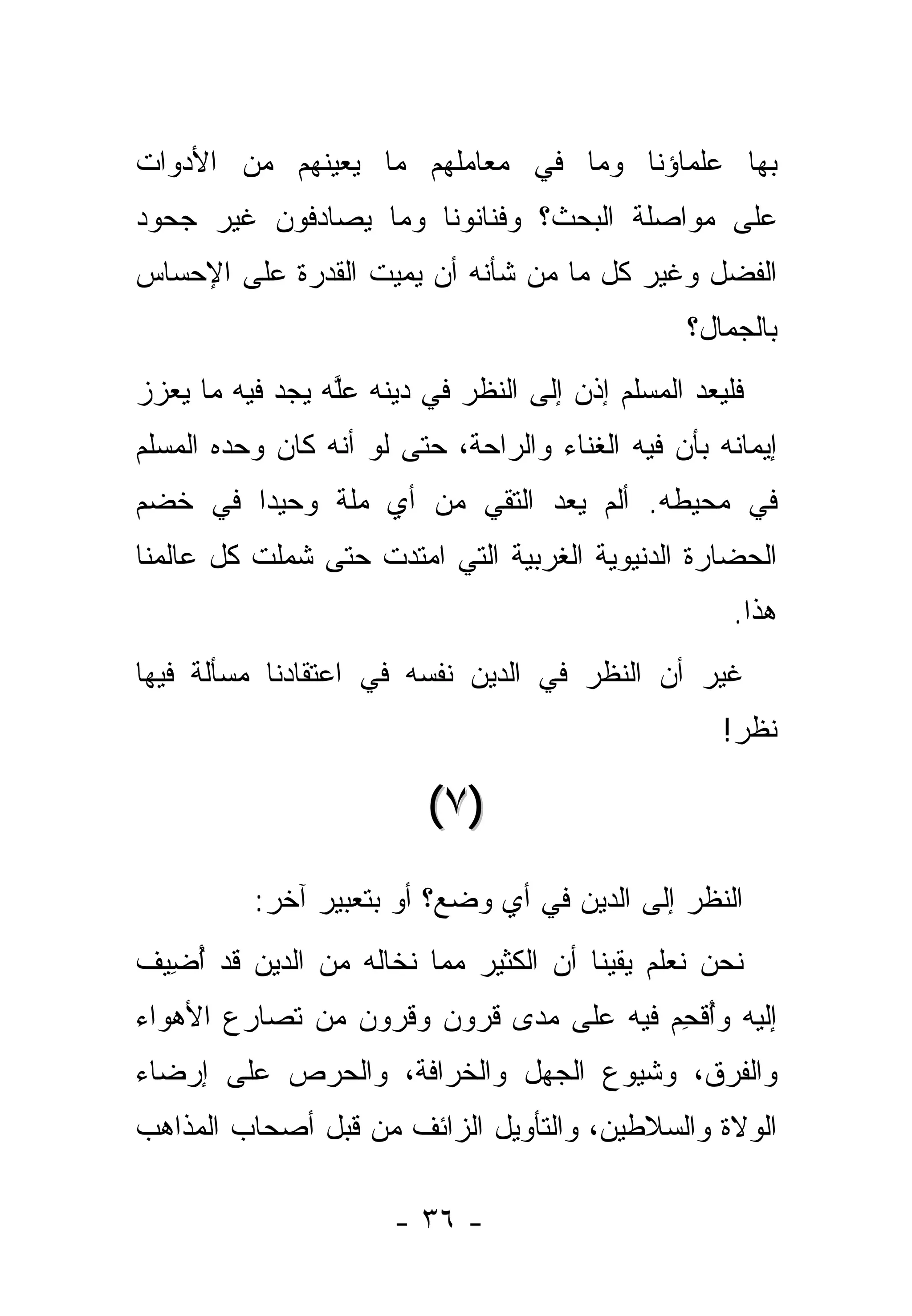 ‫ﺒﻬﺎ ﻋﻠﻤﺎﺅﻨﺎ ﻭﻤﺎ ﻓﻲ ﻤﻌﺎﻤﻠﻬﻡ ﻤﺎ ﻴﻌﻴﻨﻬﻡ ﻤﻥ ﺍﻷﺩﻭﺍﺕ‬
‫ﻋﻠﻰ ﻤﻭﺍﺼﻠﺔ ﺍﻟﺒﺤﺙ؟ ﻭﻓﻨﺎﻨﻭﻨﺎ ﻭﻤﺎ ﻴﺼﺎﺩﻓﻭﻥ ﻏﻴﺭ ﺠﺤﻭﺩ‬
‫ﺍﻟﻔﻀل ﻭﻏﻴﺭ ﻜل ﻤﺎ ﻤﻥ ﺸﺄﻨﻪ ﺃﻥ ﻴﻤﻴﺕ ﺍﻟﻘﺩﺭﺓ ﻋﻠﻰ ﺍﻹﺤﺴﺎﺱ‬
                                                 ‫ﺒﺎﻟﺠﻤﺎل؟‬
‫ﻓﻠﻴﻌﺩ ﺍﻟﻤﺴﻠﻡ ﺇﺫﻥ ﺇﻟﻰ ﺍﻟﻨﻅﺭ ﻓﻲ ﺩﻴﻨﻪ ﻋﻠﻪ ﻴﺠﺩ ﻓﻴﻪ ﻤﺎ ﻴﻌﺯﺯ‬
‫‪‬‬               ‫ﱠ‬                               ‫‪‬‬
‫ﺇﻴﻤﺎﻨﻪ ﺒﺄﻥ ﻓﻴﻪ ﺍﻟﻐﻨﺎﺀ ﻭﺍﻟﺭﺍﺤﺔ، ﺤﺘﻰ ﻟﻭ ﺃﻨﻪ ﻜﺎﻥ ﻭﺤﺩﻩ ﺍﻟﻤﺴﻠﻡ‬
‫ﻓﻲ ﻤﺤﻴﻁﻪ. ﺃﻟﻡ ﻴﻌﺩ ﺍﻟﺘﻘﻲ ﻤﻥ ﺃﻱ ﻤﻠﺔ ﻭﺤﻴ ‪‬ﺍ ﻓﻲ ﺨﻀﻡ‬
        ‫ﺩ‬               ‫‪‬‬
‫ﺍﻟﺤﻀﺎﺭﺓ ﺍﻟﺩﻨﻴﻭﻴﺔ ﺍﻟﻐﺭﺒﻴﺔ ﺍﻟﺘﻲ ﺍﻤﺘﺩﺕ ﺤﺘﻰ ﺸﻤﻠﺕ ﻜل ﻋﺎﻟﻤﻨﺎ‬
                                                     ‫ﻫﺫﺍ.‬
‫ﻏﻴﺭ ﺃﻥ ﺍﻟﻨﻅﺭ ﻓﻲ ﺍﻟﺩﻴﻥ ﻨﻔﺴﻪ ﻓﻲ ﺍﻋﺘﻘﺎﺩﻨﺎ ﻤﺴﺄﻟﺔ ﻓﻴﻬﺎ‬
                                                    ‫ﻨﻅﺭ!‬

                         ‫)٧ (‬
          ‫ﺍﻟﻨﻅﺭ ﺇﻟﻰ ﺍﻟﺩﻴﻥ ﻓﻲ ﺃﻱ ﻭﻀﻊ؟ ﺃﻭ ﺒﺘﻌﺒﻴﺭ ﺁﺨﺭ:‬
‫ﻨﺤﻥ ﻨﻌﻠﻡ ﻴﻘﻴ ﹰﺎ ﺃﻥ ﺍﻟﻜﺜﻴﺭ ﻤﻤﺎ ﻨﺨﺎﻟﻪ ﻤﻥ ﺍﻟﺩﻴﻥ ﻗﺩ ﺃﻀﻴﻑ‬
  ‫ُ ِ‬                                 ‫ﻨ‬
‫ﺇﻟﻴﻪ ﻭﺃﻗﺤﻡ ﻓﻴﻪ ﻋﻠﻰ ﻤﺩﻯ ﻗﺭﻭﻥ ﻭﻗﺭﻭﻥ ﻤﻥ ﺘﺼﺎﺭﻉ ﺍﻷﻫﻭﺍﺀ‬
                                        ‫ُﹾ ِ‬
‫ﻭﺍﻟﻔﺭﻕ، ﻭﺸﻴﻭﻉ ﺍﻟﺠﻬل ﻭﺍﻟﺨﺭﺍﻓﺔ، ﻭﺍﻟﺤﺭﺹ ﻋﻠﻰ ﺇﺭﻀﺎﺀ‬
‫ﺍﻟﻭﻻﺓ ﻭﺍﻟﺴﻼﻁﻴﻥ، ﻭﺍﻟﺘﺄﻭﻴل ﺍﻟﺯﺍﺌﻑ ﻤﻥ ﻗﺒل ﺃﺼﺤﺎﺏ ﺍﻟﻤﺫﺍﻫﺏ‬

                      ‫- ٦٣ -‬
 
