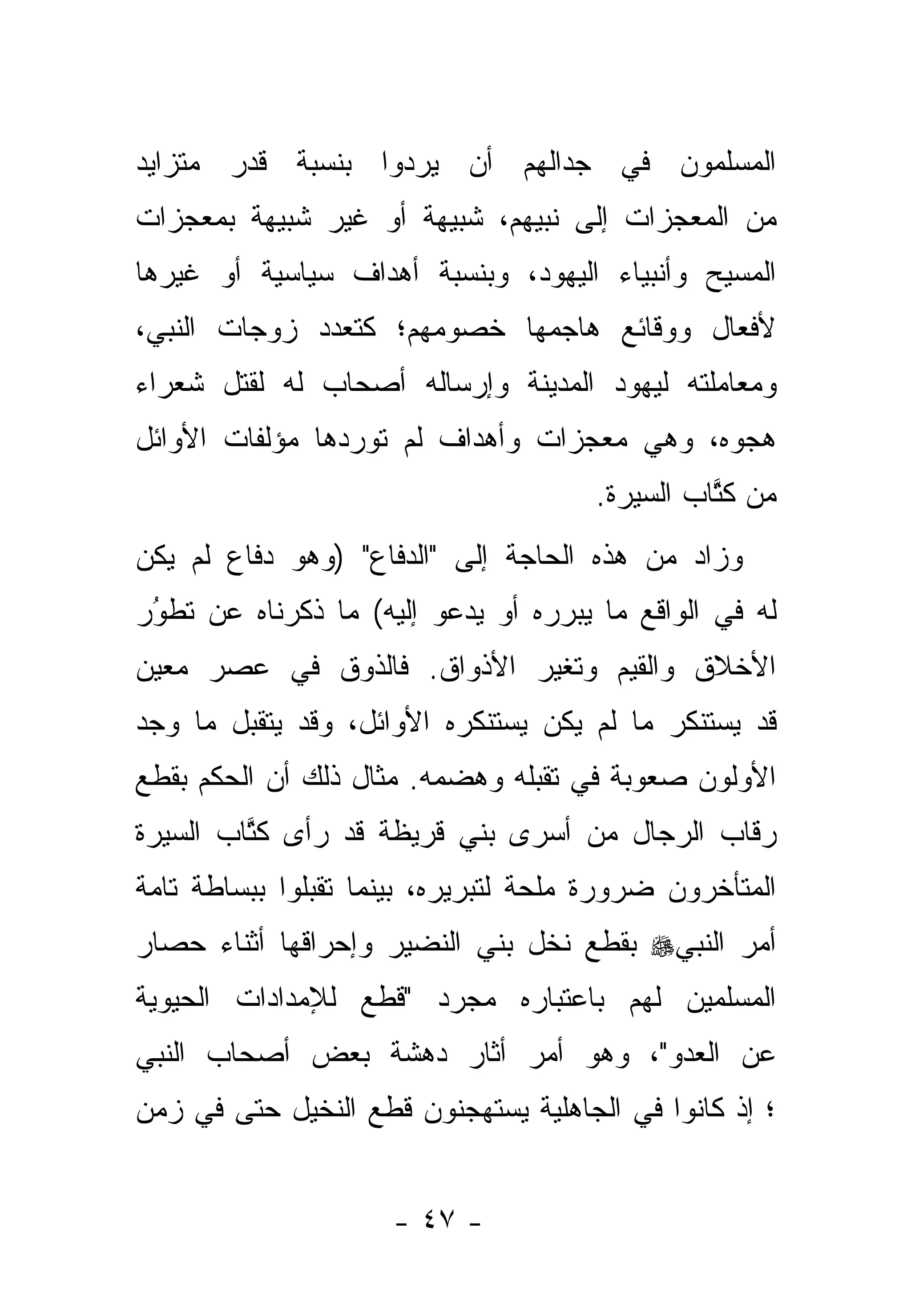 ‫ﺍﻟﻤﺴﻠﻤﻭﻥ ﻓﻲ ﺠﺩﺍﻟﻬﻡ ﺃﻥ ﻴﺭﺩﻭﺍ ﺒﻨﺴﺒﺔ ﻗﺩﺭ ﻤﺘﺯﺍﻴﺩ‬
‫ﻤﻥ ﺍﻟﻤﻌﺠﺯﺍﺕ ﺇﻟﻰ ﻨﺒﻴﻬﻡ، ﺸﺒﻴﻬﺔ ﺃﻭ ﻏﻴﺭ ﺸﺒﻴﻬﺔ ﺒﻤﻌﺠﺯﺍﺕ‬
‫ﺍﻟﻤﺴﻴﺢ ﻭﺃﻨﺒﻴﺎﺀ ﺍﻟﻴﻬﻭﺩ، ﻭﺒﻨﺴﺒﺔ ﺃﻫﺩﺍﻑ ﺴﻴﺎﺴﻴﺔ ﺃﻭ ﻏﻴﺭﻫﺎ‬
‫ﻷﻓﻌﺎل ﻭﻭﻗﺎﺌﻊ ﻫﺎﺠﻤﻬﺎ ﺨﺼﻭﻤﻬﻡ؛ ﻜﺘﻌﺩﺩ ﺯﻭﺠﺎﺕ ﺍﻟﻨﺒﻲ،‬
‫ﻭﻤﻌﺎﻤﻠﺘﻪ ﻟﻴﻬﻭﺩ ﺍﻟﻤﺩﻴﻨﺔ ﻭﺇﺭﺴﺎﻟﻪ ﺃﺼﺤﺎﺏ ﻟﻪ ﻟﻘﺘل ﺸﻌﺭﺍﺀ‬
‫ﻫﺠﻭﻩ، ﻭﻫﻲ ﻤﻌﺠﺯﺍﺕ ﻭﺃﻫﺩﺍﻑ ﻟﻡ ﺘﻭﺭﺩﻫﺎ ﻤﺅﻟﻔﺎﺕ ﺍﻷﻭﺍﺌل‬
                                      ‫ﻤﻥ ﻜﺘﺎﺏ ﺍﻟﺴﻴﺭﺓ.‬
                                                ‫ﹸﱠ‬
‫ﻭﺯﺍﺩ ﻤﻥ ﻫﺫﻩ ﺍﻟﺤﺎﺠﺔ ﺇﻟﻰ "ﺍﻟﺩﻓﺎﻉ" )ﻭﻫﻭ ﺩﻓﺎﻉ ﻟﻡ ﻴﻜﻥ‬
‫ﻟﻪ ﻓﻲ ﺍﻟﻭﺍﻗﻊ ﻤﺎ ﻴﺒﺭﺭﻩ ﺃﻭ ﻴﺩﻋﻭ ﺇﻟﻴﻪ( ﻤﺎ ﺫﻜﺭﻨﺎﻩ ﻋﻥ ﺘﻁﻭﺭ‬
 ‫ُ‬
 ‫‪‬‬
‫ﺍﻷﺨﻼﻕ ﻭﺍﻟﻘﻴﻡ ﻭﺘﻐﻴﺭ ﺍﻷﺫﻭﺍﻕ. ﻓﺎﻟﺫﻭﻕ ﻓﻲ ﻋﺼﺭ ﻤﻌﻴﻥ‬
‫ﻗﺩ ﻴﺴﺘﻨﻜﺭ ﻤﺎ ﻟﻡ ﻴﻜﻥ ﻴﺴﺘﻨﻜﺭﻩ ﺍﻷﻭﺍﺌل، ﻭﻗﺩ ﻴﺘﻘﺒل ﻤﺎ ﻭﺠﺩ‬
‫ﺍﻷﻭﻟﻭﻥ ﺼﻌﻭﺒﺔ ﻓﻲ ﺘﻘﺒﻠﻪ ﻭﻫﻀﻤﻪ. ﻤﺜﺎل ﺫﻟﻙ ﺃﻥ ﺍﻟﺤﻜﻡ ﺒﻘﻁﻊ‬
‫ﺭﻗﺎﺏ ﺍﻟﺭﺠﺎل ﻤﻥ ﺃﺴﺭﻯ ﺒﻨﻲ ﻗﺭﻴﻅﺔ ﻗﺩ ﺭﺃﻯ ﻜﺘﺎﺏ ﺍﻟﺴﻴﺭﺓ‬
         ‫ﹸﱠ‬
‫ﺍﻟﻤﺘﺄﺨﺭﻭﻥ ﻀﺭﻭﺭﺓ ﻤﻠﺤﺔ ﻟﺘﺒﺭﻴﺭﻩ، ﺒﻴﻨﻤﺎ ﺘﻘﺒﻠﻭﺍ ﺒﺒﺴﺎﻁﺔ ﺘﺎﻤﺔ‬
‫ﺃﻤﺭ ﺍﻟﻨﺒﻲ‪ ‬ﺒﻘﻁﻊ ﻨﺨل ﺒﻨﻲ ﺍﻟﻨﻀﻴﺭ ﻭﺇﺤﺭﺍﻗﻬﺎ ﺃﺜﻨﺎﺀ ﺤﺼﺎﺭ‬
‫ﺍﻟﻤﺴﻠﻤﻴﻥ ﻟﻬﻡ ﺒﺎﻋﺘﺒﺎﺭﻩ ﻤﺠﺭﺩ "ﻗﻁﻊ ﻟﻺﻤﺩﺍﺩﺍﺕ ﺍﻟﺤﻴﻭﻴﺔ‬
‫ﻋﻥ ﺍﻟﻌﺩﻭ"، ﻭﻫﻭ ﺃﻤﺭ ﺃﺜﺎﺭ ﺩﻫﺸﺔ ﺒﻌﺽ ﺃﺼﺤﺎﺏ ﺍﻟﻨﺒﻲ‬
‫؛ ﺇﺫ ﻜﺎﻨﻭﺍ ﻓﻲ ﺍﻟﺠﺎﻫﻠﻴﺔ ﻴﺴﺘﻬﺠﻨﻭﻥ ﻗﻁﻊ ﺍﻟﻨﺨﻴل ﺤﺘﻰ ﻓﻲ ﺯﻤﻥ‬


                     ‫- ٧٤ -‬
 