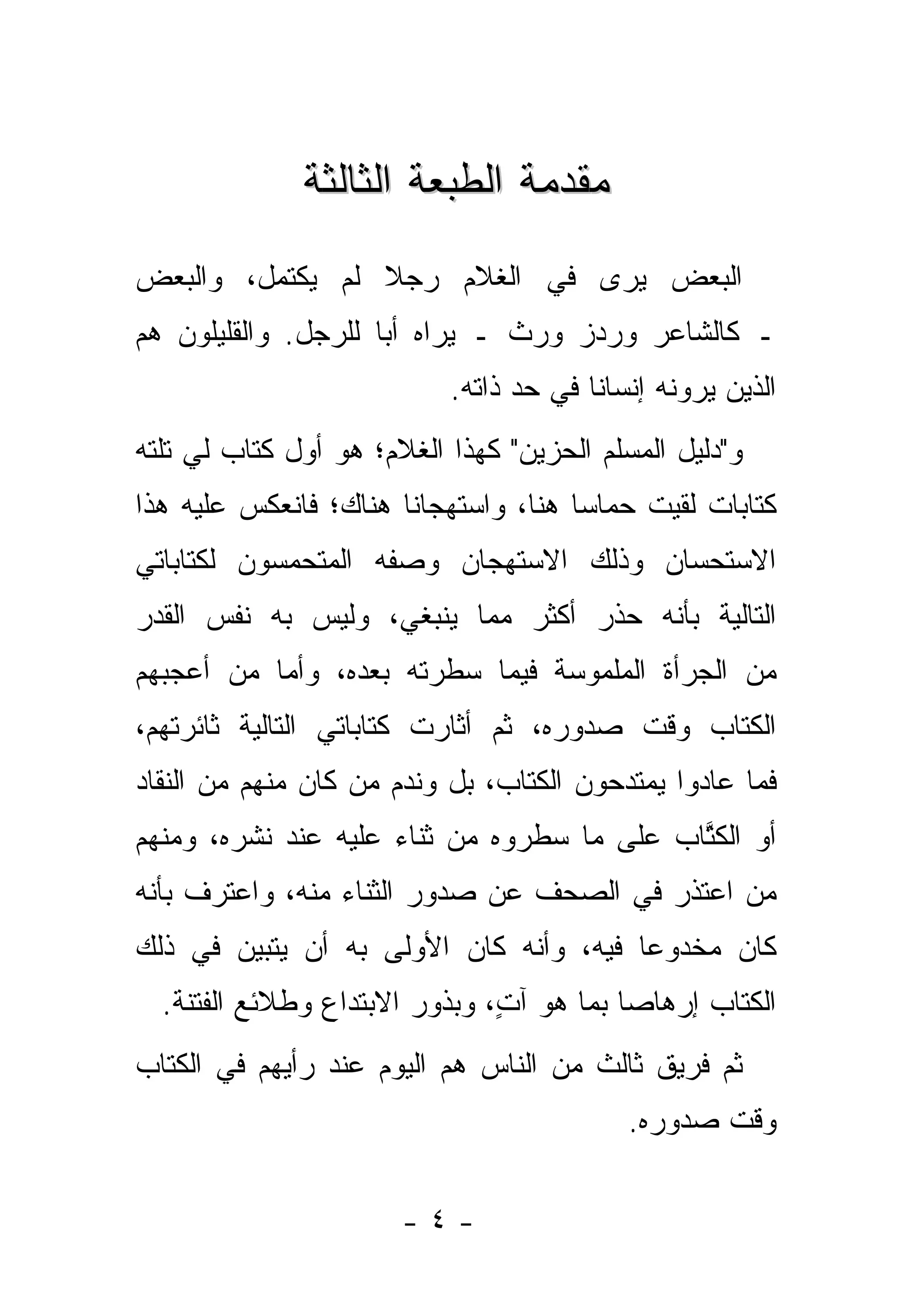 ‫ﻤﻘﺩﻤﺔ ﺍﻟﻁﺒﻌﺔ ﺍﻟﺜﺎﻟﺜﺔ‬
‫ﺍﻟﺒﻌﺽ ﻴﺭﻯ ﻓﻲ ﺍﻟﻐﻼﻡ ﺭﺠﻼ ﻟﻡ ﻴﻜﺘﻤل، ﻭﺍﻟﺒﻌﺽ‬
                 ‫ﹰ‬
‫ـ ﻜﺎﻟﺸﺎﻋﺭ ﻭﺭﺩﺯ ﻭﺭﺙ ـ ﻴﺭﺍﻩ ﺃ ‪‬ﺎ ﻟﻠﺭﺠل. ﻭﺍﻟﻘﻠﻴﻠﻭﻥ ﻫﻡ‬
                     ‫ﺒ‬
                           ‫ﺍﻟﺫﻴﻥ ﻴﺭﻭﻨﻪ ﺇﻨﺴﺎ ﹰﺎ ﻓﻲ ﺤﺩ ﺫﺍﺘﻪ.‬
                                        ‫ﻨ‬
‫ﻭ"ﺩﻟﻴل ﺍﻟﻤﺴﻠﻡ ﺍﻟﺤﺯﻴﻥ" ﻜﻬﺫﺍ ﺍﻟﻐﻼﻡ؛ ﻫﻭ ﺃﻭل ﻜﺘﺎﺏ ﻟﻲ ﺘﻠﺘﻪ‬
‫ﻜﺘﺎﺒﺎﺕ ﻟﻘﻴﺕ ﺤﻤﺎ ‪‬ﺎ ﻫﻨﺎ، ﻭﺍﺴﺘﻬﺠﺎ ﹰﺎ ﻫﻨﺎﻙ؛ ﻓﺎﻨﻌﻜﺱ ﻋﻠﻴﻪ ﻫﺫﺍ‬
                       ‫ﻨ‬               ‫ﺴ‬
‫ﺍﻻﺴﺘﺤﺴﺎﻥ ﻭﺫﻟﻙ ﺍﻻﺴﺘﻬﺠﺎﻥ ﻭﺼﻔﻪ ﺍﻟﻤﺘﺤﻤﺴﻭﻥ ﻟﻜﺘﺎﺒﺎﺘﻲ‬
‫ﺍﻟﺘﺎﻟﻴﺔ ﺒﺄﻨﻪ ﺤﺫﺭ ﺃﻜﺜﺭ ﻤﻤﺎ ﻴﻨﺒﻐﻲ، ﻭﻟﻴﺱ ﺒﻪ ﻨﻔﺱ ﺍﻟﻘﺩﺭ‬
‫ﻤﻥ ﺍﻟﺠﺭﺃﺓ ﺍﻟﻤﻠﻤﻭﺴﺔ ﻓﻴﻤﺎ ﺴﻁﺭﺘﻪ ﺒﻌﺩﻩ، ﻭﺃﻤﺎ ﻤﻥ ﺃﻋﺠﺒﻬﻡ‬
       ‫‪ ‬‬
‫ﺍﻟﻜﺘﺎﺏ ﻭﻗﺕ ﺼﺩﻭﺭﻩ، ﺜﻡ ﺃﺜﺎﺭﺕ ﻜﺘﺎﺒﺎﺘﻲ ﺍﻟﺘﺎﻟﻴﺔ ﺜﺎﺌﺭﺘﻬﻡ،‬
‫ﻓﻤﺎ ﻋﺎﺩﻭﺍ ﻴﻤﺘﺩﺤﻭﻥ ﺍﻟﻜﺘﺎﺏ، ﺒل ﻭﻨﺩﻡ ﻤﻥ ﻜﺎﻥ ﻤﻨﻬﻡ ﻤﻥ ﺍﻟﻨﻘﺎﺩ‬
                   ‫‪‬‬
‫ﺃﻭ ﺍﻟﻜﺘﺎﺏ ﻋﻠﻰ ﻤﺎ ﺴﻁﺭﻭﻩ ﻤﻥ ﺜﻨﺎﺀ ﻋﻠﻴﻪ ﻋﻨﺩ ﻨﺸﺭﻩ، ﻭﻤﻨﻬﻡ‬
                                            ‫ﹸﱠ‬
‫ﻤﻥ ﺍﻋﺘﺫﺭ ﻓﻲ ﺍﻟﺼﺤﻑ ﻋﻥ ﺼﺩﻭﺭ ﺍﻟﺜﻨﺎﺀ ﻤﻨﻪ، ﻭﺍﻋﺘﺭﻑ ﺒﺄﻨﻪ‬
                                               ‫‪‬‬
‫ﻜﺎﻥ ﻤﺨﺩﻭ ‪‬ﺎ ﻓﻴﻪ، ﻭﺃﻨﻪ ﻜﺎﻥ ﺍﻷﻭﻟﻰ ﺒﻪ ﺃﻥ ﻴﺘﺒﻴﻥ ﻓﻲ ﺫﻟﻙ‬
                                        ‫ﻋ‬
  ‫ﺍﻟﻜﺘﺎﺏ ﺇﺭﻫﺎ ‪‬ﺎ ﺒﻤﺎ ﻫﻭ ﺁﺕ، ﻭﺒﺫﻭﺭ ﺍﻻﺒﺘﺩﺍﻉ ﻭﻁﻼﺌﻊ ﺍﻟﻔﺘﻨﺔ.‬
                               ‫ٍ‬          ‫ﺼ‬
‫ﺜﻡ ﻓﺭﻴﻕ ﺜﺎﻟﺙ ﻤﻥ ﺍﻟﻨﺎﺱ ﻫﻡ ﺍﻟﻴﻭﻡ ﻋﻨﺩ ﺭﺃﻴﻬﻡ ﻓﻲ ﺍﻟﻜﺘﺎﺏ‬
                                           ‫ﻭﻗﺕ ﺼﺩﻭﺭﻩ.‬


                       ‫-٤-‬
 