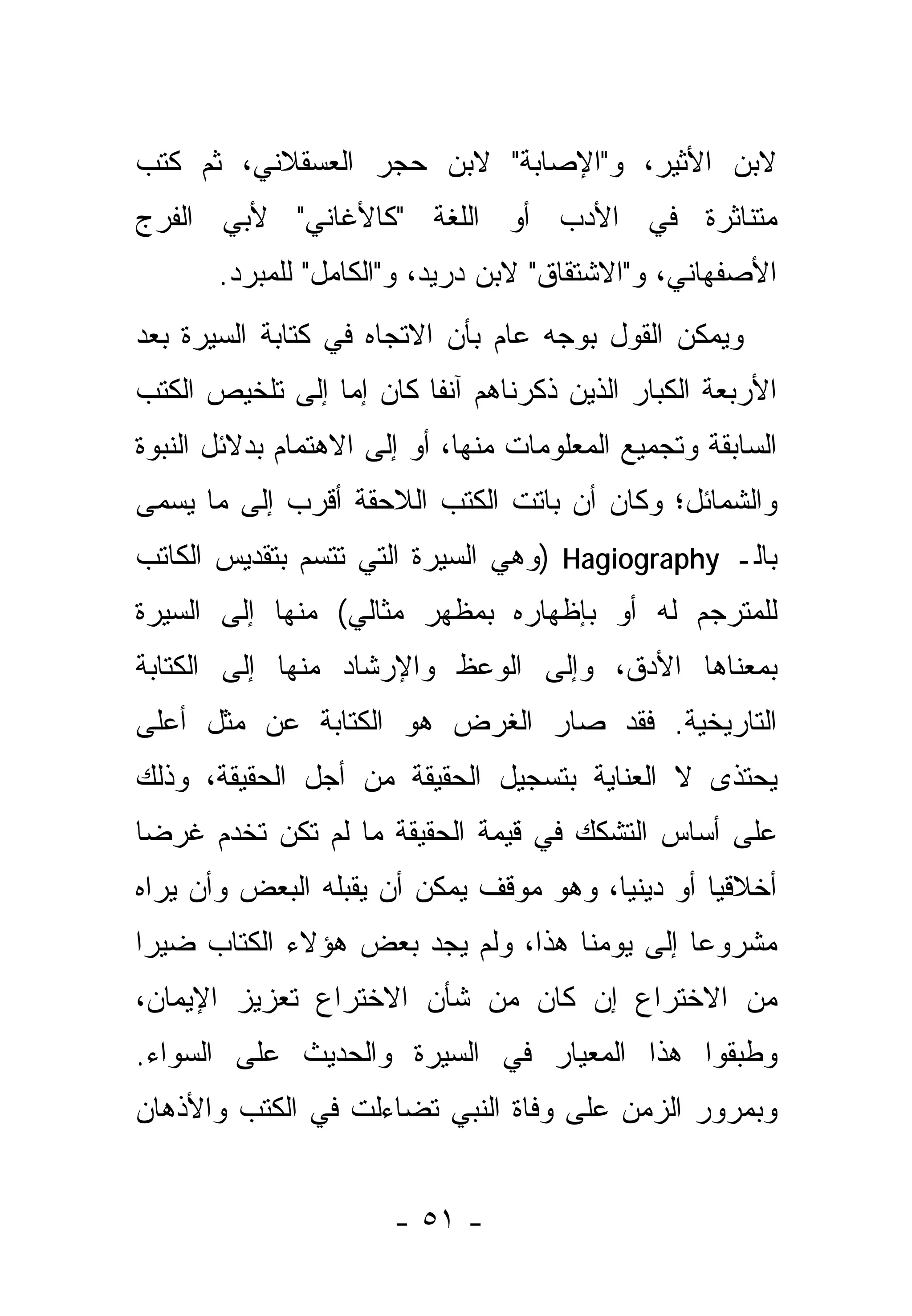 ‫ﻻﺒﻥ ﺍﻷﺜﻴﺭ، ﻭ"ﺍﻹﺼﺎﺒﺔ" ﻻﺒﻥ ﺤﺠﺭ ﺍﻟﻌﺴﻘﻼﻨﻲ، ﺜﻡ ﻜﺘﺏ‬
‫ﻤﺘﻨﺎﺜﺭﺓ ﻓﻲ ﺍﻷﺩﺏ ﺃﻭ ﺍﻟﻠﻐﺔ "ﻜﺎﻷﻏﺎﻨﻲ" ﻷﺒﻲ ﺍﻟﻔﺭﺝ‬
       ‫ﺍﻷﺼﻔﻬﺎﻨﻲ، ﻭ"ﺍﻻﺸﺘﻘﺎﻕ" ﻻﺒﻥ ﺩﺭﻴﺩ، ﻭ"ﺍﻟﻜﺎﻤل" ﻟﻠﻤﺒﺭﺩ.‬
‫ﻭﻴﻤﻜﻥ ﺍﻟﻘﻭل ﺒﻭﺠﻪ ﻋﺎﻡ ﺒﺄﻥ ﺍﻻﺘﺠﺎﻩ ﻓﻲ ﻜﺘﺎﺒﺔ ﺍﻟﺴﻴﺭﺓ ﺒﻌﺩ‬
‫ﺍﻷﺭﺒﻌﺔ ﺍﻟﻜﺒﺎﺭ ﺍﻟﺫﻴﻥ ﺫﻜﺭﻨﺎﻫﻡ ﺁﻨ ﹰﺎ ﻜﺎﻥ ﺇﻤﺎ ﺇﻟﻰ ﺘﻠﺨﻴﺹ ﺍﻟﻜﺘﺏ‬
                 ‫‪‬‬       ‫ﻔ‬
‫ﺍﻟﺴﺎﺒﻘﺔ ﻭﺘﺠﻤﻴﻊ ﺍﻟﻤﻌﻠﻭﻤﺎﺕ ﻤﻨﻬﺎ، ﺃﻭ ﺇﻟﻰ ﺍﻻﻫﺘﻤﺎﻡ ﺒﺩﻻﺌل ﺍﻟﻨﺒﻭﺓ‬
‫ﻭﺍﻟﺸﻤﺎﺌل؛ ﻭﻜﺎﻥ ﺃﻥ ﺒﺎﺘﺕ ﺍﻟﻜﺘﺏ ﺍﻟﻼﺤﻘﺔ ﺃﻗﺭﺏ ﺇﻟﻰ ﻤﺎ ﻴﺴﻤﻰ‬
‫ﺒﺎﻟـ ‪) Hagiography‬ﻭﻫﻲ ﺍﻟﺴﻴﺭﺓ ﺍﻟﺘﻲ ﺘﺘﺴﻡ ﺒﺘﻘﺩﻴﺱ ﺍﻟﻜﺎﺘﺏ‬
‫ﻟﻠﻤﺘﺭﺠﻡ ﻟﻪ ﺃﻭ ﺒﺈﻅﻬﺎﺭﻩ ﺒﻤﻅﻬﺭ ﻤﺜﺎﻟﻲ( ﻤﻨﻬﺎ ﺇﻟﻰ ﺍﻟﺴﻴﺭﺓ‬
‫ﺒﻤﻌﻨﺎﻫﺎ ﺍﻷﺩﻕ، ﻭﺇﻟﻰ ﺍﻟﻭﻋﻅ ﻭﺍﻹﺭﺸﺎﺩ ﻤﻨﻬﺎ ﺇﻟﻰ ﺍﻟﻜﺘﺎﺒﺔ‬
‫ﺍﻟﺘﺎﺭﻴﺨﻴﺔ. ﻓﻘﺩ ﺼﺎﺭ ﺍﻟﻐﺭﺽ ﻫﻭ ﺍﻟﻜﺘﺎﺒﺔ ﻋﻥ ﻤﺜل ﺃﻋﻠﻰ‬
‫ﻴﺤﺘﺫﻯ ﻻ ﺍﻟﻌﻨﺎﻴﺔ ﺒﺘﺴﺠﻴل ﺍﻟﺤﻘﻴﻘﺔ ﻤﻥ ﺃﺠل ﺍﻟﺤﻘﻴﻘﺔ، ﻭﺫﻟﻙ‬
                                               ‫‪ ‬ﹶ ﹶ‬
‫ﻋﻠﻰ ﺃﺴﺎﺱ ﺍﻟﺘﺸﻜﻙ ﻓﻲ ﻗﻴﻤﺔ ﺍﻟﺤﻘﻴﻘﺔ ﻤﺎ ﻟﻡ ﺘﻜﻥ ﺘﺨﺩﻡ ﻏﺭ ‪‬ﺎ‬
 ‫ﻀ‬
‫ﺃﺨﻼﻗ ‪‬ﺎ ﺃﻭ ﺩﻴﻨ ‪‬ﺎ، ﻭﻫﻭ ﻤﻭﻗﻑ ﻴﻤﻜﻥ ﺃﻥ ﻴﻘﺒﻠﻪ ﺍﻟﺒﻌﺽ ﻭﺃﻥ ﻴﺭﺍﻩ‬
                                        ‫ﻴ‬         ‫ﻴ‬
‫ﻤﺸﺭﻭ ‪‬ﺎ ﺇﻟﻰ ﻴﻭﻤﻨﺎ ﻫﺫﺍ، ﻭﻟﻡ ﻴﺠﺩ ﺒﻌﺽ ﻫﺅﻻﺀ ﺍﻟﻜﺘﺎﺏ ﻀﻴ ‪‬ﺍ‬
 ‫ﺭ‬                                            ‫ﻋ‬
‫ﻤﻥ ﺍﻻﺨﺘﺭﺍﻉ ﺇﻥ ﻜﺎﻥ ﻤﻥ ﺸﺄﻥ ﺍﻻﺨﺘﺭﺍﻉ ﺘﻌﺯﻴﺯ ﺍﻹﻴﻤﺎﻥ،‬
‫ﻭﻁﺒﻘﻭﺍ ﻫﺫﺍ ﺍﻟﻤﻌﻴﺎﺭ ﻓﻲ ﺍﻟﺴﻴﺭﺓ ﻭﺍﻟﺤﺩﻴﺙ ﻋﻠﻰ ﺍﻟﺴﻭﺍﺀ.‬
                                             ‫‪‬‬
‫ﻭﺒﻤﺭﻭﺭ ﺍﻟﺯﻤﻥ ﻋﻠﻰ ﻭﻓﺎﺓ ﺍﻟﻨﺒﻲ ﺘﻀﺎﺀﻟﺕ ﻓﻲ ﺍﻟﻜﺘﺏ ﻭﺍﻷﺫﻫﺎﻥ‬


                       ‫- ١٥ -‬
 