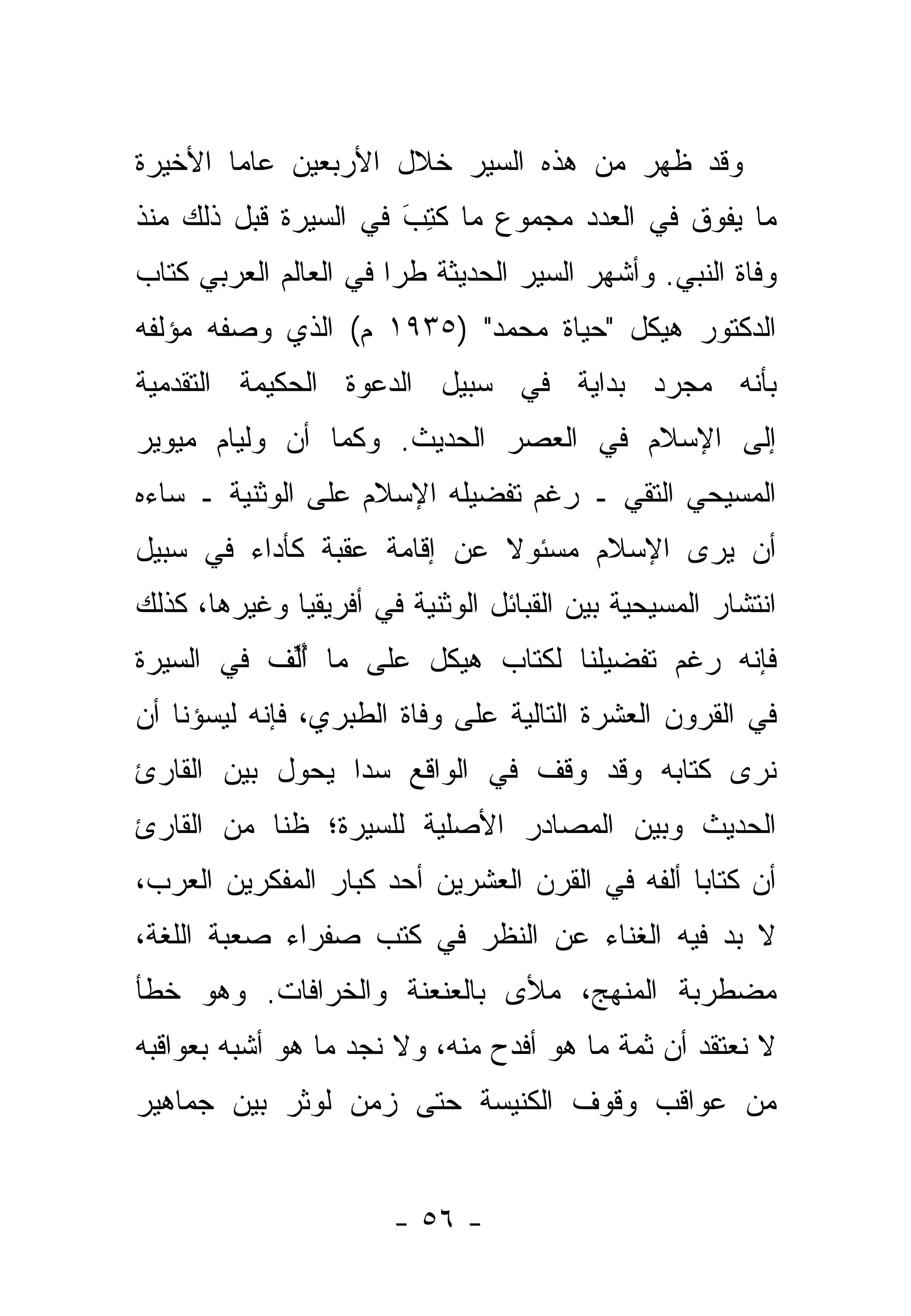 ‫ﻭﻗﺩ ﻅﻬﺭ ﻤﻥ ﻫﺫﻩ ﺍﻟﺴﻴﺭ ﺨﻼل ﺍﻷﺭﺒﻌﻴﻥ ﻋﺎ ‪‬ﺎ ﺍﻷﺨﻴﺭﺓ‬
        ‫ﻤ‬
‫ﻤﺎ ﻴﻔﻭﻕ ﻓﻲ ﺍﻟﻌﺩﺩ ﻤﺠﻤﻭﻉ ﻤﺎ ﻜﺘﺏ ﻓﻲ ﺍﻟﺴﻴﺭﺓ ﻗﺒل ﺫﻟﻙ ﻤﻨﺫ‬
                      ‫ﹸِ َ‬
‫ﻭﻓﺎﺓ ﺍﻟﻨﺒﻲ. ﻭﺃﺸﻬﺭ ﺍﻟﺴﻴﺭ ﺍﻟﺤﺩﻴﺜﺔ ﻁ ‪‬ﺍ ﻓﻲ ﺍﻟﻌﺎﻟﻡ ﺍﻟﻌﺭﺒﻲ ﻜﺘﺎﺏ‬
                       ‫ﺭ‬
‫ﺍﻟﺩﻜﺘﻭﺭ ﻫﻴﻜل "ﺤﻴﺎﺓ ﻤﺤﻤﺩ" )٥٣٩١ ﻡ( ﺍﻟﺫﻱ ﻭﺼﻔﻪ ﻤﺅﻟﻔﻪ‬
‫ﺒﺄﻨﻪ ﻤﺠﺭﺩ ﺒﺩﺍﻴﺔ ﻓﻲ ﺴﺒﻴل ﺍﻟﺩﻋﻭﺓ ﺍﻟﺤﻜﻴﻤﺔ ﺍﻟﺘﻘﺩﻤﻴﺔ‬
‫ﺇﻟﻰ ﺍﻹﺴﻼﻡ ﻓﻲ ﺍﻟﻌﺼﺭ ﺍﻟﺤﺩﻴﺙ. ﻭﻜﻤﺎ ﺃﻥ ﻭﻟﻴﺎﻡ ﻤﻴﻭﻴﺭ‬
‫ﺍﻟﻤﺴﻴﺤﻲ ﺍﻟﺘﻘﻲ ـ ﺭﻏﻡ ﺘﻔﻀﻴﻠﻪ ﺍﻹﺴﻼﻡ ﻋﻠﻰ ﺍﻟﻭﺜﻨﻴﺔ ـ ﺴﺎﺀﻩ‬
‫ﺃﻥ ﻴﺭﻯ ﺍﻹﺴﻼﻡ ﻤﺴﺌﻭﻻ ﻋﻥ ﺇﻗﺎﻤﺔ ﻋﻘﺒﺔ ﻜﺄﺩﺍﺀ ﻓﻲ ﺴﺒﻴل‬
                            ‫ﹰ‬
‫ﺍﻨﺘﺸﺎﺭ ﺍﻟﻤﺴﻴﺤﻴﺔ ﺒﻴﻥ ﺍﻟﻘﺒﺎﺌل ﺍﻟﻭﺜﻨﻴﺔ ﻓﻲ ﺃﻓﺭﻴﻘﻴﺎ ﻭﻏﻴﺭﻫﺎ، ﻜﺫﻟﻙ‬
‫ﻓﺈﻨﻪ ﺭﻏﻡ ﺘﻔﻀﻴﻠﻨﺎ ﻟﻜﺘﺎﺏ ﻫﻴﻜل ﻋﻠﻰ ﻤﺎ ﺃﻟﻑ ﻓﻲ ﺍﻟﺴﻴﺭﺓ‬
           ‫ُﱢ‬
‫ﻓﻲ ﺍﻟﻘﺭﻭﻥ ﺍﻟﻌﺸﺭﺓ ﺍﻟﺘﺎﻟﻴﺔ ﻋﻠﻰ ﻭﻓﺎﺓ ﺍﻟﻁﺒﺭﻱ، ﻓﺈﻨﻪ ﻟﻴﺴﺅﻨﺎ ﺃﻥ‬
‫ﻨﺭﻯ ﻜﺘﺎﺒﻪ ﻭﻗﺩ ﻭﻗﻑ ﻓﻲ ﺍﻟﻭﺍﻗﻊ ﺴ ‪‬ﺍ ﻴﺤﻭل ﺒﻴﻥ ﺍﻟﻘﺎﺭﺉ‬
                 ‫ﺩ‬
‫ﺍﻟﺤﺩﻴﺙ ﻭﺒﻴﻥ ﺍﻟﻤﺼﺎﺩﺭ ﺍﻷﺼﻠﻴﺔ ﻟﻠﺴﻴﺭﺓ؛ ﻅ ﹰﺎ ﻤﻥ ﺍﻟﻘﺎﺭﺉ‬
           ‫ﻨ‬
‫ﺃﻥ ﻜﺘﺎ ‪‬ﺎ ﺃﻟﻔﻪ ﻓﻲ ﺍﻟﻘﺭﻥ ﺍﻟﻌﺸﺭﻴﻥ ﺃﺤﺩ ﻜﺒﺎﺭ ﺍﻟﻤﻔﻜﺭﻴﻥ ﺍﻟﻌﺭﺏ،‬
                                                ‫ﺒ‬
‫ﻻ ﺒﺩ ﻓﻴﻪ ﺍﻟﻐﻨﺎﺀ ﻋﻥ ﺍﻟﻨﻅﺭ ﻓﻲ ﻜﺘﺏ ﺼﻔﺭﺍﺀ ﺼﻌﺒﺔ ﺍﻟﻠﻐﺔ،‬
‫ﻤﻀﻁﺭﺒﺔ ﺍﻟﻤﻨﻬﺞ، ﻤﻸﻯ ﺒﺎﻟﻌﻨﻌﻨﺔ ﻭﺍﻟﺨﺭﺍﻓﺎﺕ. ﻭﻫﻭ ﺨﻁﺄ‬
‫ﻻ ﻨﻌﺘﻘﺩ ﺃﻥ ﺜﻤﺔ ﻤﺎ ﻫﻭ ﺃﻓﺩﺡ ﻤﻨﻪ، ﻭﻻ ﻨﺠﺩ ﻤﺎ ﻫﻭ ﺃﺸﺒﻪ ﺒﻌﻭﺍﻗﺒﻪ‬
‫ﻤﻥ ﻋﻭﺍﻗﺏ ﻭﻗﻭﻑ ﺍﻟﻜﻨﻴﺴﺔ ﺤﺘﻰ ﺯﻤﻥ ﻟﻭﺜﺭ ﺒﻴﻥ ﺠﻤﺎﻫﻴﺭ‬


                       ‫- ٦٥ -‬
 