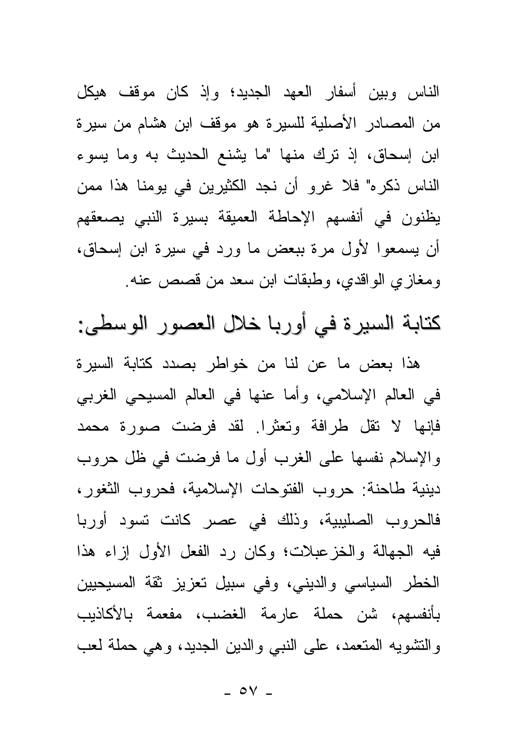 ‫ﺍﻟﻨﺎﺱ ﻭﺒﻴﻥ ﺃﺴﻔﺎﺭ ﺍﻟﻌﻬﺩ ﺍﻟﺠﺩﻴﺩ؛ ﻭﺇﺫ ﻜﺎﻥ ﻤﻭﻗﻑ ﻫﻴﻜل‬
‫ﻤﻥ ﺍﻟﻤﺼﺎﺩﺭ ﺍﻷﺼﻠﻴﺔ ﻟﻠﺴﻴﺭﺓ ﻫﻭ ﻤﻭﻗﻑ ﺍﺒﻥ ﻫﺸﺎﻡ ﻤﻥ ﺴﻴﺭﺓ‬
‫ﺍﺒﻥ ﺇﺴﺤﺎﻕ، ﺇﺫ ﺘﺭﻙ ﻤﻨﻬﺎ "ﻤﺎ ﻴﺸﻨﻊ ﺍﻟﺤﺩﻴﺙ ﺒﻪ ﻭﻤﺎ ﻴﺴﻭﺀ‬
‫ﺍﻟﻨﺎﺱ ﺫﻜﺭﻩ" ﻓﻼ ﻏﺭﻭ ﺃﻥ ﻨﺠﺩ ﺍﻟﻜﺜﻴﺭﻴﻥ ﻓﻲ ﻴﻭﻤﻨﺎ ﻫﺫﺍ ﻤﻤﻥ‬
‫‪‬‬
‫ﻴﻅﻨﻭﻥ ﻓﻲ ﺃﻨﻔﺴﻬﻡ ﺍﻹﺤﺎﻁﺔ ﺍﻟﻌﻤﻴﻘﺔ ﺒﺴﻴﺭﺓ ﺍﻟﻨﺒﻲ ﻴﺼﻌﻘﻬﻡ‬
‫ﺃﻥ ﻴﺴﻤﻌﻭﺍ ﻷﻭل ﻤﺭﺓ ﺒﺒﻌﺽ ﻤﺎ ﻭﺭﺩ ﻓﻲ ﺴﻴﺭﺓ ﺍﺒﻥ ﺇﺴﺤﺎﻕ،‬
       ‫ﻭﻤﻐﺎﺯﻱ ﺍﻟﻭﺍﻗﺩﻱ، ﻭﻁﺒﻘﺎﺕ ﺍﺒﻥ ﺴﻌﺩ ﻤﻥ ﻗﺼﺹ ﻋﻨﻪ.‬

‫ﻜﺘﺎﺒﺔ ﺍﻟﺴﻴﺭﺓ ﻓﻲ ﺃﻭﺭﺒﺎ ﺨﻼل ﺍﻟﻌﺼﻭﺭ ﺍﻟﻭﺴﻁﻰ:‬
‫ﻫﺫﺍ ﺒﻌﺽ ﻤﺎ ﻋﻥ ﻟﻨﺎ ﻤﻥ ﺨﻭﺍﻁﺭ ﺒﺼﺩﺩ ﻜﺘﺎﺒﺔ ﺍﻟﺴﻴﺭﺓ‬
                               ‫‪‬‬
‫ﻓﻲ ﺍﻟﻌﺎﻟﻡ ﺍﻹﺴﻼﻤﻲ، ﻭﺃﻤﺎ ﻋﻨﻬﺎ ﻓﻲ ﺍﻟﻌﺎﻟﻡ ﺍﻟﻤﺴﻴﺤﻲ ﺍﻟﻐﺭﺒﻲ‬
                               ‫‪‬‬
‫ﻓﺈﻨﻬﺎ ﻻ ﺘﻘل ﻁﺭﺍﻓﺔ ﻭﺘﻌﺜ ‪‬ﺍ. ﻟﻘﺩ ﻓﺭﻀﺕ ﺼﻭﺭﺓ ﻤﺤﻤﺩ‬
                     ‫ﺭ‬
‫ﻭﺍﻹﺴﻼﻡ ﻨﻔﺴﻬﺎ ﻋﻠﻰ ﺍﻟﻐﺭﺏ ﺃﻭل ﻤﺎ ﻓﺭﻀﺕ ﻓﻲ ﻅل ﺤﺭﻭﺏ‬
‫ﺩﻴﻨﻴﺔ ﻁﺎﺤﻨﺔ: ﺤﺭﻭﺏ ﺍﻟﻔﺘﻭﺤﺎﺕ ﺍﻹﺴﻼﻤﻴﺔ، ﻓﺤﺭﻭﺏ ﺍﻟﺜﻐﻭﺭ،‬
‫ﻓﺎﻟﺤﺭﻭﺏ ﺍﻟﺼﻠﻴﺒﻴﺔ، ﻭﺫﻟﻙ ﻓﻲ ﻋﺼﺭ ﻜﺎﻨﺕ ﺘﺴﻭﺩ ﺃﻭﺭﺒﺎ‬
‫ﻓﻴﻪ ﺍﻟﺠﻬﺎﻟﺔ ﻭﺍﻟﺨﺯﻋﺒﻼﺕ؛ ﻭﻜﺎﻥ ﺭﺩ ﺍﻟﻔﻌل ﺍﻷﻭل ﺇﺯﺍﺀ ﻫﺫﺍ‬
‫ﺍﻟﺨﻁﺭ ﺍﻟﺴﻴﺎﺴﻲ ﻭﺍﻟﺩﻴﻨﻲ، ﻭﻓﻲ ﺴﺒﻴل ﺘﻌﺯﻴﺯ ﺜﻘﺔ ﺍﻟﻤﺴﻴﺤﻴﻴﻥ‬
‫ﺒﺄﻨﻔﺴﻬﻡ، ﺸﻥ ﺤﻤﻠﺔ ﻋﺎﺭﻤﺔ ﺍﻟﻐﻀﺏ، ﻤﻔﻌﻤﺔ ﺒﺎﻷﻜﺎﺫﻴﺏ‬
‫ﻭﺍﻟﺘﺸﻭﻴﻪ ﺍﻟﻤﺘﻌﻤﺩ، ﻋﻠﻰ ﺍﻟﻨﺒﻲ ﻭﺍﻟﺩﻴﻥ ﺍﻟﺠﺩﻴﺩ، ﻭﻫﻲ ﺤﻤﻠﺔ ﻟﻌﺏ‬

                      ‫- ٧٥ -‬
 