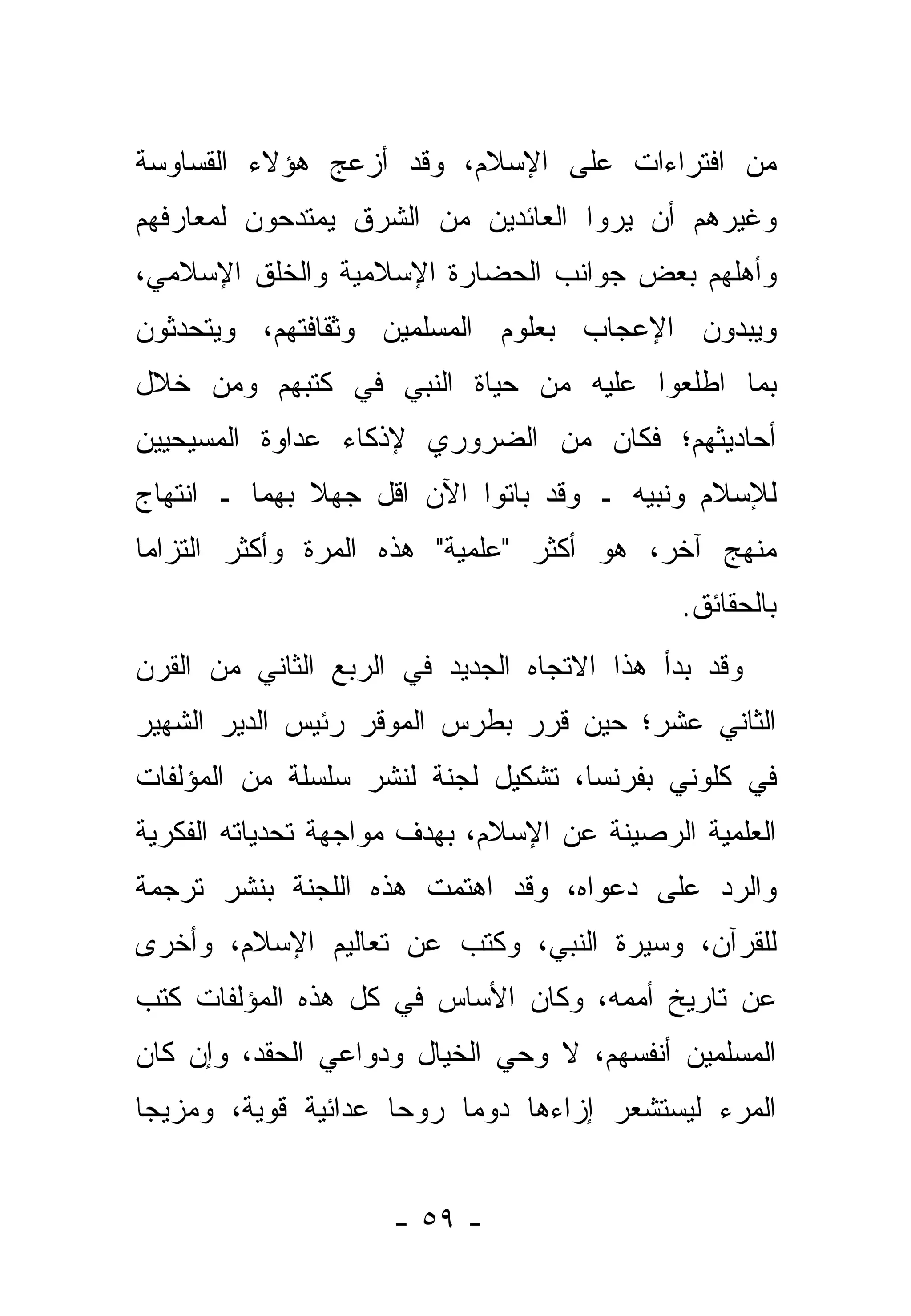 ‫ﻤﻥ ﺍﻓﺘﺭﺍﺀﺍﺕ ﻋﻠﻰ ﺍﻹﺴﻼﻡ، ﻭﻗﺩ ﺃﺯﻋﺞ ﻫﺅﻻﺀ ﺍﻟﻘﺴﺎﻭﺴﺔ‬
‫ﻭﻏﻴﺭﻫﻡ ﺃﻥ ﻴﺭﻭﺍ ﺍﻟﻌﺎﺌﺩﻴﻥ ﻤﻥ ﺍﻟﺸﺭﻕ ﻴﻤﺘﺩﺤﻭﻥ ﻟﻤﻌﺎﺭﻓﻬﻡ‬
‫ﻭﺃﻫﻠﻬﻡ ﺒﻌﺽ ﺠﻭﺍﻨﺏ ﺍﻟﺤﻀﺎﺭﺓ ﺍﻹﺴﻼﻤﻴﺔ ﻭﺍﻟﺨﻠﻕ ﺍﻹﺴﻼﻤﻲ،‬
‫ﻭﻴﺒﺩﻭﻥ ﺍﻹﻋﺠﺎﺏ ﺒﻌﻠﻭﻡ ﺍﻟﻤﺴﻠﻤﻴﻥ ﻭﺜﻘﺎﻓﺘﻬﻡ، ﻭﻴﺘﺤﺩﺜﻭﻥ‬
‫ﺒﻤﺎ ﺍﻁﻠﻌﻭﺍ ﻋﻠﻴﻪ ﻤﻥ ﺤﻴﺎﺓ ﺍﻟﻨﺒﻲ ﻓﻲ ﻜﺘﺒﻬﻡ ﻭﻤﻥ ﺨﻼل‬
‫ﺃﺤﺎﺩﻴﺜﻬﻡ؛ ﻓﻜﺎﻥ ﻤﻥ ﺍﻟﻀﺭﻭﺭﻱ ﻹﺫﻜﺎﺀ ﻋﺩﺍﻭﺓ ﺍﻟﻤﺴﻴﺤﻴﻴﻥ‬
‫ﻟﻺﺴﻼﻡ ﻭﻨﺒﻴﻪ ـ ﻭﻗﺩ ﺒﺎﺘﻭﺍ ﺍﻵﻥ ﺍﻗل ﺠﻬﻼ ﺒﻬﻤﺎ ـ ﺍﻨﺘﻬﺎﺝ‬
              ‫ﹰ‬
‫ﻤﻨﻬﺞ ﺁﺨﺭ، ﻫﻭ ﺃﻜﺜﺭ "ﻋﻠﻤﻴﺔ" ﻫﺫﻩ ﺍﻟﻤﺭﺓ ﻭﺃﻜﺜﺭ ﺍﻟﺘﺯﺍ ‪‬ﺎ‬
 ‫ﻤ‬
                                             ‫ﺒﺎﻟﺤﻘﺎﺌﻕ.‬
‫ﻭﻗﺩ ﺒﺩﺃ ﻫﺫﺍ ﺍﻻﺘﺠﺎﻩ ﺍﻟﺠﺩﻴﺩ ﻓﻲ ﺍﻟﺭﺒﻊ ﺍﻟﺜﺎﻨﻲ ﻤﻥ ﺍﻟﻘﺭﻥ‬
‫ﺍﻟﺜﺎﻨﻲ ﻋﺸﺭ؛ ﺤﻴﻥ ﻗﺭﺭ ﺒﻁﺭﺱ ﺍﻟﻤﻭﻗﺭ ﺭﺌﻴﺱ ﺍﻟﺩﻴﺭ ﺍﻟﺸﻬﻴﺭ‬
‫ﻓﻲ ﻜﻠﻭﻨﻲ ﺒﻔﺭﻨﺴﺎ، ﺘﺸﻜﻴل ﻟﺠﻨﺔ ﻟﻨﺸﺭ ﺴﻠﺴﻠﺔ ﻤﻥ ﺍﻟﻤﺅﻟﻔﺎﺕ‬
‫ﺍﻟﻌﻠﻤﻴﺔ ﺍﻟﺭﺼﻴﻨﺔ ﻋﻥ ﺍﻹﺴﻼﻡ، ﺒﻬﺩﻑ ﻤﻭﺍﺠﻬﺔ ﺘﺤﺩﻴﺎﺘﻪ ﺍﻟﻔﻜﺭﻴﺔ‬
‫ﻭﺍﻟﺭﺩ ﻋﻠﻰ ﺩﻋﻭﺍﻩ، ﻭﻗﺩ ﺍﻫﺘﻤﺕ ﻫﺫﻩ ﺍﻟﻠﺠﻨﺔ ﺒﻨﺸﺭ ﺘﺭﺠﻤﺔ‬
‫ﻟﻠﻘﺭﺁﻥ، ﻭﺴﻴﺭﺓ ﺍﻟﻨﺒﻲ، ﻭﻜﺘﺏ ﻋﻥ ﺘﻌﺎﻟﻴﻡ ﺍﻹﺴﻼﻡ، ﻭﺃﺨﺭﻯ‬
‫ﻋﻥ ﺘﺎﺭﻴﺦ ﺃﻤﻤﻪ، ﻭﻜﺎﻥ ﺍﻷﺴﺎﺱ ﻓﻲ ﻜل ﻫﺫﻩ ﺍﻟﻤﺅﻟﻔﺎﺕ ﻜﺘﺏ‬
‫ﺍﻟﻤﺴﻠﻤﻴﻥ ﺃﻨﻔﺴﻬﻡ، ﻻ ﻭﺤﻲ ﺍﻟﺨﻴﺎل ﻭﺩﻭﺍﻋﻲ ﺍﻟﺤﻘﺩ، ﻭﺇﻥ ﻜﺎﻥ‬
‫ﺍﻟﻤﺭﺀ ﻟﻴﺴﺘﺸﻌﺭ ﺇﺯﺍﺀﻫﺎ ﺩﻭ ‪‬ﺎ ﺭﻭ ‪‬ﺎ ﻋﺩﺍﺌﻴﺔ ﻗﻭﻴﺔ، ﻭﻤﺯﻴ ‪‬ﺎ‬
 ‫ﺠ‬                    ‫ﺤ‬     ‫ﻤ‬


                     ‫- ٩٥ -‬
 