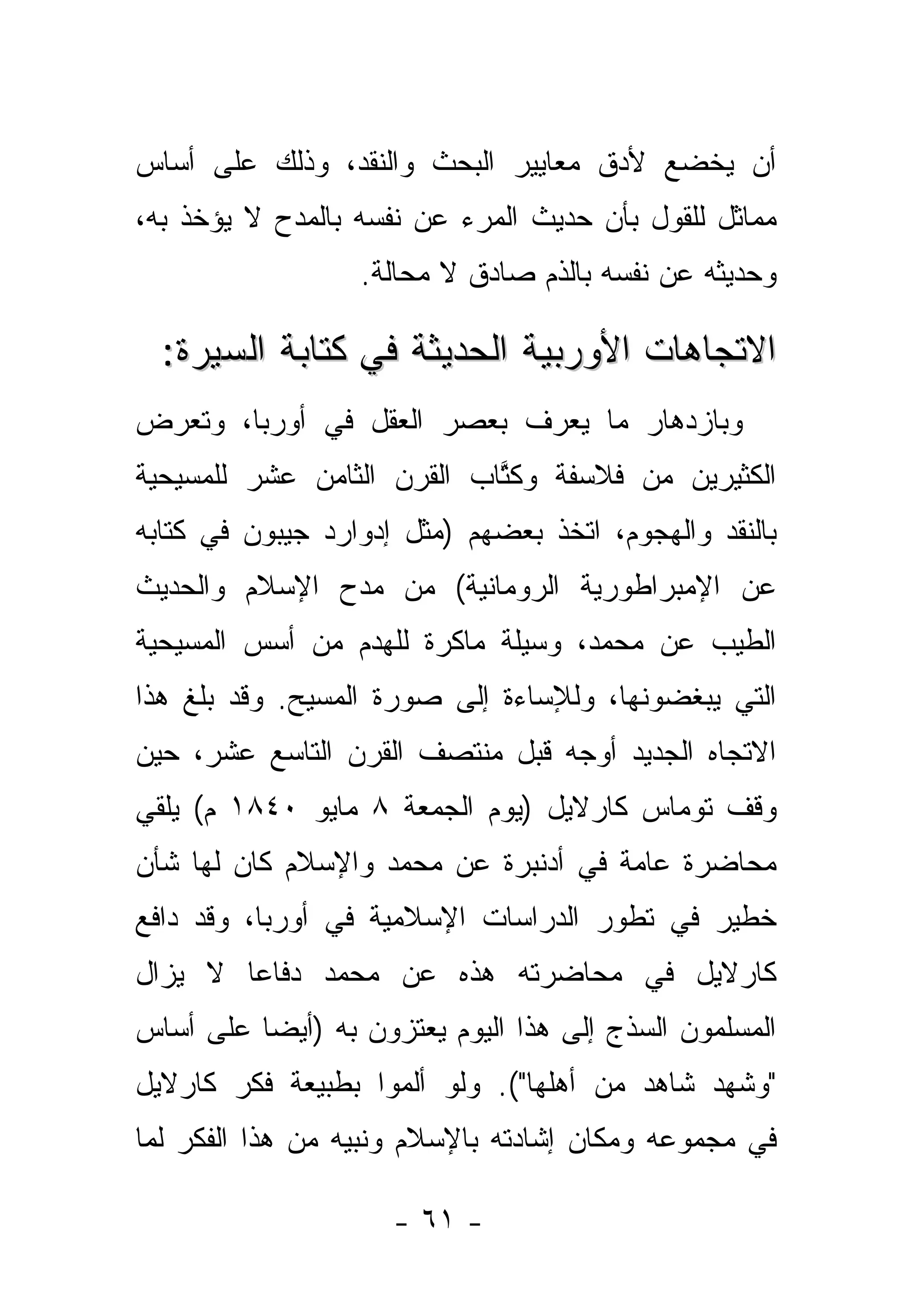 ‫ﺃﻥ ﻴﺨﻀﻊ ﻷﺩﻕ ﻤﻌﺎﻴﻴﺭ ﺍﻟﺒﺤﺙ ﻭﺍﻟﻨﻘﺩ، ﻭﺫﻟﻙ ﻋﻠﻰ ﺃﺴﺎﺱ‬
‫ﻤﻤﺎﺜل ﻟﻠﻘﻭل ﺒﺄﻥ ﺤﺩﻴﺙ ﺍﻟﻤﺭﺀ ﻋﻥ ﻨﻔﺴﻪ ﺒﺎﻟﻤﺩﺡ ﻻ ﻴﺅﺨﺫ ﺒﻪ،‬
                  ‫ﻭﺤﺩﻴﺜﻪ ﻋﻥ ﻨﻔﺴﻪ ﺒﺎﻟﺫﻡ ﺼﺎﺩﻕ ﻻ ﻤﺤﺎﻟﺔ.‬

  ‫ﺍﻻﺘﺠﺎﻫﺎﺕ ﺍﻷﻭﺭﺒﻴﺔ ﺍﻟﺤﺩﻴﺜﺔ ﻓﻲ ﻜﺘﺎﺒﺔ ﺍﻟﺴﻴﺭﺓ:‬
‫ﻭﺒﺎﺯﺩﻫﺎﺭ ﻤﺎ ﻴﻌﺭﻑ ﺒﻌﺼﺭ ﺍﻟﻌﻘل ﻓﻲ ﺃﻭﺭﺒﺎ، ﻭﺘﻌﺭﺽ‬
‫ﺍﻟﻜﺜﻴﺭﻴﻥ ﻤﻥ ﻓﻼﺴﻔﺔ ﻭﻜﺘﺎﺏ ﺍﻟﻘﺭﻥ ﺍﻟﺜﺎﻤﻥ ﻋﺸﺭ ﻟﻠﻤﺴﻴﺤﻴﺔ‬
                            ‫ﹸﱠ‬
‫ﺒﺎﻟﻨﻘﺩ ﻭﺍﻟﻬﺠﻭﻡ، ﺍﺘﺨﺫ ﺒﻌﻀﻬﻡ )ﻤﺜل ﺇﺩﻭﺍﺭﺩ ﺠﻴﺒﻭﻥ ﻓﻲ ﻜﺘﺎﺒﻪ‬
‫ﻋﻥ ﺍﻹﻤﺒﺭﺍﻁﻭﺭﻴﺔ ﺍﻟﺭﻭﻤﺎﻨﻴﺔ( ﻤﻥ ﻤﺩﺡ ﺍﻹﺴﻼﻡ ﻭﺍﻟﺤﺩﻴﺙ‬
‫ﺍﻟﻁﻴﺏ ﻋﻥ ﻤﺤﻤﺩ، ﻭﺴﻴﻠﺔ ﻤﺎﻜﺭﺓ ﻟﻠﻬﺩﻡ ﻤﻥ ﺃﺴﺱ ﺍﻟﻤﺴﻴﺤﻴﺔ‬
‫ﺍﻟﺘﻲ ﻴﺒﻐﻀﻭﻨﻬﺎ، ﻭﻟﻺﺴﺎﺀﺓ ﺇﻟﻰ ﺼﻭﺭﺓ ﺍﻟﻤﺴﻴﺢ. ﻭﻗﺩ ﺒﻠﻎ ﻫﺫﺍ‬
‫ﺍﻻﺘﺠﺎﻩ ﺍﻟﺠﺩﻴﺩ ﺃﻭﺠﻪ ﻗﺒل ﻤﻨﺘﺼﻑ ﺍﻟﻘﺭﻥ ﺍﻟﺘﺎﺴﻊ ﻋﺸﺭ، ﺤﻴﻥ‬
‫ﻭﻗﻑ ﺘﻭﻤﺎﺱ ﻜﺎﺭﻻﻴل )ﻴﻭﻡ ﺍﻟﺠﻤﻌﺔ ٨ ﻤﺎﻴﻭ ٠٤٨١ ﻡ( ﻴﻠﻘﻲ‬
‫ﻤﺤﺎﻀﺭﺓ ﻋﺎﻤﺔ ﻓﻲ ﺃﺩﻨﺒﺭﺓ ﻋﻥ ﻤﺤﻤﺩ ﻭﺍﻹﺴﻼﻡ ﻜﺎﻥ ﻟﻬﺎ ﺸﺄﻥ‬
‫ﺨﻁﻴﺭ ﻓﻲ ﺘﻁﻭﺭ ﺍﻟﺩﺭﺍﺴﺎﺕ ﺍﻹﺴﻼﻤﻴﺔ ﻓﻲ ﺃﻭﺭﺒﺎ، ﻭﻗﺩ ﺩﺍﻓﻊ‬
‫ﻜﺎﺭﻻﻴل ﻓﻲ ﻤﺤﺎﻀﺭﺘﻪ ﻫﺫﻩ ﻋﻥ ﻤﺤﻤﺩ ﺩﻓﺎ ‪‬ﺎ ﻻ ﻴﺯﺍل‬
        ‫ﻋ‬
‫ﺍﻟﻤﺴﻠﻤﻭﻥ ﺍﻟﺴﺫﺝ ﺇﻟﻰ ﻫﺫﺍ ﺍﻟﻴﻭﻡ ﻴﻌﺘﺯﻭﻥ ﺒﻪ )ﺃﻴ ‪‬ﺎ ﻋﻠﻰ ﺃﺴﺎﺱ‬
          ‫ﻀ‬
‫"ﻭﺸﻬﺩ ﺸﺎﻫﺩ ﻤﻥ ﺃﻫﻠﻬﺎ"(. ﻭﻟﻭ ﺃﻟﻤﻭﺍ ﺒﻁﺒﻴﻌﺔ ﻓﻜﺭ ﻜﺎﺭﻻﻴل‬
‫ﻓﻲ ﻤﺠﻤﻭﻋﻪ ﻭﻤﻜﺎﻥ ﺇﺸﺎﺩﺘﻪ ﺒﺎﻹﺴﻼﻡ ﻭﻨﺒﻴﻪ ﻤﻥ ﻫﺫﺍ ﺍﻟﻔﻜﺭ ﻟﻤﺎ‬

                     ‫- ١٦ -‬
 