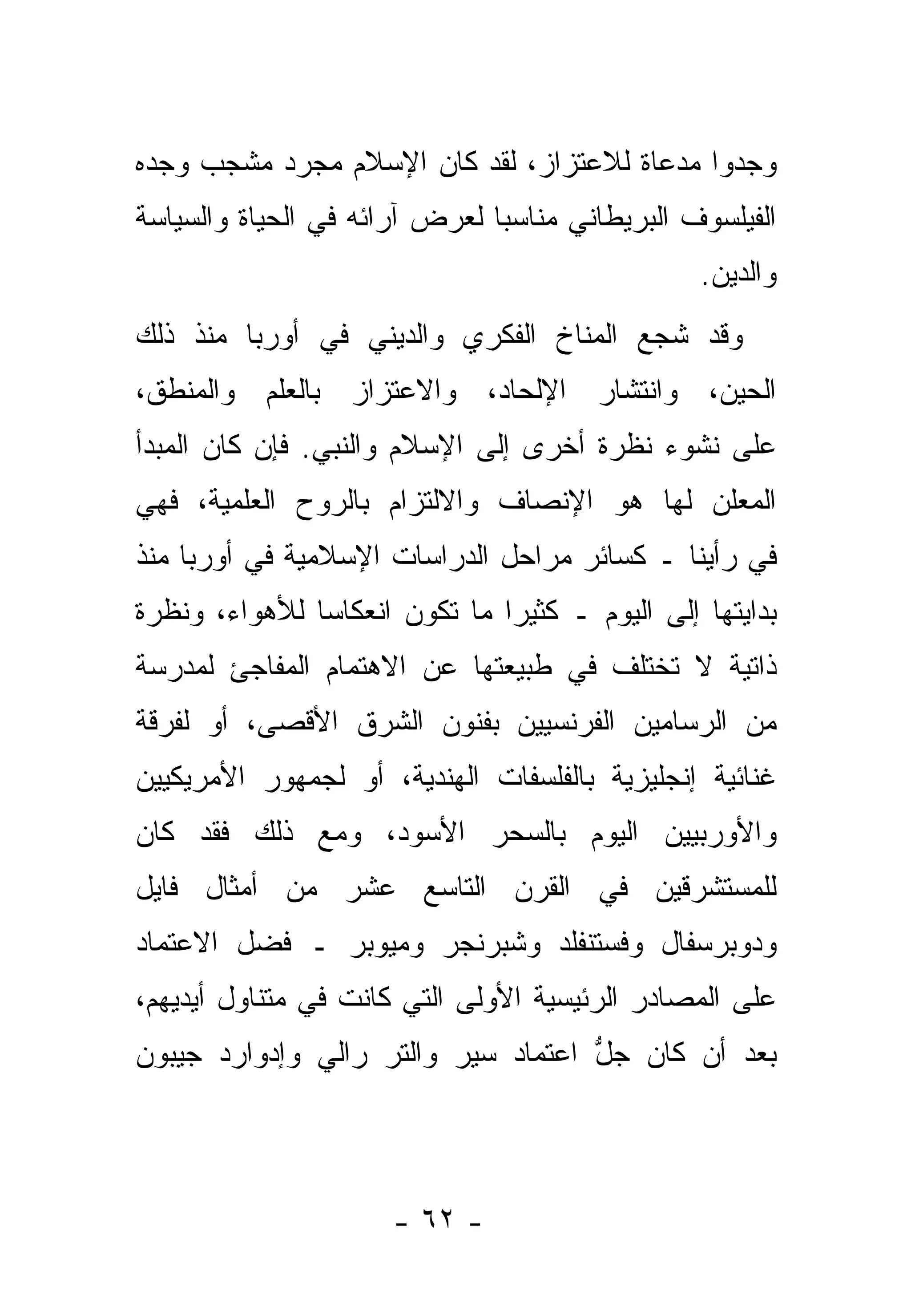 ‫ﻭﺠﺩﻭﺍ ﻤﺩﻋﺎﺓ ﻟﻼﻋﺘﺯﺍﺯ، ﻟﻘﺩ ﻜﺎﻥ ﺍﻹﺴﻼﻡ ﻤﺠﺭﺩ ﻤﺸﺠﺏ ﻭﺠﺩﻩ‬
‫ﺍﻟﻔﻴﻠﺴﻭﻑ ﺍﻟﺒﺭﻴﻁﺎﻨﻲ ﻤﻨﺎﺴ ‪‬ﺎ ﻟﻌﺭﺽ ﺁﺭﺍﺌﻪ ﻓﻲ ﺍﻟﺤﻴﺎﺓ ﻭﺍﻟﺴﻴﺎﺴﺔ‬
                               ‫ﺒ‬
                                                  ‫ﻭﺍﻟﺩﻴﻥ.‬
‫ﻭﻗﺩ ﺸﺠﻊ ﺍﻟﻤﻨﺎﺥ ﺍﻟﻔﻜﺭﻱ ﻭﺍﻟﺩﻴﻨﻲ ﻓﻲ ﺃﻭﺭﺒﺎ ﻤﻨﺫ ﺫﻟﻙ‬
‫ﺍﻟﺤﻴﻥ، ﻭﺍﻨﺘﺸﺎﺭ ﺍﻹﻟﺤﺎﺩ، ﻭﺍﻻﻋﺘﺯﺍﺯ ﺒﺎﻟﻌﻠﻡ ﻭﺍﻟﻤﻨﻁﻕ،‬
‫ﻋﻠﻰ ﻨﺸﻭﺀ ﻨﻅﺭﺓ ﺃﺨﺭﻯ ﺇﻟﻰ ﺍﻹﺴﻼﻡ ﻭﺍﻟﻨﺒﻲ. ﻓﺈﻥ ﻜﺎﻥ ﺍﻟﻤﺒﺩﺃ‬
‫ﺍﻟﻤﻌﻠﻥ ﻟﻬﺎ ﻫﻭ ﺍﻹﻨﺼﺎﻑ ﻭﺍﻻﻟﺘﺯﺍﻡ ﺒﺎﻟﺭﻭﺡ ﺍﻟﻌﻠﻤﻴﺔ، ﻓﻬﻲ‬
‫ﻓﻲ ﺭﺃﻴﻨﺎ ـ ﻜﺴﺎﺌﺭ ﻤﺭﺍﺤل ﺍﻟﺩﺭﺍﺴﺎﺕ ﺍﻹﺴﻼﻤﻴﺔ ﻓﻲ ﺃﻭﺭﺒﺎ ﻤﻨﺫ‬
‫ﺒﺩﺍﻴﺘﻬﺎ ﺇﻟﻰ ﺍﻟﻴﻭﻡ ـ ﻜﺜﻴ ‪‬ﺍ ﻤﺎ ﺘﻜﻭﻥ ﺍﻨﻌﻜﺎ ‪‬ﺎ ﻟﻸﻫﻭﺍﺀ، ﻭﻨﻅﺭﺓ‬
               ‫ﺴ‬                ‫ﺭ‬
‫ﺫﺍﺘﻴﺔ ﻻ ﺘﺨﺘﻠﻑ ﻓﻲ ﻁﺒﻴﻌﺘﻬﺎ ﻋﻥ ﺍﻻﻫﺘﻤﺎﻡ ﺍﻟﻤﻔﺎﺠﺊ ﻟﻤﺩﺭﺴﺔ‬
‫ﻤﻥ ﺍﻟﺭﺴﺎﻤﻴﻥ ﺍﻟﻔﺭﻨﺴﻴﻴﻥ ﺒﻔﻨﻭﻥ ﺍﻟﺸﺭﻕ ﺍﻷﻗﺼﻰ، ﺃﻭ ﻟﻔﺭﻗﺔ‬
‫ﻏﻨﺎﺌﻴﺔ ﺇﻨﺠﻠﻴﺯﻴﺔ ﺒﺎﻟﻔﻠﺴﻔﺎﺕ ﺍﻟﻬﻨﺩﻴﺔ، ﺃﻭ ﻟﺠﻤﻬﻭﺭ ﺍﻷﻤﺭﻴﻜﻴﻴﻥ‬
‫ﻭﺍﻷﻭﺭﺒﻴﻴﻥ ﺍﻟﻴﻭﻡ ﺒﺎﻟﺴﺤﺭ ﺍﻷﺴﻭﺩ، ﻭﻤﻊ ﺫﻟﻙ ﻓﻘﺩ ﻜﺎﻥ‬
‫ﻟﻠﻤﺴﺘﺸﺭﻗﻴﻥ ﻓﻲ ﺍﻟﻘﺭﻥ ﺍﻟﺘﺎﺴﻊ ﻋﺸﺭ ﻤﻥ ﺃﻤﺜﺎل ﻓﺎﻴل‬
‫ﻭﺩﻭﺒﺭﺴﻔﺎل ﻭﻓﺴﺘﻨﻔﻠﺩ ﻭﺸﺒﺭﻨﺠﺭ ﻭﻤﻴﻭﺒﺭ ـ ﻓﻀل ﺍﻻﻋﺘﻤﺎﺩ‬
‫ﻋﻠﻰ ﺍﻟﻤﺼﺎﺩﺭ ﺍﻟﺭﺌﻴﺴﻴﺔ ﺍﻷﻭﻟﻰ ﺍﻟﺘﻲ ﻜﺎﻨﺕ ﻓﻲ ﻤﺘﻨﺎﻭل ﺃﻴﺩﻴﻬﻡ،‬
‫ﺒﻌﺩ ﺃﻥ ﻜﺎﻥ ﺠل ﺍﻋﺘﻤﺎﺩ ﺴﻴﺭ ﻭﺍﻟﺘﺭ ﺭﺍﻟﻲ ﻭﺇﺩﻭﺍﺭﺩ ﺠﻴﺒﻭﻥ‬
                                    ‫ﱡ‬




                      ‫- ٢٦ -‬
 