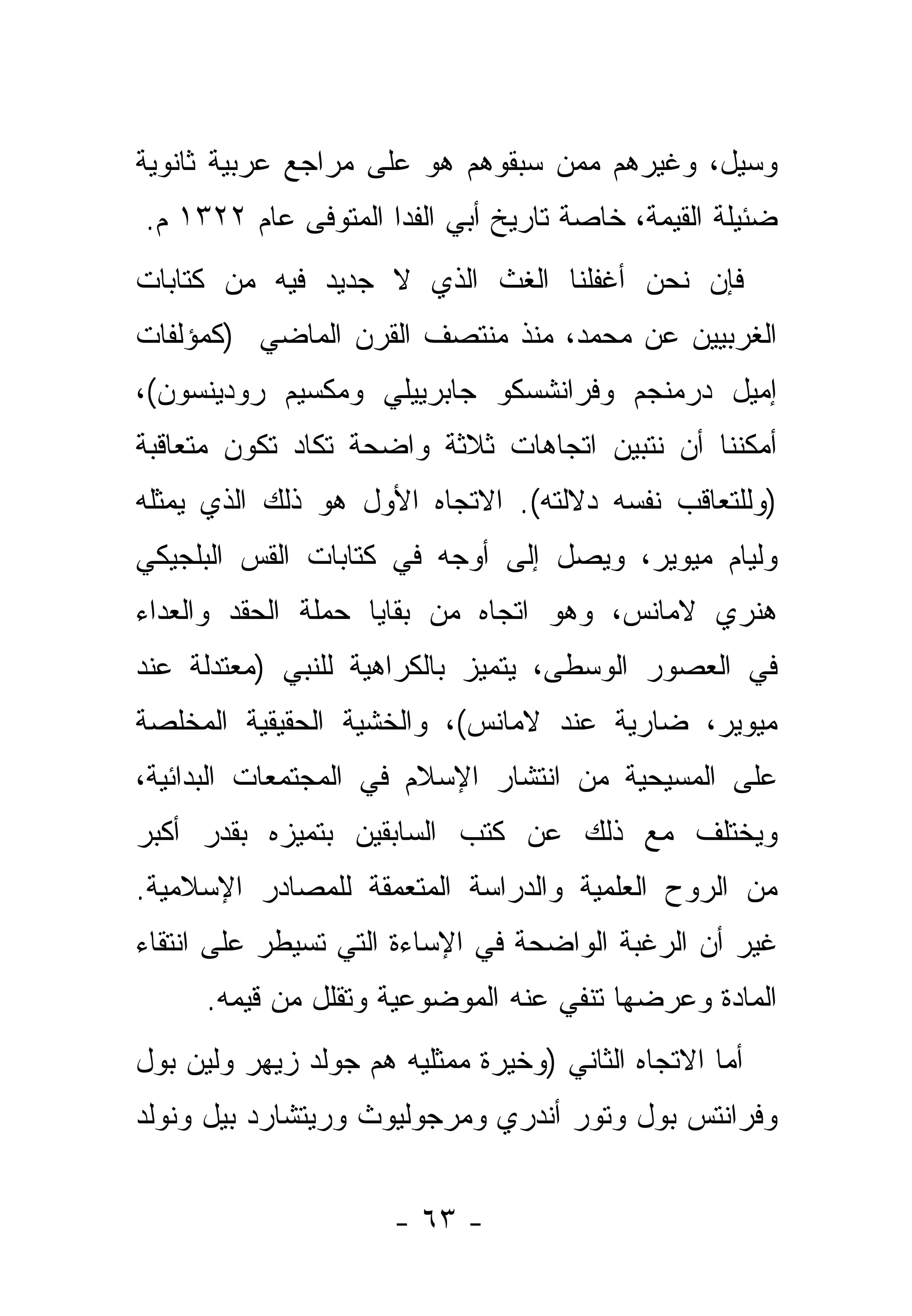 ‫ﻭﺴﻴل، ﻭﻏﻴﺭﻫﻡ ﻤﻤﻥ ﺴﺒﻘﻭﻫﻡ ﻫﻭ ﻋﻠﻰ ﻤﺭﺍﺠﻊ ﻋﺭﺒﻴﺔ ﺜﺎﻨﻭﻴﺔ‬
‫ﻀﺌﻴﻠﺔ ﺍﻟﻘﻴﻤﺔ، ﺨﺎﺼﺔ ﺘﺎﺭﻴﺦ ﺃﺒﻲ ﺍﻟﻔﺩﺍ ﺍﻟﻤﺘﻭﻓﻰ ﻋﺎﻡ ٢٢٣١ ﻡ.‬
‫ﻓﺈﻥ ﻨﺤﻥ ﺃﻏﻔﻠﻨﺎ ﺍﻟﻐﺙ ﺍﻟﺫﻱ ﻻ ﺠﺩﻴﺩ ﻓﻴﻪ ﻤﻥ ﻜﺘﺎﺒﺎﺕ‬
‫ﺍﻟﻐﺭﺒﻴﻴﻥ ﻋﻥ ﻤﺤﻤﺩ، ﻤﻨﺫ ﻤﻨﺘﺼﻑ ﺍﻟﻘﺭﻥ ﺍﻟﻤﺎﻀﻲ )ﻜﻤﺅﻟﻔﺎﺕ‬
‫ﺇﻤﻴل ﺩﺭﻤﻨﺠﻡ ﻭﻓﺭﺍﻨﺸﺴﻜﻭ ﺠﺎﺒﺭﻴﻴﻠﻲ ﻭﻤﻜﺴﻴﻡ ﺭﻭﺩﻴﻨﺴﻭﻥ(،‬
‫ﺃﻤﻜﻨﻨﺎ ﺃﻥ ﻨﺘﺒﻴﻥ ﺍﺘﺠﺎﻫﺎﺕ ﺜﻼﺜﺔ ﻭﺍﻀﺤﺔ ﺘﻜﺎﺩ ﺘﻜﻭﻥ ﻤﺘﻌﺎﻗﺒﺔ‬
‫)ﻭﻟﻠﺘﻌﺎﻗﺏ ﻨﻔﺴﻪ ﺩﻻﻟﺘﻪ(. ﺍﻻﺘﺠﺎﻩ ﺍﻷﻭل ﻫﻭ ﺫﻟﻙ ﺍﻟﺫﻱ ﻴﻤﺜﻠﻪ‬
‫ﻭﻟﻴﺎﻡ ﻤﻴﻭﻴﺭ، ﻭﻴﺼل ﺇﻟﻰ ﺃﻭﺠﻪ ﻓﻲ ﻜﺘﺎﺒﺎﺕ ﺍﻟﻘﺱ ﺍﻟﺒﻠﺠﻴﻜﻲ‬
‫ﻫﻨﺭﻱ ﻻﻤﺎﻨﺱ، ﻭﻫﻭ ﺍﺘﺠﺎﻩ ﻤﻥ ﺒﻘﺎﻴﺎ ﺤﻤﻠﺔ ﺍﻟﺤﻘﺩ ﻭﺍﻟﻌﺩﺍﺀ‬
‫ﻓﻲ ﺍﻟﻌﺼﻭﺭ ﺍﻟﻭﺴﻁﻰ، ﻴﺘﻤﻴﺯ ﺒﺎﻟﻜﺭﺍﻫﻴﺔ ﻟﻠﻨﺒﻲ )ﻤﻌﺘﺩﻟﺔ ﻋﻨﺩ‬
‫ﻤﻴﻭﻴﺭ، ﻀﺎﺭﻴﺔ ﻋﻨﺩ ﻻﻤﺎﻨﺱ(، ﻭﺍﻟﺨﺸﻴﺔ ﺍﻟﺤﻘﻴﻘﻴﺔ ﺍﻟﻤﺨﻠﺼﺔ‬
‫ﻋﻠﻰ ﺍﻟﻤﺴﻴﺤﻴﺔ ﻤﻥ ﺍﻨﺘﺸﺎﺭ ﺍﻹﺴﻼﻡ ﻓﻲ ﺍﻟﻤﺠﺘﻤﻌﺎﺕ ﺍﻟﺒﺩﺍﺌﻴﺔ،‬
‫ﻭﻴﺨﺘﻠﻑ ﻤﻊ ﺫﻟﻙ ﻋﻥ ﻜﺘﺏ ﺍﻟﺴﺎﺒﻘﻴﻥ ﺒﺘﻤﻴﺯﻩ ﺒﻘﺩﺭ ﺃﻜﺒﺭ‬
‫ﻤﻥ ﺍﻟﺭﻭﺡ ﺍﻟﻌﻠﻤﻴﺔ ﻭﺍﻟﺩﺭﺍﺴﺔ ﺍﻟﻤﺘﻌﻤﻘﺔ ﻟﻠﻤﺼﺎﺩﺭ ﺍﻹﺴﻼﻤﻴﺔ.‬
‫ﻏﻴﺭ ﺃﻥ ﺍﻟﺭﻏﺒﺔ ﺍﻟﻭﺍﻀﺤﺔ ﻓﻲ ﺍﻹﺴﺎﺀﺓ ﺍﻟﺘﻲ ﺘﺴﻴﻁﺭ ﻋﻠﻰ ﺍﻨﺘﻘﺎﺀ‬
      ‫ﺍﻟﻤﺎﺩﺓ ﻭﻋﺭﻀﻬﺎ ﺘﻨﻔﻲ ﻋﻨﻪ ﺍﻟﻤﻭﻀﻭﻋﻴﺔ ﻭﺘﻘﻠل ﻤﻥ ﻗﻴﻤﻪ.‬
‫ﺃﻤﺎ ﺍﻻﺘﺠﺎﻩ ﺍﻟﺜﺎﻨﻲ )ﻭﺨﻴﺭﺓ ﻤﻤﺜﻠﻴﻪ ﻫﻡ ﺠﻭﻟﺩ ﺯﻴﻬﺭ ﻭﻟﻴﻥ ﺒﻭل‬
                                                   ‫‪‬‬
‫ﻭﻓﺭﺍﻨﺘﺱ ﺒﻭل ﻭﺘﻭﺭ ﺃﻨﺩﺭﻱ ﻭﻤﺭﺠﻭﻟﻴﻭﺙ ﻭﺭﻴﺘﺸﺎﺭﺩ ﺒﻴل ﻭﻨﻭﻟﺩ‬


                      ‫- ٣٦ -‬
 