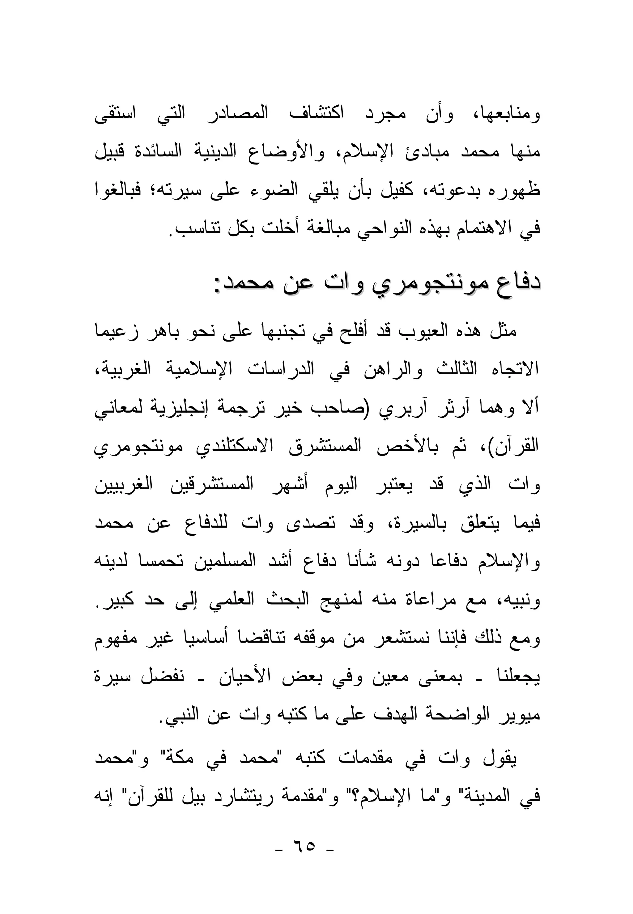 ‫ﻭﻤﻨﺎﺒﻌﻬﺎ، ﻭﺃﻥ ﻤﺠﺭﺩ ﺍﻜﺘﺸﺎﻑ ﺍﻟﻤﺼﺎﺩﺭ ﺍﻟﺘﻲ ﺍﺴﺘﻘﻰ‬
‫ﻤﻨﻬﺎ ﻤﺤﻤﺩ ﻤﺒﺎﺩﺉ ﺍﻹﺴﻼﻡ، ﻭﺍﻷﻭﻀﺎﻉ ﺍﻟﺩﻴﻨﻴﺔ ﺍﻟﺴﺎﺌﺩﺓ ﻗﺒﻴل‬
‫ﻅﻬﻭﺭﻩ ﺒﺩﻋﻭﺘﻪ، ﻜﻔﻴل ﺒﺄﻥ ﻴﻠﻘﻲ ﺍﻟﻀﻭﺀ ﻋﻠﻰ ﺴﻴﺭﺘﻪ؛ ﻓﺒﺎﻟﻐﻭﺍ‬
         ‫ﻓﻲ ﺍﻻﻫﺘﻤﺎﻡ ﺒﻬﺫﻩ ﺍﻟﻨﻭﺍﺤﻲ ﻤﺒﺎﻟﻐﺔ ﺃﺨﻠﺕ ﺒﻜل ﺘﻨﺎﺴﺏ.‬

              ‫ﺩﻓﺎﻉ ﻤﻭﻨﺘﺠﻭﻤﺭﻱ ﻭﺍﺕ ﻋﻥ ﻤﺤﻤﺩ:‬
‫ﻤﺜل ﻫﺫﻩ ﺍﻟﻌﻴﻭﺏ ﻗﺩ ﺃﻓﻠﺢ ﻓﻲ ﺘﺠﻨﺒﻬﺎ ﻋﻠﻰ ﻨﺤﻭ ﺒﺎﻫﺭ ﺯﻋﻴﻤﺎ‬
‫ﺍﻻﺘﺠﺎﻩ ﺍﻟﺜﺎﻟﺙ ﻭﺍﻟﺭﺍﻫﻥ ﻓﻲ ﺍﻟﺩﺭﺍﺴﺎﺕ ﺍﻹﺴﻼﻤﻴﺔ ﺍﻟﻐﺭﺒﻴﺔ،‬
‫ﺃﻻ ﻭﻫﻤﺎ ﺁﺭﺜﺭ ﺁﺭﺒﺭﻱ )ﺼﺎﺤﺏ ﺨﻴﺭ ﺘﺭﺠﻤﺔ ﺇﻨﺠﻠﻴﺯﻴﺔ ﻟﻤﻌﺎﻨﻲ‬
‫ﺍﻟﻘﺭﺁﻥ(، ﺜﻡ ﺒﺎﻷﺨﺹ ﺍﻟﻤﺴﺘﺸﺭﻕ ﺍﻻﺴﻜﺘﻠﻨﺩﻱ ﻤﻭﻨﺘﺠﻭﻤﺭﻱ‬
‫ﻭﺍﺕ ﺍﻟﺫﻱ ﻗﺩ ﻴﻌﺘﺒﺭ ﺍﻟﻴﻭﻡ ﺃﺸﻬﺭ ﺍﻟﻤﺴﺘﺸﺭﻗﻴﻥ ﺍﻟﻐﺭﺒﻴﻴﻥ‬
‫ﻓﻴﻤﺎ ﻴﺘﻌﻠﻕ ﺒﺎﻟﺴﻴﺭﺓ، ﻭﻗﺩ ﺘﺼﺩﻯ ﻭﺍﺕ ﻟﻠﺩﻓﺎﻉ ﻋﻥ ﻤﺤﻤﺩ‬
‫ﻭﺍﻹﺴﻼﻡ ﺩﻓﺎ ‪‬ﺎ ﺩﻭﻨﻪ ﺸﺄ ﹰﺎ ﺩﻓﺎﻉ ﺃﺸﺩ ﺍﻟﻤﺴﻠﻤﻴﻥ ﺘﺤﻤ ‪‬ﺎ ﻟﺩﻴﻨﻪ‬
       ‫ﺴ‬                        ‫ﻨ‬          ‫ﻋ‬
‫ﻭﻨﺒﻴﻪ، ﻤﻊ ﻤﺭﺍﻋﺎﺓ ﻤﻨﻪ ﻟﻤﻨﻬﺞ ﺍﻟﺒﺤﺙ ﺍﻟﻌﻠﻤﻲ ﺇﻟﻰ ﺤﺩ ﻜﺒﻴﺭ.‬
‫ﻭﻤﻊ ﺫﻟﻙ ﻓﺈﻨﻨﺎ ﻨﺴﺘﺸﻌﺭ ﻤﻥ ﻤﻭﻗﻔﻪ ﺘﻨﺎﻗ ‪‬ﺎ ﺃﺴﺎﺴ ‪‬ﺎ ﻏﻴﺭ ﻤﻔﻬﻭﻡ‬
           ‫ﻴ‬       ‫ﻀ‬
‫ﻴﺠﻌﻠﻨﺎ ـ ﺒﻤﻌﻨﻰ ﻤﻌﻴﻥ ﻭﻓﻲ ﺒﻌﺽ ﺍﻷﺤﻴﺎﻥ ـ ﻨﻔﻀل ﺴﻴﺭﺓ‬
       ‫ﻤﻴﻭﻴﺭ ﺍﻟﻭﺍﻀﺤﺔ ﺍﻟﻬﺩﻑ ﻋﻠﻰ ﻤﺎ ﻜﺘﺒﻪ ﻭﺍﺕ ﻋﻥ ﺍﻟﻨﺒﻲ.‬
‫ﻴﻘﻭل ﻭﺍﺕ ﻓﻲ ﻤﻘﺩﻤﺎﺕ ﻜﺘﺒﻪ "ﻤﺤﻤﺩ ﻓﻲ ﻤﻜﺔ" ﻭ"ﻤﺤﻤﺩ‬
‫ﻓﻲ ﺍﻟﻤﺩﻴﻨﺔ" ﻭ"ﻤﺎ ﺍﻹﺴﻼﻡ؟" ﻭ"ﻤﻘﺩﻤﺔ ﺭﻴﺘﺸﺎﺭﺩ ﺒﻴل ﻟﻠﻘﺭﺁﻥ" ﺇﻨﻪ‬

                      ‫- ٥٦ -‬
 