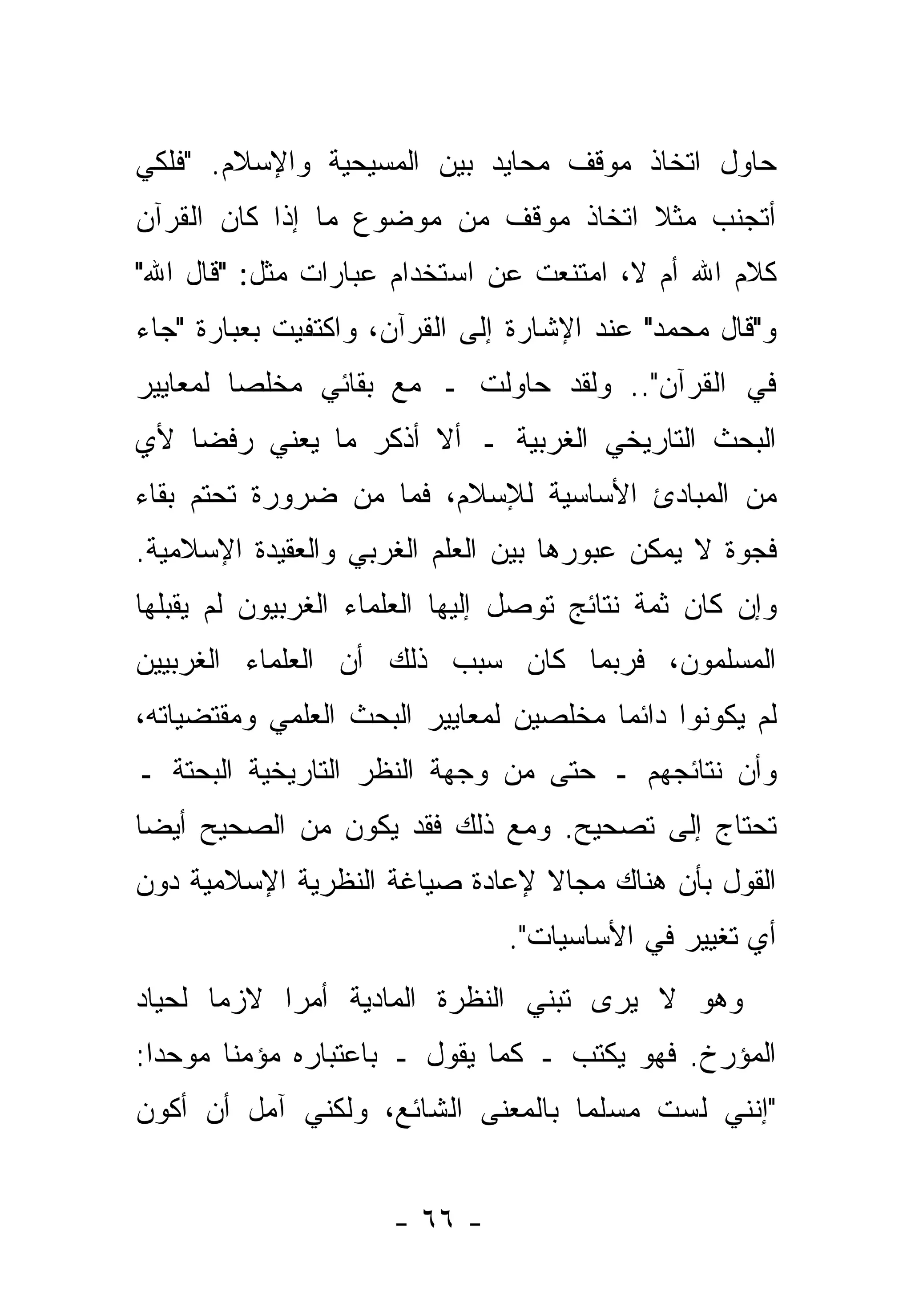 ‫ﺤﺎﻭل ﺍﺘﺨﺎﺫ ﻤﻭﻗﻑ ﻤﺤﺎﻴﺩ ﺒﻴﻥ ﺍﻟﻤﺴﻴﺤﻴﺔ ﻭﺍﻹﺴﻼﻡ. "ﻓﻠﻜﻲ‬
‫ﺃﺘﺠﻨﺏ ﻤﺜﻼ ﺍﺘﺨﺎﺫ ﻤﻭﻗﻑ ﻤﻥ ﻤﻭﻀﻭﻉ ﻤﺎ ﺇﺫﺍ ﻜﺎﻥ ﺍﻟﻘﺭﺁﻥ‬
                                      ‫ﹰ‬
‫ﻜﻼﻡ ﺍﷲ ﺃﻡ ﻻ، ﺍﻤﺘﻨﻌﺕ ﻋﻥ ﺍﺴﺘﺨﺩﺍﻡ ﻋﺒﺎﺭﺍﺕ ﻤﺜل: "ﻗﺎل ﺍﷲ"‬
‫ﻭ"ﻗﺎل ﻤﺤﻤﺩ" ﻋﻨﺩ ﺍﻹﺸﺎﺭﺓ ﺇﻟﻰ ﺍﻟﻘﺭﺁﻥ، ﻭﺍﻜﺘﻔﻴﺕ ﺒﻌﺒﺎﺭﺓ "ﺠﺎﺀ‬
‫ﻓﻲ ﺍﻟﻘﺭﺁﻥ".. ﻭﻟﻘﺩ ﺤﺎﻭﻟﺕ ـ ﻤﻊ ﺒﻘﺎﺌﻲ ﻤﺨﻠ ‪‬ﺎ ﻟﻤﻌﺎﻴﻴﺭ‬
         ‫ﺼ‬
‫ﺍﻟﺒﺤﺙ ﺍﻟﺘﺎﺭﻴﺨﻲ ﺍﻟﻐﺭﺒﻴﺔ ـ ﺃﻻ ﺃﺫﻜﺭ ﻤﺎ ﻴﻌﻨﻲ ﺭﻓ ‪‬ﺎ ﻷﻱ‬
    ‫ﻀ‬
‫ﻤﻥ ﺍﻟﻤﺒﺎﺩﺉ ﺍﻷﺴﺎﺴﻴﺔ ﻟﻺﺴﻼﻡ، ﻓﻤﺎ ﻤﻥ ﻀﺭﻭﺭﺓ ﺘﺤﺘﻡ ﺒﻘﺎﺀ‬
‫ﻓﺠﻭﺓ ﻻ ﻴﻤﻜﻥ ﻋﺒﻭﺭﻫﺎ ﺒﻴﻥ ﺍﻟﻌﻠﻡ ﺍﻟﻐﺭﺒﻲ ﻭﺍﻟﻌﻘﻴﺩﺓ ﺍﻹﺴﻼﻤﻴﺔ.‬
‫ﻭﺇﻥ ﻜﺎﻥ ﺜﻤﺔ ﻨﺘﺎﺌﺞ ﺘﻭﺼل ﺇﻟﻴﻬﺎ ﺍﻟﻌﻠﻤﺎﺀ ﺍﻟﻐﺭﺒﻴﻭﻥ ﻟﻡ ﻴﻘﺒﻠﻬﺎ‬
‫ﺍﻟﻤﺴﻠﻤﻭﻥ، ﻓﺭﺒﻤﺎ ﻜﺎﻥ ﺴﺒﺏ ﺫﻟﻙ ﺃﻥ ﺍﻟﻌﻠﻤﺎﺀ ﺍﻟﻐﺭﺒﻴﻴﻥ‬
‫ﻟﻡ ﻴﻜﻭﻨﻭﺍ ﺩﺍﺌ ‪‬ﺎ ﻤﺨﻠﺼﻴﻥ ﻟﻤﻌﺎﻴﻴﺭ ﺍﻟﺒﺤﺙ ﺍﻟﻌﻠﻤﻲ ﻭﻤﻘﺘﻀﻴﺎﺘﻪ،‬
                                        ‫ﻤ‬
‫ﻭﺃﻥ ﻨﺘﺎﺌﺠﻬﻡ ـ ﺤﺘﻰ ﻤﻥ ﻭﺠﻬﺔ ﺍﻟﻨﻅﺭ ﺍﻟﺘﺎﺭﻴﺨﻴﺔ ﺍﻟﺒﺤﺘﺔ ـ‬
‫ﺘﺤﺘﺎﺝ ﺇﻟﻰ ﺘﺼﺤﻴﺢ. ﻭﻤﻊ ﺫﻟﻙ ﻓﻘﺩ ﻴﻜﻭﻥ ﻤﻥ ﺍﻟﺼﺤﻴﺢ ﺃﻴ ‪‬ﺎ‬
 ‫ﻀ‬
‫ﺍﻟﻘﻭل ﺒﺄﻥ ﻫﻨﺎﻙ ﻤﺠﺎﻻ ﻹﻋﺎﺩﺓ ﺼﻴﺎﻏﺔ ﺍﻟﻨﻅﺭﻴﺔ ﺍﻹﺴﻼﻤﻴﺔ ﺩﻭﻥ‬
                                ‫ﹰ‬
                                ‫ﺃﻱ ﺘﻐﻴﻴﺭ ﻓﻲ ﺍﻷﺴﺎﺴﻴﺎﺕ".‬
‫ﻭﻫﻭ ﻻ ﻴﺭﻯ ﺘﺒﻨﻲ ﺍﻟﻨﻅﺭﺓ ﺍﻟﻤﺎﺩﻴﺔ ﺃﻤ ‪‬ﺍ ﻻﺯ ‪‬ﺎ ﻟﺤﻴﺎﺩ‬
       ‫ﻤ‬     ‫ﺭ‬
‫ﺍﻟﻤﺅﺭﺥ. ﻓﻬﻭ ﻴﻜﺘﺏ ـ ﻜﻤﺎ ﻴﻘﻭل ـ ﺒﺎﻋﺘﺒﺎﺭﻩ ﻤﺅﻤ ﹰﺎ ﻤﻭﺤ ‪‬ﺍ:‬
  ‫ﺩ‬      ‫ﻨ‬
‫"ﺇﻨﻨﻲ ﻟﺴﺕ ﻤﺴﻠ ‪‬ﺎ ﺒﺎﻟﻤﻌﻨﻰ ﺍﻟﺸﺎﺌﻊ، ﻭﻟﻜﻨﻲ ﺁﻤل ﺃﻥ ﺃﻜﻭﻥ‬
                                   ‫ﻤ‬


                      ‫- ٦٦ -‬
 