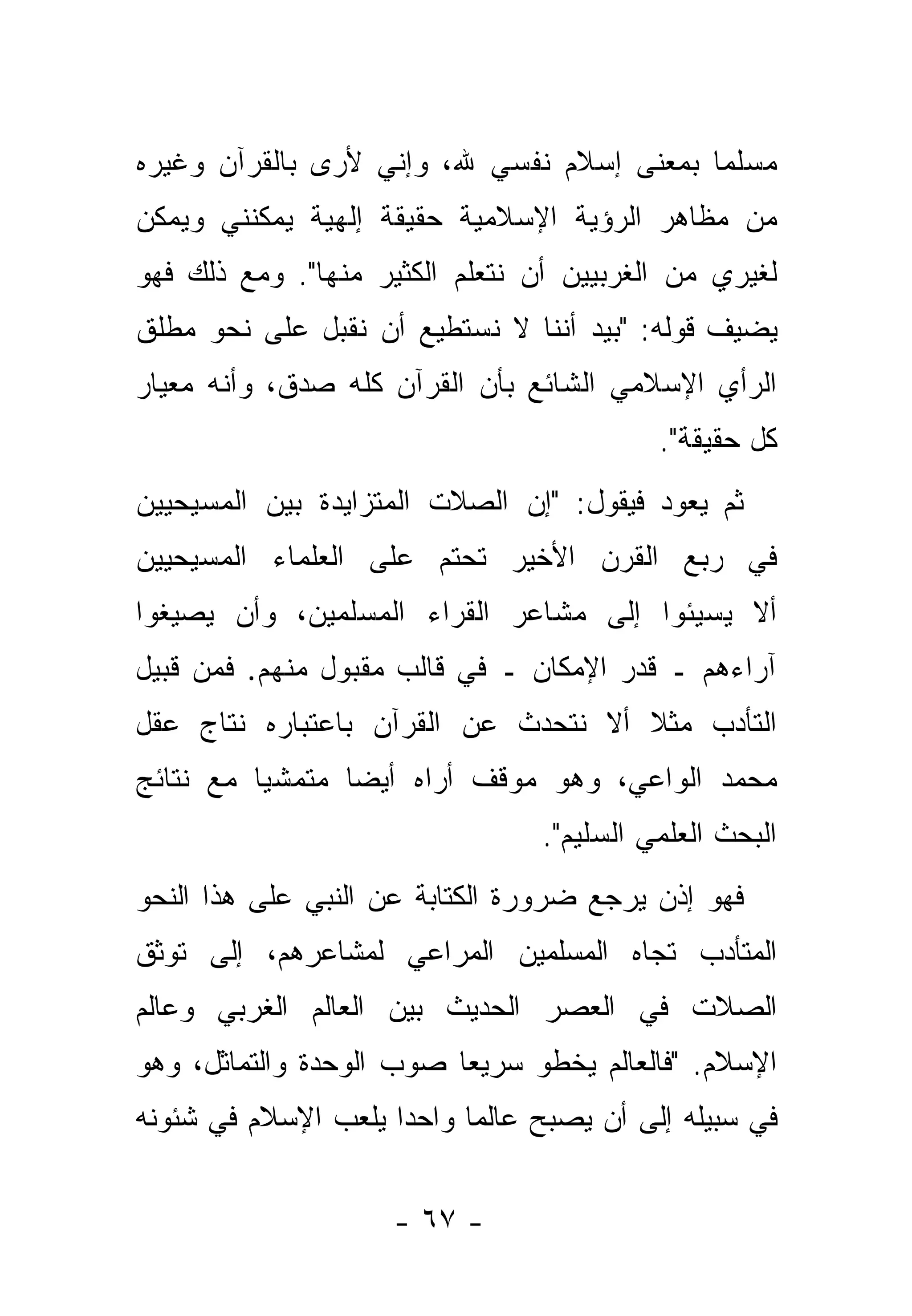 ‫ﻤﺴﻠ ‪‬ﺎ ﺒﻤﻌﻨﻰ ﺇﺴﻼﻡ ﻨﻔﺴﻲ ﷲ، ﻭﺇﻨﻲ ﻷﺭﻯ ﺒﺎﻟﻘﺭﺁﻥ ﻭﻏﻴﺭﻩ‬
                                           ‫ﻤ‬
‫ﻤﻥ ﻤﻅﺎﻫﺭ ﺍﻟﺭﺅﻴﺔ ﺍﻹﺴﻼﻤﻴﺔ ﺤﻘﻴﻘﺔ ﺇﻟﻬﻴﺔ ﻴﻤﻜﻨﻨﻲ ﻭﻴﻤﻜﻥ‬
‫ﻟﻐﻴﺭﻱ ﻤﻥ ﺍﻟﻐﺭﺒﻴﻴﻥ ﺃﻥ ﻨﺘﻌﻠﻡ ﺍﻟﻜﺜﻴﺭ ﻤﻨﻬﺎ". ﻭﻤﻊ ﺫﻟﻙ ﻓﻬﻭ‬
‫ﻴﻀﻴﻑ ﻗﻭﻟﻪ: "ﺒﻴﺩ ﺃﻨﻨﺎ ﻻ ﻨﺴﺘﻁﻴﻊ ﺃﻥ ﻨﻘﺒل ﻋﻠﻰ ﻨﺤﻭ ﻤﻁﻠﻕ‬
‫ﺍﻟﺭﺃﻱ ﺍﻹﺴﻼﻤﻲ ﺍﻟﺸﺎﺌﻊ ﺒﺄﻥ ﺍﻟﻘﺭﺁﻥ ﻜﻠﻪ ﺼﺩﻕ، ﻭﺃﻨﻪ ﻤﻌﻴﺎﺭ‬
                                            ‫ﻜل ﺤﻘﻴﻘﺔ".‬
‫ﺜﻡ ﻴﻌﻭﺩ ﻓﻴﻘﻭل: "ﺇﻥ ﺍﻟﺼﻼﺕ ﺍﻟﻤﺘﺯﺍﻴﺩﺓ ﺒﻴﻥ ﺍﻟﻤﺴﻴﺤﻴﻴﻥ‬
‫ﻓﻲ ﺭﺒﻊ ﺍﻟﻘﺭﻥ ﺍﻷﺨﻴﺭ ﺘﺤﺘﻡ ﻋﻠﻰ ﺍﻟﻌﻠﻤﺎﺀ ﺍﻟﻤﺴﻴﺤﻴﻴﻥ‬
‫ﺃﻻ ﻴﺴﻴﺌﻭﺍ ﺇﻟﻰ ﻤﺸﺎﻋﺭ ﺍﻟﻘﺭﺍﺀ ﺍﻟﻤﺴﻠﻤﻴﻥ، ﻭﺃﻥ ﻴﺼﻴﻐﻭﺍ‬
‫ﺁﺭﺍﺀﻫﻡ ـ ﻗﺩﺭ ﺍﻹﻤﻜﺎﻥ ـ ﻓﻲ ﻗﺎﻟﺏ ﻤﻘﺒﻭل ﻤﻨﻬﻡ. ﻓﻤﻥ ﻗﺒﻴل‬
‫ﺍﻟﺘﺄﺩﺏ ﻤﺜﻼ ﺃﻻ ﻨﺘﺤﺩﺙ ﻋﻥ ﺍﻟﻘﺭﺁﻥ ﺒﺎﻋﺘﺒﺎﺭﻩ ﻨﺘﺎﺝ ﻋﻘل‬
                                     ‫ﹰ‬
‫ﻤﺤﻤﺩ ﺍﻟﻭﺍﻋﻲ، ﻭﻫﻭ ﻤﻭﻗﻑ ﺃﺭﺍﻩ ﺃﻴ ‪‬ﺎ ﻤﺘﻤﺸ ‪‬ﺎ ﻤﻊ ﻨﺘﺎﺌﺞ‬
          ‫ﻴ‬       ‫ﻀ‬
                                  ‫ﺍﻟﺒﺤﺙ ﺍﻟﻌﻠﻤﻲ ﺍﻟﺴﻠﻴﻡ".‬
‫ﻓﻬﻭ ﺇﺫﻥ ﻴﺭﺠﻊ ﻀﺭﻭﺭﺓ ﺍﻟﻜﺘﺎﺒﺔ ﻋﻥ ﺍﻟﻨﺒﻲ ﻋﻠﻰ ﻫﺫﺍ ﺍﻟﻨﺤﻭ‬
‫ﺍﻟﻤﺘﺄﺩﺏ ﺘﺠﺎﻩ ﺍﻟﻤﺴﻠﻤﻴﻥ ﺍﻟﻤﺭﺍﻋﻲ ﻟﻤﺸﺎﻋﺭﻫﻡ، ﺇﻟﻰ ﺘﻭﺜﻕ‬
‫ﺍﻟﺼﻼﺕ ﻓﻲ ﺍﻟﻌﺼﺭ ﺍﻟﺤﺩﻴﺙ ﺒﻴﻥ ﺍﻟﻌﺎﻟﻡ ﺍﻟﻐﺭﺒﻲ ﻭﻋﺎﻟﻡ‬
‫ﺍﻹﺴﻼﻡ. "ﻓﺎﻟﻌﺎﻟﻡ ﻴﺨﻁﻭ ﺴﺭﻴ ‪‬ﺎ ﺼﻭﺏ ﺍﻟﻭﺤﺩﺓ ﻭﺍﻟﺘﻤﺎﺜل، ﻭﻫﻭ‬
                          ‫ﻌ‬
‫ﻓﻲ ﺴﺒﻴﻠﻪ ﺇﻟﻰ ﺃﻥ ﻴﺼﺒﺢ ﻋﺎﻟ ‪‬ﺎ ﻭﺍﺤ ‪‬ﺍ ﻴﻠﻌﺏ ﺍﻹﺴﻼﻡ ﻓﻲ ﺸﺌﻭﻨﻪ‬
                     ‫ﺩ‬      ‫ﻤ‬


                     ‫- ٧٦ -‬
 