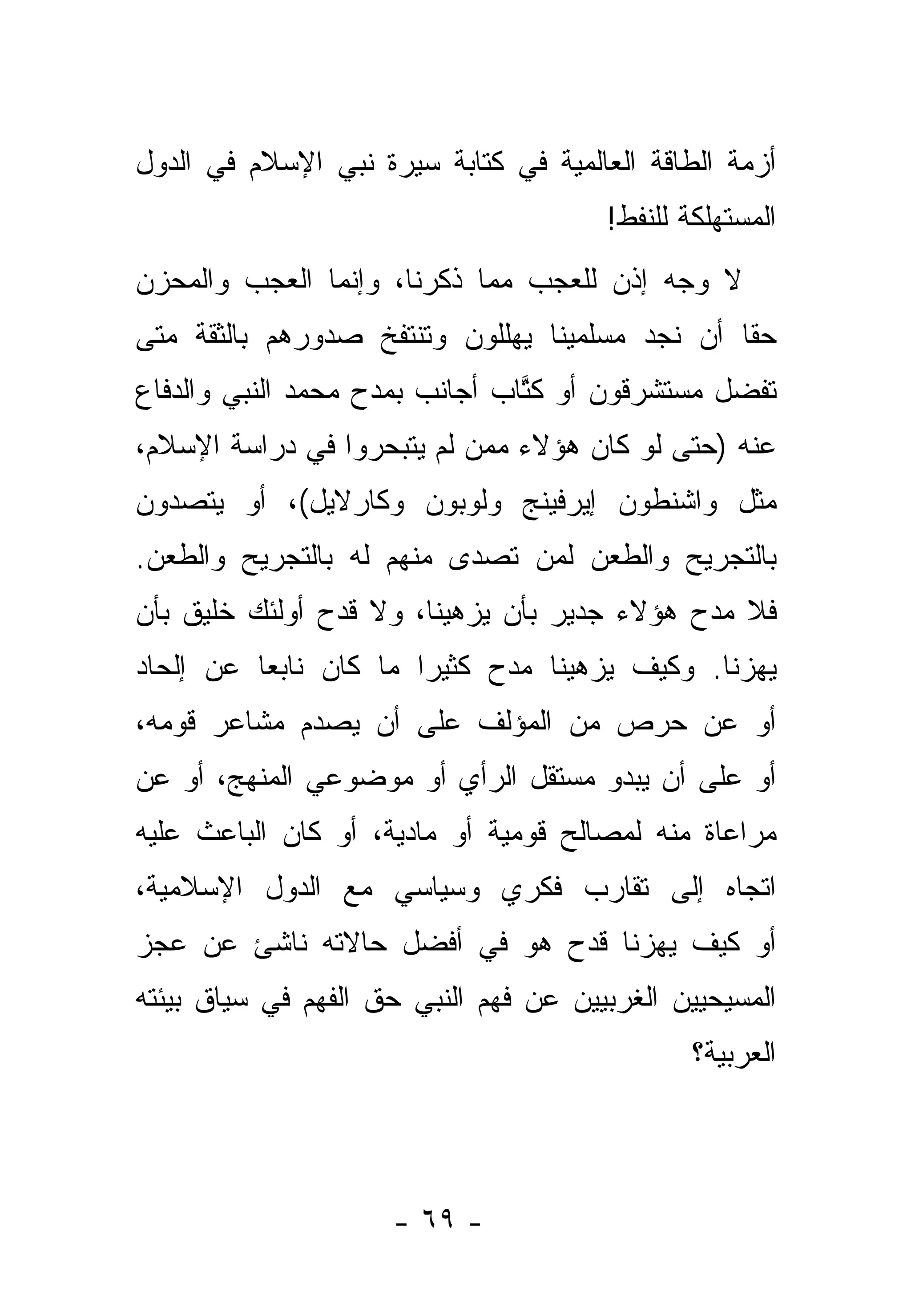 ‫ﺃﺯﻤﺔ ﺍﻟﻁﺎﻗﺔ ﺍﻟﻌﺎﻟﻤﻴﺔ ﻓﻲ ﻜﺘﺎﺒﺔ ﺴﻴﺭﺓ ﻨﺒﻲ ﺍﻹﺴﻼﻡ ﻓﻲ ﺍﻟﺩﻭل‬
                                       ‫ﺍﻟﻤﺴﺘﻬﻠﻜﺔ ﻟﻠﻨﻔﻁ!‬
‫ﻻ ﻭﺠﻪ ﺇﺫﻥ ﻟﻠﻌﺠﺏ ﻤﻤﺎ ﺫﻜﺭﻨﺎ، ﻭﺇﻨﻤﺎ ﺍﻟﻌﺠﺏ ﻭﺍﻟﻤﺤﺯﻥ‬
‫ﺤ ﹰﺎ ﺃﻥ ﻨﺠﺩ ﻤﺴﻠﻤﻴﻨﺎ ﻴﻬﻠﻠﻭﻥ ﻭﺘﻨﺘﻔﺦ ﺼﺩﻭﺭﻫﻡ ﺒﺎﻟﺜﻘﺔ ﻤﺘﻰ‬
                                                ‫ﻘ‬
‫ﺘﻔﻀل ﻤﺴﺘﺸﺭﻗﻭﻥ ﺃﻭ ﻜﺘﺎﺏ ﺃﺠﺎﻨﺏ ﺒﻤﺩﺡ ﻤﺤﻤﺩ ﺍﻟﻨﺒﻲ ﻭﺍﻟﺩﻓﺎﻉ‬
                                ‫ﹸﱠ‬              ‫‪‬‬
‫ﻋﻨﻪ )ﺤﺘﻰ ﻟﻭ ﻜﺎﻥ ﻫﺅﻻﺀ ﻤﻤﻥ ﻟﻡ ﻴﺘﺒﺤﺭﻭﺍ ﻓﻲ ﺩﺭﺍﺴﺔ ﺍﻹﺴﻼﻡ،‬
                           ‫‪‬‬
‫ﻤﺜل ﻭﺍﺸﻨﻁﻭﻥ ﺇﻴﺭﻓﻴﻨﺞ ﻭﻟﻭﺒﻭﻥ ﻭﻜﺎﺭﻻﻴل(، ﺃﻭ ﻴﺘﺼﺩﻭﻥ‬
‫ﺒﺎﻟﺘﺠﺭﻴﺢ ﻭﺍﻟﻁﻌﻥ ﻟﻤﻥ ﺘﺼﺩﻯ ﻤﻨﻬﻡ ﻟﻪ ﺒﺎﻟﺘﺠﺭﻴﺢ ﻭﺍﻟﻁﻌﻥ.‬
                          ‫‪‬‬   ‫‪‬‬
‫ﻓﻼ ﻤﺩﺡ ﻫﺅﻻﺀ ﺠﺩﻴﺭ ﺒﺄﻥ ﻴﺯﻫﻴﻨﺎ، ﻭﻻ ﻗﺩﺡ ﺃﻭﻟﺌﻙ ﺨﻠﻴﻕ ﺒﺄﻥ‬
‫ﻴﻬﺯﻨﺎ. ﻭﻜﻴﻑ ﻴﺯﻫﻴﻨﺎ ﻤﺩﺡ ﻜﺜﻴ ‪‬ﺍ ﻤﺎ ﻜﺎﻥ ﻨﺎﺒ ‪‬ﺎ ﻋﻥ ﺇﻟﺤﺎﺩ‬
          ‫ﻌ‬             ‫ﺭ‬
‫ﺃﻭ ﻋﻥ ﺤﺭﺹ ﻤﻥ ﺍﻟﻤﺅﻟﻑ ﻋﻠﻰ ﺃﻥ ﻴﺼﺩﻡ ﻤﺸﺎﻋﺭ ﻗﻭﻤﻪ،‬
‫ﺃﻭ ﻋﻠﻰ ﺃﻥ ﻴﺒﺩﻭ ﻤﺴﺘﻘل ﺍﻟﺭﺃﻱ ﺃﻭ ﻤﻭﻀﻭﻋﻲ ﺍﻟﻤﻨﻬﺞ، ﺃﻭ ﻋﻥ‬
‫ﻤﺭﺍﻋﺎﺓ ﻤﻨﻪ ﻟﻤﺼﺎﻟﺢ ﻗﻭﻤﻴﺔ ﺃﻭ ﻤﺎﺩﻴﺔ، ﺃﻭ ﻜﺎﻥ ﺍﻟﺒﺎﻋﺙ ﻋﻠﻴﻪ‬
‫ﺍﺘﺠﺎﻩ ﺇﻟﻰ ﺘﻘﺎﺭﺏ ﻓﻜﺭﻱ ﻭﺴﻴﺎﺴﻲ ﻤﻊ ﺍﻟﺩﻭل ﺍﻹﺴﻼﻤﻴﺔ،‬
‫ﺃﻭ ﻜﻴﻑ ﻴﻬﺯﻨﺎ ﻗﺩﺡ ﻫﻭ ﻓﻲ ﺃﻓﻀل ﺤﺎﻻﺘﻪ ﻨﺎﺸﺊ ﻋﻥ ﻋﺠﺯ‬
‫ﺍﻟﻤﺴﻴﺤﻴﻴﻥ ﺍﻟﻐﺭﺒﻴﻴﻥ ﻋﻥ ﻓﻬﻡ ﺍﻟﻨﺒﻲ ﺤﻕ ﺍﻟﻔﻬﻡ ﻓﻲ ﺴﻴﺎﻕ ﺒﻴﺌﺘﻪ‬
                                               ‫ﺍﻟﻌﺭﺒﻴﺔ؟‬




                     ‫- ٩٦ -‬
 