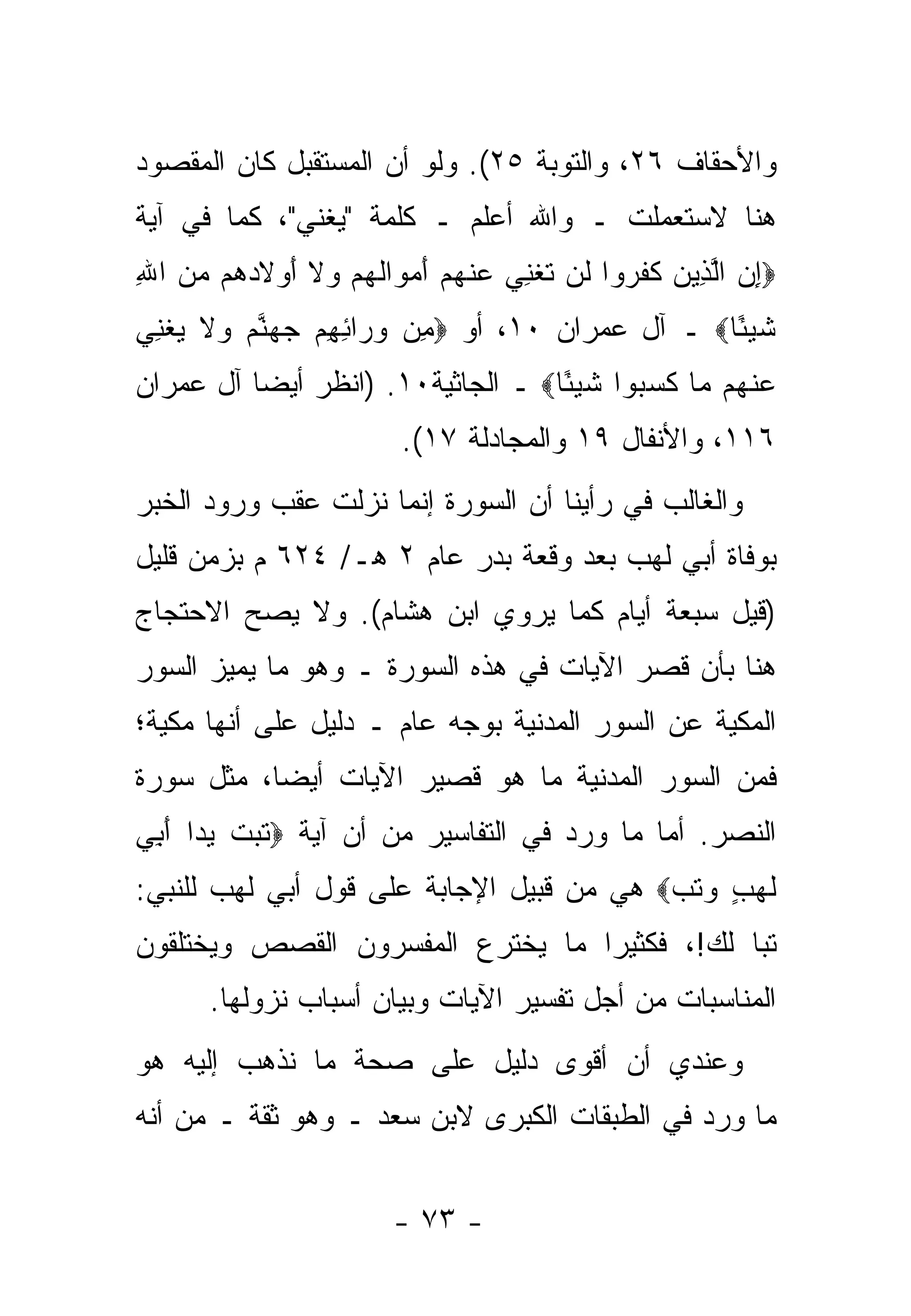 ‫ﻭﺍﻷﺤﻘﺎﻑ ٦٢، ﻭﺍﻟﺘﻭﺒﺔ ٥٢(. ﻭﻟﻭ ﺃﻥ ﺍﻟﻤﺴﺘﻘﺒل ﻜﺎﻥ ﺍﻟﻤﻘﺼﻭﺩ‬
‫ﻫﻨﺎ ﻻﺴﺘﻌﻤﻠﺕ ـ ﻭﺍﷲ ﺃﻋﻠﻡ ـ ﻜﻠﻤﺔ "ﻴﻐﻨﻲ"، ﻜﻤﺎ ﻓﻲ ﺁﻴﺔ‬
‫‪‬ﺇﻥ ﺍﻟ ِﻴﻥ ﻜﻔ ‪‬ﻭﺍ ﹶﻥ ﺘﻐﻨﻲ ﻋﻨﻬﻡ ﺃﻤ ‪‬ﺍﻟﻬﻡ ‪‬ﻻ ﺃﻭﻻﺩ ‪‬ﻡ ﻤﻥ ﺍﷲ‬
‫ِ ‪ ‬ﱠﺫ ‪ ‬ﹶ ﹶﺭ ﻟ ﹸ ﹾ ِ ‪  ‬ﹾ ‪ َ  ‬ﻭ ﹸ ‪  ‬ﻭ ﹶ َ ‪ ‬ﹶ ‪‬ﻫ ‪ِ  ‬‬
‫ﺸﻴ ًﺎ‪ ‬ـ ﺁل ﻋﻤﺭﺍﻥ ٠١، ﺃﻭ ‪ِ ‬ﻥ ﻭ ‪‬ﺍﺌﻬﻡ ﺠﻬﻨﻡ ‪‬ﻻ ﻴﻐ ِﻲ‬
 ‫ﻤ ‪‬ﺭ ِ ِ ‪   ‬ﱠ ‪ ‬ﻭ ﹶ ‪ ‬ﹾ ﻨ‬                  ‫ﹶ ‪‬ﺌ‬
‫ﻋﻨ ‪‬ﻡ ‪‬ﺎ ﻜﺴ ‪‬ﻭﺍ ﺸﻴ ًﺎ‪ ‬ـ ﺍﻟﺠﺎﺜﻴﺔ٠١. )ﺍﻨﻅﺭ ﺃﻴ ‪‬ﺎ ﺁل ﻋﻤﺭﺍﻥ‬
          ‫ﻀ‬                         ‫‪ ‬ﹾﻬ ﻤ ﹶ ‪‬ﺒ ﹶ ‪‬ﺌ‬
                         ‫٦١١، ﻭﺍﻷﻨﻔﺎل ٩١ ﻭﺍﻟﻤﺠﺎﺩﻟﺔ ٧١(.‬
‫ﻭﺍﻟﻐﺎﻟﺏ ﻓﻲ ﺭﺃﻴﻨﺎ ﺃﻥ ﺍﻟﺴﻭﺭﺓ ﺇﻨﻤﺎ ﻨﺯﻟﺕ ﻋﻘﺏ ﻭﺭﻭﺩ ﺍﻟﺨﺒﺭ‬
‫ﺒﻭﻓﺎﺓ ﺃﺒﻲ ﻟﻬﺏ ﺒﻌﺩ ﻭﻗﻌﺔ ﺒﺩﺭ ﻋﺎﻡ ٢ ﻫـ/ ٤٢٦ ﻡ ﺒﺯﻤﻥ ﻗﻠﻴل‬
‫)ﻗﻴل ﺴﺒﻌﺔ ﺃﻴﺎﻡ ﻜﻤﺎ ﻴﺭﻭﻱ ﺍﺒﻥ ﻫﺸﺎﻡ(. ﻭﻻ ﻴﺼﺢ ﺍﻻﺤﺘﺠﺎﺝ‬
        ‫‪‬‬
‫ﻫﻨﺎ ﺒﺄﻥ ﻗﺼﺭ ﺍﻵﻴﺎﺕ ﻓﻲ ﻫﺫﻩ ﺍﻟﺴﻭﺭﺓ ـ ﻭﻫﻭ ﻤﺎ ﻴﻤ ‪‬ﺯ ﺍﻟﺴﻭﺭ‬
       ‫ﻴ‬
‫ﺍﻟﻤﻜﻴﺔ ﻋﻥ ﺍﻟﺴﻭﺭ ﺍﻟﻤﺩﻨﻴﺔ ﺒﻭﺠﻪ ﻋﺎﻡ ـ ﺩﻟﻴل ﻋﻠﻰ ﺃﻨﻬﺎ ﻤﻜﻴﺔ؛‬
‫ﻓﻤﻥ ﺍﻟﺴﻭﺭ ﺍﻟﻤﺩﻨﻴﺔ ﻤﺎ ﻫﻭ ﻗﺼﻴﺭ ﺍﻵﻴﺎﺕ ﺃﻴ ‪‬ﺎ، ﻤﺜل ﺴﻭﺭﺓ‬
           ‫ﻀ‬
‫ﺍﻟﻨﺼﺭ. ﺃﻤﺎ ﻤﺎ ﻭﺭﺩ ﻓﻲ ﺍﻟﺘﻔﺎﺴﻴﺭ ﻤﻥ ﺃﻥ ﺁﻴﺔ ‪‬ﺘﺒﺕ ﻴ ‪‬ﺍ ﺃ ِﻲ‬
 ‫ﹶ ‪ ‬ﹾ ‪ ‬ﺩ َﺒ‬                                ‫‪‬‬
‫ﻟ ‪ ٍ ‬ﻭﺘﺏ‪ ‬ﻫﻲ ﻤﻥ ﻗﺒﻴل ﺍﻹﺠﺎﺒﺔ ﻋﻠﻰ ﻗﻭل ﺃﺒﻲ ﻟﻬﺏ ﻟﻠﻨﺒﻲ:‬
                                          ‫ﹶﻬﺏ ‪ ‬ﹶ ‪‬‬
‫ﺘ ‪‬ﺎ ﻟﻙ!، ﻓﻜﺜﻴ ‪‬ﺍ ﻤﺎ ﻴﺨﺘﺭﻉ ﺍﻟﻤﻔﺴﺭﻭﻥ ﺍﻟﻘﺼﺹ ﻭﻴﺨﺘﻠﻘﻭﻥ‬
                                  ‫ﺭ‬            ‫ﺒ‬
       ‫ﺍﻟﻤﻨﺎﺴﺒﺎﺕ ﻤﻥ ﺃﺠل ﺘﻔﺴﻴﺭ ﺍﻵﻴﺎﺕ ﻭﺒﻴﺎﻥ ﺃﺴﺒﺎﺏ ﻨﺯﻭﻟﻬﺎ.‬
‫ﻭﻋﻨﺩﻱ ﺃﻥ ﺃﻗﻭﻯ ﺩﻟﻴل ﻋﻠﻰ ﺼﺤﺔ ﻤﺎ ﻨﺫﻫﺏ ﺇﻟﻴﻪ ﻫﻭ‬
‫ﻤﺎ ﻭﺭﺩ ﻓﻲ ﺍﻟﻁﺒﻘﺎﺕ ﺍﻟﻜﺒﺭﻯ ﻻﺒﻥ ﺴﻌﺩ ـ ﻭﻫﻭ ﺜﻘﺔ ـ ﻤﻥ ﺃﻨﻪ‬


                        ‫- ٣٧ -‬
 