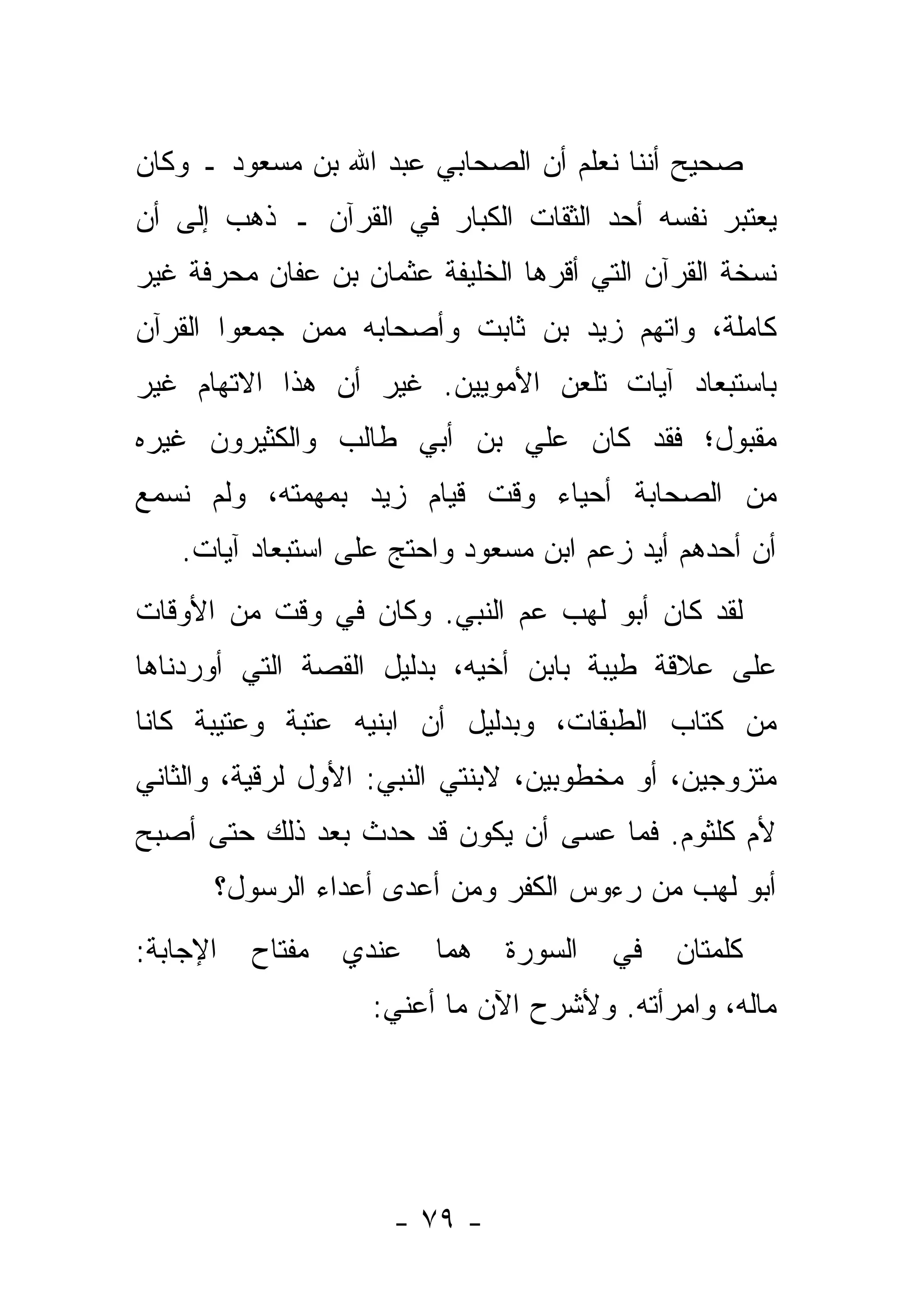 ‫ﺼﺤﻴﺢ ﺃﻨﻨﺎ ﻨﻌﻠﻡ ﺃﻥ ﺍﻟﺼﺤﺎﺒﻲ ﻋﺒﺩ ﺍﷲ ﺒﻥ ﻤﺴﻌﻭﺩ ـ ﻭﻜﺎﻥ‬
‫ﻴﻌﺘﺒﺭ ﻨﻔﺴﻪ ﺃﺤﺩ ﺍﻟﺜﻘﺎﺕ ﺍﻟﻜﺒﺎﺭ ﻓﻲ ﺍﻟﻘﺭﺁﻥ ـ ﺫﻫﺏ ﺇﻟﻰ ﺃﻥ‬
‫ﻨﺴﺨﺔ ﺍﻟﻘﺭﺁﻥ ﺍﻟﺘﻲ ﺃﻗﺭﻫﺎ ﺍﻟﺨﻠﻴﻔﺔ ﻋﺜﻤﺎﻥ ﺒﻥ ﻋﻔﺎﻥ ﻤﺤﺭﻓﺔ ﻏﻴﺭ‬
                                  ‫‪‬‬
‫ﻜﺎﻤﻠﺔ، ﻭﺍ ﹼﻬﻡ ﺯﻴﺩ ﺒﻥ ﺜﺎﺒﺕ ﻭﺃﺼﺤﺎﺒﻪ ﻤﻤﻥ ﺠﻤﻌﻭﺍ ﺍﻟﻘﺭﺁﻥ‬
             ‫‪‬‬                        ‫ﺘ‬
‫ﺒﺎﺴﺘﺒﻌﺎﺩ ﺁﻴﺎﺕ ﺘﻠﻌﻥ ﺍﻷﻤﻭﻴﻴﻥ. ﻏﻴﺭ ﺃﻥ ﻫﺫﺍ ﺍﻻﺘﻬﺎﻡ ﻏﻴﺭ‬
‫ﻤﻘﺒﻭل؛ ﻓﻘﺩ ﻜﺎﻥ ﻋﻠﻲ ﺒﻥ ﺃﺒﻲ ﻁﺎﻟﺏ ﻭﺍﻟﻜﺜﻴﺭﻭﻥ ﻏﻴﺭﻩ‬
                           ‫‪‬‬
‫ﻤﻥ ﺍﻟﺼﺤﺎﺒﺔ ﺃﺤﻴﺎﺀ ﻭﻗﺕ ﻗﻴﺎﻡ ﺯﻴﺩ ﺒﻤﻬﻤﺘﻪ، ﻭﻟﻡ ﻨﺴﻤﻊ‬
   ‫ﺃﻥ ﺃﺤﺩﻫﻡ ﺃﻴﺩ ﺯﻋﻡ ﺍﺒﻥ ﻤﺴﻌﻭﺩ ﻭﺍﺤﺘﺞ ﻋﻠﻰ ﺍﺴﺘﺒﻌﺎﺩ ﺁﻴﺎﺕ.‬
                                          ‫‪‬‬
‫ﻟﻘﺩ ﻜﺎﻥ ﺃﺒﻭ ﻟﻬﺏ ﻋﻡ ﺍﻟﻨﺒﻲ. ﻭﻜﺎﻥ ﻓﻲ ﻭﻗﺕ ﻤﻥ ﺍﻷﻭﻗﺎﺕ‬
                             ‫‪‬‬
‫ﻋﻠﻰ ﻋﻼﻗﺔ ﻁﻴﺒﺔ ﺒﺎﺒﻥ ﺃﺨﻴﻪ، ﺒﺩﻟﻴل ﺍﻟﻘﺼﺔ ﺍﻟﺘﻲ ﺃﻭﺭﺩﻨﺎﻫﺎ‬
‫ﻤﻥ ﻜﺘﺎﺏ ﺍﻟﻁﺒﻘﺎﺕ، ﻭﺒﺩﻟﻴل ﺃﻥ ﺍﺒﻨﻴﻪ ﻋﺘﺒﺔ ﻭﻋﺘﻴﺒﺔ ﻜﺎﻨﺎ‬
‫ﻤﺘﺯﻭﺠﻴﻥ، ﺃﻭ ﻤﺨﻁﻭﺒﻴﻥ، ﻻﺒﻨﺘﻲ ﺍﻟﻨﺒﻲ: ﺍﻷﻭل ﻟﺭﻗﻴﺔ، ﻭﺍﻟﺜﺎﻨﻲ‬
‫ﻷﻡ ﻜﻠﺜﻭﻡ. ﻓﻤﺎ ﻋﺴﻰ ﺃﻥ ﻴﻜﻭﻥ ﻗﺩ ﺤﺩﺙ ﺒﻌﺩ ﺫﻟﻙ ﺤﺘﻰ ﺃﺼﺒﺢ‬
      ‫ﺃﺒﻭ ﻟﻬﺏ ﻤﻥ ﺭﺀﻭﺱ ﺍﻟﻜﻔﺭ ﻭﻤﻥ ﺃﻋﺩﻯ ﺃﻋﺩﺍﺀ ﺍﻟﺭﺴﻭل؟‬
‫ﺍﻹﺠﺎﺒﺔ:‬   ‫ﻤﻔﺘﺎﺡ‬   ‫ﻋﻨﺩﻱ‬   ‫ﻫﻤﺎ‬   ‫ﺍﻟﺴﻭﺭﺓ‬   ‫ﻓﻲ‬   ‫ﻜﻠﻤﺘﺎﻥ‬
                    ‫ﻤﺎﻟﻪ، ﻭﺍﻤﺭﺃﺘﻪ. ﻭﻷﺸﺭﺡ ﺍﻵﻥ ﻤﺎ ﺃﻋﻨﻲ:‬




                     ‫- ٩٧ -‬
 