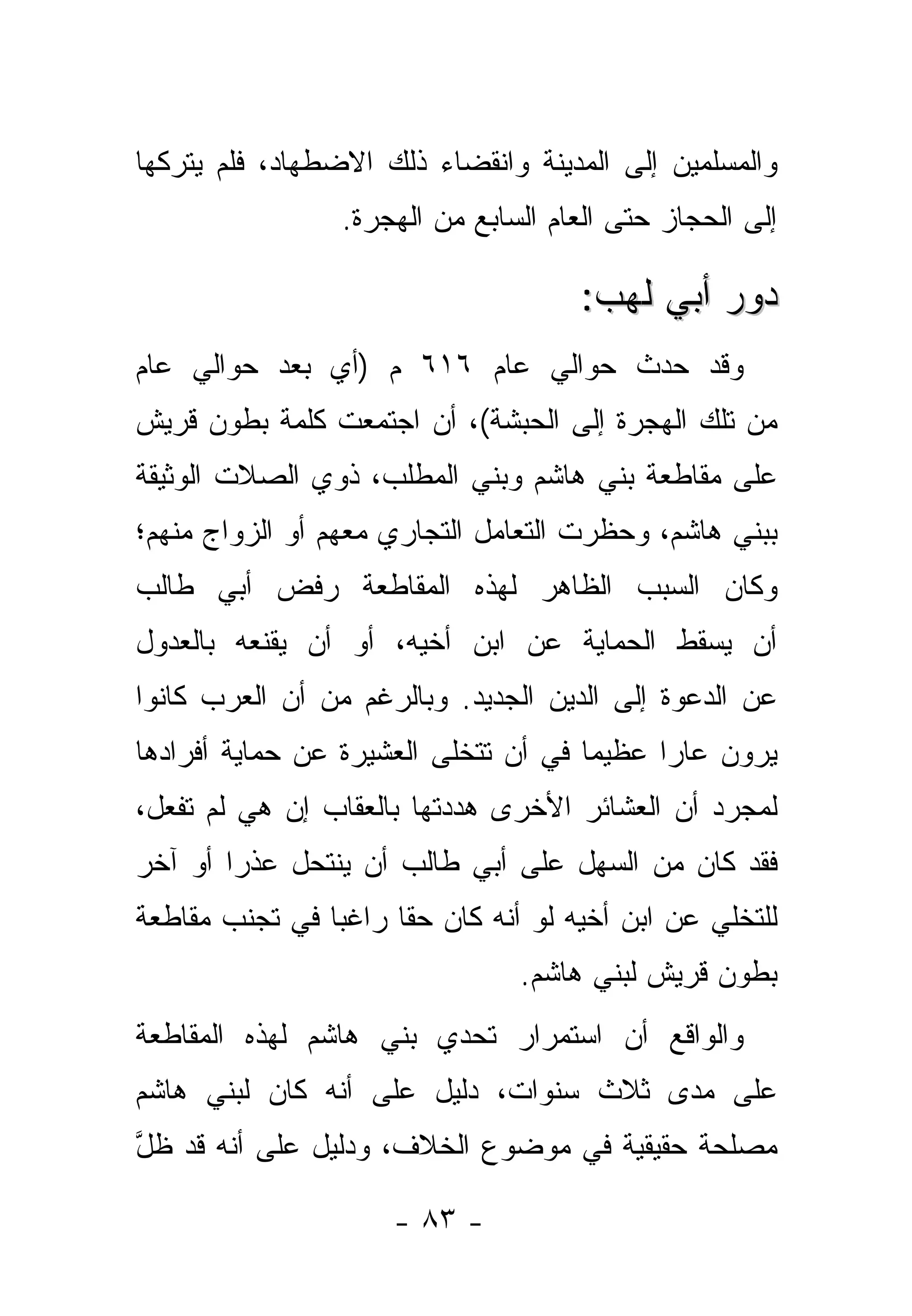 ‫ﻭﺍﻟﻤﺴﻠﻤﻴﻥ ﺇﻟﻰ ﺍﻟﻤﺩﻴﻨﺔ ﻭﺍﻨﻘﻀﺎﺀ ﺫﻟﻙ ﺍﻻﻀﻁﻬﺎﺩ، ﻓﻠﻡ ﻴﺘﺭﻜﻬﺎ‬
                 ‫ﺇﻟﻰ ﺍﻟﺤﺠﺎﺯ ﺤﺘﻰ ﺍﻟﻌﺎﻡ ﺍﻟﺴﺎﺒﻊ ﻤﻥ ﺍﻟﻬﺠﺭﺓ.‬

                                      ‫ﺩﻭﺭ ﺃﺒﻲ ﻟﻬﺏ:‬
‫ﻭﻗﺩ ﺤﺩﺙ ﺤﻭﺍﻟﻲ ﻋﺎﻡ ٦١٦ ﻡ )ﺃﻱ ﺒﻌﺩ ﺤﻭﺍﻟﻲ ﻋﺎﻡ‬
‫ﻤﻥ ﺘﻠﻙ ﺍﻟﻬﺠﺭﺓ ﺇﻟﻰ ﺍﻟﺤﺒﺸﺔ(، ﺃﻥ ﺍﺠﺘﻤﻌﺕ ﻜﻠﻤﺔ ﺒﻁﻭﻥ ﻗﺭﻴﺵ‬
‫ﻋﻠﻰ ﻤﻘﺎﻁﻌﺔ ﺒﻨﻲ ﻫﺎﺸﻡ ﻭﺒﻨﻲ ﺍﻟﻤﻁﻠﺏ، ﺫﻭﻱ ﺍﻟﺼﻼﺕ ﺍﻟﻭﺜﻴﻘﺔ‬
‫ﺒﺒﻨﻲ ﻫﺎﺸﻡ، ﻭﺤﻅﺭﺕ ﺍﻟﺘﻌﺎﻤل ﺍﻟﺘﺠﺎﺭﻱ ﻤﻌﻬﻡ ﺃﻭ ﺍﻟﺯﻭﺍﺝ ﻤﻨﻬﻡ؛‬
‫ﻭﻜﺎﻥ ﺍﻟﺴﺒﺏ ﺍﻟﻅﺎﻫﺭ ﻟﻬﺫﻩ ﺍﻟﻤﻘﺎﻁﻌﺔ ﺭﻓﺽ ﺃﺒﻲ ﻁﺎﻟﺏ‬
‫ﺃﻥ ﻴﺴﻘﻁ ﺍﻟﺤﻤﺎﻴﺔ ﻋﻥ ﺍﺒﻥ ﺃﺨﻴﻪ، ﺃﻭ ﺃﻥ ﻴﻘﻨﻌﻪ ﺒﺎﻟﻌﺩﻭل‬
‫ﻋﻥ ﺍﻟﺩﻋﻭﺓ ﺇﻟﻰ ﺍﻟﺩﻴﻥ ﺍﻟﺠﺩﻴﺩ. ﻭﺒﺎﻟﺭﻏﻡ ﻤﻥ ﺃﻥ ﺍﻟﻌﺭﺏ ﻜﺎﻨﻭﺍ‬
‫ﻴﺭﻭﻥ ﻋﺎ ‪‬ﺍ ﻋﻅﻴ ‪‬ﺎ ﻓﻲ ﺃﻥ ﺘﺘﺨﻠﻰ ﺍﻟﻌﺸﻴﺭﺓ ﻋﻥ ﺤﻤﺎﻴﺔ ﺃﻓﺭﺍﺩﻫﺎ‬
                                      ‫ﻤ‬      ‫ﺭ‬
‫ﻟﻤﺠﺭﺩ ﺃﻥ ﺍﻟﻌﺸﺎﺌﺭ ﺍﻷﺨﺭﻯ ﻫ ‪‬ﺩﺘﻬﺎ ﺒﺎﻟﻌﻘﺎﺏ ﺇﻥ ﻫﻲ ﻟﻡ ﺘﻔﻌل،‬
                           ‫ﺩ‬
‫ﻓﻘﺩ ﻜﺎﻥ ﻤﻥ ﺍﻟﺴﻬل ﻋﻠﻰ ﺃﺒﻲ ﻁﺎﻟﺏ ﺃﻥ ﻴﻨﺘﺤل ﻋﺫ ‪‬ﺍ ﺃﻭ ﺁﺨﺭ‬
        ‫ﺭ‬
‫ﻟﻠﺘﺨﻠﻲ ﻋﻥ ﺍﺒﻥ ﺃﺨﻴﻪ ﻟﻭ ﺃﻨﻪ ﻜﺎﻥ ﺤﻘﺎ ﺭﺍﻏ ‪‬ﺎ ﻓﻲ ﺘﺠﻨﺏ ﻤﻘﺎﻁﻌﺔ‬
                ‫ﺒ‬      ‫ﹰ‬
                                ‫ﺒﻁﻭﻥ ﻗﺭﻴﺵ ﻟﺒﻨﻲ ﻫﺎﺸﻡ.‬
‫ﻭﺍﻟﻭﺍﻗﻊ ﺃﻥ ﺍﺴﺘﻤﺭﺍﺭ ﺘﺤ ‪‬ﻱ ﺒﻨﻲ ﻫﺎﺸﻡ ﻟﻬﺫﻩ ﺍﻟﻤﻘﺎﻁﻌﺔ‬
                        ‫ﺩ‬
‫ﻋﻠﻰ ﻤﺩﻯ ﺜﻼﺙ ﺴﻨﻭﺍﺕ، ﺩﻟﻴل ﻋﻠﻰ ﺃﻨﻪ ﻜﺎﻥ ﻟﺒﻨﻲ ﻫﺎﺸﻡ‬
‫ﻤﺼﻠﺤﺔ ﺤﻘﻴﻘﻴﺔ ﻓﻲ ﻤﻭﻀﻭﻉ ﺍﻟﺨﻼﻑ، ﻭﺩﻟﻴل ﻋﻠﻰ ﺃﻨﻪ ﻗﺩ ﻅل‬
‫ﱠ‬

                      ‫- ٣٨ -‬
 