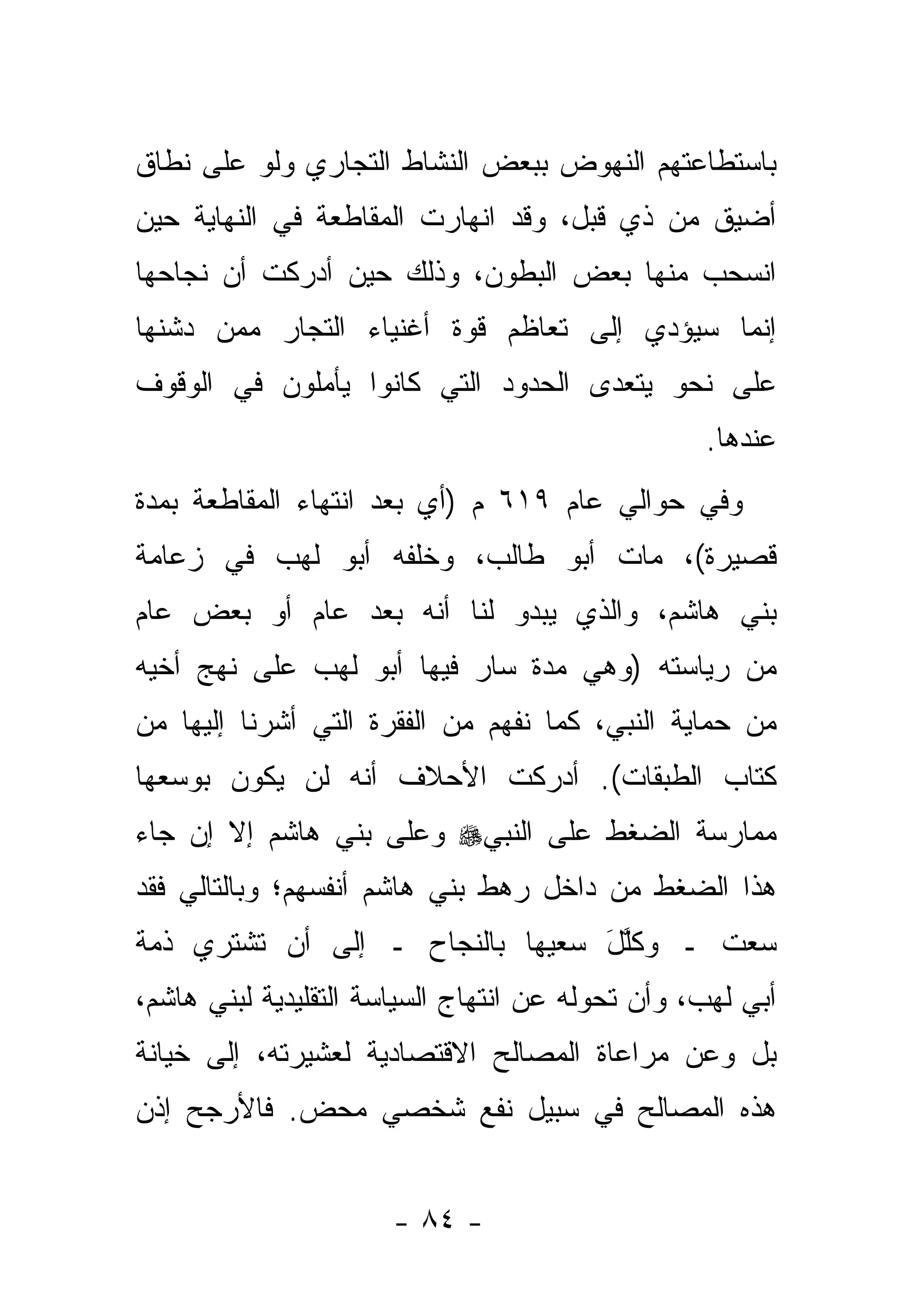 ‫ﺒﺎﺴﺘﻁﺎﻋﺘﻬﻡ ﺍﻟﻨﻬﻭﺽ ﺒﺒﻌﺽ ﺍﻟﻨﺸﺎﻁ ﺍﻟﺘﺠﺎﺭﻱ ﻭﻟﻭ ﻋﻠﻰ ﻨﻁﺎﻕ‬
‫ﺃﻀﻴﻕ ﻤﻥ ﺫﻱ ﻗﺒل، ﻭﻗﺩ ﺍﻨﻬﺎﺭﺕ ﺍﻟﻤﻘﺎﻁﻌﺔ ﻓﻲ ﺍﻟﻨﻬﺎﻴﺔ ﺤﻴﻥ‬
‫ﺍﻨﺴﺤﺏ ﻤﻨﻬﺎ ﺒﻌﺽ ﺍﻟﺒﻁﻭﻥ، ﻭﺫﻟﻙ ﺤﻴﻥ ﺃﺩﺭﻜﺕ ﺃﻥ ﻨﺠﺎﺤﻬﺎ‬
‫ﺇﻨﻤﺎ ﺴﻴﺅﺩﻱ ﺇﻟﻰ ﺘﻌﺎﻅﻡ ﻗﻭﺓ ﺃﻏﻨﻴﺎﺀ ﺍﻟﺘ ‪‬ﺎﺭ ﻤﻤﻥ ﺩ ﹼﻨﻬﺎ‬
   ‫ﺸ‬         ‫ﺠ‬
‫ﻋﻠﻰ ﻨﺤﻭ ﻴﺘﻌ ‪‬ﻯ ﺍﻟﺤﺩﻭﺩ ﺍﻟﺘﻲ ﻜﺎﻨﻭﺍ ﻴﺄﻤﻠﻭﻥ ﻓﻲ ﺍﻟﻭﻗﻭﻑ‬
                                    ‫ﺩ‬
                                                  ‫ﻋﻨﺩﻫﺎ.‬
‫ﻭﻓﻲ ﺤﻭﺍﻟﻲ ﻋﺎﻡ ٩١٦ ﻡ )ﺃﻱ ﺒﻌﺩ ﺍﻨﺘﻬﺎﺀ ﺍﻟﻤﻘﺎﻁﻌﺔ ﺒﻤﺩﺓ‬
‫ﻗﺼﻴﺭﺓ(، ﻤﺎﺕ ﺃﺒﻭ ﻁﺎﻟﺏ، ﻭﺨﻠﻔﻪ ﺃﺒﻭ ﻟﻬﺏ ﻓﻲ ﺯﻋﺎﻤﺔ‬
‫ﺒﻨﻲ ﻫﺎﺸﻡ، ﻭﺍﻟﺫﻱ ﻴﺒﺩﻭ ﻟﻨﺎ ﺃﻨﻪ ﺒﻌﺩ ﻋﺎﻡ ﺃﻭ ﺒﻌﺽ ﻋﺎﻡ‬
‫ﻤﻥ ﺭﻴﺎﺴﺘﻪ )ﻭﻫﻲ ﻤﺩﺓ ﺴﺎﺭ ﻓﻴﻬﺎ ﺃﺒﻭ ﻟﻬﺏ ﻋﻠﻰ ﻨﻬﺞ ﺃﺨﻴﻪ‬
‫ﻤﻥ ﺤﻤﺎﻴﺔ ﺍﻟﻨﺒﻲ، ﻜﻤﺎ ﻨﻔﻬﻡ ﻤﻥ ﺍﻟﻔﻘﺭﺓ ﺍﻟﺘﻲ ﺃﺸﺭﻨﺎ ﺇﻟﻴﻬﺎ ﻤﻥ‬
‫ﻜﺘﺎﺏ ﺍﻟﻁﺒﻘﺎﺕ(. ﺃﺩﺭﻜﺕ ﺍﻷﺤﻼﻑ ﺃﻨﻪ ﻟﻥ ﻴﻜﻭﻥ ﺒﻭﺴﻌﻬﺎ‬
‫ﻤﻤﺎﺭﺴﺔ ﺍﻟﻀﻐﻁ ﻋﻠﻰ ﺍﻟﻨﺒﻲ‪ ‬ﻭﻋﻠﻰ ﺒﻨﻲ ﻫﺎﺸﻡ ﺇﻻ ﺇﻥ ﺠﺎﺀ‬
‫ﻫﺫﺍ ﺍﻟﻀﻐﻁ ﻤﻥ ﺩﺍﺨل ﺭﻫﻁ ﺒﻨﻲ ﻫﺎﺸﻡ ﺃﻨﻔﺴﻬﻡ؛ ﻭﺒﺎﻟﺘﺎﻟﻲ ﻓﻘﺩ‬
‫ﺴﻌﺕ ـ ﻭﻜﻠل ﺴﻌﻴﻬﺎ ﺒﺎﻟﻨﺠﺎﺡ ـ ﺇﻟﻰ ﺃﻥ ﺘﺸﺘﺭﻱ ﺫﻤﺔ‬
                                 ‫ﹸﱠ َ‬
‫ﺃﺒﻲ ﻟﻬﺏ، ﻭﺃﻥ ﺘﺤﻭﻟﻪ ﻋﻥ ﺍﻨﺘﻬﺎﺝ ﺍﻟﺴﻴﺎﺴﺔ ﺍﻟﺘﻘﻠﻴﺩﻴﺔ ﻟﺒﻨﻲ ﻫﺎﺸﻡ،‬
                                         ‫‪‬‬
‫ﺒل ﻭﻋﻥ ﻤﺭﺍﻋﺎﺓ ﺍﻟﻤﺼﺎﻟﺢ ﺍﻻﻗﺘﺼﺎﺩﻴﺔ ﻟﻌﺸﻴﺭﺘﻪ، ﺇﻟﻰ ﺨﻴﺎﻨﺔ‬
‫ﻫﺫﻩ ﺍﻟﻤﺼﺎﻟﺢ ﻓﻲ ﺴﺒﻴل ﻨﻔﻊ ﺸﺨﺼﻲ ﻤﺤﺽ. ﻓﺎﻷﺭﺠﺢ ﺇﺫﻥ‬


                      ‫- ٤٨ -‬
 