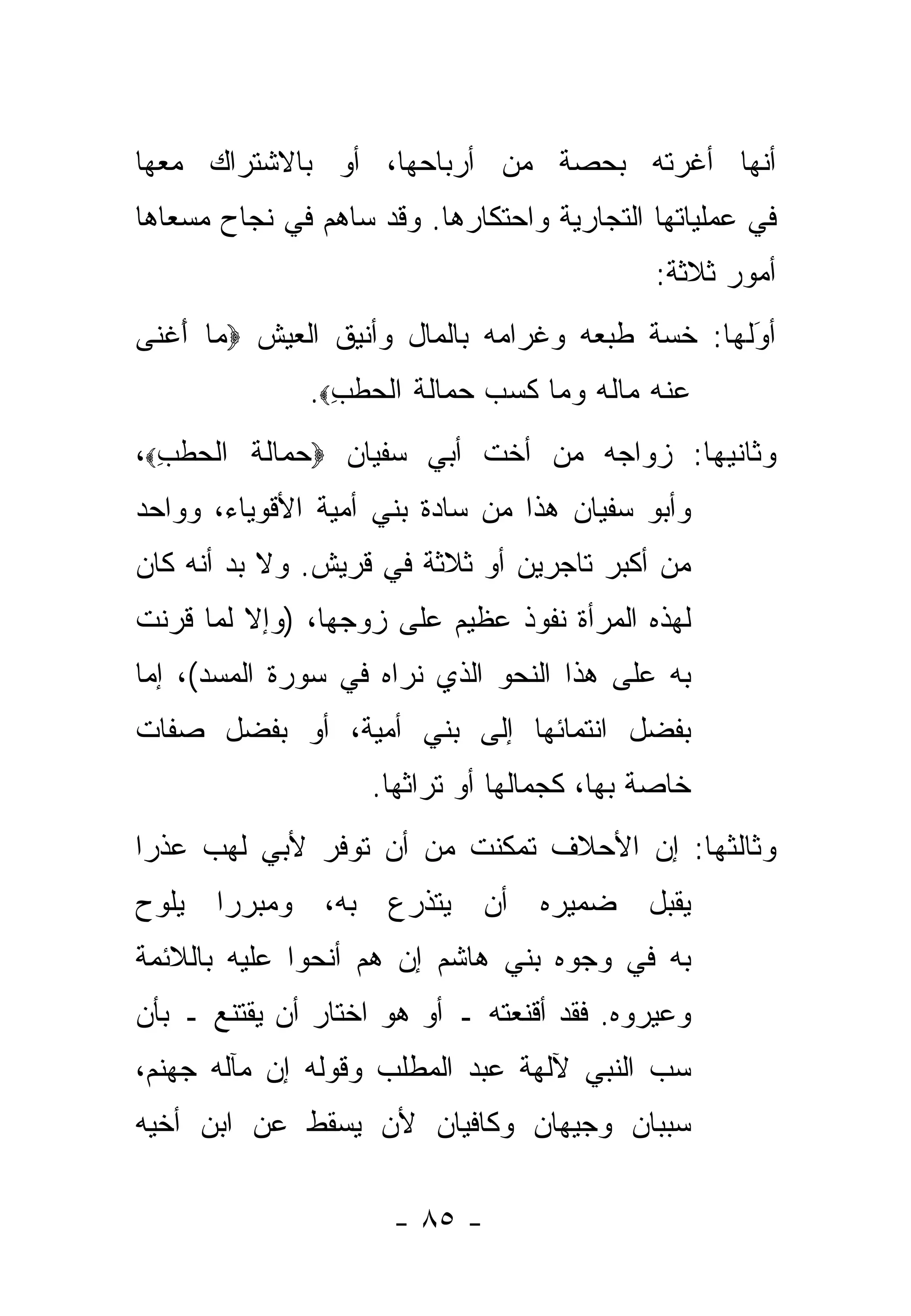 ‫ﺃﻨﻬﺎ ﺃﻏﺭﺘﻪ ﺒﺤﺼﺔ ﻤﻥ ﺃﺭﺒﺎﺤﻬﺎ، ﺃﻭ ﺒﺎﻻﺸﺘﺭﺍﻙ ﻤﻌﻬﺎ‬
‫ﻓﻲ ﻋﻤﻠﻴﺎﺘﻬﺎ ﺍﻟﺘﺠﺎﺭﻴﺔ ﻭﺍﺤﺘﻜﺎﺭﻫﺎ. ﻭﻗﺩ ﺴﺎﻫﻡ ﻓﻲ ﻨﺠﺎﺡ ﻤﺴﻌﺎﻫﺎ‬
                                               ‫ﺃﻤﻭﺭ ﺜﻼﺜﺔ:‬
‫ﺃﻭﻟﻬﺎ: ﺨ ‪‬ﺔ ﻁﺒﻌﻪ ﻭﻏﺭﺍﻤﻪ ﺒﺎﻟﻤﺎل ﻭﺃﻨﻴﻕ ﺍﻟﻌﻴﺵ ‪ ‬ﺎ ﺃﻏ ﹶﻰ‬
 ‫ﻤ َ ﹾﻨ‬                                    ‫ﺴ‬       ‫َ‬
                                                   ‫‪‬‬
               ‫ﻋﻨﻪ ‪‬ﺎﻟﻪ ﻭ ‪‬ﺎ ﻜ ‪  ‬ﺤ ‪‬ﺎﻟﺔ ﺍﻟ ‪‬ﻁ ِ‪.‬‬
                 ‫‪ ‬ﹾ ‪ ‬ﻤ ﹸ ‪ ‬ﻤ ﹶﺴﺏ ‪‬ﻤ ﹶ ﹶ ﹾﺤ ﹶﺏ‬
‫ﻭﺜﺎﻨﻴﻬﺎ: ﺯﻭﺍﺠﻪ ﻤﻥ ﺃﺨﺕ ﺃﺒﻲ ﺴﻔﻴﺎﻥ ‪‬ﺤ ‪‬ﺎﻟﺔ ﺍﻟ ‪‬ﻁ ِ‪،‬‬
  ‫‪‬ﻤ ﹶ ﹶ ﹾﺤ ﹶﺏ‬
‫ﻭﺃﺒﻭ ﺴﻔﻴﺎﻥ ﻫﺫﺍ ﻤﻥ ﺴﺎﺩﺓ ﺒﻨﻲ ﺃﻤﻴﺔ ﺍﻷﻗﻭﻴﺎﺀ، ﻭﻭﺍﺤﺩ‬
‫ﻤﻥ ﺃﻜﺒﺭ ﺘﺎﺠﺭﻴﻥ ﺃﻭ ﺜﻼﺜﺔ ﻓﻲ ﻗﺭﻴﺵ. ﻭﻻ ﺒﺩ ﺃﻨﻪ ﻜﺎﻥ‬
‫ﻟﻬﺫﻩ ﺍﻟﻤﺭﺃﺓ ﻨﻔﻭﺫ ﻋﻅﻴﻡ ﻋﻠﻰ ﺯﻭﺠﻬﺎ، )ﻭﺇﻻ ﻟ ‪‬ﺎ ﹸﺭﻨﺕ‬
   ‫ﹼ ﻤ ﻗ‬
‫ﺒﻪ ﻋﻠﻰ ﻫﺫﺍ ﺍﻟﻨﺤﻭ ﺍﻟﺫﻱ ﻨﺭﺍﻩ ﻓﻲ ﺴﻭﺭﺓ ﺍﻟﻤﺴﺩ(، ﺇﻤﺎ‬
 ‫‪‬‬
‫ﺒﻔﻀل ﺍﻨﺘﻤﺎﺌﻬﺎ ﺇﻟﻰ ﺒﻨﻲ ﺃﻤﻴﺔ، ﺃﻭ ﺒﻔﻀل ﺼﻔﺎﺕ‬
                    ‫ﺨﺎﺼﺔ ﺒﻬﺎ، ﻜﺠﻤﺎﻟﻬﺎ ﺃﻭ ﺘﺭﺍﺜﻬﺎ.‬
‫ﻭﺜﺎﻟﺜﻬﺎ: ﺇﻥ ﺍﻷﺤﻼﻑ ﺘﻤ ﹼﻨﺕ ﻤﻥ ﺃﻥ ﺘﻭ ﹼﺭ ﻷﺒﻲ ﻟﻬﺏ ﻋﺫ ‪‬ﺍ‬
 ‫ﺭ‬             ‫ﻓ‬            ‫ﻜ‬
‫ﻴﻘﺒل ﻀﻤﻴﺭﻩ ﺃﻥ ﻴﺘﺫﺭﻉ ﺒﻪ، ﻭﻤﺒﺭ ‪‬ﺍ ﻴﻠ ‪‬ﺡ‬
 ‫ﻭ‬     ‫ﺭ‬
‫ﺒﻪ ﻓﻲ ﻭﺠﻭﻩ ﺒﻨﻲ ﻫﺎﺸﻡ ﺇﻥ ﻫﻡ ﺃﻨﺤﻭﺍ ﻋﻠﻴﻪ ﺒﺎﻟﻼﺌﻤﺔ‬
‫ﻭﻋ ‪‬ﺭﻭﻩ. ﻓﻘﺩ ﺃﻗﻨﻌﺘﻪ ـ ﺃﻭ ﻫﻭ ﺍﺨﺘﺎﺭ ﺃﻥ ﻴﻘﺘﻨﻊ ـ ﺒﺄﻥ‬
                                            ‫ﻴ‬
‫ﺴﺏ ﺍﻟﻨﺒﻲ ﻵﻟﻬﺔ ﻋﺒﺩ ﺍﻟﻤﻁﻠﺏ ﻭﻗﻭﻟﻪ ﺇﻥ ﻤﺂﻟﻪ ﺠﻬﻨﻡ،‬
                                          ‫‪‬‬
‫ﺴﺒﺒﺎﻥ ﻭﺠﻴﻬﺎﻥ ﻭﻜﺎﻓﻴﺎﻥ ﻷﻥ ﻴﺴﻘﻁ ﻋﻥ ﺍﺒﻥ ﺃﺨﻴﻪ‬

                      ‫- ٥٨ -‬
 