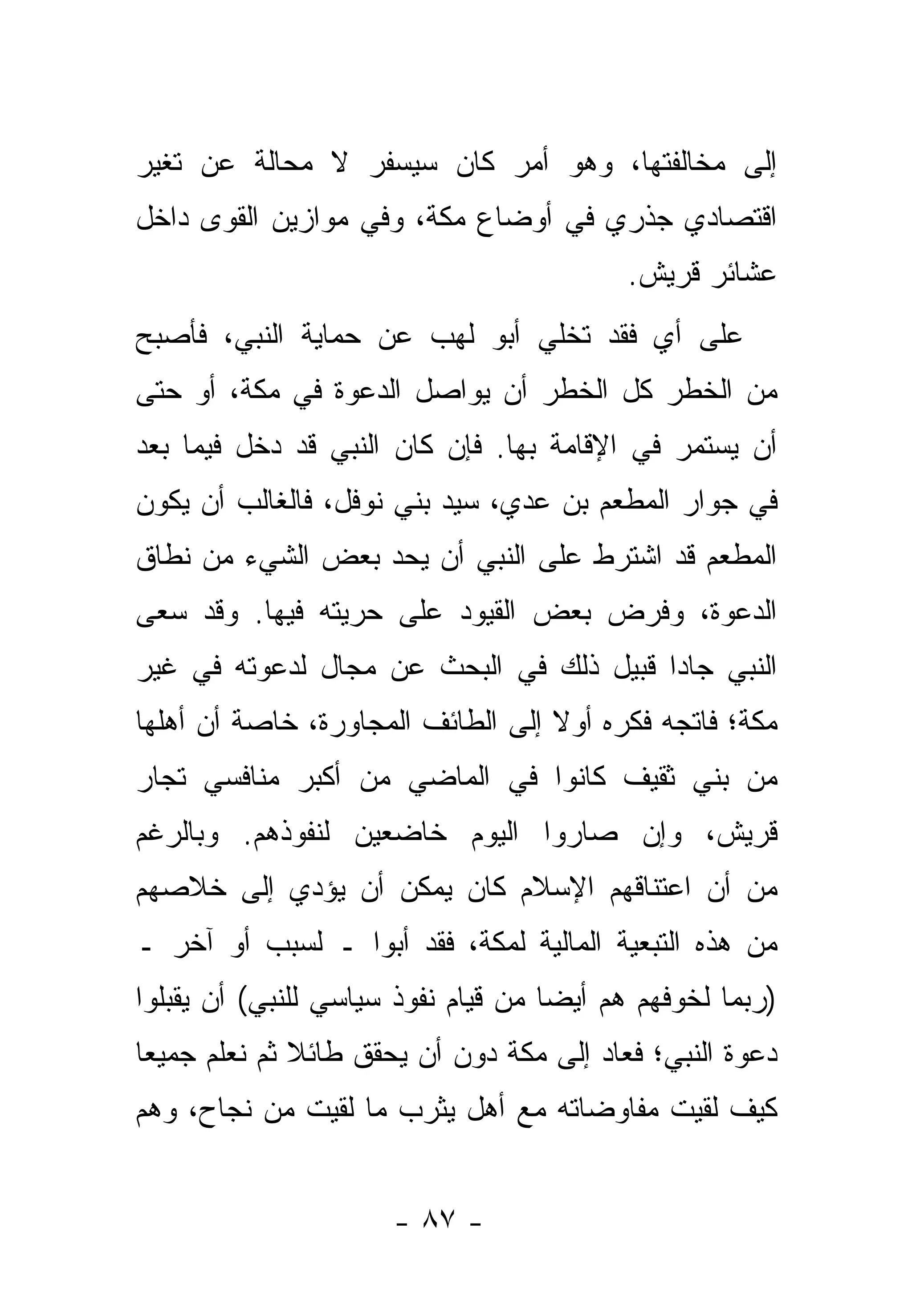 ‫ﺇﻟﻰ ﻤﺨﺎﻟﻔﺘﻬﺎ، ﻭﻫﻭ ﺃﻤﺭ ﻜﺎﻥ ﺴﻴﺴﻔﺭ ﻻ ﻤﺤﺎﻟﺔ ﻋﻥ ﺘﻐﻴﺭ‬
‫ﺍﻗﺘﺼﺎﺩﻱ ﺠﺫﺭﻱ ﻓﻲ ﺃﻭﻀﺎﻉ ﻤﻜﺔ، ﻭﻓﻲ ﻤﻭﺍﺯﻴﻥ ﺍﻟﻘﻭﻯ ﺩﺍﺨل‬
                                           ‫ﻋﺸﺎﺌﺭ ﻗﺭﻴﺵ.‬
‫ﻋﻠﻰ ﺃﻱ ﻓﻘﺩ ﺘﺨﹼﻲ ﺃﺒﻭ ﻟﻬﺏ ﻋﻥ ﺤﻤﺎﻴﺔ ﺍﻟﻨﺒﻲ، ﻓﺄﺼﺒﺢ‬
                               ‫ﻠ‬       ‫‪‬‬
‫ﻤﻥ ﺍﻟﺨﻁﺭ ﻜل ﺍﻟﺨﻁﺭ ﺃﻥ ﻴﻭﺍﺼل ﺍﻟﺩﻋﻭﺓ ﻓﻲ ﻤﻜﺔ، ﺃﻭ ﺤﺘﻰ‬
‫ﺃﻥ ﻴﺴﺘﻤﺭ ﻓﻲ ﺍﻹﻗﺎﻤﺔ ﺒﻬﺎ. ﻓﺈﻥ ﻜﺎﻥ ﺍﻟﻨﺒﻲ ﻗﺩ ﺩﺨل ﻓﻴﻤﺎ ﺒﻌﺩ‬
‫ﻓﻲ ﺠﻭﺍﺭ ﺍﻟﻤﻁﻌﻡ ﺒﻥ ﻋﺩﻱ، ﺴﻴﺩ ﺒﻨﻲ ﻨﻭﻓل، ﻓﺎﻟﻐﺎﻟﺏ ﺃﻥ ﻴﻜﻭﻥ‬
‫ﺍﻟﻤﻁﻌﻡ ﻗﺩ ﺍﺸﺘﺭﻁ ﻋﻠﻰ ﺍﻟﻨﺒﻲ ﺃﻥ ﻴﺤﺩ ﺒﻌﺽ ﺍﻟﺸﻲﺀ ﻤﻥ ﻨﻁﺎﻕ‬
                  ‫‪‬‬
‫ﺍﻟﺩﻋﻭﺓ، ﻭﻓﺭﺽ ﺒﻌﺽ ﺍﻟﻘﻴﻭﺩ ﻋﻠﻰ ﺤﺭﻴﺘﻪ ﻓﻴﻬﺎ. ﻭﻗﺩ ﺴﻌﻰ‬
‫ﺍﻟﻨﺒﻲ ﺠﺎ ‪‬ﺍ ﻗﺒﻴل ﺫﻟﻙ ﻓﻲ ﺍﻟﺒﺤﺙ ﻋﻥ ﻤﺠﺎل ﻟﺩﻋﻭﺘﻪ ﻓﻲ ﻏﻴﺭ‬
                                         ‫ﺩ‬
‫ﻤﻜﺔ؛ ﻓﺎﺘﺠﻪ ﻓﻜﺭﻩ ﺃﻭﻻ ﺇﻟﻰ ﺍﻟﻁﺎﺌﻑ ﺍﻟﻤﺠﺎﻭﺭﺓ، ﺨﺎﺼﺔ ﺃﻥ ﺃﻫﻠﻬﺎ‬
                                   ‫ﹰ‬
‫ﻤﻥ ﺒﻨﻲ ﺜﻘﻴﻑ ﻜﺎﻨﻭﺍ ﻓﻲ ﺍﻟﻤﺎﻀﻲ ﻤﻥ ﺃﻜﺒﺭ ﻤﻨﺎﻓﺴﻲ ﺘﺠﺎﺭ‬
‫ﻗﺭﻴﺵ، ﻭﺇﻥ ﺼﺎﺭﻭﺍ ﺍﻟﻴﻭﻡ ﺨﺎﻀﻌﻴﻥ ﻟﻨﻔﻭﺫﻫﻡ. ﻭﺒﺎﻟﺭﻏﻡ‬
‫ﻤﻥ ﺃﻥ ﺍﻋﺘﻨﺎﻗﻬﻡ ﺍﻹﺴﻼﻡ ﻜﺎﻥ ﻴﻤﻜﻥ ﺃﻥ ﻴﺅﺩﻱ ﺇﻟﻰ ﺨﻼﺼﻬﻡ‬
‫ﻤﻥ ﻫﺫﻩ ﺍﻟﺘﺒﻌﻴﺔ ﺍﻟﻤﺎﻟﻴﺔ ﻟﻤﻜﺔ، ﻓﻘﺩ ﺃﺒﻭﺍ ـ ﻟﺴﺒﺏ ﺃﻭ ﺁﺨﺭ ـ‬
‫)ﺭﺒﻤﺎ ﻟﺨﻭﻓﻬﻡ ﻫﻡ ﺃﻴ ‪‬ﺎ ﻤﻥ ﻗﻴﺎﻡ ﻨﻔﻭﺫ ﺴﻴﺎﺴﻲ ﻟﻠﻨﺒﻲ( ﺃﻥ ﻴﻘﺒﻠﻭﺍ‬
                                     ‫ﻀ‬
‫ﺩﻋﻭﺓ ﺍﻟﻨﺒﻲ؛ ﻓﻌﺎﺩ ﺇﻟﻰ ﻤﻜﺔ ﺩﻭﻥ ﺃﻥ ﻴﺤﻘﻕ ﻁﺎﺌﻼ ﺜﻡ ﻨﻌﻠﻡ ﺠﻤﻴ ‪‬ﺎ‬
 ‫ﻌ‬             ‫ﹰ‬
‫ﻜﻴﻑ ﻟﻘﻴﺕ ﻤﻔﺎﻭﻀﺎﺘﻪ ﻤﻊ ﺃﻫل ﻴﺜﺭﺏ ﻤﺎ ﻟﻘﻴﺕ ﻤﻥ ﻨﺠﺎﺡ، ﻭﻫﻡ‬


                      ‫- ٧٨ -‬
 