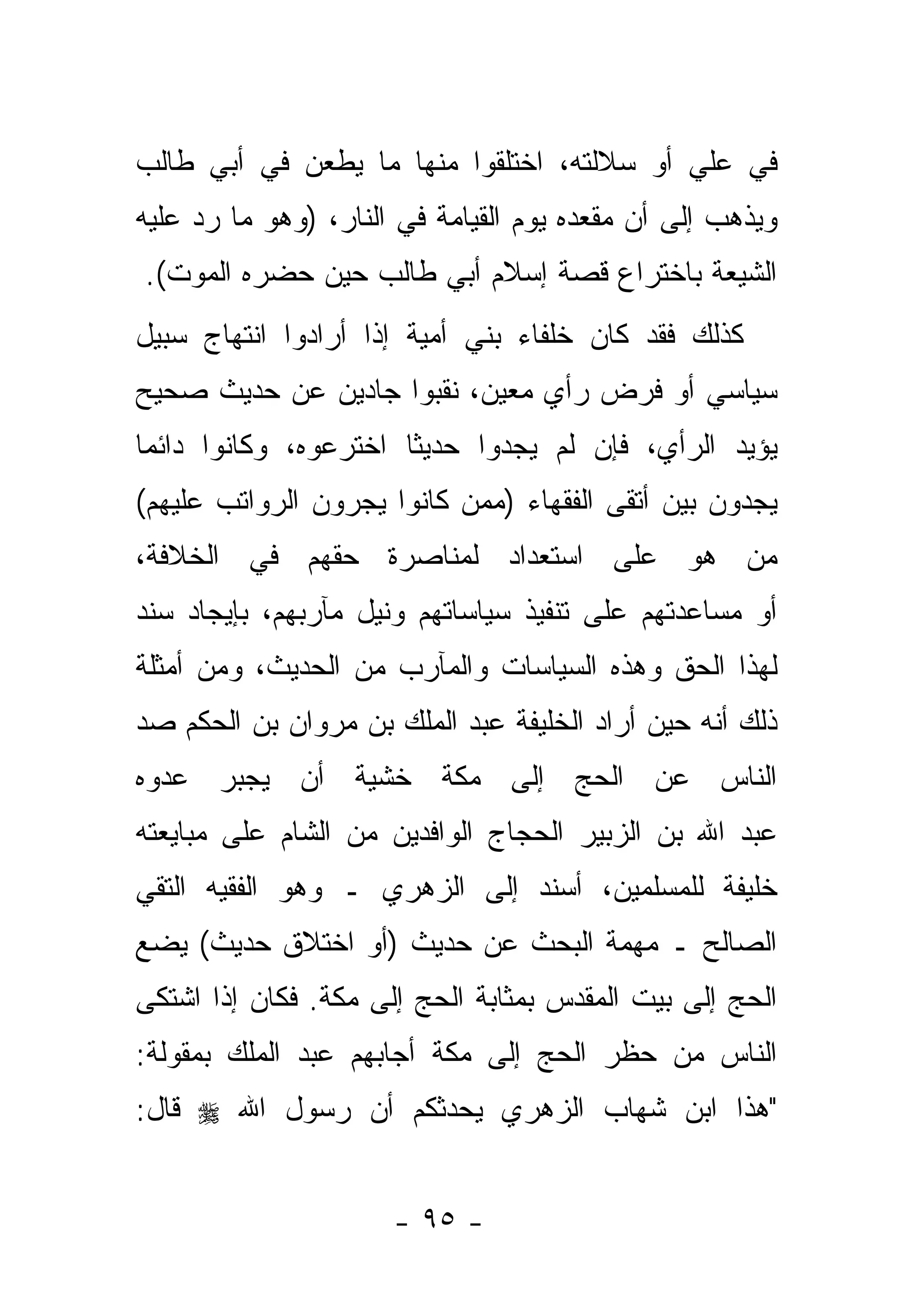 ‫ﻓﻲ ﻋﻠﻲ ﺃﻭ ﺴﻼﻟﺘﻪ، ﺍﺨﺘﻠﻘﻭﺍ ﻤﻨﻬﺎ ﻤﺎ ﻴﻁﻌﻥ ﻓﻲ ﺃﺒﻲ ﻁﺎﻟﺏ‬
                                           ‫‪‬‬
‫ﻭﻴﺫﻫﺏ ﺇﻟﻰ ﺃﻥ ﻤﻘﻌﺩﻩ ﻴﻭﻡ ﺍﻟﻘﻴﺎﻤﺔ ﻓﻲ ﺍﻟﻨﺎﺭ، )ﻭﻫﻭ ﻤﺎ ﺭﺩ ﻋﻠﻴﻪ‬
     ‫‪‬‬
‫ﺍﻟﺸﻴﻌﺔ ﺒﺎﺨﺘﺭﺍﻉ ﻗﺼﺔ ﺇﺴﻼﻡ ﺃﺒﻲ ﻁﺎﻟﺏ ﺤﻴﻥ ﺤﻀﺭﻩ ﺍﻟﻤﻭﺕ(.‬
‫ﻜﺫﻟﻙ ﻓﻘﺩ ﻜﺎﻥ ﺨﻠﻔﺎﺀ ﺒﻨﻲ ﺃﻤﻴﺔ ﺇﺫﺍ ﺃﺭﺍﺩﻭﺍ ﺍﻨﺘﻬﺎﺝ ﺴﺒﻴل‬
‫ﺴﻴﺎﺴﻲ ﺃﻭ ﻓﺭﺽ ﺭﺃﻱ ﻤﻌﻴﻥ، ﻨ ﹼﺒﻭﺍ ﺠﺎﺩﻴﻥ ﻋﻥ ﺤﺩﻴﺙ ﺼﺤﻴﺢ‬
                      ‫ﻘ‬
‫ﻴﺅﻴﺩ ﺍﻟﺭﺃﻱ، ﻓﺈﻥ ﻟﻡ ﻴﺠﺩﻭﺍ ﺤﺩﻴ ﹰﺎ ﺍﺨﺘﺭﻋﻭﻩ، ﻭﻜﺎﻨﻭﺍ ﺩﺍﺌ ‪‬ﺎ‬
 ‫ﻤ‬                      ‫ﺜ‬
‫ﻴﺠﺩﻭﻥ ﺒﻴﻥ ﺃﺘﻘﻰ ﺍﻟﻔﻘﻬﺎﺀ )ﻤﻤﻥ ﻜﺎﻨﻭﺍ ﻴﺠ ‪‬ﻭﻥ ﺍﻟﺭﻭﺍﺘﺏ ﻋﻠﻴﻬﻡ(‬
                 ‫‪ ‬ﺭ‬       ‫‪‬‬
‫ﻤﻥ ﻫﻭ ﻋﻠﻰ ﺍﺴﺘﻌﺩﺍﺩ ﻟﻤﻨﺎﺼﺭﺓ ﺤ ﹼﻬﻡ ﻓﻲ ﺍﻟﺨﻼﻓﺔ،‬
             ‫ﻘ‬                          ‫‪‬‬
‫ﺃﻭ ﻤﺴﺎﻋﺩﺘﻬﻡ ﻋﻠﻰ ﺘﻨﻔﻴﺫ ﺴﻴﺎﺴﺎﺘﻬﻡ ﻭﻨﻴل ﻤﺂﺭﺒﻬﻡ، ﺒﺈﻴﺠﺎﺩ ﺴﻨﺩ‬
‫ﻟﻬﺫﺍ ﺍﻟﺤﻕ ﻭﻫﺫﻩ ﺍﻟﺴﻴﺎﺴﺎﺕ ﻭﺍﻟﻤﺂﺭﺏ ﻤﻥ ﺍﻟﺤﺩﻴﺙ، ﻭﻤﻥ ﺃﻤﺜﻠﺔ‬
‫ﺫﻟﻙ ﺃﻨﻪ ﺤﻴﻥ ﺃﺭﺍﺩ ﺍﻟﺨﻠﻴﻔﺔ ﻋﺒﺩ ﺍﻟﻤﻠﻙ ﺒﻥ ﻤﺭﻭﺍﻥ ﺒﻥ ﺍﻟﺤﻜﻡ ﺼﺩ‬
‫ﺍﻟﻨﺎﺱ ﻋﻥ ﺍﻟﺤﺞ ﺇﻟﻰ ﻤﻜﺔ ﺨﺸﻴﺔ ﺃﻥ ‪‬ﺠﺒﺭ ﻋﺩﻭﻩ‬
        ‫ﻴ‬
‫ﻋﺒﺩ ﺍﷲ ﺒﻥ ﺍﻟﺯﺒﻴﺭ ﺍﻟﺤﺠﺎﺝ ﺍﻟﻭﺍﻓﺩﻴﻥ ﻤﻥ ﺍﻟﺸﺎﻡ ﻋﻠﻰ ﻤﺒﺎﻴﻌﺘﻪ‬
                              ‫‪‬‬                   ‫‪‬‬
‫ﺨﻠﻴﻔﺔ ﻟﻠﻤﺴﻠﻤﻴﻥ، ﺃﺴﻨﺩ ﺇﻟﻰ ﺍﻟ ‪‬ﻫﺭﻱ ـ ﻭﻫﻭ ﺍﻟﻔﻘﻴﻪ ﺍﻟﺘﻘﻲ‬
                      ‫ﺯ‬
‫ﺍﻟﺼﺎﻟﺢ ـ ﻤﻬﻤﺔ ﺍﻟﺒﺤﺙ ﻋﻥ ﺤﺩﻴﺙ )ﺃﻭ ﺍﺨﺘﻼﻕ ﺤﺩﻴﺙ( ﻴﻀﻊ‬
‫ﺍﻟﺤﺞ ﺇﻟﻰ ﺒﻴﺕ ﺍﻟﻤﻘﺩﺱ ﺒﻤﺜﺎﺒﺔ ﺍﻟﺤﺞ ﺇﻟﻰ ﻤﻜﺔ. ﻓﻜﺎﻥ ﺇﺫﺍ ﺍﺸﺘﻜﻰ‬
‫ﺍﻟﻨﺎﺱ ﻤﻥ ﺤﻅﺭ ﺍﻟﺤﺞ ﺇﻟﻰ ﻤﻜﺔ ﺃﺠﺎﺒﻬﻡ ﻋﺒﺩ ﺍﻟﻤﻠﻙ ﺒﻤﻘﻭﻟﺔ:‬
‫"ﻫﺫﺍ ﺍﺒﻥ ﺸﻬﺎﺏ ﺍﻟ ‪‬ﻫﺭﻱ ﻴﺤﺩﺜﻜﻡ ﺃﻥ ﺭﺴﻭل ﺍﷲ ‪ ‬ﻗﺎل:‬
                            ‫ﺯ‬


                      ‫- ٥٩ -‬
 