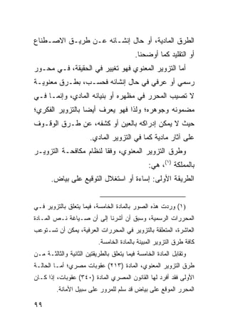 ‫ﺍﻟﻁﺭﻕ ﺍﻟﻤﺎﺩﻴﺔ، ﺃﻭ ﺤﺎل ﺇﻨﺸـﺎﺌﻪ ﻋـﻥ ﻁﺭﻴـﻕ ﺍﻻﺼـﻁﻨﺎﻉ‬
                                           ‫ﺃﻭ ﺍﻟﺘﻘﻠﻴﺩ ﻜﻤﺎ ﺃﻭﻀﺤﻨﺎ.‬
‫ﺃﻤﺎ ﺍﻟﺘﺯﻭﻴﺭ ﺍﻟﻤﻌﻨﻭﻱ ﻓﻬﻭ ﺘﻐﻴﻴﺭ ﻓﻲ ﺍﻟﺤﻘﻴﻘﺔ، ﻓـﻲ ﻤﺤـﻭﺭ‬
‫ﺭﺴﻤﻲ ﺃﻭ ﻋﺭﻓﻲ ﻓﻲ ﺤﺎل ﺇﻨﺸﺎﺌﻪ ﻓﺤﺴـﺏ، ﺒﻁـﺭﻕ ﻤﻌﻨﻭﻴـﺔ‬
‫ﻻ ﺘﺼﻴﺏ ﺍﻟﻤﺤﺭﺭ ﻓﻲ ﻤﻅﻬﺭﻩ ﺃﻭ ﺒﻨﻴﺎﻨﻪ ﺍﻟﻤﺎﺩﻱ، ﻭﺇﻨﻤـﺎ ﻓـﻲ‬
‫ﻤﻀﻤﻭﻨﻪ ﻭﺠﻭﻫﺭﻩ؛ ﻭﻟﺫﺍ ﻓﻬﻭ ﻴﻌﺭﻑ ﺃﻴ ‪‬ﺎ ﺒﺎﻟﺘﺯﻭﻴﺭ ﺍﻟﻔﻜﺭﻱ؛‬
                  ‫ﻀ‬
‫ﺤﻴﺙ ﻻ ﻴﻤﻜﻥ ﺇﺩﺭﺍﻜﻪ ﺒﺎﻟﻌﻴﻥ ﺃﻭ ﻜﺸﻔﻪ، ﻋﻥ ﻁـﺭﻕ ﺍﻟﻭﻗـﻭﻑ‬
                       ‫ﻋﻠﻰ ﺁﺜﺎﺭ ﻤﺎﺩﻴﺔ ﻜﻤﺎ ﻓﻲ ﺍﻟﺘﺯﻭﻴﺭ ﺍﻟﻤﺎﺩﻱ.‬
‫ﻭﻁﺭﻕ ﺍﻟﺘﺯﻭﻴﺭ ﺍﻟﻤﻌﻨﻭﻱ، ﻭﻓ ﹰﺎ ﻟﻨﻅﺎﻡ ﻤﻜﺎﻓﺤـﺔ ﺍﻟﺘﺯﻭﻴـﺭ‬
                        ‫ﻘ‬
                                                 ‫ﺒﺎﻟﻤﻤﻠﻜﺔ )١(، ﻫﻲ:‬
       ‫ﺍﻟﻁﺭﻴﻘﺔ ﺍﻷﻭﻟﻰ: ﺇﺴﺎﺀﺓ ﺃﻭ ﺍﺴﺘﻐﻼل ﺍﻟﺘﻭﻗﻴﻊ ﻋﻠﻰ ﺒﻴﺎﺽ.‬


‫)١( ﻭﺭﺩﺕ ﻫﺫﻩ ﺍﻟﺼﻭﺭ ﺒﺎﻟﻤﺎﺩﺓ ﺍﻟﺨﺎﻤﺴﺔ، ﻓﻴﻤﺎ ﻴﺘﻌﻠﻕ ﺒﺎﻟﺘﺯﻭﻴﺭ ﻓـﻲ‬
‫ﺍﻟﻤﺤﺭﺭﺍﺕ ﺍﻟﺭﺴﻤﻴﺔ، ﻭﺴﺒﻕ ﺃﻥ ﺃﺸﺭﻨﺎ ﺇﻟﻰ ﺃﻥ ﺼـﻴﺎﻏﺔ ﻨـﺹ ﺍﻟﻤـﺎﺩﺓ‬
‫ﺍﻟﻌﺎﺸﺭﺓ، ﺍﻟﻤﺘﻌﻠﻘﺔ ﺒﺎﻟﺘﺯﻭﻴﺭ ﻓﻲ ﺍﻟﻤﺤﺭﺭﺍﺕ ﺍﻟﻌﺭﻓﻴﺔ، ﻴﻤﻜﻥ ﺃﻥ ﺘﺴـﺘﻭﻋﺏ‬
                           ‫ﻜﺎﻓﺔ ﻁﺭﻕ ﺍﻟﺘﺯﻭﻴﺭ ﺍﻟﻤﺒﻴﻨﺔ ﺒﺎﻟﻤﺎﺩﺓ ﺍﻟﺨﺎﻤﺴﺔ.‬
‫ﻭﺘﻘﺎﺒل ﺍﻟﻤﺎﺩﺓ ﺍﻟﺨﺎﻤﺴﺔ ﻓﻴﻤﺎ ﻴﺘﻌﻠﻕ ﺒﺎﻟﻁﺭﻴﻘﺘﻴﻥ ﺍﻟﺜﺎﻨﻴﺔ ﻭﺍﻟﺜﺎﻟﺜـﺔ ﻤـﻥ‬
‫ﻁﺭﻕ ﺍﻟﺘﺯﻭﻴﺭ ﺍﻟﻤﻌﻨﻭﻱ، ﺍﻟﻤﺎﺩﺓ )٣١٢( ﻋﻘﻭﺒﺎﺕ ﻤﺼﺭﻱ؛ ﺃ ‪‬ـﺎ ﺍﻟﺤﺎﻟـﺔ‬
          ‫ﻤ‬
‫ﺍﻷﻭﻟﻰ ﻓﻘﺩ ﺃﻓﺭﺩ ﻟﻬﺎ ﺍﻟﻘﺎﻨﻭﻥ ﺍﻟﻤﺼﺭﻱ ﺍﻟﻤﺎﺩﺓ )٠٤٣( ﻋﻘﻭﺒﺎﺕ، ﺇﺫﺍ ﻜـﺎﻥ‬
         ‫ﺍﻟﻤﺤﺭﺭ ﺍﻟﻤﻭﻗﻊ ﻋﻠﻰ ﺒﻴﺎﺽ ﻗﺩ ﺴﻠﻡ ﻟﻠﻤﺭﻭﺭ ﻋﻠﻰ ﺴﺒﻴل ﺍﻷﻤﺎﻨﺔ.‬

‫٩٩‬
 