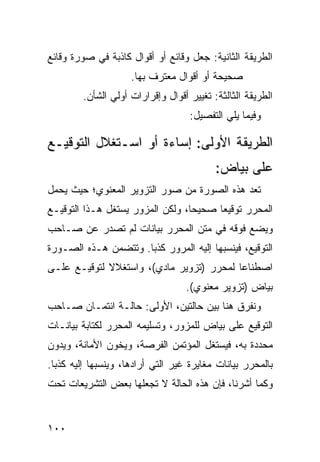 ‫ﺍﻟﻁﺭﻴﻘﺔ ﺍﻟﺜﺎﻨﻴﺔ: ﺠﻌل ﻭﻗﺎﺌﻊ ﺃﻭ ﺃﻗﻭﺍل ﻜﺎﺫﺒﺔ ﻓﻲ ﺼﻭﺭﺓ ﻭﻗﺎﺌﻊ‬
                     ‫ﺼﺤﻴﺤﺔ ﺃﻭ ﺃﻗﻭﺍل ‪‬ﻌﺘﺭﻑ ﺒﻬﺎ.‬
                              ‫ﻤ‬
         ‫ﺍﻟﻁﺭﻴﻘﺔ ﺍﻟﺜﺎﻟﺜﺔ: ﺘﻐﻴﻴﺭ ﺃﻗﻭﺍل ﻭﺇﻗﺭﺍﺭﺍﺕ ﺃﻭﻟﻲ ﺍﻟﺸﺄﻥ.‬
                                    ‫ﻭﻓﻴﻤﺎ ﻴﻠﻲ ﺍﻟﺘﻔﺼﻴل:‬

‫ﺍﻟﻁﺭﻴﻘﺔ ﺍﻷﻭﻟﻰ: ﺇﺴﺎﺀﺓ ﺃﻭ ﺍﺴـﺘﻐﻼل ﺍﻟﺘﻭﻗﻴـﻊ‬
                                           ‫ﻋﻠﻰ ﺒﻴﺎﺽ:‬
‫ﹸﻌﺩ ﻫﺫﻩ ﺍﻟﺼﻭﺭﺓ ﻤﻥ ﺼﻭﺭ ﺍﻟﺘﺯﻭﻴﺭ ﺍﻟﻤﻌﻨﻭﻱ؛ ﺤﻴﺙ ﻴﺤﻤل‬
                                              ‫ﺘ‬
‫ﺍﻟﻤﺤﺭﺭ ﺘﻭﻗﻴ ‪‬ﺎ ﺼﺤﻴ ‪‬ﺎ، ﻭﻟﻜﻥ ﺍﻟﻤﺯﻭﺭ ﻴﺴﺘﻐل ﻫـﺫﺍ ﺍﻟﺘﻭﻗﻴـﻊ‬
                                  ‫ﺤ‬      ‫ﻌ‬
‫ﻭﻴﻀﻊ ﻓﻭﻗﻪ ﻓﻲ ﻤﺘﻥ ﺍﻟﻤﺤﺭﺭ ﺒﻴﺎﻨﺎﺕ ﻟﻡ ﺘﺼﺩﺭ ﻋﻥ ﺼـﺎﺤﺏ‬
‫ﺍﻟﺘﻭﻗﻴﻊ، ﻓﻴﻨﺴﺒﻬﺎ ﺇﻟﻴﻪ ﺍﻟﻤﺭﻭﺭ ﻜﺫ ‪‬ﺎ. ﻭﺘﺘﻀﻤﻥ ﻫـﺫﻩ ﺍﻟﺼـﻭﺭﺓ‬
                      ‫ﺒ‬
‫ﺍﺼﻁﻨﺎ ‪‬ﺎ ﻟﻤﺤﺭﺭ )ﺘﺯﻭﻴﺭ ﻤﺎﺩﻱ(، ﻭﺍﺴﺘﻐﻼﻻ ﻟﺘﻭﻗﻴـﻊ ﻋﻠـﻰ‬
             ‫ﹰ‬                            ‫ﻋ‬
                                   ‫ﺒﻴﺎﺽ )ﺘﺯﻭﻴﺭ ﻤﻌﻨﻭﻱ(.‬
‫ﻭﻨﻔﺭﻕ ﻫﻨﺎ ﺒﻴﻥ ﺤﺎﻟﺘﻴﻥ، ﺍﻷﻭﻟﻰ: ﺤﺎﻟـﺔ ﺍﺌﺘﻤـﺎﻥ ﺼـﺎﺤﺏ‬
‫ﺍﻟﺘﻭﻗﻴﻊ ﻋﻠﻰ ﺒﻴﺎﺽ ﻟﻠﻤﺯﻭﺭ، ﻭﺘﺴﻠﻴﻤﻪ ﺍﻟﻤﺤﺭﺭ ﻟﻜﺘﺎﺒﺔ ﺒﻴﺎﻨـﺎﺕ‬
‫ﻤﺤﺩﺩﺓ ﺒﻪ، ﻓﻴﺴﺘﻐل ﺍﻟﻤﺅﺘﻤﻥ ﺍﻟﻔﺭﺼﺔ، ﻭﻴﺨﻭﻥ ﺍﻷﻤﺎﻨﺔ، ﻭﻴﺩ ‪‬ﻥ‬
 ‫ﻭ‬
‫ﺒﺎﻟﻤﺤﺭﺭ ﺒﻴﺎﻨﺎﺕ ﻤﻐﺎﻴﺭﺓ ﻏﻴﺭ ﺍﻟﺘﻲ ﺃﺭﺍﺩﻫﺎ، ﻭﻴﻨﺴﺒﻬﺎ ﺇﻟﻴﻪ ﻜﺫ ‪‬ﺎ.‬
  ‫ﺒ‬
‫ﻭﻜﻤﺎ ﺃﺸﺭﻨﺎ، ﻓﺈﻥ ﻫﺫﻩ ﺍﻟﺤﺎﻟﺔ ﻻ ﺘﺠﻌﻠﻬﺎ ﺒﻌﺽ ﺍﻟﺘﺸﺭﻴﻌﺎﺕ ﺘﺤﺕ‬


‫٠٠١‬
 