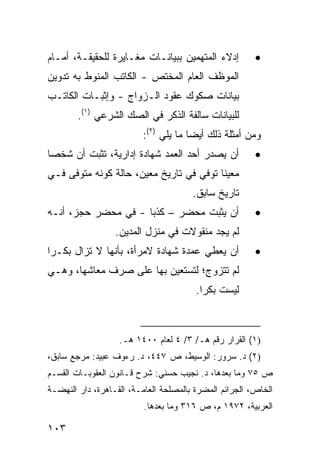 ‫ﺇﺩﻻﺀ ﺍﻟﻤﺘﻬﻤﻴﻥ ﺒﺒﻴﺎﻨـﺎﺕ ﻤﻐـﺎﻴﺭﺓ ﻟﻠﺤﻘﻴﻘـﺔ، ﺃﻤـﺎﻡ‬          ‫•‬
‫ﺍﻟﻤﻭﻅﻑ ﺍﻟﻌﺎﻡ ﺍﻟﻤﺨﺘﺹ - ﺍﻟﻜﺎﺘﺏ ﺍﻟﻤﻨﻭﻁ ﺒﻪ ﺘﺩﻭﻴﻥ‬
‫ﺒﻴﺎﻨﺎﺕ ﺼﻜﻭﻙ ﻋﻘﻭﺩ ﺍﻟـﺯﻭﺍﺝ - ﻭﺇﺜﺒـﺎﺕ ﺍﻟﻜﺎﺘـﺏ‬
        ‫ﻟﻠﺒﻴﺎﻨﺎﺕ ﺴﺎﻟﻔﺔ ﺍﻟﺫﻜﺭ ﻓﻲ ﺍﻟﺼﻙ ﺍﻟﺸﺭﻋﻲ )١(.‬
                    ‫‪‬‬
                         ‫ﻭﻤﻥ ﺃﻤﺜﻠﺔ ﺫﻟﻙ ﺃﻴ ‪‬ﺎ ﻤﺎ ﻴﻠﻲ )٢(:‬
                                      ‫ﻀ‬
‫ﺃﻥ ﻴﺼﺩﺭ ﺃﺤﺩ ﺍﻟﻌ ‪‬ﺩ ﺸﻬﺎﺩﺓ ﺇﺩﺍﺭﻴﺔ، ﺘﺜﺒﺕ ﺃﻥ ﺸﺨ ‪‬ﺎ‬
 ‫ﺼ‬                           ‫‪‬ﻤ‬                         ‫•‬
‫ﻤﻌﻴ ﹰﺎ ﺘﻭﻓﻲ ﻓﻲ ﺘﺎﺭﻴﺦ ﻤﻌﻴﻥ، ﺤﺎﻟﺔ ﻜﻭﻨﻪ ﻤﺘﻭ ﹰﻰ ﻓـﻲ‬
     ‫ﻓ‬                                    ‫ﻨ‬
                                       ‫ﺘﺎﺭﻴﺦ ﺴﺎﺒﻕ.‬
‫ﺃﻥ ﻴﺜﺒﺕ ‪‬ﺤﻀﺭ – ﻜﺫ ‪‬ﺎ - ﻓﻲ ‪‬ﺤﻀﺭ ﺤﺠﺯ، ﺃﻨـﻪ‬
             ‫ﻤ‬       ‫ﺒ‬         ‫ﻤ‬                        ‫•‬
                  ‫ﻟﻡ ﻴﺠﺩ ﻤﻨﻘﻭﻻﺕ ﻓﻲ ﻤﻨﺯل ﺍﻟﻤﺩﻴﻥ.‬
‫ﺃﻥ ﻴﻌﻁﻲ ﻋﻤﺩﺓ ﺸﻬﺎﺩﺓ ﻻﻤﺭﺃﺓ، ﺒﺄﻨﻬﺎ ﻻ ﺘﺯﺍل ﺒﻜـ ‪‬ﺍ‬
 ‫ﺭ‬                                                      ‫•‬
‫ﻟﻡ ﺘﺘﺯﻭﺝ؛ ﻟﺘﺴﺘﻌﻴﻥ ﺒﻬﺎ ﻋﻠﻰ ﺼﺭﻑ ﻤﻌﺎﺸﻬﺎ، ﻭﻫـﻲ‬
                                        ‫ﻟﻴﺴﺕ ﺒﻜ ‪‬ﺍ.‬
                                          ‫ﺭ‬



                   ‫)١( ﺍﻟﻘﺭﺍﺭ ﺭﻗﻡ ﻫـ/ ٣/ ٤ ﻟﻌﺎﻡ ٠٠٤١ ﻫـ.‬
‫)٢( ﺩ. ﺴﺭﻭﺭ: ﺍﻟﻭﺴﻴﻁ، ﺹ ٧٤٤، ﺩ. ﺭﺀﻭﻑ ﻋﺒﻴﺩ: ﻤﺭﺠﻊ ﺴﺎﺒﻕ،‬
‫ﺹ ٥٧ ﻭﻤﺎ ﺒﻌﺩﻫﺎ، ﺩ. ﻨﺠﻴﺏ ﺤﺴﻨﻲ: ﺸﺭﺡ ﻗـﺎﻨﻭﻥ ﺍﻟﻌﻘﻭﺒـﺎﺕ ﺍﻟﻘﺴـﻡ‬
‫ﺍﻟﺨﺎﺹ، ﺍﻟﺠﺭﺍﺌﻡ ﺍﻟﻤﻀﺭﺓ ﺒﺎﻟﻤﺼﻠﺤﺔ ﺍﻟﻌﺎﻤـﺔ، ﺍﻟﻘـﺎﻫﺭﺓ، ﺩﺍﺭ ﺍﻟﻨﻬﻀـﺔ‬
                          ‫ﺍﻟﻌﺭﺒﻴﺔ، ٢٧٩١ ﻡ، ﺹ ٦١٣ ﻭﻤﺎ ﺒﻌﺩﻫﺎ.‬

‫٣٠١‬
 