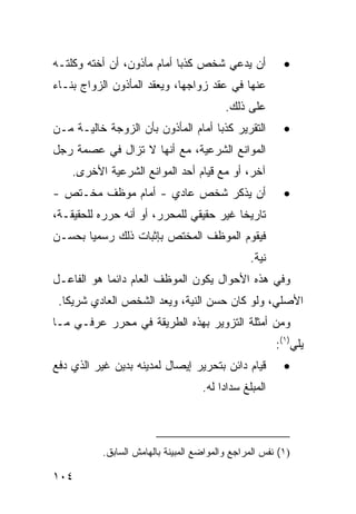 ‫ﺃﻥ ﻴﺩﻋﻲ ﺸﺨﺹ ﻜﺫ ‪‬ﺎ ﺃﻤﺎﻡ ﻤﺄﺫﻭﻥ، ﺃﻥ ﺃﺨﺘﻪ ﻭﻜﻠﺘـﻪ‬
                            ‫ﺒ‬                             ‫•‬
‫ﻋﻨﻬﺎ ﻓﻲ ﻋﻘﺩ ﺯﻭﺍﺠﻬﺎ، ﻭﻴﻌﻘﺩ ﺍﻟﻤﺄﺫﻭﻥ ﺍﻟﺯﻭﺍﺝ ﺒﻨـﺎﺀ‬
                                          ‫ﻋﻠﻰ ﺫﻟﻙ.‬
‫ﺍﻟﺘﻘﺭﻴﺭ ﻜﺫ ‪‬ﺎ ﺃﻤﺎﻡ ﺍﻟﻤﺄﺫﻭﻥ ﺒﺄﻥ ﺍﻟﺯﻭﺠﺔ ﺨﺎﻟﻴـﺔ ﻤـﻥ‬
                                    ‫ﺒ‬                     ‫•‬
‫ﺍﻟﻤﻭﺍﻨﻊ ﺍﻟﺸﺭﻋﻴﺔ، ﻤﻊ ﺃﻨﻬﺎ ﻻ ﺘﺯﺍل ﻓﻲ ﻋﺼﻤﺔ ﺭﺠل‬
    ‫ﺁﺨﺭ، ﺃﻭ ﻤﻊ ﻗﻴﺎﻡ ﺃﺤﺩ ﺍﻟﻤﻭﺍﻨﻊ ﺍﻟﺸﺭﻋﻴﺔ ﺍﻷﺨ ‪‬ﻯ.‬
      ‫ﺭ‬
‫ﺃﻥ ﻴﺫﻜﺭ ﺸﺨﺹ ﻋﺎﺩﻱ - ﺃﻤﺎﻡ ﻤﻭﻅﻑ ‪‬ﺨـﺘﺹ -‬
      ‫ﻤ‬                                                   ‫•‬
‫ﺘﺎﺭﻴ ﹰﺎ ﻏﻴﺭ ﺤﻘﻴﻘﻲ ﻟﻠﻤﺤﺭﺭ، ﺃﻭ ﺃﻨﻪ ﺤﺭﺭﻩ ﻟﻠﺤﻘﻴﻘـﺔ،‬
                                         ‫ﺨ‬
‫ﻓﻴﻘﻭﻡ ﺍﻟﻤﻭﻅﻑ ﺍﻟﻤﺨﺘﺹ ﺒﺈﺜﺒﺎﺕ ﺫﻟﻙ ﺭﺴﻤ ‪‬ﺎ ﺒﺤﺴـﻥ‬
       ‫ﻴ‬
                                                ‫ﻨﻴﺔ.‬
‫ﻭﻓﻲ ﻫﺫﻩ ﺍﻷﺤﻭﺍل ﻴﻜﻭﻥ ﺍﻟﻤﻭﻅﻑ ﺍﻟﻌﺎﻡ ﺩﺍﺌ ‪‬ﺎ ﻫﻭ ﺍﻟﻔﺎﻋـل‬
            ‫ﻤ‬
 ‫ﺍﻷﺼﻠﻲ، ﻭﻟﻭ ﻜﺎﻥ ﺤﺴﻥ ﺍﻟﻨﻴﺔ، ﻭ ‪‬ﻌﺩ ﺍﻟﺸﺨﺹ ﺍﻟﻌﺎﺩﻱ ﺸﺭﻴ ﹰﺎ.‬
   ‫ﻜ‬                    ‫ﻴ‬
‫ﻭﻤﻥ ﺃﻤﺜﻠﺔ ﺍﻟﺘﺯﻭﻴﺭ ﺒﻬﺫﻩ ﺍﻟﻁﺭﻴﻘﺔ ﻓﻲ ﻤﺤﺭﺭ ﻋﺭﻓـﻲ ﻤـﺎ‬
                                                        ‫ﻴﻠﻲ)١(:‬
‫ﻗﻴﺎﻡ ﺩﺍﺌﻥ ﺒﺘﺤﺭﻴﺭ ﺇﻴﺼﺎل ﻟﻤﺩﻴﻨﻪ ﺒﺩﻴﻥ ﻏﻴﺭ ﺍﻟﺫﻱ ﺩﻓﻊ‬           ‫•‬
                                    ‫ﺍﻟﻤﺒﻠﻎ ﺴﺩﺍ ‪‬ﺍ ﻟﻪ.‬
                                         ‫ﺩ‬



           ‫)١( ﻨﻔﺱ ﺍﻟﻤﺭﺍﺠﻊ ﻭﺍﻟﻤﻭﺍﻀﻊ ﺍﻟﻤﺒﻴﻨﺔ ﺒﺎﻟﻬﺎﻤﺵ ﺍﻟﺴﺎﺒﻕ.‬

‫٤٠١‬
 