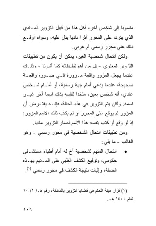 ‫ﻤﻨﺴﻭ ‪‬ﺎ ﺇﻟﻰ ﺸﺨﺹ ﺁﺨﺭ، ﻓﻜل ﻫﺫﺍ ﻤﻥ ﻗﺒﻴل ﺍﻟﺘﺯﻭﻴﺭ ﺍﻟﻤـﺎﺩﻱ‬
                                              ‫ﺒ‬
‫ﺍﻟﺫﻱ ﻴﺘﺭﻙ ﻋﻠﻰ ﺍﻟﻤﺤﺭﺭ ﺃﺜ ‪‬ﺍ ﻤﺎﺩ ‪‬ﺎ ﻴﺩل ﻋﻠﻴﻪ، ﻭﺴﻭﺍﺀ ﺃﻭﻗـﻊ‬
                       ‫ﻴ‬      ‫ﺭ‬
                            ‫ﺫﻟﻙ ﻋﻠﻰ ﻤﺤﺭﺭ ﺭﺴﻤﻲ ﺃﻡ ﻋﺭﻓﻲ.‬
‫ﻭﻟﻜﻥ ﺍﻨﺘﺤﺎل ﺸﺨﺼﻴﺔ ﺍﻟﻐﻴﺭ، ﻴﻤﻜﻥ ﺃﻥ ﻴﻜﻭﻥ ﻤﻥ ﺘﻁﺒﻴﻘﺎﺕ‬
‫ﺍﻟﺘﺯﻭﻴﺭ ﺍﻟﻤﻌﻨﻭﻱ - ﺒل ﻤﻥ ﺃﻫﻡ ﺘﻁﺒﻴﻘﺎﺘﻪ ﻜﻤﺎ ﺃﺸﺭﻨﺎ - ﻭﺫﻟـﻙ‬
‫ﻋﻨﺩﻤﺎ ﻴﺠﻌل ﺍﻟﻤﺯﻭﺭ ﻭﺍﻗﻌﺔ ﻤـﺯﻭﺭﺓ ﻓـﻲ ﺼـﻭﺭﺓ ﻭﺍﻗﻌـﺔ‬
‫ﺼﺤﻴﺤﺔ، ﻋﻨﺩﻤﺎ ﻴﺩﻋﻲ ﺃﻤﺎﻡ ﺠﻬﺔ ﺭﺴﻤﻴﺔ، ﺃﻭ ﺃﻤـﺎﻡ ﺸـﺨﺹ‬
‫ﻋﺎﺩﻱ، ﺃﻨﻪ ﺸﺨﺹ ﻤﻌﻴﻥ، ﻤﺘﺨ ﹰﺍ ﻟﻨﻔﺴﻪ ﺒﺫﻟﻙ ﺍﺴ ‪‬ﺎ ﺁﺨﺭ ﻏﻴـﺭ‬
          ‫ﻤ‬                ‫ﺫ‬
‫ﺍﺴﻤﻪ. ﻭﻟﻜﻥ ﻴﺘﻡ ﺍﻟﺘﺯﻭﻴﺭ ﻓﻲ ﻫﺫﻩ ﺍﻟﺤﺎﻟﺔ، ﻓﺈﻨـﻪ ﻴﻔﺘـﺭﺽ ﺃﻥ‬
‫ﺍﻟﻤﺯﻭﺭ ﻟﻡ ﻴﻭﻗﻊ ﻋﻠﻰ ﺍﻟﻤﺤﺭﺭ ﺃﻭ ﻟﻡ ﻴﻜﺘﺏ ﺫﻟﻙ ﺍﻻﺴﻡ ﺍﻟﻤﺯﻭﺭ؛‬
      ‫ﺇﺫ ﻟﻭ ﻭﻗﻊ ﺃﻭ ﻜﺘﺏ ﺒﻨﻔﺴﻪ ﻫﺫﺍ ﺍﻻﺴﻡ ﻟﺼﺎﺭ ﺍﻟﺘﺯﻭﻴﺭ ﻤﺎﺩ ‪‬ﺎ.‬
        ‫ﻴ‬
‫ﻭﻤﻥ ﺘﻁﺒﻴﻘﺎﺕ ﺍﻨﺘﺤﺎل ﺍﻟﺸﺨﺼﻴﺔ ﻓﻲ ﻤﺤﻭﺭ ﺭﺴﻤﻲ - ﻭﻫﻭ‬
                                             ‫ﺍﻟﻐﺎﻟﺏ - ﻤﺎ ﻴﻠﻲ:‬
‫ﺍﻨﺘﺤﺎل ﺍﻟﻤﺘﻬﻡ ﻟﺸﺨﺼﻴﺔ ﺃﺥ ﻟﻪ ﺃﻤﺎﻡ ﺃﻁﺒﺎﺀ ﻤﺴﺘﺸـﻔﻰ‬             ‫•‬
‫ﺤﻜﻭﻤﻲ، ﻭﺘﻭﻗﻴﻊ ﺍﻟﻜﺸﻑ ﺍﻟﻁﺒﻲ ﻋﻠﻰ ﺍﻟﻤـﺘﻬﻡ ﺒﻬـﺫﻩ‬
 ‫ﺍﻟﺼﻔﺔ، ﻭﺇﺜﺒﺎﺕ ﻨﺘﻴﺠﺔ ﺍﻟﻜﺸﻑ ﻓﻲ ﻤﺤﻭﺭ ﺭﺴﻤﻲ )١(.‬


‫)١( ﻗﺭﺍﺭ ﻫﻴﺌﺔ ﺍﻟﺤﻜﻡ ﻓﻲ ﻗﻀﺎﻴﺎ ﺍﻟﺘﺯﻭﻴﺭ ﺒﺎﻟﻤﻤﻠﻜﺔ، ﺭﻗﻡ ﻫـ/ ١/ ٠١‬
                                                ‫ﻟﻌﺎﻡ ٠٠٤١ ﻫـ.‬

‫٦٠١‬
 