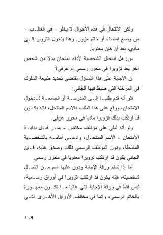 ‫ﻭﻟﻜﻥ ﺍﻻﻨﺘﺤﺎل ﻓﻲ ﻫﺫﻩ ﺍﻷﺤﻭﺍل ﻻ ﻴﺨﻠﻭ - ﻓﻲ ﺍﻟﻐﺎﻟـﺏ -‬
‫ﻤﻥ ﻭﻀﻊ ﺇﻤﻀﺎﺀ ﺃﻭ ﺨﺎﺘﻡ ﻤﺯﻭﺭ. ﻭﻫﻨﺎ ﻴﺘﺤﻭل ﺍﻟﺘﺯﻭﻴﺭ ﺇﻟـﻰ‬
                              ‫ﻤﺎﺩﻱ، ﺒﻌﺩ ﺃﻥ ﻜﺎﻥ ﻤﻌﻨﻭ ‪‬ﺎ.‬
                                ‫ﻴ‬
‫ﺱ: ﻫل ﺍﻨﺘﺤﺎل ﺍﻟﺸﺨﺼﻴﺔ ﻷﺩﺍﺀ ﺍﻤﺘﺤﺎﻥ ﺒﺩﻻ ﻤﻥ ﺸﺨﺹ‬
       ‫ﹰ‬
              ‫ﺁﺨﺭ ﻴﻌﺩ ﺘﺯﻭﻴ ‪‬ﺍ ﻓﻲ ﻤﺤﺭﺭ ﺭﺴﻤﻲ ﺃﻡ ﻋﺭﻓﻲ؟‬
                                     ‫ﺭ‬        ‫‪‬‬
‫ﺇﻥ ﺍﻹﺠﺎﺒﺔ ﻋﻠﻰ ﻫﺫﺍ ﺍﻟﺘﺴﺎﺅل ﺘﻘﺘﻀﻲ ﺘﺤﺩﻴﺩ ﻁﺒﻴﻌﺔ ﺍﻟﺴﻠﻭﻙ‬
                      ‫ﻓﻲ ﺍﻟﻤﺭﺤﻠﺔ ﺍﻟﺘﻲ ﻀﺒﻁ ﻓﻴﻬﺎ ﺍﻟﺠﺎﻨﻲ:‬
‫ﻓﻠﻭ ﺃﻨﻪ ﻗﺩﻡ ﻁﻠ ‪‬ـﺎ ﺇﻟـﻰ ﺍﻟﻤﺩﺭﺴـﺔ ﺃﻭ ﺍﻟﺠﺎﻤﻌـﺔ ﻟـﺩﺨﻭل‬
                                   ‫ﺒ‬
‫ﺍﻻﻤﺘﺤﺎﻥ، ﻭﻭ ﱠﻊ ﻋﻠﻰ ﻫﺫﺍ ﺍﻟﻁﻠﺏ ﺒﺎﻻﺴﻡ ﺍﻟﻤﻨﺘﺤل، ﻓﺈﻨﻪ ﻴﻜـﻭﻥ‬
                                         ‫ﻗ‬
            ‫ﻗﺩ ﺍﺭﺘﻜﺏ ﺒﺫﻟﻙ ﺘﺯﻭﻴ ‪‬ﺍ ﻤﺎﺩ ‪‬ﺎ ﻓﻲ ﻤﺤﺭﺭ ﻋﺭﻓﻲ.‬
                           ‫ﺭ ﻴ‬
‫ﻭﻟﻭ ﺃﻨﻪ ﺃﻤﻠﻰ ﻋﻠﻰ ﻤﻭﻅﻑ ﻤﺨﺘﺹ - ﻴﻤـﺭ ﻗﺒـل ﺒﺩﺍﻴـﺔ‬
            ‫‪‬‬
‫ﺍﻻﻤﺘﺤﺎﻥ - ﺍﻻﺴﻡ ﺍﻟﻤﻨﺘﺤـل، ﻭﺍﺩﻋـﻰ ﺃﻤﺎﻤـﻪ ﺒﺎﻟﺸﺨﺼـﻴﺔ‬
‫ﺍﻟﻤﻨﺘﺤﻠﺔ، ﻭﺩ ‪‬ﻥ ﺍﻟﻤﻭﻅﻑ ﺍﻟﺭﺴﻤﻲ ﺫﻟﻙ، ﻭﺼ ‪‬ﻕ ﻋﻠﻴﻪ، ﻓـﺈﻥ‬
            ‫ﺩ‬                        ‫ﻭ‬
   ‫ﺍﻟﺠﺎﻨﻲ ﻴﻜﻭﻥ ﻗﺩ ﺍﺭﺘﻜﺏ ﺘﺯﻭﻴ ‪‬ﺍ ﻤﻌﻨﻭ ‪‬ﺎ ﻓﻲ ﻤﺤﺭﺭ ﺭﺴﻤﻲ.‬
                  ‫ﻴ‬       ‫ﺭ‬
‫ﺃﻤﺎ ﺇﺫﺍ ﺘﺴﻠﻡ ﻭﺭﻗﺔ ﺍﻹﺠﺎﺒﺔ ﻭﺩﻭﻥ ﻋﻠﻴﻬﺎ ﺍﺴﻡ ﻤـﻥ ﺍﻨﺘﺤـل‬
‫ﺸﺨﺼﻴﺘﻪ، ﻓﺈﻨﻪ ﻴﻜﻭﻥ ﻗﺩ ﺍﺭﺘﻜﺏ ﺘﺯﻭﻴ ‪‬ﺍ ﻓﻲ ﺃﻭﺭﺍﻕ ﺭﺴـﻤﻴﺔ،‬
                  ‫ﺭ‬
‫ﻟﻴﺱ ﻓﻘﻁ ﻓﻲ ﻭﺭﻗﺔ ﺍﻹﺠﺎﺒﺔ ﺍﻟﺘﻲ ﻏﺎﻟ ‪‬ﺎ ﻤـﺎ ﺘﻜـﻭﻥ ﻤﻤﻬـﻭﺭﺓ‬
                   ‫ﺒ‬
‫ﺒﺎﻟﺨﺎﺘﻡ ﺍﻟﺭﺴﻤﻲ، ﻭﺇﻨﻤﺎ ﻓﻲ ﻤﺨﺘﻠﻑ ﺍﻷﻭﺭﺍﻕ ﺍﻷﺨـﺭﻯ ﺍﻟﺘـﻲ‬


‫٩٠١‬
 