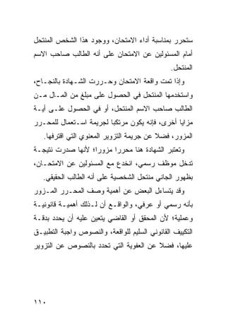 ‫ﺴﺘﺤﺭﺭ ﺒﻤﻨﺎﺴﺒﺔ ﺃﺩﺍﺀ ﺍﻻﻤﺘﺤﺎﻥ، ﻭﻭﺠﻭﺩ ﻫﺫﺍ ﺍﻟﺸﺨﺹ ﺍﻟﻤﻨﺘﺤل‬
‫ﺃﻤﺎﻡ ﺍﻟﻤﺴﺌﻭﻟﻴﻥ ﻋﻥ ﺍﻻﻤﺘﺤﺎﻥ ﻋﻠﻰ ﺃﻨﻪ ﺍﻟﻁﺎﻟﺏ ﺼﺎﺤﺏ ﺍﻻﺴﻡ‬
                                               ‫ﺍﻟﻤﻨﺘﺤل.‬
‫ﻭﺇﺫﺍ ﺘﻤﺕ ﻭﺍﻗﻌﺔ ﺍﻻﻤﺘﺤﺎﻥ ﻭﺤـﺭﺭﺕ ﺍﻟﺸـﻬﺎﺩﺓ ﺒﺎﻟﻨﺠـﺎﺡ،‬
‫ﻭﺍﺴﺘﺨﺩﻤﻬﺎ ﺍﻟﻤﻨﺘﺤل ﻓﻲ ﺍﻟﺤﺼﻭل ﻋﻠﻰ ﻤﺒﻠﻎ ﻤﻥ ﺍﻟﻤـﺎل ﻤـﻥ‬
‫ﺍﻟﻁﺎﻟﺏ ﺼﺎﺤﺏ ﺍﻻﺴﻡ ﺍﻟﻤﻨﺘ ‪‬ل، ﺃﻭ ﻓﻲ ﺍﻟﺤﺼﻭل ﻋﻠـﻰ ﺃﻴـﺔ‬
                         ‫ﺤ‬
‫ﻤﺯﺍﻴﺎ ﺃﺨﺭﻯ، ﻓﺈﻨﻪ ﻴﻜﻭﻥ ﻤﺭﺘﻜ ‪‬ﺎ ﻟﺠﺭﻴﻤﺔ ﺍﺴـﺘﻌﻤﺎل ﻟﻠﻤﺤـﺭﺭ‬
                         ‫ﺒ‬
   ‫ﺍﻟﻤﺯﻭﺭ، ﻓﻀﻼ ﻋﻥ ﺠﺭﻴﻤﺔ ﺍﻟﺘﺯﻭﻴﺭ ﺍﻟﻤﻌﻨﻭﻱ ﺍﻟﺘﻲ ﺍﻗﺘﺭﻓﻬﺎ.‬
                                          ‫ﹰ‬
‫ﻭﺘﻌﺘﺒﺭ ﺍﻟﺸﻬﺎﺩﺓ ﻫﻨﺎ ﻤﺤﺭ ‪‬ﺍ ﻤﺯﻭ ‪‬ﺍ؛ ﻷﻨﻬﺎ ﺼﺩﺭﺕ ﻨﺘﻴﺠـﺔ‬
                   ‫ﺭ‬      ‫ﺭ‬
‫ﺘﺩﺨل ﻤﻭﻅﻑ ﺭﺴﻤﻲ، ﺍﻨﺨﺩﻉ ﻤﻊ ﺍﻟﻤﺴﺌﻭﻟﻴﻥ ﻋﻥ ﺍﻻﻤﺘﺤـﺎﻥ،‬
   ‫ﺒﻅﻬﻭﺭ ﺍﻟﺠﺎﻨﻲ ﻤﻨﺘﺤل ﺍﻟﺸﺨﺼﻴﺔ ﻋﻠﻰ ﺃﻨﻪ ﺍﻟﻁﺎﻟﺏ ﺍﻟﺤﻘﻴﻘﻲ.‬
‫ﻭﻗﺩ ﻴﺘﺴﺎﺀل ﺍﻟﺒﻌﺽ ﻋﻥ ﺃﻫﻤﻴﺔ ﻭﺼﻑ ﺍﻟﻤﺤـﺭﺭ ﺍﻟﻤـﺯﻭﺭ‬
‫ﺒﺄﻨﻪ ﺭﺴﻤﻲ ﺃﻭ ﻋﺭﻓﻲ، ﻭﺍﻟﻭﺍﻗـﻊ ﺃﻥ ﻟـﺫﻟﻙ ﺃﻫﻤﻴـﺔ ﻗﺎﻨﻭﻨﻴـﺔ‬
‫ﻭﻋﻤﻠﻴﺔ؛ ﻷﻥ ﺍﻟﻤﺤﻘﻕ ﺃﻭ ﺍﻟﻘﺎﻀﻲ ﻴﺘﻌﻴﻥ ﻋﻠﻴﻪ ﺃﻥ ﻴﺤﺩﺩ ﺒﺩﻗـﺔ‬
‫ﺍﻟﺘﻜﻴﻴﻑ ﺍﻟﻘﺎﻨﻭﻨﻲ ﺍﻟﺴﻠﻴﻡ ﻟﻠﻭﺍﻗﻌﺔ، ﻭﺍﻟﻨﺼﻭﺹ ﻭﺍﺠﺒﺔ ﺍﻟﺘﻁﺒﻴـﻕ‬
‫ﻋﻠﻴﻬﺎ، ﻓﻀﻼ ﻋﻥ ﺍﻟﻌﻔﻭﻴﺔ ﺍﻟﺘﻲ ﺘﺤﺩﺩ ﺒﺎﻟﻨﺼﻭﺹ ﻋﻥ ﺍﻟﺘﺯﻭﻴﺭ‬
                                        ‫ﹰ‬




‫٠١١‬
 