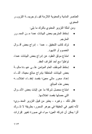 ‫ﺍﻟﻌﻨﺎﺼﺭ ﺍﻟﻤﺎﺩﻴﺔ ﻭﺍﻟﻤﻌﻨﻭﻴﺔ ﺍﻟﻼﺯﻤﺔ ﻟﻘﻴـﺎﻡ ﺠﺭﻴﻤـﺔ ﺍﻟﺘﺯﻭﻴـﺭ‬
                                                    ‫ﺍﻟﻤﻌﻨﻭﻱ.‬
             ‫ﻭﻤﻥ ﺃﻤﺜﻠﺔ ﺍﻟﺘﺯﻭﻴﺭ ﺍﻟﻤﻌﻨﻭﻱ ﺒﺎﻟﺘﺭﻙ ﻤﺎ ﻴﻠﻲ:‬
‫ﺇﺴﻘﺎﻁ ﺍﻟﻤﺘﺭ ِﻡ ﺒﻌﺽ ﺍﻟﺒﻴﺎﻨﺎﺕ ﻋﻤ ‪‬ﺍ ﻤـﻥ ﺍﻟﻤﺤـﺭﺭ‬
             ‫ﺩ‬                  ‫ﺠ‬                      ‫•‬
                                        ‫ﺍﻟﻤﺘﺭ ‪‬ﻡ.‬
                                          ‫ﺠ‬
‫ﺘﺭﻙ ﻜﺎﺘﺏ ﺍﻟﺘﺤﻘﻴﻕ – ﻋﻤ ‪‬ﺍ - ﺇﺩﺭﺍﺝ ﺒﻌﺽ ﺃﻗـﻭﺍل‬
                    ‫ﺩ‬                                  ‫•‬
                             ‫ﺍﻟﺨﺼﻭﻡ ﺃﻭ ﺍﻟﺸﻬﻭﺩ.‬
‫ﺍﻤﺘﻨﺎﻉ ﻤﻭﺜﻕ ﺍﻟﻌﻘﻭﺩ ﻋﻥ ﺇﺩﺭﺍﺝ ﺒﻌﺽ ﺍﻟﺒﻴﺎﻨﺎﺕ ﻋﻤ ‪‬ﺍ،‬
  ‫ﺩ‬                                                    ‫•‬
                    ‫ﺘﻭﺍﻁ ًﺍ ﻤﻊ ﺃﺤﺩ ﺃﻁﺭﺍﻑ ﺍﻟﻌﻘﺩ.‬
                                         ‫ﺅ‬
‫ﺇﺴﻘﺎﻁ ﺍﻟﻤﻭﻅﻑ ﺍﻟﻌﺎﻡ ﺍﻟﻤﺅﺘﻤﻥ ﻋﻠـﻰ ﻋﻬـﺩﺓ ﻤﺎﻟﻴـﺔ‬           ‫•‬
‫ﺒﻌﺽ ﺍﻟﺒﻴﺎﻨﺎﺕ ﺍﻟﻤﺘﻌﻠﻘﺔ ﺒﺈﺩﺭﺍﺝ ﻤﺒﺎﻟﻎ ﻤﻌﻴﻨﺔ، ﺃﺜﻨـﺎﺀ‬
‫ﺇﻋﺩﺍﺩ ﻤﺤﺭﺭ ﻤﺎﻟﻲ ﻤﻌﻴﻥ؛ ﺒﻘﺼﺩ ﺇﺨﻔـﺎﺀ ﺍﺨﺘﻼﺴـﻪ‬
                               ‫ﺒﻌﺽ ﻫﺫﻩ ﺍﻟﻤﺒﺎﻟﻎ.‬
‫ﺍﻤﺘﻨﺎﻉ ﻤﺤﺼل ﺸﺭﻜﺔ ﻤﺎ ﻋﻥ ﺇﺜﺒﺎﺕ ﺒﻌﺽ ﺍﻷﻤـﻭﺍل‬               ‫•‬
                     ‫ﺍﻟﺘﻲ ﺤﺼﻠﻬﺎ ﺒﻘﺼ‪‬ﺩ ﺍﺨﺘﻼﺴﻬﺎ.‬
‫ﻓﻜل ﺫﻟﻙ - ﻭﻏﻴﺭﻩ - ﻴﻌﺘﺒﺭ ﻤﻥ ﻗﺒﻴل ﺍﻟﺘﺯﻭﻴﺭ ﺍﻟﻤﻌﻨـﻭﻱ؛‬
‫ﻷﻨﻪ ﺘﻐﻴﻴﺭ ﻓﻲ ﺍﻟﺤﻘﻴﻘﺔ ﻓﻲ ﺠﻭﻫﺭ ﺍﻟﻤﺤﺭﺭ، ﺒﻁﺭﻴﻘﺔ ﻻ ﺘﺘـﺭﻙ‬
‫ﺃﺜ ‪‬ﺍ ﻴﻤﻜﻥ ﺃﻥ ﺘﺩﺭﻜﻪ ﺍﻟﻌﻴﻥ؛ ﺴﻭﺍﺀ ﻓﻲ ﺼﻭﺭﺓ ﺘﻐﻴﻴﺭ ﺇﻗﺭﺍﺭﺍﺕ‬
                                                 ‫ﺭ‬


‫٣١١‬
 