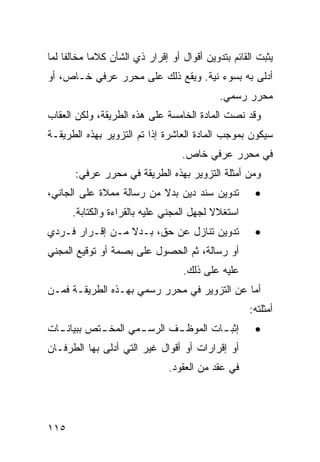 ‫ﻴﺜﺒﺕ ﺍﻟﻘﺎﺌﻡ ﺒﺘﺩﻭﻴﻥ ﺃﻗﻭﺍل ﺃﻭ ﺇﻗﺭﺍﺭ ﺫﻱ ﺍﻟﺸﺄﻥ ﻜﻼ ‪‬ﺎ ﻤﺨﺎﻟ ﹰﺎ ﻟﻤﺎ‬
     ‫ﻔ‬       ‫ﻤ‬
‫ﺃﺩﻟﻰ ﺒﻪ ﺒﺴﻭﺀ ﻨﻴﺔ. ﻭﻴﻘﻊ ﺫﻟﻙ ﻋﻠﻰ ﻤﺤﺭﺭ ﻋﺭﻓﻲ ﺨـﺎﺹ، ﺃﻭ‬
                                             ‫ﻤﺤﺭﺭ ﺭﺴﻤﻲ.‬
‫ﻭﻗﺩ ﻨ ‪‬ﺕ ﺍﻟﻤﺎﺩﺓ ﺍﻟﺨﺎﻤﺴﺔ ﻋﻠﻰ ﻫﺫﻩ ﺍﻟﻁﺭﻴﻘﺔ، ﻭﻟﻜﻥ ﺍﻟﻌﻘﺎﺏ‬
                                             ‫ﺼ‬
‫ﺴﻴﻜﻭﻥ ﺒﻤﻭﺠﺏ ﺍﻟﻤﺎﺩﺓ ﺍﻟﻌﺎﺸﺭﺓ ﺇﺫﺍ ﺘﻡ ﺍﻟﺘﺯﻭﻴﺭ ﺒﻬﺫﻩ ﺍﻟﻁﺭﻴﻘـﺔ‬
                                   ‫ﻓﻲ ﻤﺤﺭﺭ ﻋﺭﻓﻲ ﺨﺎﺹ.‬
       ‫ﻭﻤﻥ ﺃﻤﺜﻠﺔ ﺍﻟﺘﺯﻭﻴﺭ ﺒﻬﺫﻩ ﺍﻟﻁﺭﻴﻘﺔ ﻓﻲ ﻤﺤﺭﺭ ﻋﺭﻓﻲ:‬
‫ﺘﺩﻭﻴﻥ ﺴﻨﺩ ﺩﻴﻥ ﺒﺩﻻ ﻤﻥ ﺭﺴﺎﻟﺔ ‪‬ﻤﻼﺓ ﻋﻠﻰ ﺍﻟﺠﺎﻨﻲ،‬
               ‫ﻤ‬          ‫ﹰ‬                            ‫•‬
      ‫ﺍﺴﺘﻐﻼﻻ ﻟﺠﻬل ﺍﻟﻤﺠﻨﻲ ﻋﻠﻴﻪ ﺒﺎﻟﻘﺭﺍﺀﺓ ﻭﺍﻟﻜﺘﺎﺒﺔ.‬
                                          ‫ﹰ‬
‫ﺘﺩﻭﻴﻥ ﺘﻨﺎﺯل ﻋﻥ ﺤﻕ، ﺒـﺩﻻ ﻤـﻥ ﺇﻗـﺭﺍﺭ ﻓـﺭﺩﻱ‬
                 ‫ﹰ‬                                     ‫•‬
‫ﺃﻭ ﺭﺴﺎﻟﺔ، ﺜﻡ ﺍﻟﺤﺼﻭل ﻋﻠﻰ ﺒﺼﻤﺔ ﺃﻭ ﺘﻭﻗﻴﻊ ﺍﻟﻤﺠﻨﻲ‬
                                    ‫ﻋﻠﻴﻪ ﻋﻠﻰ ﺫﻟﻙ.‬
‫ﺃﻤﺎ ﻋﻥ ﺍﻟﺘﺯﻭﻴﺭ ﻓﻲ ﻤﺤﺭﺭ ﺭﺴﻤﻲ ﺒﻬـﺫﻩ ﺍﻟﻁﺭﻴﻘـﺔ ﻓﻤـﻥ‬
                                                     ‫ﺃﻤﺜﻠﺘﻪ:‬
‫ﺇﺜﺒ ـﺎﺕ ﺍﻟﻤﻭﻅ ـﻑ ﺍﻟﺭﺴ ـﻤﻲ ﺍﻟ ‪‬ﺨ ـﺘﺹ ﺒﺒﻴﺎﻨ ـﺎﺕ‬
  ‫ـ‬         ‫ﻤ ـ‬       ‫ـ‬       ‫ـ‬         ‫ـ‬              ‫•‬
‫ﺃﻭ ﺇﻗﺭﺍﺭﺍﺕ ﺃﻭ ﺃﻗﻭﺍل ﻏﻴﺭ ﺍﻟﺘﻲ ﺃﺩﻟﻰ ﺒﻬﺎ ﺍﻟﻁﺭﻓـﺎﻥ‬
                                ‫ﻓﻲ ﻋﻘﺩ ﻤﻥ ﺍﻟﻌﻘﻭﺩ.‬




‫٥١١‬
 