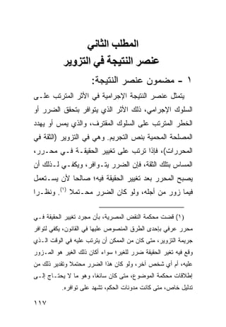 ‫اﻟﻤﻄﻠﺐ اﻟﺜﺎﻧﻲ‬
           ‫ﻋﻨﺼﺮ اﻟﻨﺘﻴﺠﺔ ﻓﻲ اﻟﺘﺰویﺮ‬
                      ‫١ - ﻤﻀﻤﻭﻥ ﻋﻨﺼﺭ ﺍﻟﻨﺘﻴﺠﺔ:‬
‫ﻴﺘﻤﺜل ﻋﻨﺼﺭ ﺍﻟﻨﺘﻴﺠﺔ ﺍﻹﺠﺭﺍﻤﻴﺔ ﻓﻲ ﺍﻷﺜﺭ ﺍﻟﻤﺘﺭﺘﺏ ﻋﻠـﻰ‬
‫ﺍﻟﺴﻠﻭﻙ ﺍﻹﺠﺭﺍﻤﻲ، ﺫﻟﻙ ﺍﻷﺜﺭ ﺍﻟﺫﻱ ﻴﺘﻭﺍﻓﺭ ﺒﺘﺤﻘﻕ ﺍﻟﻀﺭﺭ ﺃﻭ‬
‫ﺍﻟﺨﻁﺭ ﺍﻟﻤﺘﺭﺘﺏ ﻋﻠﻰ ﺍﻟﺴﻠﻭﻙ ﺍﻟﻤﻘﺘﺭﻑ، ﻭﺍﻟﺫﻱ ﻴﻤﺱ ﺃﻭ ﻴﻬﺩﺩ‬
        ‫‪‬‬
‫ﺍﻟﻤﺼﻠﺤﺔ ﺍﻟﻤﺤﻤﻴﺔ ﺒﻨﺹ ﺍﻟﺘﺠﺭﻴﻡ. ﻭﻫﻲ ﻓﻲ ﺍﻟﺘﺯﻭﻴﺭ )ﺍﻟﺜﻘﺔ ﻓﻲ‬
‫ﺍﻟﻤﺤﺭﺭﺍﺕ(، ﻓﺈﺫﺍ ﺘﺭﺘﺏ ﻋﻠﻰ ﺘﻐﻴﻴﺭ ﺍﻟﺤﻘﻴﻘـﺔ ﻓـﻲ ﻤﺤـﺭﺭ،‬
‫ﺍﻟﻤﺴﺎﺱ ﺒﺘﻠﻙ ﺍﻟﺜﻘﺔ، ﻓﺈﻥ ﺍﻟﻀﺭﺭ ﻴﺘـﻭﺍﻓﺭ، ﻭﻴﻜﻔـﻲ ﻟـﺫﻟﻙ ﺃﻥ‬
‫ﻴﺼﺒﺢ ﺍﻟﻤﺤﺭﺭ ﺒﻌﺩ ﺘﻐﻴﻴﺭ ﺍﻟﺤﻘﻴﻘﺔ ﻓﻴﻪ؛ ﺼﺎﻟ ‪‬ﺎ ﻷﻥ ﻴﺴـﺘﻌﻤل‬
            ‫ﺤ‬
‫ﻓﻴﻤﺎ ﺯﻭﺭ ﻤﻥ ﺃﺠﻠﻪ، ﻭﻟﻭ ﻜﺎﻥ ﺍﻟﻀﺭﺭ ﻤﺤـﺘﻤﻼ )١(. ﻭﻨﻅـ ‪‬ﺍ‬
 ‫ﺭ‬           ‫ﹰ‬

‫)١( ﻗﻀﺕ ﻤﺤﻜﻤﺔ ﺍﻟﻨﻘﺽ ﺍﻟﻤﺼﺭﻴﺔ، ﺒﺄﻥ ﻤﺠﺭﺩ ﺘﻐﻴﻴﺭ ﺍﻟﺤﻘﻴﻘﺔ ﻓـﻲ‬
‫ﻤﺤﺭﺭ ﻋﺭﻓﻲ ﺒﺈﺤﺩﻯ ﺍﻟﻁﺭﻕ ﺍﻟﻤﻨﺼﻭﺹ ﻋﻠﻴﻬﺎ ﻓﻲ ﺍﻟﻘﺎﻨﻭﻥ، ﻴﻜﻔﻲ ﻟﺘﻭﺍﻓﺭ‬
‫ﺠﺭﻴﻤﺔ ﺍﻟﺘﺯﻭﻴﺭ، ﻤﺘﻰ ﻜﺎﻥ ﻤﻥ ﺍﻟﻤﻤﻜﻥ ﺃﻥ ﻴﺘﺭﺘﺏ ﻋﻠﻴﻪ ﻓﻲ ﺍﻟﻭﻗﺕ ﺍﻟـﺫﻱ‬
‫ﻭﻗﻊ ﻓﻴﻪ ﺘﻐﻴﺭ ﺍﻟﺤﻘﻴﻘﺔ ﻀﺭﺭ ﻟﻠﻐﻴﺭ؛ ﺴﻭﺍﺀ ﺃﻜﺎﻥ ﺫﻟﻙ ﺍﻟﻐﻴﺭ ﻫﻭ ﺍﻟﻤـﺯﻭﺭ‬
‫ﻋﻠﻴﻪ، ﺃﻡ ﺃﻱ ﺸﺨﺹ ﺁﺨﺭ، ﻭﻟﻭ ﻜﺎﻥ ﻫﺫﺍ ﺍﻟﻀﺭﺭ ﻤﺤﺘﻤﻼ ﻭﺘﻘﺩﻴﺭ ﺫﻟﻙ ﻤﻥ‬
              ‫ﹰ‬
‫ﺇﻁﻼﻗﺎﺕ ﻤﺤﻜﻤﺔ ﺍﻟﻤﻭﻀﻭﻉ، ﻤﺘﻰ ﻜﺎﻥ ﺴﺎﺌ ﹰﺎ، ﻭﻫﻭ ﻤﺎ ﻻ ﻴﺤﺘـﺎﺝ ﺇﻟـﻰ‬
                       ‫ﻐ‬
           ‫ﺘﺩﻟﻴل ﺨﺎﺹ، ﻤﺘﻰ ﻜﺎﻨﺕ ﻤﺩ ‪‬ﻨﺎﺕ ﺍﻟﺤﻜﻡ، ﺘﺸﻬﺩ ﻋﻠﻰ ﺘﻭﺍﻓﺭﻩ.‬
                                      ‫ﻭ‬

‫٧١١‬
 