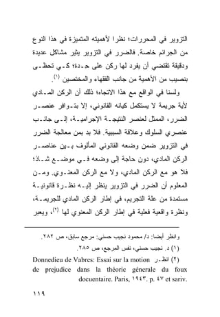 ‫ﺍﻟﺘﺯﻭﻴﺭ ﻓﻲ ﺍﻟﻤﺤﺭﺭﺍﺕ؛ ﻨﻅ ‪‬ﺍ ﻷﻫﻤﻴﺘﻪ ﺍﻟﻤﺘﻤ ‪‬ﺯﺓ ﻓﻲ ﻫﺫﺍ ﺍﻟﻨﻭﻉ‬
               ‫ﻴ‬               ‫ﺭ‬
‫ﻤﻥ ﺍﻟﺠﺭﺍﺌﻡ ﺨﺎﺼﺔ. ﻓﺎﻟﻀﺭﺭ ﻓﻲ ﺍﻟﺘﺯﻭﻴﺭ ﻴﺜﻴﺭ ﻤﺸﺎﻜل ﻋﺩﻴﺩﺓ‬
‫ﻭﺩﻗﻴﻘﺔ ﺘﻘﺘﻀﻲ ﺃﻥ ﻴﻔﺭﺩ ﻟﻬﺎ ﺭﻜﻥ ﻋﻠﻰ ِـﺩﺓ؛ ﻜـﻲ ﺘﺤﻅـﻰ‬
              ‫ﺤ‬
      ‫ﺒﻨﺼﻴﺏ ﻤﻥ ﺍﻷﻫﻤﻴﺔ ﻤﻥ ﺠﺎﻨﺏ ﺍﻟﻔﻘﻬﺎﺀ ﻭﺍﻟﻤﺨ ﹶﺼﻴﻥ )١(.‬
              ‫ﺘ‬
‫ﻭﻟﺴﻨﺎ ﻓﻲ ﺍﻟﻭﺍﻗﻊ ﻤﻊ ﻫﺫﺍ ﺍﻻﺘﺠﺎﻩ؛ ﺫﻟﻙ ﺃﻥ ﺍﻟﺭﻜﻥ ﺍﻟﻤـﺎﺩﻱ‬
‫ﻷﻴﺔ ﺠﺭﻴﻤﺔ ﻻ ﻴﺴﺘﻜﻤل ﻜﻴﺎﻨﻪ ﺍﻟﻘﺎﻨﻭﻨﻲ، ﺇﻻ ﺒﺘـﻭﺍﻓﺭ ﻋﻨﺼـﺭ‬
‫ﺍﻟﻀﺭﺭ، ﺍﻟﻤﻤﺜل ﻟﻌﻨﺼﺭ ﺍﻟﻨﺘﻴﺠـﺔ ﺍﻹﺠﺭﺍﻤﻴـﺔ، ﺇﻟـﻰ ﺠﺎﻨـﺏ‬
‫ﻋﻨﺼﺭﻱ ﺍﻟﺴﻠﻭﻙ ﻭﻋﻼﻗﺔ ﺍﻟﺴﺒﺒﻴﺔ. ﻓﻼ ﺒﺩ ﺒﻤﻥ ﻤﻌﺎﻟﺠﺔ ﺍﻟﻀﺭﺭ‬
‫ﻓﻲ ﺍﻟﺘﺯﻭﻴﺭ ﻀﻤﻥ ﻭﻀﻌﻪ ﺍﻟﻘﺎﻨﻭﻨﻲ ﺍﻟﻤﺄﻟﻭﻑ ﺒـﻴﻥ ﻋﻨﺎﺼـﺭ‬
‫ﺍﻟﺭﻜﻥ ﺍﻟﻤﺎﺩﻱ، ﺩﻭﻥ ﺤﺎﺠﺔ ﺇﻟﻰ ﻭﻀﻌﻪ ﻓـﻲ ﻤﻭﻀـﻊ ﺸـﺎﺫ؛‬
‫ﻓﻼ ﻫﻭ ﻤﻊ ﺍﻟﺭﻜﻥ ﺍﻟﻤﺎﺩﻱ، ﻭﻻ ﻤﻊ ﺍﻟﺭﻜﻥ ﺍﻟﻤﻌﻨـﻭﻱ. ﻭﻤـﻥ‬
‫ﺍﻟﻤﻌﻠﻭﻡ ﺃﻥ ﺍﻟﻀﺭﺭ ﻓﻲ ﺍﻟﺘﺯﻭﻴﺭ ﻴﻨﻅﺭ ﺇﻟﻴـﻪ ﻨﻅـﺭﺓ ﻗﺎﻨﻭﻨﻴـﺔ‬
‫ﻤﺴﺘﻤﺩﺓ ﻤﻥ ﻋﻠﺔ ﺍﻟﺘﺠﺭﻴﻡ، ﻓﻲ ﺇﻁﺎﺭ ﺍﻟﺭﻜﻥ ﺍﻟﻤﺎﺩﻱ ﻟﻠﺠﺭﻴﻤـﺔ،‬
‫ﻭﻨﻅﺭﺓ ﻭﺍﻗﻌﻴﺔ ﻓﻌﻠﻴﺔ ﻓﻲ ﺇﻁﺎﺭ ﺍﻟﺭﻜﻥ ﺍﻟﻤﻌﻨﻭﻱ ﻟﻬﺎ )٢(، ﻭﻴﻌﺒﺭ‬


  ‫ﻭﺍﻨﻅﺭ ﺃﻴ ‪‬ﺎ: ﺩ/ ﻤﺤﻤﻭﺩ ﻨﺠﻴﺏ ﺤﺴﻨﻲ: ﻤﺭﺠﻊ ﺴﺎﺒﻕ، ﺹ ٢٨٢.‬
                                          ‫ﻀ‬
               ‫)١( ﺩ. ﻨﺠﻴﺏ ﺤﺴﻨﻲ، ﻨﻔﺱ ﺍﻟﻤﺭﺠﻊ، ﺹ ٥٨٢.‬
‫)٢( ﺍﻨﻅـﺭ ‪Donnedieu de Vabres: Essai sur la motion‬‬
‫‪de prejudice dans la théoric génerale du foux‬‬
              ‫.‪docuentaire. Paris, ١٩٤٣. p. ٤٧ et sariv‬‬

‫٩١١‬
 