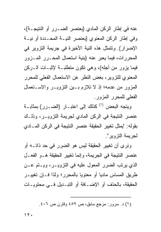 ‫ﻋﻨﻪ ﻓﻲ ﺇﻁﺎﺭ ﺍﻟﺭﻜﻥ ﺍﻟﻤﺎﺩﻱ )ﺒﻌﻨﺼﺭ ﺍﻟﻀـﺭﺭ ﺃﻭ ﺍﻟﻨﺘﻴﺠـﺔ(،‬
‫ﻭﻓﻲ ﺇﻁﺎﺭ ﺍﻟﺭﻜﻥ ﺍﻟﻤﻌﻨﻭﻱ )ﺒﻌﻨﺼﺭ ﺍﻟﻨﻴـﺔ ﺍﻟﻤﺤـﺩﺩﺓ ﺃﻭ ﻨﻴـﺔ‬
‫ﺍﻹﻀﺭﺍﺭ(. ﻭﺘﺘﻤﺜل ﻫﺫﻩ ﺍﻟﻨﻴﺔ ﺍﻷﺨﻴﺭﺓ ﻓﻲ ﺠﺭﻴﻤﺔ ﺍﻟﺘﺯﻭﻴﺭ ﻓﻲ‬
‫ﺍﻟﻤﺤﺭﺭﺍﺕ، ﻓﻴﻤﺎ ﻴﻌﺒﺭ ﻋﻨﻪ )ﺒﻨﻴﺔ ﺍﺴﺘﻌﻤﺎل ﺍﻟﻤﺤـﺭﺭ ﺍﻟﻤـﺯﻭﺭ‬
‫ﻓﻴﻤﺎ ﻴﺯﻭﺭ ﻤﻥ ﺃﺠﻠﻪ(، ﻭﻫﻲ ﺘﻜﻭﻥ ﻤﺘﻁﻠﺒـﺔ ﻹﺜﺒـﺎﺕ ﺍﻟـﺭﻜﻥ‬
‫ﺍﻟﻤﻌﻨﻭﻱ ﻟﻠﺘﺯﻭﻴﺭ، ﺒﻐﺽ ﺍﻟﻨﻅﺭ ﻋﻥ ﺍﻻﺴﺘﻌﻤﺎل ﺍﻟﻔﻌﻠﻲ ﻟﻠﻤﺤﺭﺭ‬
‫ﺍﻟﻤﺯﻭﺭ ﻤﻥ ﻋﺩﻤﻪ؛ ﺇﺫ ﻻ ﺘﻼﺯﻡ ﺒـﻴﻥ ﺍﻟﺘﺯﻭﻴـﺭ ﻭﺍﻻﺴـﺘﻌﻤﺎل‬
                                  ‫ﺍﻟﻔﻌﻠﻲ ﻟﻠﻤﺤﺭﺭ ﺍﻟﻤﺯﻭﺭ.‬
                                     ‫)١(‬
‫ﻜﺫﻟﻙ ﺇﻟﻰ ﺍﻋﺘﺒـﺎﺭ )ﺍﻟﻀـﺭﺭ( ﺒﻤﺜﺎﺒـﺔ‬          ‫ﻭﻴﺘﺠﻪ ﺍﻟﺒﻌﺽ‬
‫ﻋﻨﺼﺭ ﺍﻟﻨﺘﻴﺠﺔ ﻓﻲ ﺍﻟﺭﻜﻥ ﺍﻟﻤﺎﺩﻱ ﻟﺠﺭﻴﻤﺔ ﺍﻟﺘﺯﻭﻴـﺭ، ﻭﺫﻟـﻙ‬
‫ﺒﻘﻭﻟﻪ: "ﻴﻤﺜل ﺘﻐﻴﻴﺭ ﺍﻟﺤﻘﻴﻘﺔ ﻋﻨﺼﺭ ﺍﻟﻨﺘﻴﺠﺔ ﻓﻲ ﺍﻟﺭﻜﻥ ﺍﻟﻤـﺎﺩﻱ‬
                                           ‫ﻟﺠﺭﻴﻤﺔ ﺍﻟﺘﺯﻭﻴﺭ".‬
‫ﻭﻨﺭﻯ ﺃﻥ ﺘﻐﻴﻴﺭ ﺍﻟﺤﻘﻴﻘﺔ ﻟﻴﺱ ﻫﻭ ﺍﻟﻀﺭﺭ ﻓﻲ ﺤﺩ ﺫﺍﺘـﻪ ﺃﻭ‬
‫ﻋﻨﺼﺭ ﺍﻟﻨﺘﻴﺠﺔ ﻓﻲ ﺍﻟﺠﺭﻴﻤﺔ، ﻭﺇﻨﻤﺎ ﺘﻐﻴﻴﺭ ﺍﻟﺤﻘﻴﻘﺔ ﻫـﻭ ﺍﻟﻔﻌـل‬
‫ﺍﻟﺫﻱ ﻴﺭﺘﺏ ﺍﻟﻀﺭﺭ ﺍﻟﻤﻌﻭل ﻋﻠﻴﻪ ﻓﻲ ﺍﻟﺘﺯﻭﻴـﺭ، ﻭﻴـﺘﻡ ﻋـﻥ‬
‫ﻁﺭﻴﻕ ﺍﻟﻤﺴﺎﺱ ﻤﺎﺩ ‪‬ﺎ ﺃﻭ ﻤﻌﻨﻭ ‪‬ﺎ ﺒﺎﻟﻤﺤﺭﺭ؛ ﻭﻟﺫﺍ ﻓـﺈﻥ ﺘﻐﻴﻴـﺭ‬
                           ‫ﻴ‬          ‫ﻴ‬
‫ﺍﻟﺤﻘﻴﻘﺔ، ﺒﺎﻟﺤﺫﻑ ﺃﻭ ﺍﻹﻀـﺎﻓﺔ ﺃﻭ ﺍﻟﺘﺒـﺩﻴل ﻓـﻲ ﻤﺤﺘﻭﻴـﺎﺕ‬


       ‫)١( ﺩ. ﺴﺭﻭﺭ: ﻤﺭﺠﻊ ﺴﺎﺒﻕ، ﺹ ٩٥٤ ﻭﻗﺎﺭﻥ ﺹ ٦٠٤.‬

‫٠٢١‬
 